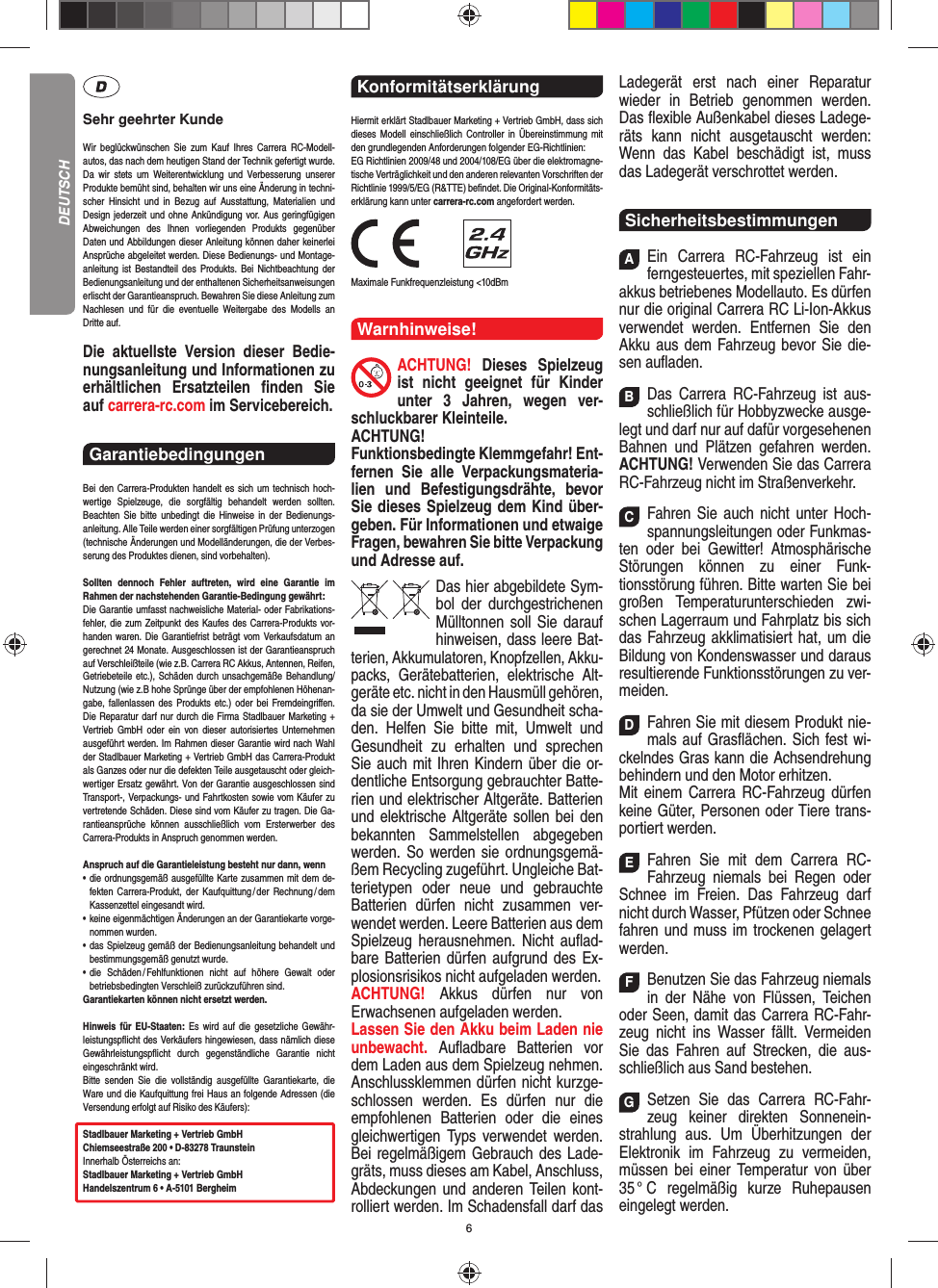 6Sehr geehrter KundeWir beglückwünschen Sie zum Kauf Ihres Carrera RC- Modell-autos, das nach dem heutigen Stand der Technik  gefertigt wurde. Da wir stets um Weiterentwicklung und  Verbesserung unserer Produkte bemüht sind, behalten wir uns eine Änderung in techni-scher Hinsicht und in Bezug auf Ausstattung, Materialien und  Design jederzeit und ohne  Ankündigung vor. Aus geringfügigen Abweichungen des  Ihnen vorliegenden Produkts gegenüber  Daten und Abbildungen dieser Anleitung können daher keinerlei Ansprüche abgeleitet werden. Diese Bedienungs- und Montage-an leitung ist Bestandteil des Produkts. Bei Nichtbeachtung der Bedienungsanleitung und der enthaltenen Sicherheitsanweisungen erlischt der Garantieanspruch. Bewahren Sie diese Anleitung zum Nachlesen und für die eventuelle  Weitergabe des Modells an  Dritte  auf.Die aktuellste Version dieser Bedie-nungsanleitung und Informationen zu erhältlichen Ersatzteilen ﬁ nden  Sie auf carrera-rc.com im Servicebereich.Garantiebedingungen Bei den Carrera-Produkten handelt es sich um technisch hoch-wertige Spielzeuge, die sorgfältig behandelt werden sollten.  Beachten Sie bitte unbedingt die Hinweise in der Bedienungs-anleitung. Alle Teile werden einer sorgfältigen Prüfung unterzogen (technische Änderungen und Modell änderungen, die der Verbes-serung des Produktes dienen, sind vorbehalten).Sollten dennoch Fehler auftreten, wird eine Garantie im  Rahmen der nach stehenden Garantie-Bedingung gewährt:Die Garantie umfasst nachweisliche Material- oder Fabrikations-fehler, die zum Zeitpunkt des Kaufes des Carrera- Produkts vor-handen waren. Die Garantiefrist beträgt vom Verkaufsdatum an gerechnet 24 Monate. Ausgeschlossen ist der Garantieanspruch auf Verschleißteile (wie z.B.  Carrera RC Akkus, Antennen, Reifen, Getriebeteile etc.), Schäden durch unsachgemäße Behandlung/Nutzung (wie z.B hohe Sprünge über der empfohlenen Höhenan-gabe, fallenlassen des Produkts etc.) oder bei Fremdeingriﬀ en. Die Reparatur darf nur durch die Firma Stadlbauer Marketing + Vertrieb GmbH oder ein von dieser autorisiertes Unternehmen ausgeführt werden. Im Rahmen dieser Garantie wird nach Wahl der Stadlbauer Marketing + Vertrieb GmbH das Carrera-Produkt als Ganzes oder nur die defekten Teile ausgetauscht oder gleich-wertiger Ersatz gewährt. Von der Garantie ausgeschlossen sind Transport-, Verpackungs- und Fahrtkosten sowie vom Käufer zu vertretende Schäden. Diese sind vom Käufer zu tragen. Die Ga-rantieansprüche können ausschließlich vom Ersterwerber des Carrera- Produkts in Anspruch genommen werden.Anspruch auf die Garantieleistung besteht nur dann, wenn•   die ordnungsgemäß ausgefüllte Karte zusammen mit dem de-fekten Carrera-Produkt, der Kaufquittung / der Rechnung / dem Kassenzettel eingesandt wird.•   keine eigenmächtigen Änderungen an der Garantiekarte vorge-nommen wurden.•   das Spielzeug gemäß der Bedienungsanleitung behandelt und bestimmungsgemäß genutzt wurde.•   die Schäden / Fehlfunktionen nicht auf höhere Gewalt oder  betriebsbedingten Verschleiß zurückzuführen sind.Garantiekarten können nicht ersetzt werden.Hinweis für EU-Staaten: Es wird auf die gesetzliche Gewähr-leistungspﬂ icht des Verkäufers hingewiesen, dass nämlich diese  Gewährleistungspﬂ icht durch gegenständ liche Garantie nicht  eingeschränkt  wird. Bitte senden Sie die vollständig ausgefüllte Garantiekarte, die Ware und die Kaufquittung frei Haus an folgende Adressen (die Versendung erfolgt auf Risiko des Käufers):Stadlbauer Marketing + Vertrieb GmbHChiemseestraße 200 • D-83278 TraunsteinInnerhalb Österreichs an:Stadlbauer Marketing + Vertrieb GmbHHandelszentrum 6 • A-5101 BergheimKonformitätserklärung Hiermit erklärt Stadlbauer Marketing + Vertrieb GmbH, dass sich dieses Modell einschließlich Controller in Übereinstimmung mit den grundlegenden Anforderungen  folgender EG-Richtlinien: EG Richtlinien 2009/48 und 2004/108/EG über die elektromagne-tische Verträglichkeit und den anderen relevanten Vorschriften der Richtlinie 1999/5/EG (R&amp;TTE) beﬁ ndet. Die Original-Konformitäts-erklärung kann unter carrera-rc.com angefordert werden.                Maximale Funkfrequenzleistung &lt;10dBmWarnhinweise!ACHTUNG! Dieses Spielzeug ist nicht geeignet für Kinder unter 3 Jahren, wegen ver-schluckbarer Kleinteile. ACHTUNG! Funktionsbedingte Klemmgefahr! Ent-fernen Sie alle Verpackungsmateria-lien und Befestigungsdrähte, bevor Sie dieses Spielzeug dem Kind über-geben. Für Informationen und etwaige Fragen, bewahren Sie bitte Verpackung und Adresse auf.Das hier abgebildete Sym-bol der durch gestrichenen Mülltonnen soll Sie darauf hinweisen, dass leere Bat-terien, Akkumulatoren, Knopfzellen, Akku-packs, Geräte batterien, elektrische Alt-geräte etc. nicht in den Hausmüll gehören, da sie der Umwelt und Gesundheit scha-den. Helfen Sie bitte mit, Umwelt und  Gesundheit zu erhalten und sprechen Sie auch mit Ihren Kindern über die or-dentliche Entsorgung gebrauchter Batte-rien und elektrischer Altgeräte. Batterien und elektrische Altgeräte sollen bei den bekannten Sam melstellen abgegeben werden. So werden sie ordnungsgemä-ßem Recycling zugeführt. Ungleiche Bat-terietypen oder neue und gebrauchte Batterien dürfen nicht zusammen ver-wendet werden. Leere Batterien aus dem Spielzeug herausnehmen. Nicht auﬂ ad-bare Batterien dürfen aufgrund des Ex-plosionsrisikos nicht aufgeladen werden. ACHTUNG!  Akkus dürfen nur von  Erwachsenen aufgeladen werden. Lassen Sie den Akku beim Laden nie unbewacht.  Auﬂ adbare Batterien vor dem Laden aus dem Spielzeug nehmen. Anschlussklemmen dürfen nicht kurzge-schlossen werden. Es dürfen nur die empfohlenen  Batterien oder die eines gleichwertigen Typs verwendet werden. Bei regelmäßigem Gebrauch des Lade-gräts, muss dieses am Kabel, Anschluss, Abdeckungen und anderen Teilen kont-rolliert werden. Im Schadensfall darf das Ladegerät erst nach einer Reparatur  wieder in Betrieb genommen werden. Das ﬂ exible Außenkabel dieses Ladege-räts kann nicht ausgetauscht werden: Wenn das Kabel beschädigt ist, muss das Ladegerät verschrottet werden.SicherheitsbestimmungenAEin Carrera RC-Fahrzeug ist ein ferngesteuertes, mit speziellen Fahr-akkus betriebenes Modellauto. Es dürfen nur die original Carrera RC Li-Ion-Akkus verwendet werden. Entfernen Sie den Akku aus dem Fahrzeug bevor Sie die-sen auﬂ aden.BDas Carrera RC-Fahrzeug ist aus-schließlich für Hobbyzwecke ausge-legt und darf nur auf dafür vorgesehenen Bahnen und Plätzen gefahren werden. ACHTUNG! Verwenden Sie das Carrera RC-Fahrzeug nicht im Straßenverkehr.CFahren Sie auch nicht unter Hoch-spannungsleitungen oder Funkmas-ten oder bei Gewitter! Atmosphärische Störungen können zu einer Funk-tionsstörung führen. Bitte warten Sie bei großen Temperaturunterschieden zwi-schen Lagerraum und Fahrplatz bis sich das Fahrzeug akklimatisiert hat, um die Bildung von Kondenswasser und daraus  resultierende Funktionsstörungen zu ver-meiden.DFahren Sie mit diesem Produkt nie-mals auf Gras ﬂ ächen. Sich fest wi-ckelndes Gras kann die Achsen drehung behindern und den Motor erhitzen. Mit einem Carrera RC-Fahrzeug dürfen keine  Güter, Personen oder Tiere trans-portiert werden.EFahren Sie mit dem Carrera RC-Fahrzeug niemals bei Regen oder Schnee im Freien. Das Fahrzeug darf nicht durch Wasser, Pfützen oder Schnee fahren und muss im trockenen gelagert werden. FBenutzen Sie das Fahrzeug niemals in der Nähe von Flüssen, Teichen oder Seen, damit das Carrera RC-Fahr-zeug nicht ins Wasser fällt. Vermeiden Sie das Fahren auf Strecken, die aus-schließlich aus Sand bestehen.GSetzen Sie das Carrera RC-Fahr-zeug keiner direkten Sonnenein-strahlung aus. Um Überhitzungen der Elektronik im Fahrzeug zu vermeiden, müssen bei einer Temperatur von über 35 °  C  regelmäßig  kurze  Ruhepausen eingelegt  werden.DEUTSCH