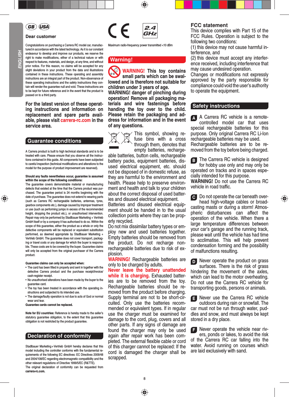 8Dear customerCongratulations on purchasing a Carrera RC model car, manufac-tured in accordance with the latest technology. As it is our constant endeavour to develop and improve our  products, we reserve the right to make modiﬁ cations, either of a technical nature or with respect to features, materials, and design, at any time, and without prior notice. For this reason, no claims will be accepted for any slight deviations in your product from the data and illustrations contained in these instructions. These operating and assembly instructions are an integral part of the product. Non-observance of these operating instructions and the safety instructions they con-tain will render the guarantee null and void. These instructions are to be kept for future reference and in the event that the product is passed on to a third party.For the latest version of these operat-ing instructions and  information on replacement and spare parts avail-able, please visit carrera-rc.com in the service area.Guarantee conditions A Carrera product is built to high technical standards and is to be treated with care. Please ensure that you observe all the instruc-tions contained in this guide. All components have been subjected to careful inspection (technical modiﬁ cations and alterations to the model for the purpose of product  improvement are reserved).Should any faults nevertheless occur, guarantee is  assumed within the scope of the following conditions:The guarantee covers demonstrable material or manufacturing defects that existed at the time that the Carrera product was pur-chased. The guarantee period is 24 months beginning with the date of purchase. The guarantee does not  extend to wearing parts (such as Carrera RC rechargeable batteries, antennas, tyres, gearbox components etc.), damage caused by improper treatment or use (such as performing jumps in excess of the recommended height, dropping the product etc.), or unauthorised intervention. Repair may only be performed by Stadlbauer Marketing + Vertrieb GmbH itself or by a company it has authorised to do so. Within the scope of this guarantee, either the product as a whole or only the defective components will be replaced or equivalent substitution performed, as deemed appropriate by Stadlbauer Marketing + Vertrieb GmbH. The guarantee does not cover transport, packag-ing or travel costs or any damage for which the buyer is responsi-ble. These costs are to be covered by the buyer. Guarantee claims will only be accepted from the original purchaser of the Carrera product.Guarantee claims can only be accepted when:•   The card has been ﬁ lled in properly and sent in together with the defective Carrera product and the purchase  receipt/invoice/cash-register receipt. •   No unauthorised alterations have been made by the buyer to the guarantee card.•   The toy has been treated in accordance with the operating in-structions and subjected to its intended use. •   The damage/faulty operation is not due to acts of God or normal wear and tear. Guarantee cards cannot be replaced.Note for EU countries: Reference is hereby made to the seller’s statutory guarantee obligation, to the extent that this guarantee obligation is not restricted by the product guarantee.Declaration of conformityStadlbauer Marketing + Vertrieb GmbH hereby declares that this model including the controller conforms with the fundamental re-quirements of the following EC directives: EC Directives 2009/48 and 2004/108/EC regarding electromagnetic compatibility and the other relevant regulations of Directive 1999/5/EC (R&amp;TTE).The original declaration of conformity can be requested from carrera-rc.com.                Maximum radio-frequency power transmitted &lt;10 dBmWarning!WARNING!  This toy contains small parts which can be swal-lowed and is therefore not suitable for children under 3 years of age.WARNING! danger of pinching during operation!  Remove all packaging ma-terials and wire fastenings before handing the toy over to the child. Please retain the packaging and ad-dress for information and in the event of any questions.This symbol, showing re-fuse bins with a cross through them, denotes that empty batteries, recharge-able batteries, button cells, rechargeable battery packs, equipment batteries, dis-used electrical equipment, etc. should not be disposed of in  domestic refuse, as they are harmful to the environment and health. Please help to preserve environ-ment and health and talk to your children about the correct disposal of used batter-ies and disused electrical equipment. Batteries and disused electrical equip-ment should be handed in to the usual collection points where they can be prop-erly recycled. Do not mix dissimilar battery types or em-ploy new and used batteries together. Empty batteries should be removed from the product. Do not recharge non-recharge able batteries due to risk of ex-plosion. WARNING!  Rechargeable batteries are only to be charged by adults.Never leave the battery unattended while it is charging. Exhausted batter-ies are to be removed from the toy.  Rechargeable batteries should be re-moved from the  product  before charging. Supply terminal are not to be short-cir-cuited. Only use the batteries recom-mended or equivalent types. If in regular use the charger must be ex amined for damage to the cord, plug, covers and all other parts. If any signs of damage are found the charger may only be used again after repair work has been com-pleted. The external ﬂ exible cable or cord of this charger cannot be replaced: If the cord is damaged the charger shall be scrapped.FCC statementThis device complies with Part 15 of the FCC Rules. Operation is subject to the following two conditions: (1) this device may not cause harmful in-terference, and (2) this device must accept any interfer-ence received,  including interference that may cause undesired operation. Changes or modiﬁ cations not expressly approved by the party responsible for compliance could void the user’s  authority to operate the equipment.Safety instructionsAA Carrera RC vehicle is a remote-controlled model car that uses  special rechargeable batteries for this purpose. Only original Carrera RC Li-Ion recharge able batteries may be used. Rechargeable batteries are to be re-moved from the toy before being charged.  BThe Carrera RC vehicle is designed for hobby use only and may only be operated on tracks and in spaces espe-cially intended for this purpose. WARNING! Do not use the Carrera RC vehicle in road traﬃ  c. CDo not operate the car beneath over-head high-voltage cables or broad-casting masts or during a storm! Atmos-pheric disturbances can aﬀ ect the operation of the vehicle. When there a large temperature  diﬀ erences between your car’s garage and the running track, please wait until the vehicle has had time to acclimatise. This will help prevent conden sation forming and the possibility of malfunctions resulting. DNever operate the product on grass surfaces. There is the risk of grass hindering the movement of the axles, which can lead to the motor overheating. Do not use the Carrera RC vehicle for transporting goods, persons or animals. ENever use the Carrera RC vehicle outdoors during rain or snowfall. The car must not be run through water, pud-dles and snow, and must always be kept stored in a dry place.  FNever operate the vehicle near riv-ers, ponds or lakes, to avoid the risk of the Carrera RC car falling into the  water. Avoid running on courses which are laid exclusively with sand. ENGLISH
