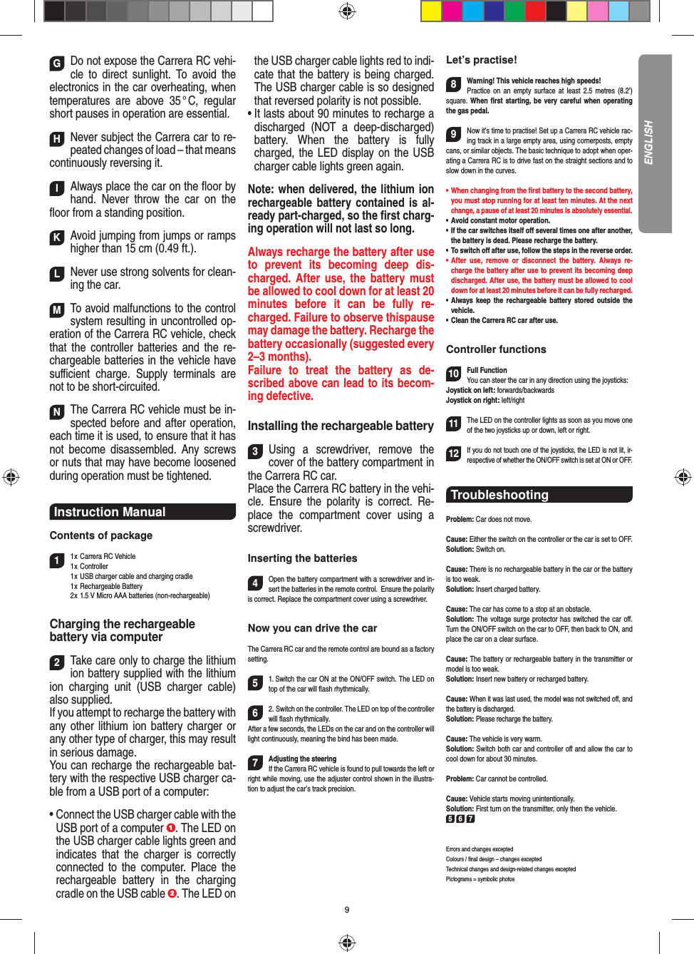 9GDo not expose the Carrera RC vehi-cle to direct sunlight. To avoid the electronics in the car overheating, when temperatures are above 35 ° C, regular short pauses in operation are essential. HNever subject the Carrera car to re-peated changes of load – that means continuously reversing it. IAlways place the car on the ﬂ oor by hand. Never throw the car on the ﬂ oor from a standing position.  KAvoid jumping from jumps or ramps higher than 15 cm (0.49 ft.). LNever use strong solvents for clean-ing the car. MTo avoid malfunctions to the control system resulting in uncontrolled op-eration of the Carrera RC  vehicle, check that the controller batteries and the re-chargeable batteries in the vehicle have suﬃ  cient charge. Supply terminals are not to be short-circuited. NThe Carrera RC vehicle must be in-spected before and after operation, each time it is used, to ensure that it has not become disassembled. Any screws or nuts that may have become loosened during  operation must be tightened. Instruction Manual Contents of package11 x  Carrera RC Vehicle1 x  Controller  1 x  USB charger cable and charging cradle 1 x Rechargeable Battery  2 x  1.5 V Micro AAA batteries (non-rechargeable)Charging the rechargeablebattery via computer2Take care only to charge the lithium ion battery supplied with the lithium ion charging unit (USB charger cable) also supplied. If you attempt to recharge the battery with any other lithium ion battery charger or any other type of charger, this may result in serious damage. You can recharge the rechargeable bat-tery with the respective USB charger ca-ble from a USB port of a computer:•  Connect the USB charger cable with the USB port of a computer  . The LED on the USB charger cable lights green and indicates that the charger is correctly connected to the computer. Place the rechargeable battery in the charging cradle on the USB cable  . The LED on the USB charger cable lights red to indi-cate that the battery is being charged.The USB charger cable is so designed that reversed polarity is not  possible.•  It lasts about 90 minutes to recharge a discharged (NOT a deep-discharged) battery. When the battery is fully charged, the LED display on the USB charger cable lights green again. Note: when delivered, the lithium ion rechargeable battery contained is al-ready part-charged, so the ﬁ rst charg-ing operation will not last so long.Always recharge the battery after use to prevent its becoming deep dis-charged. After use, the battery must be allowed to cool down for at least 20 minutes before it can be fully re-charged. Failure to observe thispause may damage the battery. Recharge the battery  occasionally (suggested every 2–3 months).Failure to treat the battery as de-scribed above can lead to its becom-ing defective.Installing the rechargeable battery3Using a screwdriver, remove the cover of the  battery compartment in the Carrera RC car.Place the Carrera RC battery in the vehi-cle. Ensure the polarity is correct. Re-place the compartment cover using a screwdriver.Inserting the batteries4Open the battery compartment with a screwdriver and in-sert the batteries in the remote control.   Ensure the polarity is correct. Replace the compartment cover using a screwdriver.Now you can drive the carThe Carrera RC car and the remote control are bound as a factory setting. 51. Switch the car ON at the ON/OFF switch. The LED on top of the car will ﬂ ash rhythmically.62. Switch on the controller. The LED on top of the controller will ﬂ ash rhythmically.After a few seconds, the LEDs on the car and on the controller will light continuously, meaning the bind has been made.7Adjusting the steeringIf the Carrera RC vehicle is found to pull towards the left or right while moving, use the adjuster control shown in the illustra-tion to adjust the car’s track precision.Let’s practise!8Warning! This vehicle reaches high speeds!   Practice on an empty surface at least 2.5 metres (8.2’) square. When ﬁ rst starting, be very careful when operating the gas pedal.9Now it’s time to practise! Set up a Carrera RC  vehicle rac-ing track in a large empty area, using cornerposts, empty cans, or similar objects. The basic technique to adopt when oper-ating a Carrera RC is to drive fast on the straight sections and to slow down in the curves.•      When  changing  from  the  ﬁ rst battery to the second battery, you must stop running for at least ten minutes. At the next change, a pause of at least 20 minutes is absolutely essential.•   Avoid constant motor operation.•   If the car switches itself oﬀ  several times one after another, the battery is dead. Please  recharge the battery.•    To  switch  oﬀ  after use, follow the steps in the reverse order.•   After use, remove or disconnect the battery. Always re-charge the battery after use to prevent its becoming deep discharged. After use, the battery must be allowed to cool down for at least 20 minutes before it can be fully recharged.•   Always keep the rechargeable battery stored outside the vehicle.•   Clean the Carrera RC car after use.Controller functions10Full FunctionYou can steer the car in any direction using the joysticks:Joystick on left: forwards/backwardsJoystick on right: left/right 11The LED on the controller lights as soon as you move one of the two joysticks up or down, left or right.12If you do not touch one of the joysticks, the LED is not lit, ir-respective of whether the ON/OFF switch is set at ON or OFF.Troubleshooting Problem: Car does not move.Cause: Either the switch on the controller or the car is set to OFF.Solution: Switch on.Cause: There is no rechargeable battery in the car or the battery is too weak.Solution: Insert charged battery.Cause: The car has come to a stop at an obstacle. Solution: The voltage surge protector has switched the car oﬀ . Turn the ON/OFF switch on the car to OFF, then back to ON, and place the car on a clear surface.Cause: The battery or rechargeable battery in the transmitter  or model is too weak.Solution: Insert new battery or recharged battery.Cause: When it was last used, the model was not switched oﬀ , and the battery is discharged. Solution: Please recharge the battery.Cause: The vehicle is very warm.Solution: Switch both car and controller oﬀ  and allow the car to cool down for about 30 minutes.Problem: Car cannot be controlled.Cause: Vehicle starts moving unintentionally.Solution: First turn on the transmitter, only then the vehicle.5 6 7Errors and changes exceptedColours / ﬁ nal design – changes exceptedTechnical changes and design-related changes exceptedPictograms = symbolic photosENGLISH