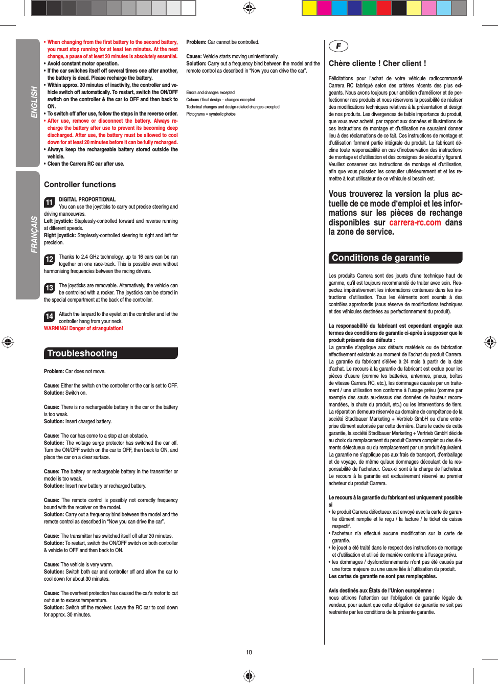 10•      When  changing  from  the  ﬁ rst battery to the second battery, you must stop running for at least ten minutes. At the next change, a pause of at least 20 minutes is absolutely essential.•   Avoid constant motor operation.•   If the car switches itself oﬀ  several times one after another, the battery is dead. Please  recharge the battery.•     Within approx. 30 minutes of inactivity, the controller and ve-hicle switch oﬀ  automatically. To restart, switch the ON/OFF switch on the controller &amp; the car to OFF and then back to ON.•    To  switch  oﬀ  after use, follow the steps in the reverse order.•   After use, remove or disconnect the battery. Always re-charge the battery after use to prevent its becoming deep discharged. After use, the battery must be allowed to cool down for at least 20 minutes before it can be fully recharged.•   Always keep the rechargeable battery stored outside the vehicle.•   Clean the Carrera RC car after use.Controller functions11DIGITAL PROPORTIONALYou can use the joysticks to carry out precise steering and driving manoeuvres.Left joystick: Steplessly-controlled forward and reverse running at diﬀ erent speeds.Right joystick: Steplessly-controlled steering to right and left for precision.12Thanks to 2.4 GHz technology, up to 16 cars can be run together on one race-track. This is possible even without harmonising frequencies between the racing drivers.13The joysticks are removable.  Alternatively, the vehicle can be  controlled with a rocker. The joysticks can be stored in the special compartment at the back of the controller.14Attach the lanyard to the eyelet on the controller and let the controller hang from your neck.WARNING! Danger of strangulation!Troubleshooting Problem: Car does not move.Cause: Either the switch on the controller or the car is set to OFF.Solution: Switch on.Cause: There is no rechargeable battery in the car or the battery is too weak.Solution: Insert charged battery.Cause: The car has come to a stop at an obstacle. Solution: The voltage surge protector has switched the car oﬀ . Turn the ON/OFF switch on the car to OFF, then back to ON, and place the car on a clear surface.Cause: The battery or rechargeable battery in the transmitter  or model is too weak.Solution: Insert new battery or recharged battery.Cause:  The remote control is possibly not correctly frequency bound with the receiver on the model.Solution: Carry out a frequency bind between the model and the remote control as described in “Now you can drive the car”.Cause: The transmitter has switched itself oﬀ  after 30 minutes. Solution: To restart, switch the ON/OFF switch on both controller &amp; vehicle to OFF and then back to ON.Cause: The vehicle is very warm.Solution: Switch both car and controller oﬀ  and allow the car to cool down for about 30 minutes.Cause: The overheat protection has caused the car’s motor to cut out due to excess temperature.Solution: Switch oﬀ  the receiver. Leave the RC car to cool down for approx. 30 minutes.Problem: Car cannot be controlled.Cause: Vehicle starts moving unintentionally.Solution: Carry out a frequency bind between the model and the remote control as described in “Now you can drive the car”.Errors and changes exceptedColours / ﬁ nal design – changes exceptedTechnical changes and design-related changes exceptedPictograms = symbolic photosChère cliente ! Cher client !Félicitations pour l’achat de votre véhicule radiocommandé  Carrera RC fabriqué selon des critères récents des plus exi-geants. Nous avons toujours pour ambition d’améliorer et de per-fectionner nos produits et nous réservons la possibilité de réaliser des modiﬁ cations techniques relatives à la présentation et design de nos produits. Les divergences de faible importance du produit, que vous avez acheté, par rapport aux données et illustrations de ces instructions de montage et d’utilisation ne sauraient donner lieu à des réclamations de ce fait. Ces instructions de montage et d’utilisation forment partie intégrale du produit. Le fabricant dé-cline toute responsabilité en cas d’inobservation des instructions de montage et d’utilisation et des consignes de sécurité y ﬁ gurant. Veuillez conserver ces instructions de montage et d’utilisation, aﬁ n que vous puissiez les consulter ultérieurement et et les re-mettre à tout utilisateur de ce véhicule si besoin est.Vous trouverez la version la plus ac-tuelle de ce mode d‘emploi et les infor-mations sur les pièces de rechange disponibles sur carrera-rc.com dans la zone de service. Conditions de garantie Les produits Carrera sont des jouets d’une technique haut de gamme, qu’il est toujours recommandé de traiter avec soin. Res-pectez impérativement les informations contenues dans les ins-tructions d’utilisation. Tous les éléments sont soumis à des contrôles approfondis (sous réserve de modiﬁ cations techniques et des véhicules destinées au perfectionnement du produit).La responsabilité du fabricant est cependant engagée aux termes des conditions de garantie ci-après à supposer que le produit présente des défauts :La garantie s’applique aux défauts matériels ou de fabrication  eﬀ ectivement existants au moment de l’achat du produit Carrera. La garantie du fabricant s’élève à 24 mois à partir de la date d’achat. Le recours à la garantie du fabricant est exclue pour les pièces d’usure (comme les batteries, antennes, pneus, boîtes de vitesse Carrera RC, etc.), les dommages causés par un traite-ment / une utilisation non conforme à l’usage prévu (comme par exemple des sauts au-dessus des données de hauteur recom-mandées, la chute du produit, etc.) ou les interventions de tiers. La réparation demeure réservée au domaine de compétence de la société Stadlbauer Marketing + Vertrieb GmbH ou d’une entre-prise dûment autorisée par cette dernière. Dans le cadre de cette garantie, la société Stadlbauer Marketing + Vertrieb GmbH décide au choix du remplacement du produit Carrera complet ou des élé-ments défectueux ou du remplacement par un produit équivalent. La garantie ne s’applique pas aux frais de transport, d’emballage et de voyage, de même qu’aux dommages découlant de la res-ponsabilité de l’acheteur. Ceux-ci sont à la charge de l’acheteur. Le recours à la garantie est exclusivement réservé au premier acheteur du produit Carrera.Le recours à la garantie du fabricant est uniquement possible si•    le produit Carrera défectueux est envoyé avec la carte de garan-tie dûment remplie et le reçu / la facture / le ticket de caisse respectif.•    l’acheteur n’a eﬀ ectué aucune modiﬁ cation sur la carte de  garantie.•    le jouet a été traité dans le respect des instructions de montage et d’utilisation et utilisé de manière conforme à l’usage prévu.•    les dommages / dysfonctionnements n’ont pas été causés par une force majeure ou une usure liée à l’utilisation du produit.Les cartes de garantie ne sont pas remplaçables.Avis destinés aux États de l’Union européenne :nous attirons l’attention sur l’obligation de garantie légale du  vendeur, pour autant que cette obligation de garantie ne soit pas restreinte par les conditions de la présente garantie.ENGLISHFRANÇAIS
