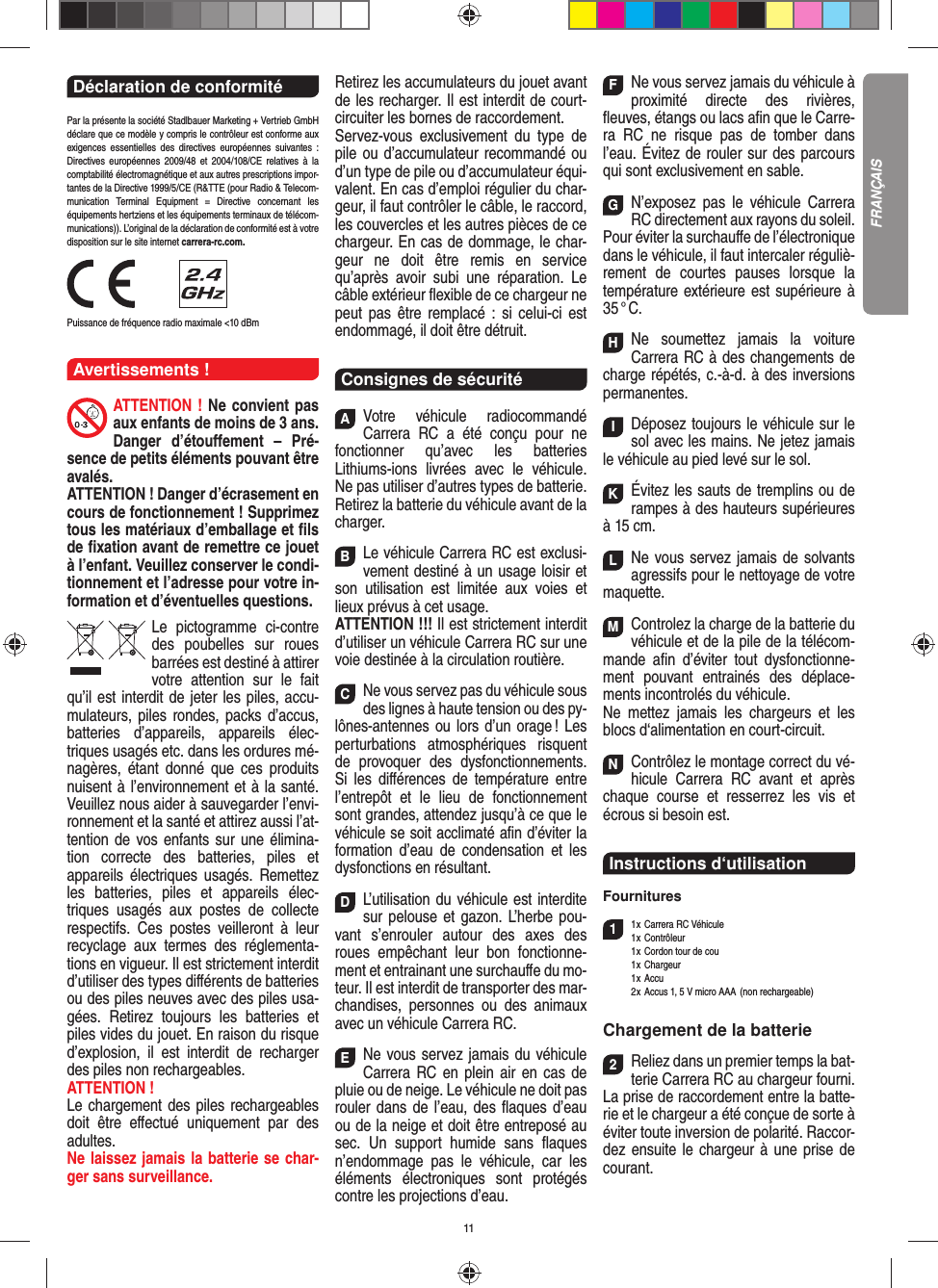 11Déclaration de conformité Par la présente la société Stadlbauer Marketing + Vertrieb GmbH déclare que ce modèle y compris le contrôleur est conforme aux exigences essentielles des directives européennes suivantes : Directives européennes 2009/48 et 2004/108/CE relatives à la comptabilité électromagnétique et aux autres prescriptions impor-tantes de la Directive 1999/5/CE (R&amp;TTE (pour Radio &amp; Telecom-munication Terminal Equipment = Directive concernant les  équipements hertziens et les équipements terminaux de télécom-munications)). L’original de la déclaration de conformité est à votre disposition sur le site internet carrera-rc.com.                Puissance de fréquence radio maximale &lt;10 dBm Avertissements !ATTENTION ! Ne convient pas aux enfants de moins de 3 ans. Danger d’étouﬀ ement – Pré-sence de petits éléments pouvant être avalés. ATTENTION ! Danger d’écrasement en cours de fonctionnement ! Supprimez tous les matériaux d’emballage et ﬁ ls de ﬁ xation avant de remettre ce jouet à l’enfant. Veuillez conserver le condi-tionnement et l’adresse pour votre in-formation et d’éventuelles questions.Le pictogramme ci-contre des poubelles sur roues barrées est destiné à attirer votre attention sur le fait qu’il est interdit de jeter les piles, accu-mulateurs, piles rondes, packs d’accus, batteries d’appareils, appareils élec-triques usagés etc. dans les ordures mé-nagères, étant donné que ces produits nuisent à l’environnement et à la santé. Veuillez nous aider à sauvegarder l’envi-ronnement et la santé et attirez aussi l’at-tention de vos enfants sur une élimina-tion correcte des batteries, piles et appareils électriques usagés. Remettez les batteries, piles et appareils élec-triques usagés aux postes de collecte respectifs. Ces postes veilleront à leur recyclage aux termes des réglementa-tions en vigueur. Il est strictement interdit d’utiliser des types diﬀ érents de batteries ou des piles neuves avec des piles usa-gées. Retirez toujours les batteries et piles vides du jouet. En raison du risque d’explosion, il est interdit de recharger des piles non rechargeables. ATTENTION ! Le chargement des piles rechargeables doit être eﬀ ectué uniquement par des adultes. Ne laissez jamais la batterie se char-ger sans surveillance.Retirez les accumulateurs du jouet avant de les recharger. Il est interdit de court- circuiter les bornes de raccordement. Servez-vous exclusivement du type de pile ou d’accumulateur recommandé ou d’un type de pile ou d’accumulateur équi-valent. En cas d’emploi régulier du char-geur, il faut contrôler le câble, le raccord, les couvercles et les autres pièces de ce chargeur. En cas de dommage, le char-geur ne doit être remis en service qu’après avoir subi une réparation. Le câble extérieur ﬂ exible de ce chargeur ne peut pas être remplacé : si celui-ci est endommagé, il doit être détruit.Consignes de sécuritéAVotre véhicule radiocommandé  Carrera RC a été conçu pour ne fonctionner qu’avec les batteries Lithiums-ions livrées avec le véhicule. Ne pas utiliser d’autres types de batterie.Retirez la batterie du véhicule avant de la charger.BLe véhicule Carrera RC est exclusi-vement destiné à un usage loisir et son utilisation est limitée aux voies et lieux prévus à cet usage. ATTENTION !!! Il est strictement interdit d’utiliser un véhicule Carrera RC sur une voie destinée à la circulation routière.CNe vous servez pas du véhicule sous des lignes à haute tension ou des py-lônes-antennes ou lors d’un orage ! Les perturbations atmosphériques risquent de provoquer des dysfonctionnements. Si les diﬀ érences de température entre l’entrepôt et le lieu de fonctionnement sont grandes, attendez jusqu’à ce que le véhicule se soit acclimaté aﬁ n d’éviter la formation d’eau de condensation et les dysfonctions en  résultant.DL’utilisation du véhicule est interdite sur pelouse et gazon. L’herbe pou-vant s’enrouler autour des axes des roues empêchant leur bon fonctionne-ment et entrainant une surchauﬀ e du mo-teur. Il est interdit de transporter des mar-chandises, personnes ou des animaux avec un véhicule Carrera RC.ENe vous servez jamais du véhicule Carrera RC en plein air en cas de pluie ou de neige. Le véhicule ne doit pas rouler dans de l’eau, des ﬂ aques d’eau ou de la neige et doit être entreposé au sec. Un  support humide sans ﬂ aques n’endommage pas le véhicule, car les éléments électroniques sont protégés contre les projections d’eau.FNe vous servez jamais du véhicule à proximité directe des rivières, ﬂ euves, étangs ou lacs aﬁ n que le Carre-ra RC ne risque pas de tomber dans l’eau. Évitez de rouler sur des parcours qui sont exclusivement en sable.GN’exposez pas le véhicule Carrera RC directement aux rayons du soleil.Pour éviter la surchauﬀ e de l’électronique dans le véhicule, il faut intercaler réguliè-rement de courtes pauses lorsque la température extérieure est supérieure à 35 ° C.HNe soumettez jamais la voiture  Carrera RC à des changements de charge répétés, c.-à-d. à des  inversions permanentes.IDéposez toujours le véhicule sur le sol avec les mains. Ne jetez jamais le véhicule au pied levé sur le sol.KÉvitez les sauts de tremplins ou de rampes à des hauteurs supérieures à 15 cm.LNe vous servez jamais de solvants agressifs pour le nettoyage de votre maquette.MControlez la charge de la batterie du véhicule et de la pile de la télécom-mande aﬁ n d’éviter tout dysfonctionne-ment pouvant entrainés des déplace-ments incontrolés du véhicule.Ne mettez jamais les chargeurs et les blocs d‘alimentation en court-circuit. NContrôlez le montage correct du vé-hicule Carrera RC avant et après chaque course et resserrez les vis et écrous si besoin est.Instructions d‘utilisationFournitures11 x Carrera RC Véhicule 1 x  Contrôleur  1 x Cordon tour de cou 1 x Chargeur 1 x Accu  2 x Accus 1, 5 V micro AAA  (non rechargeable)Chargement de la batterie2Reliez dans un premier temps la bat-terie Carrera RC au chargeur fourni. La prise de raccordement entre la batte-rie et le chargeur a été conçue de sorte à éviter toute inversion de polarité. Raccor-dez ensuite le chargeur à une prise de courant. FRANÇAIS