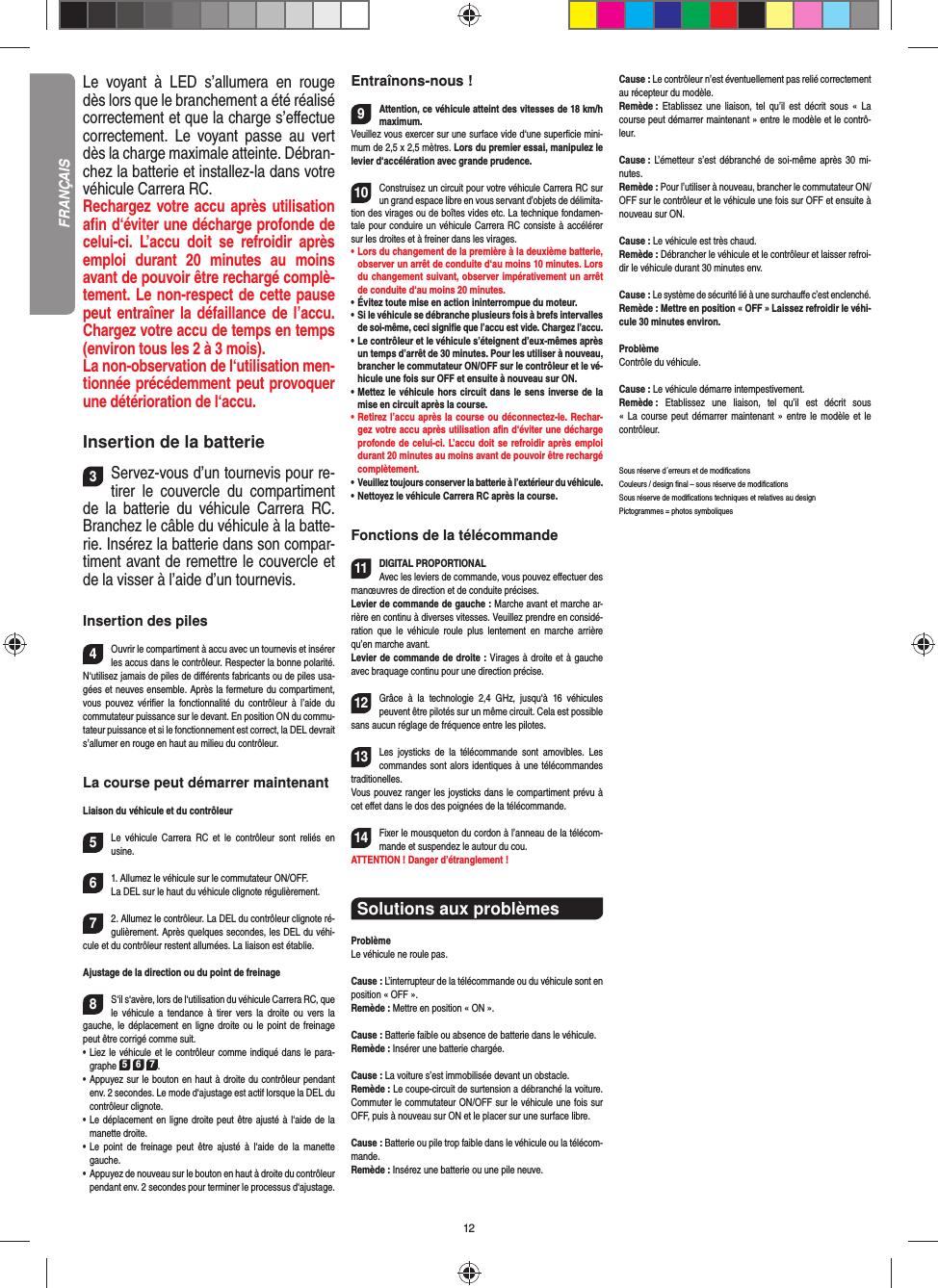 12Le voyant à LED s’allumera en rouge dès lors que le branchement a été réalisé correctement et que la charge s’eﬀ ectue correctement. Le voyant passe au vert dès la charge maximale atteinte. Débran-chez la batterie et installez-la dans votre véhicule Carrera RC.  Rechargez votre accu après utilisation aﬁ n d‘éviter une décharge profonde de celui-ci. L’accu doit se refroidir après emploi durant 20 minutes au moins avant de pouvoir être rechargé complè-tement. Le non-respect de cette pause peut entraîner la défaillance de l’accu. Chargez votre accu de temps en temps (environ tous les 2 à 3 mois).La non-observation de l‘utilisation men-tionnée précédemment peut provoquer une détérioration de l‘accu.Insertion de la batterie3Servez-vous d’un tournevis pour re-tirer le couvercle du compartiment de la batterie du véhicule Carrera RC. Branchez le câble du véhicule à la batte-rie. Insérez la batterie dans son compar-timent avant de remettre le couvercle et de la visser à l’aide d’un tournevis.Insertion des piles4Ouvrir le compartiment à accu avec un tournevis et insérer les accus dans le contrôleur. Respecter la bonne polarité. N‘utilisez jamais de piles de diﬀ érents fabricants ou de piles usa-gées et neuves ensemble. Après la fermeture du compartiment, vous pouvez vériﬁ er la fonctionnalité du contrôleur à l’aide du commutateur puissance sur le devant. En position ON du commu-tateur puissance et si le fonctionnement est correct, la DEL devrait s’allumer en rouge en haut au milieu du contrôleur.La course peut démarrer maintenantLiaison du véhicule et du contrôleur5Le véhicule Carrera RC et le contrôleur sont reliés en usine. 61. Allumez le véhicule sur le commutateur ON/OFF. La DEL sur le haut du véhicule clignote  régulièrement.72. Allumez le contrôleur. La DEL du contrôleur clignote ré-gulièrement. Après quelques secondes, les DEL du véhi-cule et du contrôleur restent allumées. La liaison est établie.Ajustage de la direction ou du point de freinage8S‘il s‘avère, lors de l‘utilisation du véhicule Carrera RC, que le véhicule a tendance à tirer vers la droite ou vers la gauche, le déplacement en ligne droite ou le point de freinage peut être corrigé comme suit.  •     Liez le véhicule et le contrôleur comme indiqué dans le para-graphe 5 6 7. •     Appuyez sur le bouton en haut à droite du contrôleur pendant env. 2 secondes. Le mode d‘ajustage est actif lorsque la DEL du contrôleur clignote.•     Le déplacement en ligne droite peut être ajusté à l‘aide de la manette droite.  •     Le point de freinage peut être ajusté à l‘aide de la manette gauche.•      Appuyez de nouveau sur le bouton en haut à droite du contrôleur pendant env. 2 secondes pour terminer le processus d‘ajustage. Entraînons-nous !9Attention, ce véhicule atteint des vitesses de 18 km/h maximum. Veuillez vous exercer sur une surface vide d‘une superﬁ cie mini-mum de 2,5 x 2,5 mètres. Lors du premier essai, manipulez le levier d‘accélération avec grande prudence.10Construisez un circuit pour votre véhicule Carrera RC sur un grand espace libre en vous servant d’objets de délimita-tion des virages ou de boîtes vides etc. La technique fondamen-tale pour conduire un véhicule Carrera RC consiste à accélérer sur les droites et à freiner dans les virages.•     Lors du changement de la première à la deuxième batterie, observer un arrêt de conduite d‘au moins 10 minutes. Lors du changement suivant, observer impérativement un arrêt de conduite d‘au moins 20 minutes.•     Évitez toute mise en action ininterrompue du moteur.•    Si le véhicule se débranche plusieurs fois à brefs intervalles de soi-même, ceci signiﬁ e que l’accu est vide. Chargez l’accu.•   Le contrôleur et le véhicule s’éteignent d’eux-mêmes après un temps d’arrêt de 30 minutes. Pour les utiliser à nouveau, brancher le commutateur ON/OFF sur le contrôleur et le vé-hicule une fois sur OFF et ensuite à nouveau sur ON.•   Mettez le véhicule hors circuit dans le sens inverse de la mise en circuit après la course.•   Retirez l’accu après la course ou déconnectez-le. Rechar-gez votre accu après utilisation aﬁ n d‘éviter une décharge profonde de celui-ci. L’accu doit se refroidir après emploi durant 20 minutes au moins avant de pouvoir être rechargé complètement. •   Veuillez toujours conserver la batterie à  l’extérieur du véhicule. •   Nettoyez le véhicule Carrera RC après la course.Fonctions de la télécommande11DIGITAL PROPORTIONALAvec les leviers de commande, vous pouvez eﬀ ectuer des manœuvres de direction et de conduite précises.Levier de commande de gauche : Marche avant et marche ar-rière en continu à diverses vitesses. Veuillez prendre en considé-ration que le véhicule roule plus lentement en marche arrière qu’en marche avant.Levier de commande de droite : Virages à droite et à gauche avec braquage continu pour une direction précise.12Grâce à la technologie 2,4 GHz, jusqu‘à 16 véhicules peuvent être pilotés sur un même circuit. Cela est possible sans aucun réglage de fréquence entre les pilotes.13Les joysticks de la télécommande sont amovibles. Les commandes sont alors identiques à une télécommandes traditionelles.Vous pouvez ranger les joysticks dans le compartiment prévu à cet eﬀ et dans le dos des poignées de la télécommande.14Fixer le mousqueton du cordon à l’anneau de la télécom-mande et suspendez le autour du cou.ATTENTION ! Danger d’étranglement !Solutions aux problèmes ProblèmeLe véhicule ne roule pas.Cause : L’interrupteur de la télécommande ou du véhicule sont en position « OFF ».Remède : Mettre en position « ON ».Cause : Batterie faible ou absence de batterie dans le  véhicule.Remède : Insérer une batterie chargée.Cause : La voiture s’est immobilisée devant un obstacle. Remède : Le coupe-circuit de surtension a débranché la voiture. Commuter le commutateur ON/OFF sur le véhicule une fois sur OFF, puis à nouveau sur ON et le placer sur une surface libre.Cause : Batterie ou pile trop faible dans le véhicule ou la télécom-mande.Remède : Insérez une batterie ou une pile neuve.Cause : Le contrôleur n’est éventuellement pas relié correctement au récepteur du modèle.Remède :  Etablissez une liaison, tel qu’il est décrit sous « La course peut démarrer maintenant » entre le modèle et le contrô-leur.Cause : L’émetteur s’est débranché de soi-même après 30 mi-nutes. Remède : Pour l’utiliser à nouveau, brancher le commutateur ON/OFF sur le contrôleur et le véhicule une fois sur OFF et ensuite à nouveau sur ON.Cause : Le véhicule est très chaud.Remède : Débrancher le véhicule et le contrôleur et laisser refroi-dir le véhicule durant 30 minutes env.Cause : Le système de sécurité lié à une surchauﬀ e c’est enclenché.Remède : Mettre en position « OFF » Laissez refroidir le véhi-cule 30 minutes environ.ProblèmeContrôle du véhicule.Cause : Le véhicule démarre intempestivement.Remède :  Etablissez une liaison, tel qu’il est décrit sous « La course peut démarrer maintenant » entre le modèle et le contrôleur.Sous réserve d´erreurs et de modiﬁ cationsCouleurs / design ﬁ nal – sous réserve de modiﬁ cationsSous réserve de modiﬁ cations techniques et relatives au designPictogrammes = photos symboliquesFRANÇAIS