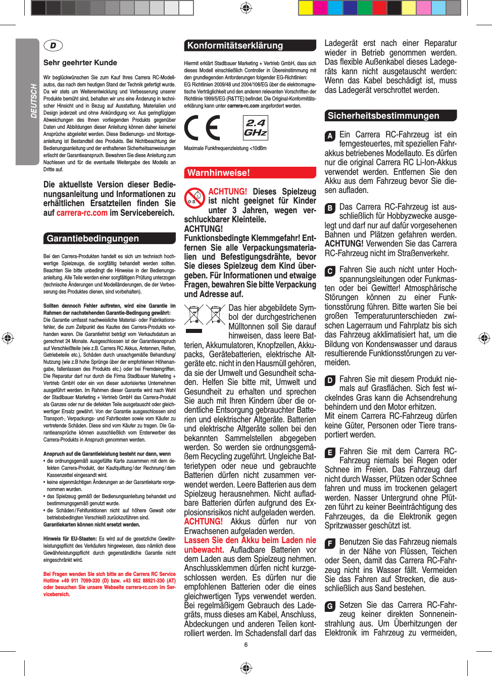 6Sehr geehrter KundeWir beglückwünschen Sie zum Kauf Ihres Carrera RC- Modell-autos, das nach dem heutigen Stand der Technik  gefertigt wurde. Da wir stets um Weiterentwicklung und  Verbesserung unserer Produkte bemüht sind, behalten wir uns eine Änderung in techni-scher Hinsicht und in Bezug auf Ausstattung, Materialien und  Design jederzeit und ohne  Ankündigung vor. Aus geringfügigen Abweichungen des  Ihnen vorliegenden Produkts gegenüber  Daten und Abbildungen dieser Anleitung können daher keinerlei Ansprüche abgeleitet werden. Diese Bedienungs- und Montage-an leitung ist Bestandteil des Produkts. Bei Nichtbeachtung der Bedienungsanleitung und der enthaltenen Sicherheitsanweisungen erlischt der Garantieanspruch. Bewahren Sie diese Anleitung zum Nachlesen und für die eventuelle  Weitergabe des Modells an  Dritte  auf.Die aktuellste Version dieser Bedie-nungsanleitung und Informationen zu erhältlichen Ersatzteilen ﬁ nden  Sie auf carrera-rc.com im Servicebereich.Garantiebedingungen Bei den Carrera-Produkten handelt es sich um technisch hoch-wertige Spielzeuge, die sorgfältig behandelt werden sollten.  Beachten Sie bitte unbedingt die Hinweise in der Bedienungs-anleitung. Alle Teile werden einer sorgfältigen Prüfung unterzogen (technische Änderungen und Modell änderungen, die der Verbes-serung des Produktes dienen, sind vorbehalten).Sollten dennoch Fehler auftreten, wird eine Garantie im  Rahmen der nach stehenden Garantie-Bedingung gewährt:Die Garantie umfasst nachweisliche Material- oder Fabrikations-fehler, die zum Zeitpunkt des Kaufes des Carrera- Produkts vor-handen waren. Die Garantiefrist beträgt vom Verkaufsdatum an gerechnet 24 Monate. Ausgeschlossen ist der Garantieanspruch auf Verschleißteile (wie z.B.  Carrera RC Akkus, Antennen, Reifen, Getriebeteile etc.), Schäden durch unsachgemäße Behandlung/Nutzung (wie z.B hohe Sprünge über der empfohlenen Höhenan-gabe, fallenlassen des Produkts etc.) oder bei Fremdeingriﬀ en. Die Reparatur darf nur durch die Firma Stadlbauer Marketing + Vertrieb GmbH oder ein von dieser autorisiertes Unternehmen ausgeführt werden. Im Rahmen dieser Garantie wird nach Wahl der Stadlbauer Marketing + Vertrieb GmbH das Carrera-Produkt als Ganzes oder nur die defekten Teile ausgetauscht oder gleich-wertiger Ersatz gewährt. Von der Garantie ausgeschlossen sind Transport-, Verpackungs- und Fahrtkosten sowie vom Käufer zu vertretende Schäden. Diese sind vom Käufer zu tragen. Die Ga-rantieansprüche können ausschließlich vom Ersterwerber des Carrera- Produkts in Anspruch genommen werden.Anspruch auf die Garantieleistung besteht nur dann, wenn•   die ordnungsgemäß ausgefüllte Karte zusammen mit dem de-fekten Carrera-Produkt, der Kaufquittung / der Rechnung / dem Kassenzettel eingesandt wird.•   keine eigenmächtigen Änderungen an der Garantiekarte vorge-nommen wurden.•   das Spielzeug gemäß der Bedienungsanleitung behandelt und bestimmungsgemäß genutzt wurde.•   die Schäden / Fehlfunktionen nicht auf höhere Gewalt oder  betriebsbedingten Verschleiß zurückzuführen sind.Garantiekarten können nicht ersetzt werden.Hinweis für EU-Staaten: Es wird auf die gesetzliche Gewähr-leistungspﬂ icht des Verkäufers hingewiesen, dass nämlich diese  Gewährleistungspﬂ icht durch gegenständ liche Garantie nicht  eingeschränkt  wird. Bei Fragen wenden Sie sich bitte an die Carrera RC Service Hotline +49 911 7099-330 (D) bzw. +43 662 88921-330 (AT)oder besuchen Sie unsere Webseite carrera-rc.com im Ser-vicebereich.Konformitätserklärung Hiermit erklärt Stadlbauer Marketing + Vertrieb GmbH, dass sich dieses Modell einschließlich Controller in Übereinstimmung mit den grundlegenden Anforderungen  folgender EG-Richtlinien: EG Richtlinien 2009/48 und 2004/108/EG über die elektromagne-tische Verträglichkeit und den anderen relevanten Vorschriften der Richtlinie 1999/5/EG (R&amp;TTE) beﬁ ndet. Die Original-Konformitäts-erklärung kann unter carrera-rc.com angefordert werden.                Maximale Funkfrequenzleistung &lt;10dBmWarnhinweise!ACHTUNG! Dieses Spielzeug ist nicht geeignet für Kinder unter 3 Jahren, wegen ver-schluckbarer Kleinteile. ACHTUNG! Funktionsbedingte Klemmgefahr! Ent-fernen Sie alle Verpackungsmateria-lien und Befestigungsdrähte, bevor Sie dieses Spielzeug dem Kind über-geben. Für Informationen und etwaige Fragen, bewahren Sie bitte Verpackung und Adresse auf.Das hier abgebildete Sym-bol der durch gestrichenen Mülltonnen soll Sie darauf hinweisen, dass leere Bat-terien, Akkumulatoren, Knopfzellen, Akku-packs, Geräte batterien, elektrische Alt-geräte etc. nicht in den Hausmüll gehören, da sie der Umwelt und Gesundheit scha-den. Helfen Sie bitte mit, Umwelt und  Gesundheit zu erhalten und sprechen Sie auch mit Ihren Kindern über die or-dentliche Entsorgung gebrauchter Batte-rien und elektrischer Altgeräte. Batterien und elektrische Altgeräte sollen bei den bekannten Sam melstellen abgegeben werden. So werden sie ordnungsgemä-ßem Recycling zugeführt. Ungleiche Bat-terietypen oder neue und gebrauchte Batterien dürfen nicht zusammen ver-wendet werden. Leere Batterien aus dem Spielzeug herausnehmen. Nicht auﬂ ad-bare Batterien dürfen aufgrund des Ex-plosionsrisikos nicht aufgeladen werden. ACHTUNG!  Akkus dürfen nur von  Erwachsenen aufgeladen werden. Lassen Sie den Akku beim Laden nie unbewacht.  Auﬂ adbare Batterien vor dem Laden aus dem Spielzeug nehmen. Anschlussklemmen dürfen nicht kurzge-schlossen werden. Es dürfen nur die empfohlenen  Batterien oder die eines gleichwertigen Typs verwendet werden. Bei regelmäßigem Gebrauch des Lade-gräts, muss dieses am Kabel, Anschluss, Abdeckungen und anderen Teilen kont-rolliert werden. Im Schadensfall darf das Ladegerät erst nach einer Reparatur  wieder in Betrieb genommen werden. Das ﬂ exible Außenkabel dieses Ladege-räts kann nicht ausgetauscht werden: Wenn das Kabel beschädigt ist, muss das Ladegerät verschrottet werden.SicherheitsbestimmungenAEin Carrera RC-Fahrzeug ist ein ferngesteuertes, mit speziellen Fahr-akkus betriebenes Modellauto. Es dürfen nur die original Carrera RC Li-Ion-Akkus verwendet werden. Entfernen Sie den Akku aus dem Fahrzeug bevor Sie die-sen auﬂ aden.BDas Carrera RC-Fahrzeug ist aus-schließlich für Hobbyzwecke ausge-legt und darf nur auf dafür vorgesehenen Bahnen und Plätzen gefahren werden. ACHTUNG! Verwenden Sie das Carrera RC-Fahrzeug nicht im Straßenverkehr.CFahren Sie auch nicht unter Hoch-spannungsleitungen oder Funkmas-ten oder bei Gewitter! Atmosphärische Störungen können zu einer Funk-tionsstörung führen. Bitte warten Sie bei großen Temperaturunterschieden zwi-schen Lagerraum und Fahrplatz bis sich das Fahrzeug akklimatisiert hat, um die Bildung von Kondenswasser und daraus  resultierende Funktionsstörungen zu ver-meiden.DFahren Sie mit diesem Produkt nie-mals auf Gras ﬂ ächen. Sich fest wi-ckelndes Gras kann die Achsen drehung behindern und den Motor erhitzen. Mit einem Carrera RC-Fahrzeug dürfen keine  Güter, Personen oder Tiere trans-portiert werden.EFahren Sie mit dem Carrera RC-Fahrzeug niemals bei Regen oder Schnee im Freien. Das Fahrzeug darf nicht durch Wasser, Pfützen oder Schnee fahren und muss im trockenen gelagert werden. Nasser Untergrund ohne Pfüt-zen führt zu keiner Beeinträchtigung des Fahrzeuges, da die Elektronik gegen Spritzwasser geschützt ist.FBenutzen Sie das Fahrzeug niemals in der Nähe von Flüssen, Teichen oder Seen, damit das Carrera RC-Fahr-zeug nicht ins Wasser fällt. Vermeiden Sie das Fahren auf Strecken, die aus-schließlich aus Sand bestehen.GSetzen Sie das Carrera RC-Fahr-zeug keiner direkten Sonnenein-strahlung aus. Um Überhitzungen der Elektronik im Fahrzeug zu vermeiden, DEUTSCH