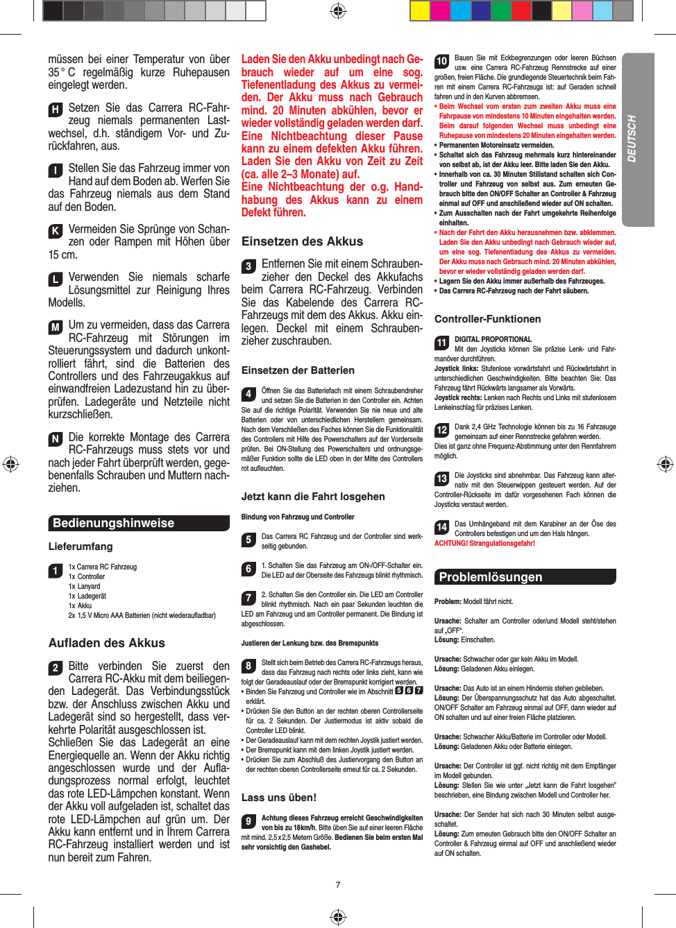 7müssen bei einer Temperatur von über 35 °  C  regelmäßig  kurze  Ruhepausen eingelegt  werden.HSetzen Sie das Carrera RC-Fahr-zeug niemals permanenten Last-wechsel, d.h. ständigem Vor- und Zu-rückfahren, aus.IStellen Sie das Fahrzeug immer von Hand auf dem Boden ab. Werfen Sie das Fahrzeug niemals aus dem Stand auf den Boden.KVermeiden Sie Sprünge von Schan-zen oder Rampen mit  Höhen über 15 cm.LVerwenden Sie niemals scharfe  Lösungsmittel zur Reinigung Ihres Modells.MUm zu vermeiden, dass das Carrera RC-Fahrzeug mit Störungen im Steuerungssystem und dadurch unkont-rolliert fährt, sind die Batterien des  Controllers und des Fahrzeugakkus auf einwandfreien  Ladezustand hin zu über-prüfen. Ladegeräte und Netzteile nicht kurzschließen. NDie korrekte Montage des Carrera RC-Fahrzeugs muss stets vor und nach jeder Fahrt überprüft  werden, gege-benenfalls Schrauben und Muttern nach-ziehen. Bedienungshinweise Lieferumfang11x Carrera RC Fahrzeug 1x Controller 1x Lanyard  1x Ladegerät  1x Akku  2x 1,5 V Micro AAA Batterien (nicht wiederauﬂ adbar)Auﬂ aden des Akkus2Bitte verbinden Sie zuerst den  Carrera RC-Akku mit dem beiliegen-den Ladegerät. Das Verbindungsstück bzw. der Anschluss zwischen Akku und Ladegerät sind so hergestellt, dass ver-kehrte Polarität ausgeschlossen ist. Schließen Sie das Ladegerät an eine Energiequelle an. Wenn der Akku richtig angeschlossen wurde und der Auﬂ a-dungsprozess normal erfolgt, leuchtet das rote LED-Lämpchen konstant. Wenn der Akku voll aufgeladen ist, schaltet das rote LED-Lämpchen auf grün um. Der Akku kann entfernt und in Ihrem Carrera RC-Fahrzeug installiert werden und ist nun bereit zum Fahren.  Laden Sie den Akku unbedingt nach Ge-brauch wieder auf um eine sog.  Tiefenentladung des Akkus zu vermei-den. Der Akku muss nach Gebrauch mind. 20 Minuten abkühlen, bevor er wieder vollständig geladen werden darf. Eine Nichtbeachtung dieser Pause kann zu einem defekten Akku führen. Laden Sie den Akku von Zeit zu Zeit (ca. alle 2–3 Monate) auf. Eine Nichtbeachtung der o.g. Hand-habung des  Akkus kann zu einem  Defekt  führen.Einsetzen des Akkus3Entfernen Sie mit einem Schrauben-zieher den Deckel des Akkufachs beim  Carrera RC-Fahrzeug. Verbinden Sie das Kabelende des Carrera RC-Fahrzeugs mit dem des Akkus. Akku ein-legen.  Deckel mit einem Schrauben-zieher zuschrauben.Einsetzen der Batterien4Öﬀ nen Sie das Batteriefach mit einem Schraubendreher und setzen Sie die Batterien in den Controller ein. Achten Sie auf die richtige Polarität. Verwenden Sie nie neue und alte Batterien oder von unterschiedlichen Herstellern gemeinsam. Nach dem Verschließen des Faches können Sie die Funktionalität des Controllers mit Hilfe des Powerschalters auf der Vorderseite prüfen. Bei ON-Stellung des Powerschalters und ordnungsge-mäßer Funktion sollte die LED oben in der Mitte des Controllers rot auﬂ euchten.Jetzt kann die Fahrt losgehenBindung von Fahrzeug und Controller5Das Carrera RC Fahrzeug und der Controller sind werk-seitig gebunden. 61. Schalten Sie das Fahrzeug am ON-/OFF-Schalter ein. Die LED auf der Oberseite des Fahrzeugs blinkt rhythmisch.72. Schalten Sie den Controller ein. Die LED am Controller blinkt rhythmisch. Nach ein paar Sekunden leuchten die LED am Fahrzeug und am Controller permanent. Die  Bindung ist abgeschlossen.Justieren der Lenkung bzw. des Bremspunkts8Stellt sich beim Betrieb des Carrera RC-Fahrzeugs heraus, dass das Fahrzeug nach rechts oder links zieht, kann wie folgt der Geradeauslauf oder der Bremspunkt korrigiert werden. •     Binden Sie Fahrzeug und Controller wie im Abschnitt 5 6 7 erklärt. •     Drücken Sie den Button an der rechten oberen Controllerseite für ca. 2 Sekunden. Der Justiermodus ist aktiv sobald die  Controller LED blinkt.•     Der Geradeauslauf kann mit dem rechten Joystik justiert werden. •     Der Bremspunkt kann mit dem linken Joystik justiert werden.•     Drücken Sie zum Abschluß des Justiervorgang den Button an der rechten oberen Controllerseite erneut für ca. 2 Sekunden. Lass uns üben!9Achtung dieses Fahrzeug erreicht Geschwindigkeiten von bis zu 18 km/h. Bitte üben Sie auf einer leeren Fläche mit mind. 2,5 x 2,5 Metern Größe. Bedienen Sie beim ersten Mal sehr vorsichtig den Gashebel. 10Bauen Sie mit Eckbegrenzungen oder leeren Büchsen usw. eine Carrera RC-Fahrzeug Rennstrecke auf einer großen, freien Fläche. Die grundlegende Steuertechnik beim Fah-ren mit einem Carrera RC-Fahrzeugs ist: auf Geraden schnell fahren und in den Kurven abbremsen.•      Beim  Wechsel  vom  ersten  zum  zweiten  Akku  muss  eine Fahrpause von mindestens 10  Minuten eingehalten werden. Beim darauf folgenden Wechsel muss unbedingt eine  Ruhepause von mindestens 20 Minuten eingehalten werden.•      Permanenten  Motoreinsatz  vermeiden.•   Schaltet sich das Fahrzeug mehrmals kurz hintereinander von selbst ab, ist der Akku leer. Bitte laden Sie den Akku.•  Innerhalb von ca. 30 Minuten Stillstand schalten sich Con-troller und Fahrzeug von selbst aus. Zum erneuten Ge-brauch bitte den ON/OFF Schalter an Controller &amp; Fahrzeug einmal auf OFF und anschließend wieder auf ON  schalten.•   Zum Ausschalten nach der Fahrt umgekehrte Reihenfolge einhalten.•     Nach der Fahrt den Akku herausnehmen bzw. abklemmen. Laden Sie den Akku unbedingt nach Gebrauch wieder auf, um eine sog. Tiefenentladung des Akkus zu vermeiden. Der Akku muss nach Gebrauch mind. 20 Minuten abkühlen, bevor er wieder vollständig geladen werden darf. •     Lagern Sie den Akku immer außerhalb des Fahrzeuges. •   Das Carrera RC-Fahrzeug nach der Fahrt säubern.Controller-Funktionen11DIGITAL PROPORTIONALMit den Joysticks können Sie präzise Lenk- und Fahr-manöver durchführen. Joystick links: Stufenlose vorwärtsfahrt und Rückwärtsfahrt in unterschiedlichen Geschwindigkeiten. Bitte beachten Sie: Das Fahrzeug fährt Rückwärts langsamer als Vorwärts.Joystick rechts: Lenken nach Rechts und Links mit stufenlosem Lenkeinschlag für präzises Lenken. 12Dank 2,4 GHz Technologie können bis zu 16 Fahrzeuge gemeinsam auf einer Rennstrecke gefahren werden. Dies ist ganz ohne Frequenz-Abstimmung unter den Rennfahrern möglich.13Die Joysticks sind abnehmbar. Das Fahrzeug kann alter-nativ mit den Steuerwippen gesteuert werden. Auf der Controller-Rückseite im dafür vorgesehenen Fach können die Joysticks verstaut werden.14Das Umhängeband mit dem Kara biner an der Öse des  Controllers befestigen und um den Hals hängen. ACHTUNG! Strangulationsgefahr!Problemlösungen Problem: Modell fährt nicht.Ursache: Schalter am Controller oder/und Modell steht/stehen auf „OFF“.Lösung: Einschalten.Ursache: Schwacher oder gar kein Akku im Modell.Lösung: Geladenen Akku einlegen.Ursache: Das Auto ist an einem Hindernis stehen geblieben. Lösung: Der Überspannungsschutz hat das Auto abgeschaltet. ON/OFF Schalter am Fahrzeug einmal auf OFF, dann wieder auf ON schalten und auf einer freien Fläche platzieren.Ursache: Schwacher Akku/Batterie im Controller oder Modell.Lösung: Geladenen Akku oder Batterie einlegen.Ursache: Der Controller ist ggf. nicht richtig mit dem  Empfänger im Modell gebunden.Lösung: Stellen Sie wie unter „Jetzt kann die Fahrt los gehen” beschrieben, eine Bindung zwischen Modell und Controller her.Ursache: Der Sender hat sich nach 30 Minuten selbst ausge-schaltet. Lösung: Zum erneuten Gebrauch bitte den ON/OFF Schalter an Controller &amp; Fahrzeug einmal auf OFF und anschließend wieder auf ON schalten.DEUTSCH