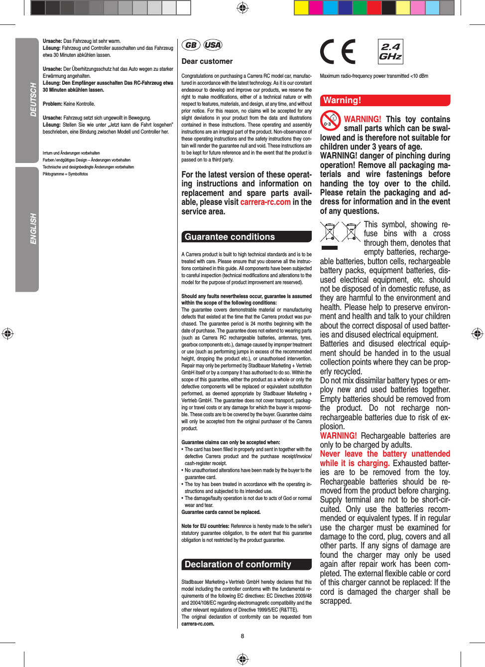 8Ursache: Das Fahrzeug ist sehr warm.Lösung: Fahrzeug und Controller ausschalten und das Fahrzeug etwa 30 Minuten abkühlen lassen.Ursache: Der Überhitzungsschutz hat das Auto wegen zu starker Erwärmung angehalten.Lösung: Den Empfänger ausschalten Das RC-Fahrzeug etwa 30 Minuten abkühlen lassen.Problem: Keine Kontrolle.Ursache: Fahrzeug setzt sich ungewollt in Bewegung.Lösung: Stellen Sie wie unter „Jetzt kann die Fahrt los gehen” beschrieben, eine Bindung zwischen Modell und Controller her.Irrtum und Änderungen vorbehalten Farben / endgültiges Design –  Änderungen vorbehalten Technische und designbedingte Änderungen vorbehalten Piktogramme = SymbolfotosDear customerCongratulations on purchasing a Carrera RC model car, manufac-tured in accordance with the latest technology. As it is our constant endeavour to develop and improve our  products, we reserve the right to make modiﬁ cations, either of a technical nature or with respect to features, materials, and design, at any time, and without prior notice. For this reason, no claims will be accepted for any slight deviations in your product from the data and illustrations contained in these instructions. These operating and assembly instructions are an integral part of the product. Non-observance of these operating instructions and the safety instructions they con-tain will render the guarantee null and void. These instructions are to be kept for future reference and in the event that the product is passed on to a third party.For the latest version of these operat-ing instructions and  information on replacement and spare parts avail-able, please visit carrera-rc.com in the service area.Guarantee conditions A Carrera product is built to high technical standards and is to be treated with care. Please ensure that you observe all the instruc-tions contained in this guide. All components have been subjected to careful inspection (technical modiﬁ cations and alterations to the model for the purpose of product  improvement are reserved).Should any faults nevertheless occur, guarantee is  assumed within the scope of the following conditions:The guarantee covers demonstrable material or manufacturing defects that existed at the time that the Carrera product was pur-chased. The guarantee period is 24 months beginning with the date of purchase. The guarantee does not  extend to wearing parts (such as Carrera RC rechargeable batteries, antennas, tyres, gearbox components etc.), damage caused by improper treatment or use (such as performing jumps in excess of the recommended height, dropping the product etc.), or unauthorised intervention. Repair may only be performed by Stadlbauer Marketing + Vertrieb GmbH itself or by a company it has authorised to do so. Within the scope of this guarantee, either the product as a whole or only the defective components will be replaced or equivalent substitution performed, as deemed appropriate by Stadlbauer Marketing + Vertrieb GmbH. The guarantee does not cover transport, packag-ing or travel costs or any damage for which the buyer is responsi-ble. These costs are to be covered by the buyer. Guarantee claims will only be accepted from the original purchaser of the Carrera product.Guarantee claims can only be accepted when:•   The card has been ﬁ lled in properly and sent in together with the defective Carrera product and the purchase  receipt/invoice/cash-register receipt. •   No unauthorised alterations have been made by the buyer to the guarantee card.•   The toy has been treated in accordance with the operating in-structions and subjected to its intended use. •   The damage/faulty operation is not due to acts of God or normal wear and tear. Guarantee cards cannot be replaced.Note for EU countries: Reference is hereby made to the seller’s statutory guarantee obligation, to the extent that this guarantee obligation is not restricted by the product guarantee.Declaration of conformityStadlbauer Marketing + Vertrieb GmbH hereby declares that this model including the controller conforms with the fundamental re-quirements of the following EC directives: EC Directives 2009/48 and 2004/108/EC regarding electromagnetic compatibility and the other relevant regulations of Directive 1999/5/EC (R&amp;TTE).The original declaration of conformity can be requested from carrera-rc.com.                Maximum radio-frequency power transmitted &lt;10 dBmWarning!WARNING!  This toy contains small parts which can be swal-lowed and is therefore not suitable for children under 3 years of age.WARNING! danger of pinching during operation!  Remove all packaging ma-terials and wire fastenings before handing the toy over to the child. Please retain the packaging and ad-dress for information and in the event of any questions.This symbol, showing re-fuse bins with a cross through them, denotes that empty batteries, recharge-able batteries, button cells, rechargeable battery packs, equipment batteries, dis-used electrical equipment, etc. should not be disposed of in  domestic refuse, as they are harmful to the environment and health. Please help to preserve environ-ment and health and talk to your children about the correct disposal of used batter-ies and disused electrical equipment. Batteries and disused electrical equip-ment should be handed in to the usual collection points where they can be prop-erly recycled. Do not mix dissimilar battery types or em-ploy new and used batteries together. Empty batteries should be removed from the product. Do not recharge non-recharge able batteries due to risk of ex-plosion. WARNING!  Rechargeable batteries are only to be charged by adults.Never leave the battery unattended while it is charging. Exhausted batter-ies are to be removed from the toy.  Rechargeable batteries should be re-moved from the  product  before charging. Supply terminal are not to be short-cir-cuited. Only use the batteries recom-mended or equivalent types. If in regular use the charger must be ex amined for damage to the cord, plug, covers and all other parts. If any signs of damage are found the charger may only be used again after repair work has been com-pleted. The external ﬂ exible cable or cord of this charger cannot be replaced: If the cord is damaged the charger shall be scrapped.DEUTSCHENGLISH
