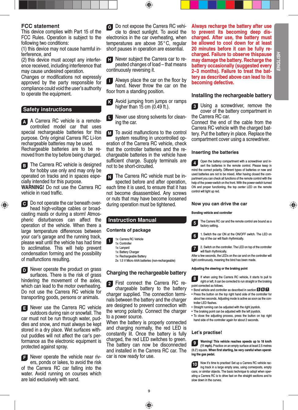 9FCC statementThis device complies with Part 15 of the FCC Rules. Operation is subject to the following two conditions: (1) this device may not cause harmful in-terference, and (2) this device must accept any interfer-ence received,  including interference that may cause undesired operation. Changes or modiﬁ cations not expressly approved by the party responsible for compliance could void the user’s  authority to operate the equipment.Safety instructionsAA Carrera RC vehicle is a remote-controlled model car that uses  special rechargeable batteries for this purpose. Only original Carrera RC Li-Ion recharge able batteries may be used. Rechargeable batteries are to be re-moved from the toy before being charged.  BThe Carrera RC vehicle is designed for hobby use only and may only be operated on tracks and in spaces espe-cially intended for this purpose. WARNING! Do not use the Carrera RC vehicle in road traﬃ  c. CDo not operate the car beneath over-head high-voltage cables or broad-casting masts or during a storm! Atmos-pheric disturbances can aﬀ ect the operation of the vehicle. When there a large temperature  diﬀ erences between your car’s garage and the running track, please wait until the vehicle has had time to acclimatise. This will help prevent conden sation forming and the possibility of malfunctions resulting. DNever operate the product on grass surfaces. There is the risk of grass hindering the movement of the axles, which can lead to the motor overheating. Do not use the Carrera RC vehicle for transporting goods, persons or animals. ENever use the Carrera RC vehicle outdoors during rain or snowfall. The car must not be run through water, pud-dles and snow, and must always be kept stored in a dry place. Wet surfaces with-out puddles will not aﬀ ect the car’s per-formance as the electronic equipment is protected against spray. FNever operate the vehicle near riv-ers, ponds or lakes, to avoid the risk of the Carrera RC car falling into the  water. Avoid running on courses which are laid exclusively with sand. GDo not expose the Carrera RC vehi-cle to direct sunlight. To avoid the electronics in the car overheating, when temperatures are above 35 ° C, regular short pauses in operation are essential. HNever subject the Carrera car to re-peated changes of load – that means continuously reversing it. IAlways place the car on the ﬂ oor by hand. Never throw the car on the ﬂ oor from a standing position.  KAvoid jumping from jumps or ramps higher than 15 cm (0.49 ft.). L Never use strong solvents for clean-ing the car. MTo avoid malfunctions to the control system resulting in uncontrolled op-eration of the Carrera RC  vehicle, check that the controller batteries and the re-chargeable batteries in the vehicle have suﬃ  cient charge. Supply terminals are not to be short-circuited. NThe Carrera RC vehicle must be in-spected before and after operation, each time it is used, to ensure that it has not become disassembled. Any screws or nuts that may have become loosened during  operation must be tightened.Instruction ManualContents of package11 x Carrera RC Vehicle1 x  Controller 1 x Lanyard 1 x Battery Charger 1 x Rechargeable Battery  2 x 1.5 V Micro AAA batteries (non-rechargeable)Charging the rechargeable battery2First connect the Carrera RC re-chargeable battery to the battery charger supplied. The connection termi-nals between the battery and the charger are designed to prevent connection with the wrong polarity. Connect the charger to a power source.When the battery is properly connected and charging normally, the red LED is constantly lit. Once the battery is fully charged, the red LED switches to green. The battery can now be disconnected and installed in the Carrera RC car. The car is now ready for use.Always recharge the battery after use to prevent its becoming deep dis-charged. After use, the battery must be allowed to cool down for at least 20 minutes before it can be fully re-charged. Failure to observe thispause may damage the battery. Recharge the battery  occasionally (suggested every 2–3 months). Failure to treat the bat-tery as described above can lead to its becoming defective.Installing the rechargeable battery3Using a screwdriver, remove the cover of the  battery compartment in the Carrera RC car.Connect the end of the cable from the Carrera RC vehicle with the charged bat-tery. Put the battery in place. Replace the compartment cover using a screwdriver.Inserting the batteries4Open the battery compartment with a screwdriver and in-sert the batteries in the remote control. Please keep in mind the correct polarity. Diﬀ erent types of batteries or new and used batteries are not to be mixed. After having closed the com-partment you can check all functions of the remote control with the help of the power-switch on the front. With the power-switch turned ON and proper functioning, the top center LED on the remote  control will light up red.Now you can drive the carBonding vehicle and controller5The Carrera RC car and the remote control are bound as a factory setting. 61. Switch the car ON at the ON/OFF switch. The LED on top of the car will ﬂ ash rhythmically.72. Switch on the controller. The LED on top of the controller will ﬂ ash rhythmically.After a few seconds, the LEDs on the car and on the controller will light continuously, meaning the bind has been made.Adjusting the steering or the braking point 8If when using the Carrera RC vehicle, it starts to pull to right or left, it can be corrected to run straight or the braking point corrected as follows. •   Bond vehicle and controller as described in section 5 6 7. •   Press the button on the top right hand side of the controller for about two seconds. Adjusting mode is active as soon as the con-troller LED ﬂ ashes.•   Straight running can be adjusted with the right joystick. •   The braking point can be adjusted with the left joystick.•   To close the adjusting process, press the button on top right hand side of the controller again for about 2 seconds. Let’s practise!9Warning! This vehicle reaches speeds up to 18 km/h (11 mph). Practice on an empty surface at least 2.5 metres (8.2’) square. When ﬁ rst starting, be very careful when operat-ing the gas pedal.10Now it’s time to practise! Set up a Carrera RC  vehicle rac-ing track in a large empty area, using cornerposts, empty cans, or similar objects. The basic technique to adopt when oper-ating a Carrera RC is to drive fast on the straight sections and to slow down in the curves.ENGLISH