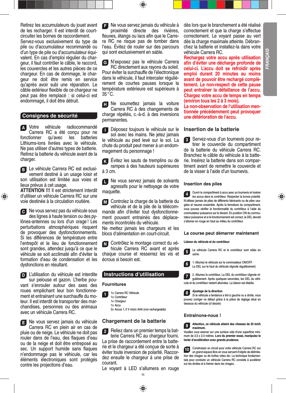 11Retirez les accumulateurs du jouet avant de les recharger. Il est interdit de court- circuiter les bornes de raccordement. Servez-vous exclusivement du type de pile ou d’accumulateur recommandé ou d’un type de pile ou d’accumulateur équi-valent. En cas d’emploi régulier du char-geur, il faut contrôler le câble, le raccord, les couvercles et les autres pièces de ce chargeur. En cas de dommage, le char-geur ne doit être remis en service qu’après avoir subi une réparation. Le câble extérieur ﬂ exible de ce chargeur ne peut pas être remplacé : si celui-ci est endommagé, il doit être détruit.Consignes de sécuritéAVotre véhicule radiocommandé  Carrera RC a été conçu pour ne fonctionner qu’avec les batteries Lithiums-ions livrées avec le véhicule. Ne pas utiliser d’autres types de batterie.Retirez la batterie du véhicule avant de la charger.BLe véhicule Carrera RC est exclusi-vement destiné à un usage loisir et son utilisation est limitée aux voies et lieux prévus à cet usage. ATTENTION !!! Il est strictement interdit d’utiliser un véhicule Carrera RC sur une voie destinée à la circulation routière.CNe vous servez pas du véhicule sous des lignes à haute tension ou des py-lônes-antennes ou lors d’un orage ! Les perturbations atmosphériques risquent de provoquer des dysfonctionnements. Si les diﬀ érences de température entre l’entrepôt et le lieu de fonctionnement sont grandes, attendez jusqu’à ce que le véhicule se soit acclimaté aﬁ n d’éviter la formation d’eau de condensation et les dysfonctions en  résultant.DL’utilisation du véhicule est interdite sur pelouse et gazon. L’herbe pou-vant s’enrouler autour des axes des roues empêchant leur bon fonctionne-ment et entrainant une surchauﬀ e du mo-teur. Il est interdit de transporter des mar-chandises, personnes ou des animaux avec un véhicule Carrera RC.ENe vous servez jamais du véhicule Carrera RC en plein air en cas de pluie ou de neige. Le véhicule ne doit pas rouler dans de l’eau, des ﬂ aques d’eau ou de la neige et doit être entreposé au sec. Un  support humide sans ﬂ aques n’endommage pas le véhicule, car les éléments électroniques sont protégés contre les projections d’eau.FNe vous servez jamais du véhicule à proximité directe des rivières, ﬂ euves, étangs ou lacs aﬁ n que le Carre-ra RC ne risque pas de tomber dans l’eau. Évitez de rouler sur des parcours qui sont exclusivement en sable.GN’exposez pas le véhicule Carrera RC directement aux rayons du soleil.Pour éviter la surchauﬀ e de l’électronique dans le véhicule, il faut intercaler réguliè-rement de courtes pauses lorsque la température extérieure est supérieure à 35 ° C.HNe soumettez jamais la voiture  Carrera RC à des changements de charge répétés, c.-à-d. à des  inversions permanentes.IDéposez toujours le véhicule sur le sol avec les mains. Ne jetez jamais le véhicule au pied levé sur le sol. La chute du produit peut mener à un endom-magement du personnage !KÉvitez les sauts de tremplins ou de rampes à des hauteurs supérieures à 3 cm.LNe vous servez jamais de solvants agressifs pour le nettoyage de votre maquette.MControlez la charge de la batterie du véhicule et de la pile de la télécom-mande aﬁ n d’éviter tout dysfonctionne-ment pouvant entrainés des déplace-ments incontrolés du véhicule.Ne mettez jamais les chargeurs et les blocs d‘alimentation en court-circuit. NContrôlez le montage correct du vé-hicule Carrera RC avant et après chaque course et resserrez les vis et écrous si besoin est.Instructions d‘utilisationFournitures11 x Carrera RC Véhicule 1 x  Contrôleur 1 x Chargeur 1 x Accu  2 x Accus 1, 5 V micro AAA (non rechargeable)Chargement de la batterie2Reliez dans un premier temps la bat-terie Carrera RC au chargeur fourni. La prise de raccordement entre la batte-rie et le chargeur a été conçue de sorte à éviter toute inversion de polarité. Raccor-dez ensuite le chargeur à une prise de courant. Le voyant à LED s’allumera en rouge dès lors que le branchement a été réalisé correctement et que la charge s’eﬀ ectue correctement. Le voyant passe au vert dès la charge maximale atteinte. Débran-chez la batterie et installez-la dans votre véhicule Carrera RC.  Rechargez votre accu après utilisation aﬁ n d‘éviter une décharge profonde de celui-ci. L’accu doit se refroidir après emploi durant 20 minutes au moins avant de pouvoir être rechargé complè-tement. Le non-respect de cette pause peut entraîner la défaillance de l’accu. Chargez votre accu de temps en temps (environ tous les 2 à 3 mois).La non-observation de l‘utilisation men-tionnée précédemment peut provoquer une détérioration de l‘accu.Insertion de la batterie3Servez-vous d’un tournevis pour re-tirer le couvercle du compartiment de la batterie du véhicule Carrera RC. Branchez le câble du véhicule à la batte-rie. Insérez la batterie dans son compar-timent avant de remettre le couvercle et de la visser à l’aide d’un tournevis.Insertion des piles4Ouvrir le compartiment à accu avec un tournevis et insérer les accus dans le contrôleur. Respecter la bonne polarité. N‘utilisez jamais de piles de diﬀ érents fabricants ou de piles usa-gées et neuves ensemble. Après la fermeture du compartiment, vous pouvez vériﬁ er la fonctionnalité du contrôleur à l’aide du commutateur puissance sur le devant. En position ON du commu-tateur puissance et si le fonctionnement est correct, la DEL devrait s’allumer en rouge en haut au milieu du contrôleur.La course peut démarrer maintenantLiaison du véhicule et du contrôleur5Le véhicule Carrera RC et le contrôleur sont reliés en usine. 61. Allumez le véhicule sur le commutateur ON/OFF. La DEL sur le haut du véhicule clignote  régulièrement.72. Allumez le contrôleur. La DEL du contrôleur clignote ré-gulièrement. Après quelques secondes, les DEL du véhi-cule et du contrôleur restent allumées. La liaison est établie.8Ajustage de la directionSi le véhicule a tendance a tiré à gauche ou a droite, vous pouvez corriger ce défaut grâce à la pièce de réglage situé en dessous du véhicule (cf dessin)Entraînons-nous !9Attention, ce véhicule atteint des vitesses de 20 km/h maximum. Veuillez vous exercer sur une surface vide d‘une superﬁ cie mini-mum de 2,5 x 2,5 mètres. Lors du premier essai, manipulez le levier d‘accélération avec grande prudence.10Construisez un circuit pour votre véhicule Carrera RC sur un grand espace libre en vous servant d’objets de délimita-tion des virages ou de boîtes vides etc. La technique fondamen-tale pour conduire un véhicule Carrera RC consiste à accélérer sur les droites et à freiner dans les virages.FRANÇAIS