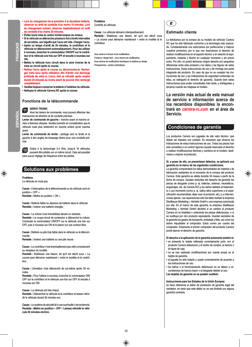 12•     Lors du changement de la première à la deuxième batterie, observer un arrêt de conduite d‘au moins 10 minutes. Lors du changement suivant, observer impérativement un arrêt de conduite d‘au moins 20 minutes.•     Évitez toute mise en action ininterrompue du moteur.•    Si le véhicule se débranche plusieurs fois à brefs intervalles de soi-même, ceci signiﬁ e que l’accu est vide. Chargez l’accu.•   Après un temps d’arrêt de 30 minutes, le contrôleur et le véhicule se débranchent automatiquement. Pour les utiliser à nouveau, brancher le commutateur ON/OFF sur le contrô-leur et le véhicule une fois sur OFF et ensuite à nouveau sur ON.•   Mettez le véhicule hors circuit dans le sens inverse de la mise en circuit après la course.•   Retirez l’accu après la course ou déconnectez-le. Rechar-gez votre accu après utilisation aﬁ n d‘éviter une décharge profonde de celui-ci. L’accu doit se refroidir après emploi durant 20 minutes au moins avant de pouvoir être rechargé complètement. •   Veuillez toujours conserver la batterie à  l’extérieur du véhicule. •   Nettoyez le véhicule Carrera RC après la course.Fonctions de la télécommande11SERVO TRONICAvec les leviers de commande, vous pouvez eﬀ ectuer des manœuvres de direction et de conduite précises.Levier de commande de gauche : marche avant et marche ar-rière à diverses vitesses. Veuillez prendre en considération que le véhicule roule plus lentement en marche arrière qu’en marche avant.Levier de commande de droite : pilotage vers la droite et la gauche à des angles de braquage divers pour une conduite pré-cise  12Grâce à la technologie 2,4 GHz, jusqu‘à 16 véhicules peuvent être pilotés sur un même circuit. Cela est possible sans aucun réglage de fréquence entre les pilotes.Solutions aux problèmes ProblèmeLe véhicule ne roule pas.Cause : L’interrupteur de la télécommande ou du véhicule sont en position « OFF ».Remède : Mettre en position « ON ».Cause : Batterie faible ou absence de batterie dans le  véhicule.Remède : Insérer une batterie chargée.Cause : La voiture s’est immobilisée devant un obstacle. Remède : Le coupe-circuit de surtension a débranché la voiture. Commuter le commutateur ON/OFF sur le véhicule une fois sur OFF, puis à nouveau sur ON et le placer sur une surface libre.Cause : Batterie ou pile trop faible dans le véhicule ou la télécom-mande.Remède : Insérez une batterie ou une pile neuve.Cause : Le contrôleur n’est éventuellement pas relié correctement au récepteur du modèle.Remède :  Etablissez une liaison, tel qu’il est décrit sous « La course peut démarrer maintenant » entre le modèle et le contrô-leur.Cause : L’émetteur s’est débranché de soi-même après 30 mi-nutes. Remède : Pour l’utiliser à nouveau, brancher le commutateur ON/OFF sur le contrôleur et le véhicule une fois sur OFF et ensuite à nouveau sur ON.Cause : Le véhicule est très chaud.Remède : Débrancher le véhicule et le contrôleur et laisser refroi-dir le véhicule durant 30 minutes env.Cause : Le système de sécurité lié à une surchauﬀ e c’est enclenché.Remède : Mettre en position « OFF » Laissez refroidir le véhi-cule 30 minutes environ.ProblèmeContrôle du véhicule.Cause : Le véhicule démarre intempestivement.Remède :  Etablissez une liaison, tel qu’il est décrit sous « La course peut démarrer maintenant » entre le modèle et le contrôleur.Sous réserve d´erreurs et de modiﬁ cationsCouleurs / design ﬁ nal – sous réserve de modiﬁ cationsSous réserve de modiﬁ cations techniques et relatives au designPictogrammes = photos symboliquesEstimado clienteLe felicitamos por la compra de su modelo de vehículo  Carrera RC que ha sido fabricado conforme a la tecnología más avanza-da. Constantemente nos esforzamos por perfeccionar y mejorar nuestros productos, por lo que nos  reservamos el derecho de realizar modiﬁ caciones en el  aspecto técnico y en relación al equi-pamiento, material y diseño en cualquier momento y sin previo aviso. Por ello, no podrá derivarse ningún derecho por pequeñas diferencias entre este producto y los datos y las ﬁ guras de estas instrucciones. Estas instrucciones de uso y de montaje son parte integrante del producto. En caso de que no se cumplan las ins-trucciones de uso y las indicaciones de seguridad contenidas en ellas, se extinguirá el derecho de garantía. Guarde bien estas instrucciones para poder consultarlas más tarde, y entréguelas a terceros cuando les traspase el modelo.La versión más actual de este manual de servicio e  información acerca de los recambios disponibles la encon-trará en carrera-rc.com en el área de Servicio.Condiciones de garantía Los productos Carrera son juguetes de alto valor técnico, que  deben ser tratados con cuidado. Es necesario que observe las indicaciones de estas instrucciones de uso. Todas las piezas han sido sometidas a un control riguroso (queda reservado el derecho a realizar modiﬁ caciones técnicas y cambios en el modelo, desti-nados a mejorar el producto). Si, a pesar de ello, se presentaran defectos, se aplicará una garantía en el marco de las siguientes condiciones:La garantía comprenderá los fallos demostrables de material y de fabricación existentes en el momento de la compra del producto Carrera. Esta garantía es válida durante 24 meses a partir de la fecha de compra. Quedan excluidas del derecho de garantía las piezas de desgaste (como p. ej. baterías, antenas, neumáticos, engranajes, etc. de Carrera RC) y los daños debidos al tratamien-to o uso incorrecto (como p. ej. saltos altos superiores a la espe-ciﬁ cación recomendada, dejar caer el producto, etc.) y a interven-ciones ajenas. Las reparaciones sólo las debe realizar la empresa Stadlbauer Marketing + Vertrieb GmbH o una empresa autorizada por ella. En el marco de esta garantía, la empresa Stadlbauer Marketing + Vertrieb GmbH decidirá si se cambia el producto  Carrera en su totalidad o solamente las piezas defectuosas, o si se sustituye por otro producto equivalente. Quedan excluidos de la garantía los gastos de transporte, embalaje y ﬂ ete, así como los daños imputables al comprador. Estos corren por cuenta del  comprador. Solamente el primer comprador del producto Carrera podrá ejercer el  derecho de garantía.El derecho a la aplicación de la garantía solamente existirá si:•  se presenta la tarjeta rellenada correctamente junto con el  producto Carrera defectuoso y el recibo de compra, la  factura o el tíquet de caja.•  no se han realizado modiﬁ caciones por cuenta propia en la  tarjeta de garantía.•  el juguete ha sido tratado y usado correctamente de acuerdo a las instrucciones de uso.•  los daños o el funcionamiento defectuoso no se deben a cir-cunstancias de fuerza mayor o al desgaste debido al uso.Las tarjetas de garantía no se pueden sustituir.Instrucciones para los Estados de la Unión Europea: se hace referencia al deber de prestación de garantía legal del vendedor, en tanto que este deber no se vea limitado por alguna garantía contraria.FRANÇAISESPAŃOL