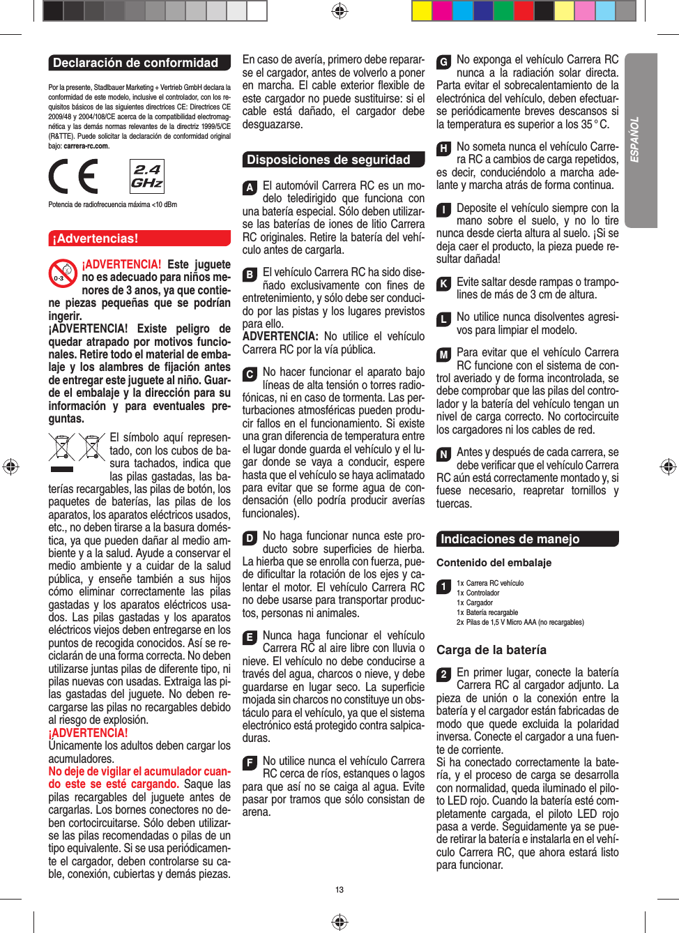 13Declaración de conformidad Por la presente, Stadlbauer Marketing + Vertrieb GmbH declara la conformidad de este modelo, inclusive el  controlador, con los re-quisitos básicos de las siguientes directrices CE: Directrices CE 2009/48 y 2004/108/CE acerca de la compatibilidad electromag-nética y las demás normas relevantes de la directriz 1999/5/CE (R&amp;TTE). Puede solicitar la declaración de conformidad original bajo: carrera-rc.com.                Potencia de radiofrecuencia máxima &lt;10 dBm¡Advertencias!¡ADVERTENCIA! Este juguete no es adecuado para niños me-nores de 3 anos, ya que contie-ne piezas pequeñas que se podrían ingerir. ¡ADVERTENCIA! Existe peligro de quedar atrapado por motivos funcio-nales. Retire todo el material de emba-laje y los alambres de ﬁ jación antes de entregar este juguete al niño. Guar-de el embalaje y la dirección para su información y para eventuales pre-guntas.El símbolo aquí represen-tado, con los cubos de ba-sura tachados,   indica que las pilas gastadas, las ba-terías recargables, las pilas de botón, los paquetes de baterías, las pilas de los aparatos, los aparatos eléctricos usados, etc., no deben tirarse a la basura domés-tica, ya que pueden dañar al medio am-biente y a la salud. Ayude a conservar el medio ambiente y a cuidar de la salud pública, y enseñe también a sus hijos cómo eliminar correctamente las pilas gastadas y los aparatos eléctricos usa-dos. Las pilas gastadas y los aparatos eléctricos viejos deben entregarse en los puntos de recogida conocidos. Así se re-ciclarán de una forma correcta. No deben utilizarse juntas pilas de diferente tipo, ni pilas nuevas con usadas. Extraiga las pi-las gastadas del juguete. No deben re-cargarse las pilas no recargables debido al riesgo de explosión. ¡ADVERTENCIA! Únicamente los adultos deben cargar los acumuladores. No deje de vigilar el acumulador cuan-do este se esté cargando. Saque las pilas recargables del juguete antes de cargarlas. Los bornes conectores no de-ben cortocircuitarse. Sólo deben utilizar-se las pilas recomendadas o pilas de un tipo equivalente. Si se usa periódicamen-te el cargador, deben controlarse su ca-ble, conexión, cubiertas y demás piezas. En caso de avería, primero debe reparar-se el cargador, antes de volverlo a poner en marcha. El cable exterior ﬂ exible de este cargador no puede sustituirse: si el cable está dañado, el cargador debe desguazarse.Disposiciones de seguridadAEl automóvil Carrera RC es un mo-delo teledirigido que funciona con una batería especial. Sólo deben utilizar-se las baterías de iones de litio Carrera RC originales. Retire la batería del vehí-culo antes de cargarla.BEl vehículo Carrera RC ha sido dise-ñado exclusivamente con ﬁ nes de entretenimiento, y sólo debe ser conduci-do por las pistas y los lugares previstos para ello. ADVERTENCIA:  No utilice el vehículo Carrera RC por la vía pública.CNo hacer funcionar el aparato bajo líneas de alta tensión o torres radio-fónicas, ni en caso de tormenta. Las per-turbaciones atmosféricas pueden produ-cir fallos en el funcionamiento. Si existe una gran diferencia de temperatura entre el lugar donde guarda el vehículo y el lu-gar donde se vaya a conducir, espere hasta que el vehículo se haya aclimatado para evitar que se forme agua de con-densación (ello podría producir averías funcionales).DNo haga funcionar nunca este pro-ducto sobre superﬁ cies de hierba. La hierba que se enrolla con fuerza, pue-de diﬁ cultar la rotación de los ejes y ca-lentar el motor. El vehículo Carrera RC no debe usarse para transportar produc-tos, personas ni animales.ENunca haga funcionar el vehículo Carrera RC al aire libre con lluvia o nieve. El vehículo no debe conducirse a través del agua, charcos o nieve, y debe guardarse en lugar seco. La superﬁ cie mojada sin charcos no constituye un obs-táculo para el vehículo, ya que el sistema electrónico está protegido contra salpica-duras.FNo utilice nunca el vehículo Carrera RC cerca de ríos, estanques o lagos para que así no se caiga al agua. Evite pasar por tramos que sólo consistan de arena.GNo exponga el vehículo Carrera RC nunca a la  radiación solar directa. Parta evitar el sobrecalentamiento de la electrónica del vehículo, deben efectuar-se periódicamente  breves descansos si la temperatura es superior a los 35 ° C.HNo someta nunca el vehículo Carre-ra RC a cambios de carga repetidos, es decir, conduciéndolo a marcha ade-lante y marcha atrás de forma continua.IDeposite el vehículo siempre con la mano sobre el suelo, y no lo tire  nunca desde cierta altura al suelo. ¡Si se deja caer el producto, la pieza puede re-sultar dañada!KEvite saltar desde rampas o trampo-lines de más de 3 cm de altura.LNo utilice nunca disolventes agresi-vos para limpiar el modelo.MPara evitar que el vehículo Carrera RC funcione con el sistema de con-trol averiado y de forma incontrolada, se debe comprobar que las pilas del contro-lador y la batería del vehículo tengan un nivel de carga correcto. No cortocircuite los cargadores ni los cables de red. NAntes y después de cada carrera, se debe veriﬁ car que el vehículo Carrera RC aún está correctamente montado y, si fuese necesario, reapretar tornillos y tuercas.Indicaciones de manejo Contenido del embalaje11 x Carrera RC vehículo  1 x  Controlador 1 x Cargador 1 x Batería recargable  2 x Pilas de 1,5 V Micro AAA (no recargables)Carga de la batería2En primer lugar, conecte la batería Carrera RC al cargador adjunto. La pieza de unión o la conexión entre la  batería y el cargador están fabricadas de modo que quede excluida la polaridad inversa. Conecte el cargador a una fuen-te de corriente.Si ha conectado correctamente la bate-ría, y el proceso de carga se desarrolla con normalidad, queda iluminado el pilo-to LED rojo. Cuando la batería esté com-pletamente cargada, el piloto LED rojo pasa a verde. Seguidamente ya se pue-de retirar la batería e instalarla en el vehí-culo Carrera RC, que ahora estará listo para funcionar.  ESPAŃOL