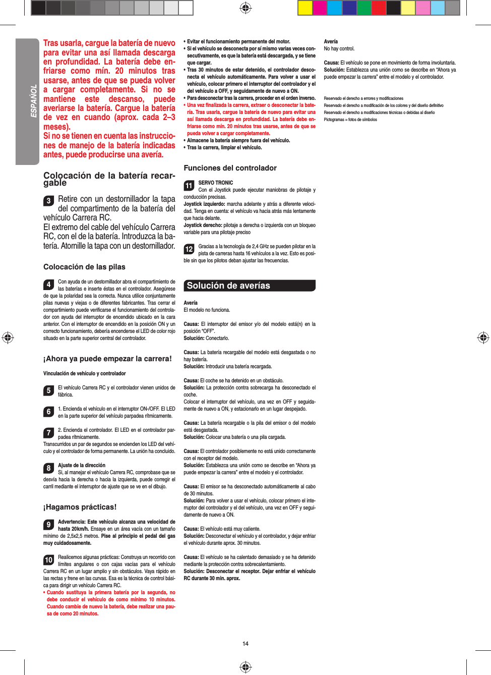 14Tras usarla, cargue la batería de nuevo para evitar una así llamada descarga en profundidad. La batería debe en-friarse como mín. 20 minutos tras usarse, antes de que se pueda volver a cargar completamente. Si no se mantiene este descanso, puede  averiarse la batería. Cargue la batería de vez en cuando (aprox. cada 2–3 meses).Si no se tienen en cuenta las instruccio-nes de manejo de la batería indicadas antes, puede producirse una avería.Colocación de la batería recar-gable3Retire con un destornillador la tapa del compartimento de la batería del vehículo Carrera RC. El extremo del cable del vehículo Carrera RC, con el de la batería. Introduzca la ba-tería. Atornille la tapa con un destornillador.Colocación de las pilas4Con ayuda de un destornillador abra el compartimiento de las baterías e inserte éstas en el controlador. Asegúrese de que la polaridad sea la correcta. Nunca utilice conjuntamente pilas nuevas y viejas o de diferentes fabricantes. Tras cerrar el compartimiento puede veriﬁ carse el funcionamiento del controla-dor con ayuda del interruptor de encendido ubicado en la cara anterior. Con el interruptor de encendido en la posición ON y un correcto funcionamiento, debería encenderse el LED de color rojo situado en la parte superior central del controlador.¡Ahora ya puede empezar la carrera!Vinculación de vehículo y controlador5El vehículo Carrera RC y el controlador vienen unidos de fábrica. 61. Encienda el vehículo en el interruptor ON-/OFF. El LED en la parte superior del vehículo parpadea rítmicamente.72. Encienda el controlador. El LED en el controlador par-padea rítmicamente.Transcurridos un par de segundos se encienden los LED del vehí-culo y el controlador de forma permanente. La unión ha concluido.8Ajuste de la direcciónSi, al manejar el vehículo Carrera RC, comprobase que se desvía hacia la derecha o hacia la izquierda, puede corregir el carril mediante el interruptor de ajuste que se ve en el dibujo.¡Hagamos prácticas!9Advertencia: Este vehículo alcanza una velocidad de hasta 20 km/h. Ensaye en un área  vacía con un tamaño mínimo de 2,5x2,5 metros. Pise al principio el pedal del gas muy cuidadosamente.10Realicemos algunas prácticas: Construya un recorrido con límites angulares o con cajas vacías para el vehículo  Carrera RC en un lugar amplio y sin obstáculos. Vaya rápido en las rectas y frene en las curvas. Esa es la técnica de control bási-ca para dirigir un vehículo Carrera RC.•   Cuando sustituya la primera batería por la segunda, no debe conducir el vehículo de como mínimo 10 minutos. Cuando cambie de nuevo la batería, debe realizar una pau-sa de como 20 minutos.•   Evitar el funcionamiento permanente del motor.•    Si el vehículo se desconecta por sí mismo varias veces con-secutivamente, es que la batería está descargada, y se tiene que  cargar.•   Tras 30 minutos de estar detenido, el controlador desco-necta el vehículo automáticamente. Para volver a usar el vehículo, colocar primero el interruptor del controlador y el del vehículo a OFF, y seguidamente de nuevo a ON.•   Para desconectar tras la carrera, proceder en el orden inverso.•    Una  vez  ﬁ nalizada la carrera, extraer o desconectar la bate-ría. Tras usarla, cargue la batería de nuevo para evitar una así llamada descarga en profundidad. La batería debe en-friarse como mín. 20 minutos tras usarse, antes de que se pueda volver a cargar completamente.•   Almacene la batería siempre fuera del vehículo.•   Tras la carrera, limpiar el vehículo.Funciones del controlador11SERVO TRONIC Con el Joystick puede ejecutar maniobras de pilotaje y conducción precisas.Joystick izquierdo: marcha adelante y atrás a diferente veloci-dad. Tenga en cuenta: el vehículo va hacia atrás más lentamente que hacia delante.Joystick derecho: pilotaje a derecha o izquierda con un bloqueo variable para una pilotaje preciso  12Gracias a la tecnología de 2,4 GHz se pueden pilotar en la pista de carreras hasta 16 vehículos a la vez. Esto es posi-ble sin que los pilotos deban ajustar las frecuencias.Solución de averíasAveríaEl modelo no funciona.Causa: El interruptor del emisor y/o del modelo está(n) en la  posición  “OFF”.Solución: Conectarlo.Causa: La batería recargable del modelo está desgastada o no hay batería.Solución: Introducir una batería recargada.Causa: El coche se ha detenido en un obstáculo. Solución: La protección contra sobrecarga ha desconectado el coche.Colocar el interruptor del vehículo, una vez en OFF y seguida-mente de nuevo a ON, y estacionarlo en un lugar despejado.Causa: La batería recargable o la pila del emisor o del  modelo está desgastada.Solución: Colocar una batería o una pila cargada.Causa: El controlador posiblemente no está unido correctamente con el receptor del modelo.Solución: Establezca una unión como se describe en  “Ahora ya puede empezar la carrera” entre el modelo y el controlador.Causa: El emisor se ha desconectado automáticamente al cabo de 30 minutos. Solución: Para volver a usar el vehículo, colocar primero el inte-rruptor del controlador y el del vehículo, una vez en OFF y segui-damente de nuevo a ON.Causa: El vehículo está muy caliente.Solución: Desconectar el vehículo y el controlador, y dejar enfriar el vehículo durante aprox. 30 minutos.Causa: El vehículo se ha calentado demasiado y se ha  detenido mediante la protección contra sobrecalentamiento.Solución: Desconectar el receptor. Dejar enfriar el vehículo RC durante 30 min. aprox.AveríaNo hay control.Causa: El vehículo se pone en movimiento de forma involuntaria.Solución: Establezca una unión como se describe en  “Ahora ya puede empezar la carrera” entre el modelo y el controlador.Reservado el derecho a errores y modiﬁ cacionesReservado el derecho a modiﬁ cación de los colores y del diseño deﬁ nitivoReservado el derecho a modiﬁ caciones técnicas o debidas al diseñoPictogramas = fotos de símbolosESPAŃOL