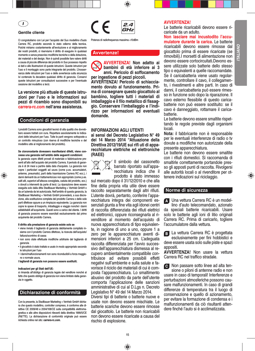 15Gentile clienteCi congratuliamo con Lei per l’acquisto del Suo modellino d’auto Carrera RC, prodotto secondo lo stato odierno della tecnica.  Poiché miriamo costantemente all’evoluzione e al miglioramento dei nostri prodotti, ci riserviamo il diritto di eseguire in qualsiasi momento e senza preavviso modiﬁ che tecniche e della dotazione, dei materiali e del design. Non è quindi possibile fare valere diritti a causa di piccole diﬀ erenze del prodotto in Suo possesso rispetto ai dati e alle illustrazioni di queste istruzioni. Queste istruzioni per l’uso e il montaggio sono parte integrante del prodotto. L’inosser-vanza delle istruzioni per l’uso e delle avvertenze sulla sicurezza ivi contenute fa decadere qualsiasi diritto di garanzia. Conservi queste istruzioni per consultazioni successive e per l’eventuale cessione del modellino a terzi.La versione più attuale di queste istru-zioni per l‘uso e le informazioni sui pezzi di ricambio sono disponibili su carrera-rc.com nell‘area assistenza.Condizioni di garanzia I prodotti Carrera sono giocattoli tecnici di alta qualità che dovreb-bero essere trattati con cura. Rispettare assolutamente le indica-zioni delle istruzioni per l’uso. Tutte le parti vengono sottoposte a un controllo minuzioso (con riserva di modiﬁ che tecniche e del modellino atte al miglioramento del prodotto). Se ciononostante dovessero manifestarsi difetti, viene con-cessa una garanzia nell’ambito delle seguenti condizioni:la garanzia copre difetti provati di materiale e fabbricazione pre-senti all’atto dell’acquisto del prodotto Carrera. Il periodo di garan-zia è di 24 mesi a partire dalla data d’acquisto. La garanzia non copre i particolari soggetti ad usura (come p.es. accumulatori, antenne, pneumatici, parti della trasmissione Carrera RC ecc.), i danni derivanti da un trattamento/uso non appropriato (come p.es. salti alti, superiori all’altezza consigliata, caduta del prodotto, ecc.) o dovuti a interventi da parte di terzi. La riparazione deve essere eseguita solo dalla ditta Stadlbauer Marketing + Vertrieb GmbH o da un’azienda da lei autorizzata. Nell’ambito di questa garanzia, la Stadlbauer Marketing + Vertrieb GmbH provvederà, a sua discre-zione, alla sostituzione completa del prodotto Carrera o delle sole parti difettose oppure a un rimpiazzo equivalente. La garanzia non copre le spese di trasporto, imballaggio e viaggio nonché i danni addebitabili all’acquirente. Questi sono a carico del cliente. I diritti di garanzia possono essere esercitati esclusivamente dal primo acquirente del prodotto Carrera.  Il diritto alla prestazione di garanzia esiste solo se•   viene inviato il tagliando di garanzia debitamente compilato in-sieme con il prodotto Carrera difettoso, la ricevuta dell’acquisto/fattura/scontrino di cassa•   non sono state eﬀ ettuate modiﬁ che arbitrarie del tagliando di garanzia•   il giocattolo è stato trattato e usato in modo appropriato secondo le istruzioni per l’uso•   i danni/malfunzionamenti non sono riconducibili a forza maggio-re o normale usura.I tagliandi di garanzia non possono essere sostituiti. Indicazioni per gli Stati dell’UE:si rimanda all’obbligo di garanzia legale del venditore nonché al fatto che questo obbligo di garanzia non viene limitato dalla garan-zia in oggetto.Dichiarazione di conformitàCon la presente, la Stadlbauer Marketing + Vertrieb GmbH dichia-ra che questo modellino, controller compreso, è conforme alle di-rettive CE 2009/48 e 2004/108/CE sulla compatibilità elettroma-gnetica e alle altre disposizioni rilevanti della direttiva 1999/5/CE (R&amp;TTE). La dichiarazione di conformità originale può essere  richiesta online nel sito: carrera-rc.com.                Potenza di radiofrequenza massima &lt;10dBmAvvertenze!AVVERTENZA! Non adatto ai bambini di età inferiore ai 3 anni. Pericolo di soﬀ ocamento per ingestione di pezzi piccoli. AVVERTENZA! Pericolo di schiaccia-mento dovuto al funzionamento. Pri-ma di consegnare questo giocattolo al bambino, togliere tutti i materiali di imballaggio e il ﬁ lo metallico di ﬁ ssag-gio. Conservare l’imballaggio e l’indi-rizzo per informazioni ed eventuali domande. INFORMAZIONI AGLI UTENTIai sensi del Decreto Legislativo N° 49 del 14 Marzo 2014 “Attuazione della  Direttiva 2012/19/UE sui riﬁ  uti di appa-recchiature elettriche ed elettroniche (RAEE) Il simbolo del cassonetto barrato riportato sull’appa-recchiatura indica che il prodotto è stato immesso sul mercato dopo il 31/12/2010 e che alla ﬁ ne della propria vita utile deve  essere raccolto separatamente dagli altri riﬁ uti. L’utente dovrà, pertanto, conferire l’appa-recchiatura integra dei componenti es-senziali giunta a ﬁ ne vita agli idonei centri di raccolta diﬀ erenziata dei riﬁ uti elettrici ed elettronici, oppure riconsegnarla al ri-venditore al momento dell’acquisto di nuova apparecchiatura di tipo equivalen-te, in ragione di uno a uno, oppure 1 a zero per le apparecchiature aventi di-mensioni inferiori a 25 cm. L’adeguata raccolta diﬀ erenziata per l’avvio succes-sivo dell’apparecchiatura dismessa al re-cupero ambientalmente compatibile con-tribuisce ad evitare possibili eﬀ etti negativi sull’ambiente e sulla salute e fa-vorisce il riciclo dei materiali di cui è com-posta l’apparecchiatura. Lo smaltimento abusivo del prodotto da parte dell’utente comporta l’applicazione delle sanzioni amministrative di cui al D.Lgs n. Decreto Legislativo N° 49 del 14 Marzo 2014. Diversi tipi di batterie o batterie nuove e usate non devono essere mischiate. Le batterie scariche devono essere rimosse dal giocattolo. Le batterie non ricaricabili non devono essere ricaricate a causa del rischio di esplosione. AVVERTENZA!Le batterie ricaricabili devono essere ri-caricate da un adulto.Non lasciare mai incustodito l’accu-mulatore durante la carica. Le batterie ricaricabili devono essere rimosse dal giocattolo prima di essere ricaricate (se rimovibili).I morsetti di alimentazione non devono essere cortocircuitati.Devono es-sere utilizzate solo batterie dello stesso tipo o equivalenti a quelle raccomandate. Se il caricabatteria viene usato regolar-mente, controllare il cavo, il collegamen-to, i rivestimenti e altre parti. In caso di danni, il caricabatteria può essere rimes-so in funzione solo dopo la riparazione. Il cavo esterno ﬂ essibile di questo carica-batterie non può essere sostituito: se il cavo è danneggiato, rottamare il carica-batterie.Le batterie devono essere smaltite rispet-tando le regole previste dagli organismi locali.Nota: il fabbricante non è responsabile per le eventuali interferenze di radio o tv dovute a modiﬁ che non autorizzate della presente apparecchiatura.Le batterie non devono essere smaltite con i riﬁ uti domestici. Si raccomanda di smaltirle correttamente portandole pres-so gli apposti punti di raccolta. Rivolgersi alle autorità locali o al rivenditore per ot-tenere indicazioni sul riciclaggio.Norme di sicurezzaAUna vettura Carrera RC è un model-lino d’auto  telecomandato, azionato da speciali batterie ricaricabili. Usare solo le batterie agli ioni di litio originali Carrera RC. Prima di caricarlo, togliere l’accumulatore dalla  vettura.BLa vettura Carrera RC è progettata esclusivamente per ﬁ ni hobbistici e deve essere usata solo sulle  piste e spazi appositi.AVVERTENZA!  Non usare la vettura Carrera RC nel traﬃ  co stradale.CNon passare sotto linee ad alta ten-sione o piloni di antenne radio e non usare in caso di temporali! Interferenze e perturbazioni atmosferiche possono cau-sare malfunzionamenti. In caso di grandi diﬀ erenze di temperatura tra il luogo di conservazione e quello di azionamento, per evitare la formazione di condensa e i malfunzionamenti da ciò risultanti atten-dere ﬁ nché l’auto si è acclimatizzata.ITALIANO