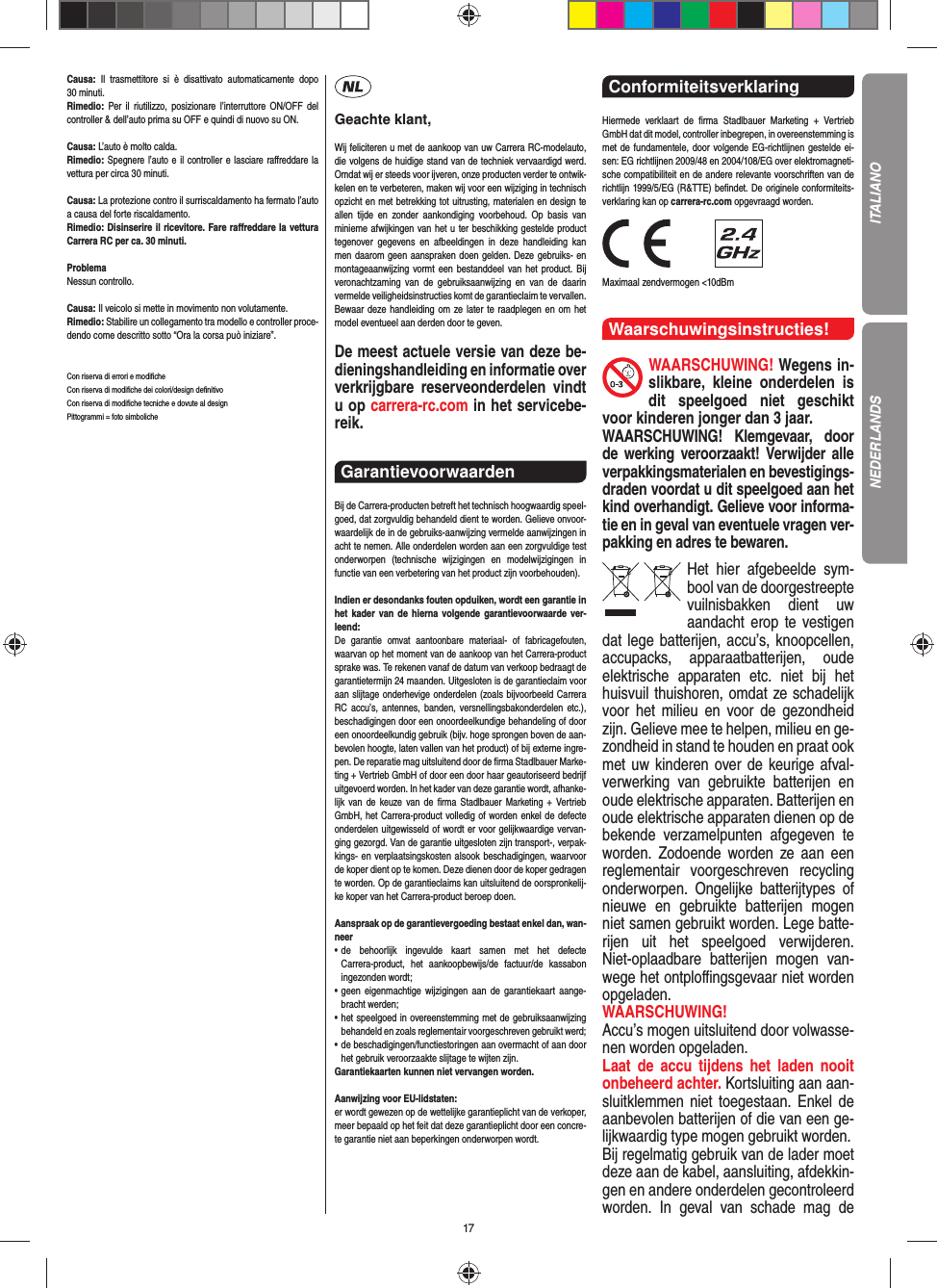 17Causa: Il trasmettitore si è disattivato automaticamente dopo 30 minuti.Rimedio:  Per il riutilizzo, posizionare l’interruttore ON/OFF del controller &amp; dell’auto prima su OFF e quindi di nuovo su ON. Causa: L’auto è molto calda.Rimedio: Spegnere l’auto e il controller e lasciare raﬀ reddare la vettura per circa 30 minuti.Causa: La protezione contro il surriscaldamento ha fermato l’auto a causa del forte riscaldamento.Rimedio: Disinserire il ricevitore. Fare raﬀ reddare la vettura Carrera RC per ca. 30 minuti.ProblemaNessun controllo.Causa: Il veicolo si mette in movimento non volutamente.Rimedio: Stabilire un collegamento tra modello e controller proce-dendo come descritto sotto “Ora la corsa può iniziare”.Con riserva di errori e modiﬁ cheCon riserva di modiﬁ che dei colori/design deﬁ nitivoCon riserva di modiﬁ che tecniche e dovute al designPittogrammi = foto simbolicheGeachte klant,Wij feliciteren u met de aankoop van uw Carrera RC-modelauto, die volgens de huidige stand van de techniek vervaardigd werd. Omdat wij er steeds voor ijveren, onze producten verder te ontwik-kelen en te verbeteren, maken wij voor een wijziging in technisch opzicht en met betrekking tot uitrusting, materialen en design te allen tijde en zonder aankondiging voorbehoud. Op basis van  minieme afwijkingen van het u ter beschikking gestelde product tegenover gegevens en afbeeldingen in deze handleiding kan men daarom geen aanspraken doen gelden. Deze gebruiks- en montageaanwijzing vormt een bestanddeel van het product. Bij veronachtzaming van de gebruiksaanwijzing en van de daarin vermelde veiligheidsinstructies komt de garantieclaim te vervallen. Bewaar deze handleiding om ze later te raadplegen en om het model eventueel aan derden door te geven.De meest actuele versie van deze be-dieningshandleiding en informatie over verkrijgbare reserveonderdelen vindt u op carrera-rc.com in het servicebe-reik.Garantievoorwaarden Bij de Carrera-producten betreft het technisch hoogwaardig speel-goed, dat zorgvuldig behandeld dient te worden. Gelieve onvoor-waardelijk de in de gebruiks-aanwijzing vermelde aanwijzingen in acht te nemen. Alle onderdelen worden aan een zorgvuldige test onderworpen (technische wijzigingen en modelwijzigingen in functie van een verbetering van het product zijn voorbehouden).Indien er desondanks fouten opduiken, wordt een  garantie in het kader van de hierna volgende garantievoorwaarde ver-leend:De garantie omvat aantoonbare materiaal- of fabricagefouten, waarvan op het moment van de aankoop van het Carrera- product sprake was. Te rekenen vanaf de datum van verkoop bedraagt de garantietermijn 24 maanden. Uitgesloten is de garantieclaim voor aan slijtage onderhevige onderdelen (zoals bijvoorbeeld Carrera RC accu’s, antennes, banden, versnellingsbakonderdelen etc.), beschadigingen door een onoordeelkundige behandeling of door een onoordeelkundig gebruik (bijv. hoge sprongen boven de aan-bevolen hoogte, laten vallen van het product) of bij externe ingre-pen. De reparatie mag uitsluitend door de ﬁ rma Stadlbauer Marke-ting + Vertrieb GmbH of door een door haar geautoriseerd bedrijf uitgevoerd worden. In het kader van deze garantie wordt, afhanke-lijk van de keuze van de ﬁ rma Stadlbauer Marketing + Vertrieb GmbH, het Carrera-product volledig of worden  enkel de defecte onderdelen uitgewisseld of wordt er voor gelijkwaardige vervan-ging gezorgd. Van de garantie uitgesloten zijn transport-, verpak-kings- en verplaatsingskosten alsook beschadigingen, waarvoor de koper dient op te  komen. Deze dienen door de koper gedragen te worden. Op de garantieclaims kan uitsluitend de oorspronkelij-ke  koper van het Carrera-product beroep doen. Aanspraak op de garantievergoeding bestaat enkel dan, wan-neer•  de behoorlijk ingevulde kaart samen met het defecte Carrera-product, het aankoopbewijs/de factuur/de kassabon  ingezonden  wordt;•  geen eigenmachtige wijzigingen aan de garantiekaart aange-bracht werden;•  het speelgoed in overeenstemming met de gebruiksaanwijzing behandeld en zoals reglementair voorgeschreven gebruikt werd;•  de beschadigingen/functiestoringen aan overmacht of aan door het gebruik veroorzaakte slijtage te wijten zijn.Garantiekaarten kunnen niet vervangen worden.Aanwijzing voor EU-lidstaten: er wordt gewezen op de wettelijke garantieplicht van de verkoper, meer bepaald op het feit dat deze garantieplicht door een concre-te garantie niet aan beperkingen onderworpen wordt.Conformiteitsverklaring Hiermede verklaart de ﬁ rma Stadlbauer Marketing + Vertrieb GmbH dat dit model, controller inbegrepen, in overeenstemming is met de fundamentele, door volgende EG-richtlijnen gestelde ei-sen: EG richtlijnen 2009/48 en 2004/108/EG over elektromagneti-sche compatibiliteit en de andere relevante voorschriften van de richtlijn 1999/5/EG (R&amp;TTE) beﬁ ndet. De originele conformiteits-verklaring kan op carrera-rc.com opgevraagd worden.                Maximaal zendvermogen &lt;10dBm Waarschuwingsinstructies!WAARSCHUWING! Wegens in-slikbare, kleine onderdelen is dit speelgoed niet geschikt voor kinderen jonger dan 3 jaar. WAARSCHUWING! Klemgevaar, door de werking  veroorzaakt! Verwijder alle verpakkingsmaterialen en bevestigings-draden voordat u dit speelgoed aan het kind overhandigt. Gelieve voor informa-tie en in geval van eventuele vragen ver-pakking en adres te bewaren.Het hier afgebeelde sym-bool van de doorgestreepte vuilnisbakken dient uw aandacht erop te vestigen dat lege batterijen, accu’s, knoopcellen, accupacks, apparaatbatterijen, oude elektrische apparaten etc. niet bij het huisvuil thuishoren, omdat ze schadelijk voor het milieu en voor de gezondheid zijn. Gelieve mee te helpen, milieu en ge-zondheid in stand te houden en praat ook met uw kinderen over de keurige afval-verwerking van gebruikte batterijen en oude elektrische apparaten. Batterijen en oude elektrische apparaten dienen op de bekende verzamelpunten afgegeven te worden. Zodoende worden ze aan een reglementair voorgeschreven recycling onderworpen. Ongelijke batterijtypes of nieuwe en gebruikte batterijen mogen niet samen gebruikt worden. Lege batte-rijen uit het speelgoed verwijderen. Niet-oplaadbare batterijen mogen van-wege het ontploﬃ  ngsgevaar niet worden opgeladen. WAARSCHUWING! Accu’s mogen uitsluitend door volwasse-nen worden opgeladen.  Laat de accu tijdens het laden nooit onbeheerd achter. Kortsluiting aan aan-sluitklemmen niet toegestaan. Enkel de aanbevolen batterijen of die van een ge-lijkwaardig type mogen gebruikt worden.Bij regelmatig gebruik van de lader moet deze aan de  kabel, aansluiting, afdekkin-gen en andere onderdelen  gecontroleerd worden. In geval van schade mag de ITALIANONEDERLANDS