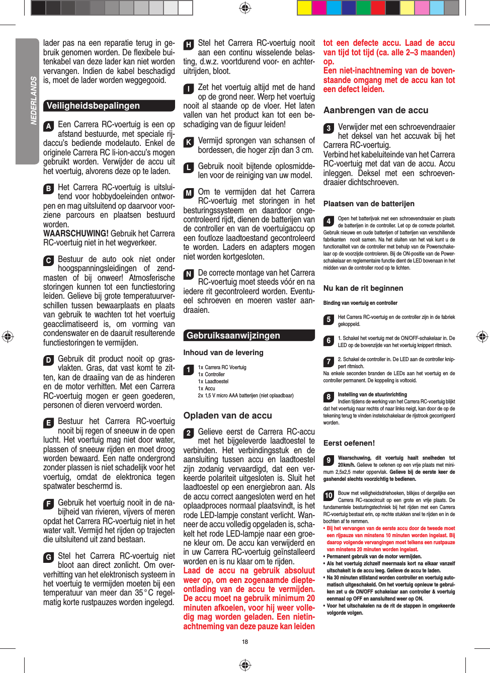 18 lader pas na een reparatie terug in ge-bruik genomen worden. De ﬂ exibele bui-tenkabel van deze lader kan niet worden vervangen. Indien de kabel beschadigd is, moet de lader worden weggegooid.VeiligheidsbepalingenAEen Carrera RC-voertuig is een op afstand bestuurde, met speciale rij-daccu’s bediende modelauto. Enkel de originele Carrera RC li-ion-accu’s mogen gebruikt worden. Verwijder de accu uit het voertuig, alvorens deze op te laden.BHet Carrera RC-voertuig is uitslui-tend voor hobbydoeleinden ontwor-pen en mag uitsluitend op  daarvoor voor-ziene parcours en plaatsen bestuurd worden. WAARSCHUWING! Gebruik het Carrera RC-voertuig niet in het wegverkeer.CBestuur de auto ook niet onder hoogspanningsleidingen of zend-masten of bij onweer! Atmosferische  storingen kunnen tot een functiestoring leiden. Gelieve bij grote temperatuurver-schillen tussen bewaarplaats en plaats van  gebruik te wachten tot het voertuig geacclimatiseerd is, om vorming van condenswater en de daaruit resulterende functiestoringen te vermijden.DGebruik dit product nooit op gras-vlakten. Gras, dat vast komt te zit-ten, kan de draaiing van de as  hinderen en de motor verhitten. Met een Carrera RC-voertuig mogen er geen goederen, personen of dieren vervoerd worden.EBestuur het Carrera RC-voertuig nooit bij regen of sneeuw in de open lucht. Het voertuig mag niet door water, plassen of sneeuw rijden en moet droog worden bewaard. Een natte ondergrond zonder plassen is niet schadelijk voor het voertuig, omdat de elektronica tegen spatwater beschermd is.FGebruik het voertuig nooit in de na-bijheid van rivieren, vijvers of meren opdat het Carrera RC-voertuig niet in het water valt. Vermijd het rijden op trajecten die uitsluitend uit zand bestaan.GStel het Carrera RC-voertuig niet bloot aan direct zonlicht. Om over-verhitting van het elektronisch systeem in het voertuig te vermijden moeten bij een temperatuur van meer dan 35 ° C regel-matig korte rustpauzes worden ingelegd.HStel het Carrera RC-voertuig nooit aan een continu wisselende belas-ting, d.w.z. voortdurend voor- en achter-uitrijden, bloot.IZet het voertuig altijd met de hand op de grond neer. Werp het voertuig nooit al staande op de vloer. Het laten vallen van het product kan tot een be-schadiging van de ﬁ guur leiden!KVermijd sprongen van schansen of bordessen, die hoger zijn dan 3 cm.LGebruik nooit bijtende oplosmidde-len voor de reiniging van uw model.MOm te vermijden dat het Carrera RC-voertuig met storingen in het  besturingssysteem en daardoor  onge-controleerd rijdt, dienen de batterijen van de controller en van de voertuigaccu op een foutloze laadtoestand gecontroleerd te worden. Laders en adapters mogen niet worden kortgesloten. NDe correcte montage van het Carrera RC-voertuig moet steeds vóór en na iedere rit gecontroleerd worden. Eventu-eel schroeven en moeren vaster aan-draaien. Gebruiksaanwijzingen Inhoud van de levering11 x Carrera RC Voertuig 1 x  Controller 1 x Laadtoestel 1 x Accu  2 x 1,5 V micro AAA batterijen (niet oplaadbaar) Opladen van de accu2Gelieve eerst de Carrera RC-accu met het bijgeleverde laadtoestel te verbinden. Het verbindingsstuk en de aansluiting tussen accu en laadtoestel zijn zodanig vervaardigd, dat een ver-keerde polariteit uitgesloten is. Sluit het laadtoestel op een energiebron aan. Als de accu correct aangesloten werd en het oplaadproces normaal plaatsvindt, is het rode LED-lampje constant verlicht. Wan-neer de accu volledig opgeladen is, scha-kelt het rode LED-lampje naar een groe-ne kleur om. De accu kan verwijderd en in uw Carrera RC-voertuig geïnstalleerd worden en is nu klaar om te rijden.  Laad de accu na gebruik absoluut weer op, om een zogenaamde diepte-ontlading van de accu te vermijden. De accu moet na gebruik minimum 20 minuten afkoelen, voor hij weer volle-dig mag worden geladen. Een nietin-achtneming van deze pauze kan leiden tot een defecte accu. Laad de accu van tijd tot tijd (ca. alle 2–3 maanden) op.Een niet-inachtneming van de boven-staande omgang met de accu kan tot een defect leiden.Aanbrengen van de accu3Verwijder met een schroevendraaier het deksel van het accuvak bij het Carrera RC-voertuig.Verbind het kabeluiteinde van het  Carrera RC-voertuig met dat van de accu. Accu inleggen. Deksel met een schroeven-draaier dichtschroeven.Plaatsen van de batterijen4Open het batterijvak met een schroevendraaier en plaats de batterijen in de controller. Let op de correcte polariteit. Gebruik nieuwe en oude batterijen of batterijen van verschillende fabrikanten   nooit samen. Na het sluiten van het vak kunt u de functionaliteit van de controller met behulp van de Powerschake-laar op de voorzijde controleren. Bij de ON-positie van de Power-schakelaar en reglementaire functie dient de LED bovenaan in het midden van de controller rood op te lichten.Nu kan de rit beginnenBinding van voertuig en controller5Het Carrera RC-voertuig en de controller zijn in de fabriek gekoppeld. 61. Schakel het voertuig met de ON/OFF-schakelaar in. De LED op de bovenzijde van het voertuig knippert ritmisch.72. Schakel de controller in. De LED aan de controller knip-pert ritmisch. Na enkele seconden branden de LEDs aan het voertuig en de controller permanent. De koppeling is voltooid.8Instelling van de stuurinrichtingIndien tijdens de werking van het Carrera RC-voertuig blijkt dat het voertuig naar rechts of naar links neigt, kan door de op de tekening terug te vinden instelschakelaar de rijstrook gecorrigeerd worden. Eerst oefenen!9Waarschuwing, dit voertuig haalt snelheden tot 20 km/h.  Gelieve te oefenen op een vrije plaats met mini-mum 2,5x2,5 meter oppervlak. Gelieve bij de eerste keer de gashendel slechts voorzichtig te bedienen.10Bouw met veiligheidsdriehoeken, blikjes of dergelijke een Carrera RC-racecircuit op een grote en vrije plaats. De fundamentele besturingstechniek bij het rijden met een Carrera RC-voertuig bestaat erin, op rechte stukken snel te rijden en in de bochten af te remmen.•  Bij het vervangen van de eerste accu door de tweede moet een rijpauze van minstens 10 minuten worden ingelast. Bij daarop volgende vervangingen moet telkens een rustpauze van minstens 20 minuten worden ingelast.•  Permanent gebruik van de motor vermijden.•  Als het voertuig zichzelf meermaals kort na elkaar vanzelf uitschakelt is de accu leeg. Gelieve de accu te laden.•  Na 30 minuten stilstand worden controller en voertuig auto-matisch uitgeschakeld. Om het voertuig opnieuw te gebrui-ken zet u de ON/OFF schakelaar aan controller &amp; voertuig eenmaal op OFF en aansluitend weer op ON.•  Voor het uitschakelen na de rit de stappen in omgekeerde volgorde volgen.NEDERLANDS