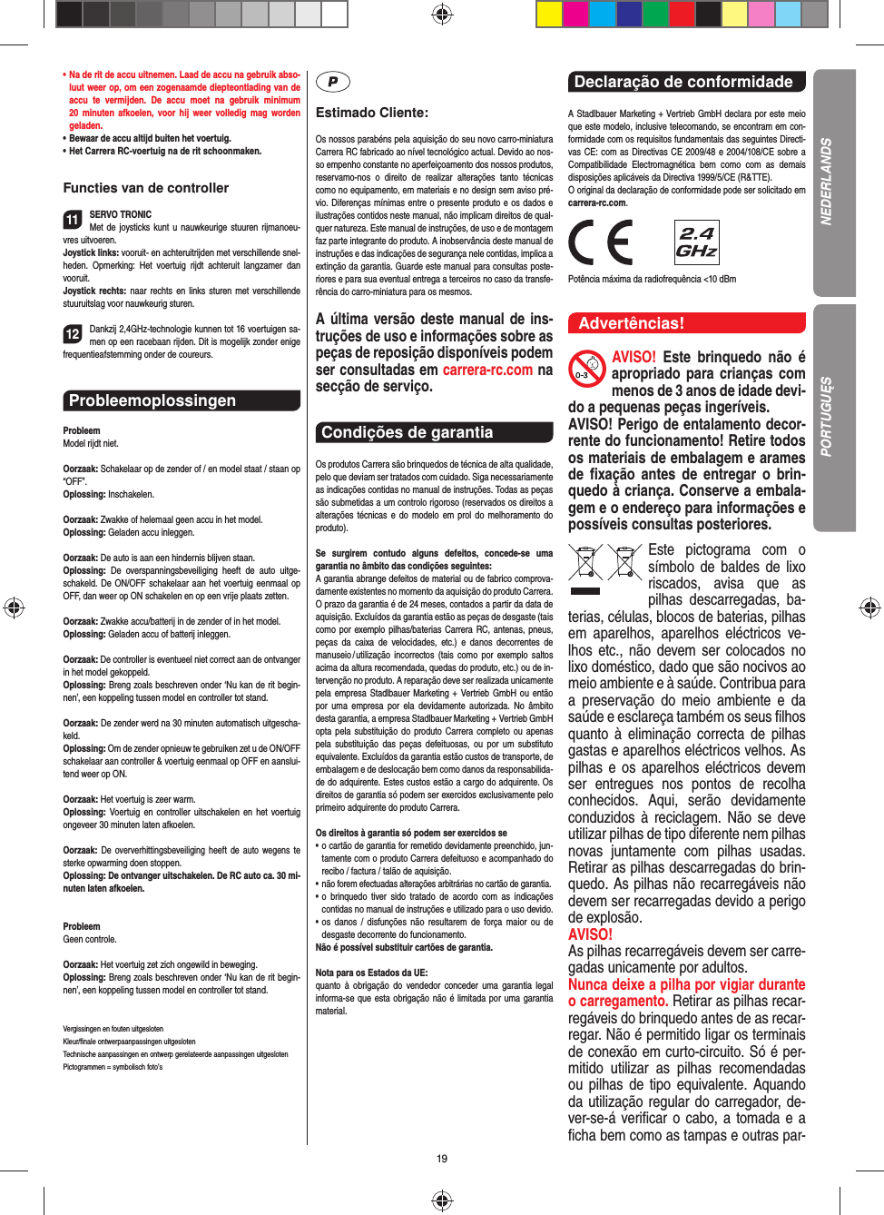 19•  Na de rit de accu uitnemen. Laad de accu na gebruik abso-luut weer op, om een zogenaamde diepteontlading van de accu te vermijden. De accu moet na gebruik minimum 20 minuten afkoelen, voor hij weer volledig mag worden  geladen.•   Bewaar de accu altijd buiten het voertuig.•  Het Carrera RC-voertuig na de rit schoonmaken.Functies van de controller11SERVO TRONICMet de joysticks kunt u nauwkeurige stuuren rijmanoeu-vres uitvoeren.Joystick links: vooruit- en achteruitrijden met verschillende snel-heden. Opmerking: Het voertuig rijdt achteruit langzamer dan vooruit.Joystick rechts: naar rechts en links sturen met verschillende stuuruitslag voor nauwkeurig sturen. 12Dankzij 2,4GHz-technologie kunnen tot 16 voertuigen sa-men op een racebaan rijden. Dit is mogelijk zonder enige frequentieafstemming onder de coureurs.Probleemoplossingen ProbleemModel rijdt niet.Oorzaak: Schakelaar op de zender of / en model staat / staan op “OFF”.Oplossing: Inschakelen.Oorzaak: Zwakke of helemaal geen accu in het model.Oplossing: Geladen accu inleggen.Oorzaak: De auto is aan een hindernis blijven staan. Oplossing:  De overspanningsbeveiliging heeft de auto uitge-schakeld. De ON/OFF schakelaar aan het voertuig eenmaal op OFF, dan weer op ON schakelen en op een vrije plaats zetten.Oorzaak: Zwakke accu/batterij in de zender of in het model.Oplossing: Geladen accu of batterij inleggen.Oorzaak: De controller is eventueel niet correct aan de ontvanger in het model gekoppeld.Oplossing: Breng zoals beschreven onder ‘Nu kan de rit begin-nen’, een koppeling tussen model en controller tot stand.Oorzaak: De zender werd na 30 minuten automatisch uitgescha-keld. Oplossing: Om de zender opnieuw te gebruiken zet u de ON/OFF schakelaar aan controller &amp; voertuig eenmaal op OFF en aanslui-tend weer op ON.Oorzaak: Het voertuig is zeer warm.Oplossing: Voertuig en controller uitschakelen en het voertuig ongeveer 30 minuten laten afkoelen.Oorzaak: De oververhittingsbeveiliging heeft de auto wegens te sterke opwarming doen stoppen.Oplossing: De ontvanger uitschakelen. De RC auto ca. 30 mi-nuten laten afkoelen.ProbleemGeen controle.Oorzaak: Het voertuig zet zich ongewild in beweging.Oplossing: Breng zoals beschreven onder ‘Nu kan de rit begin-nen’, een koppeling tussen model en controller tot stand.Vergissingen en fouten uitgesloten Kleur/ﬁ nale ontwerpaanpassingen uitgesloten Technische aanpassingen en ontwerp gerelateerde aanpassingen uitgesloten Pictogrammen = symbolisch foto’sEstimado Cliente:Os nossos parabéns pela aquisição do seu novo carro-miniatura Carrera RC fabricado ao nível tecnológico actual. Devido ao nos-so empenho constante no aperfeiçoamento dos nossos produtos, reservamo-nos o direito de realizar alterações tanto técnicas como no equipamento, em materiais e no design sem aviso pré-vio. Diferenças mínimas entre o presente produto e os dados e ilustrações contidos neste manual, não implicam direitos de qual-quer natureza. Este manual de instruções, de uso e de montagem faz parte integrante do produto. A inobservância deste manual de instruções e das indicações de segurança nele contidas, implica a extinção da garantia. Guarde este manual para consultas poste-riores e para sua eventual entrega a terceiros no caso da transfe-rência do carro-miniatura para os mesmos.A última versão deste manual de ins-truções de uso e informações sobre as peças de reposição disponíveis podem ser consultadas em carrera-rc.com na secção de serviço.Condições de garantia Os produtos Carrera são brinquedos de técnica de alta qualidade, pelo que deviam ser tratados com cuidado. Siga necessariamente as indicações contidas no manual de instruções. Todas as peças são submetidas a um controlo rigoroso (reservados os direitos a alterações técnicas e do modelo em prol do melhoramento do produto).Se surgirem contudo alguns defeitos, concede-se uma  garantia no âmbito das condições seguintes:A garantia abrange defeitos de material ou de fabrico comprova-damente existentes no momento da aquisição do produto Carrera. O prazo da garantia é de 24 meses, contados a partir da data de aquisição. Excluídos da garantia estão as peças de desgaste (tais como por exemplo pilhas/baterias Carrera RC, antenas, pneus, peças da caixa de velocidades, etc.) e danos decorrentes de  manuseio / utilização incorrectos (tais como por exemplo saltos acima da altura  recomendada, quedas do produto, etc.) ou de in-tervenção no produto. A reparação deve ser realizada unicamente pela empresa Stadlbauer Marketing + Vertrieb GmbH ou então por uma empresa por ela devidamente autorizada. No âmbito desta garantia, a empresa Stadlbauer Marketing + Vertrieb GmbH opta pela substituição do produto Carrera completo ou apenas pela substituição das peças defeituosas, ou por um substituto equivalente. Excluídos da garantia estão custos de transporte, de embalagem e de deslocação bem como danos da responsabilida-de do adquirente. Estes custos estão a cargo do adquirente. Os direitos de garantia só podem ser exercidos exclusivamente pelo primeiro adquirente do produto Carrera.Os direitos à garantia só podem ser exercidos se•  o cartão de garantia for remetido devidamente preenchido, jun-tamente com o produto Carrera defeituoso e acompanhado do recibo / factura / talão de aquisição.•  não forem efectuadas alterações arbitrárias no cartão de garantia.•  o brinquedo tiver sido tratado de acordo com as indicações  contidas no manual de instruções e utilizado para o uso devido.•  os danos / disfunções não resultarem de força maior ou de  desgaste decorrente do funcionamento.Não é possível substituir cartões de garantia.Nota para os Estados da UE: quanto à obrigação do vendedor conceder uma garantia  legal  informa-se que esta obrigação não é limitada por uma garantia material.Declaração de conformidade A Stadlbauer Marketing + Vertrieb GmbH declara por este meio que este modelo, inclusive telecomando, se encontram em con-formidade com os requisitos fundamentais das seguintes Directi-vas CE: com as Directivas CE 2009/48 e 2004/108/CE sobre a Compatibilidade Electromagnética bem como com as demais disposições aplicáveis da Directiva 1999/5/CE (R&amp;TTE). O original da declaração de conformidade pode ser solicitado em carrera-rc.com.                Potência máxima da radiofrequência &lt;10 dBm Advertências!AVISO! Este brinquedo não é apropriado para crianças com menos de 3 anos de idade devi-do a pequenas peças ingeríveis. AVISO! Perigo de entalamento decor-rente do funcionamento! Retire todos os materiais de embalagem e arames de ﬁ xação antes de entregar o brin-quedo à criança. Conserve a embala-gem e o endereço para  informações e possíveis consultas posteriores.Este pictograma com o símbolo de baldes de lixo riscados, avisa que as  pilhas descarregadas, ba-terias, células, blocos de baterias, pilhas em aparelhos, aparelhos eléctricos ve-lhos etc., não devem ser colocados no lixo doméstico, dado que são nocivos ao meio ambiente e à saúde. Contribua para a preservação do meio ambiente e da saúde e esclareça também os seus ﬁ lhos quanto à eliminação correcta de pilhas gastas e aparelhos eléctricos velhos. As pilhas e os aparelhos eléctricos devem ser entregues nos pontos de recolha  conhecidos. Aqui, serão devidamente conduzidos à reciclagem. Não se deve utilizar pilhas de tipo diferente nem pilhas novas juntamente com pilhas usadas. Retirar as pilhas descarregadas do brin-quedo. As pilhas não recarregáveis não devem ser recarregadas devido a perigo de explosão. AVISO! As pilhas recarregáveis devem ser carre-gadas unicamente por adultos. Nunca deixe a pilha por vigiar durante o carregamento. Retirar as pilhas recar-regáveis do brinquedo antes de as recar-regar. Não é permitido ligar os terminais de conexão em curto-circuito. Só é per-mitido utilizar as pilhas recomendadas ou pilhas de tipo equivalente. Aquando da utilização regular do carregador, de-ver-se-á veriﬁ car o cabo, a tomada e a ﬁ cha bem como as tampas e outras par-NEDERLANDSPORTUGUĘS