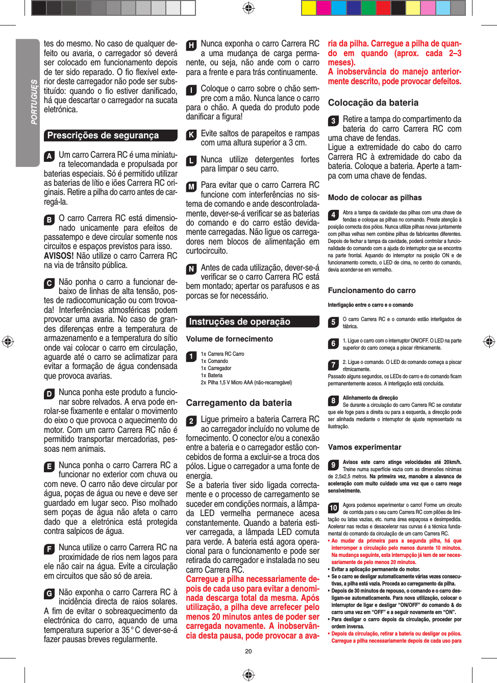 20tes do mesmo. No caso de qualquer de-feito ou avaria, o carregador só deverá ser colocado em funciona mento depois de ter sido reparado. O ﬁ o ﬂ exível exte-rior deste carregador não pode ser subs-tituído: quando o ﬁ o estiver daniﬁ cado, há que descartar o carregador na sucata eletrónica.Prescrições de segurançaAUm carro Carrera RC é uma miniatu-ra telecomandada e propulsada por baterias especiais. Só é permitido utilizar as baterias de lítio e iões Carrera RC ori-ginais. Retire a pilha do carro antes de car-regá-la.BO carro Carrera RC está dimensio-nado unicamente para efeitos de passatempo e deve circular somente nos circuitos e espaços previstos para isso.AVISOS! Não utilize o carro Carrera RC na via de trânsito pública.CNão ponha o carro a funcionar de-baixo de linhas de alta tensão, pos-tes de radiocomunicação ou com trovoa-da! Interferências atmosféricas podem provocar uma avaria. No caso de gran-des diferenças entre a temperatura de armazenamento e a temperatura do sítio onde vai colocar o carro em circulação, aguarde até o carro se aclimatizar para evitar a formação de água condensada que provoca  avarias.DNunca ponha este produto a funcio-nar sobre relvados. A erva pode en-rolar-se ﬁ xamente e entalar o movimento do eixo o que provoca o aquecimento do motor. Com um carro Carrera RC não é permitido transportar mercadorias, pes-soas nem animais.ENunca ponha o carro Carrera RC a funcionar no exterior com chuva ou com neve. O carro não deve circular por água, poças de água ou neve e deve ser guardado em lugar seco. Piso molhado sem poças de água não afeta o carro dado que a eletrónica está protegida contra salpicos de água.FNunca utilize o carro Carrera RC na proximidade de rios nem lagos para ele não cair na água. Evite a circulação em circuitos que são só de areia.GNão exponha o carro Carrera RC à incidência directa de raios solares. A ﬁ m de evitar o sobreaquecimento da electrónica do carro, aquando de uma temperatura superior a 35 ° C dever-se-á fazer pausas breves regular mente.HNunca exponha o carro Carrera RC a uma mudança de carga perma-nente, ou seja, não ande com o carro para a frente e para trás continuamente.IColoque o carro sobre o chão sem-pre com a mão. Nunca lance o carro para o chão. A queda do produto pode daniﬁ car a ﬁ gura!KEvite saltos de parapeitos e rampas com uma  altura superior a 3 cm.LNunca utilize detergentes fortes para limpar o seu carro.MPara evitar que o carro Carrera RC funcione com interferências no sis-tema de comando e ande descontrolada-mente, dever-se-á veriﬁ car se as baterias do comando e do carro estão devida-mente carregadas. Não ligue os carrega-dores nem blocos de alimentação em curtocircuito. NAntes de cada utilização, dever-se-á veriﬁ car se o carro Carrera RC está bem montado; apertar os parafusos e as porcas se for necessário. Instruções de operaçãoVolume de fornecimento11 x Carrera RC Carro1 x  Comando 1 x Carregador 1 x Bateria  2 x Pilha 1,5 V Micro AAA (não-recarregável)Carregamento da bateria2Ligue primeiro a bateria Carrera RC ao carregador incluído no volume de fornecimento. O conector e/ou a conexão entre a bateria e o carregador estão con-cebidos de forma a excluir-se a troca dos pólos. Ligue o carregador a uma fonte de energia.Se a bateria tiver sido ligada correcta-mente e o processo de carregamento se suceder em condições normais, a lâmpa-da LED vermelha permanece acesa constantemente. Quando a bateria esti-ver carregada, a lâmpada LED comuta para verde. A bateria está agora opera-cional para o funcionamento e pode ser retirada do carregador e instalada no seu carro Carrera RC.   Carregue a pilha necessariamente de-pois de cada uso para evitar a denomi-nada descarga total da mesma. Após utilização, a pilha deve arrefecer pelo menos 20 minutos antes de poder ser carregada novamente. A inobservân-cia desta pausa, pode provocar a ava-ria da pilha. Carregue a pilha de quan-do em quando (aprox. cada 2–3 meses). A inobservância do manejo anterior-mente descrito, pode provocar defeitos.Colocação da bateria3Retire a tampa do compartimento da bateria do carro Carrera RC com uma chave de fendas. Ligue a extremidade do cabo do carro Carrera RC à extremidade do cabo da bateria. Coloque a  bateria. Aperte a tam-pa com uma chave de fendas.Modo de colocar as pilhas4Abra a tampa da cavidade das pilhas com uma chave de fendas e coloque as pilhas no comando. Preste atenção à posição correcta dos pólos. Nunca utilize pilhas novas juntamente com pilhas velhas nem combine pilhas de fabricantes diferentes. Depois de fechar a tampa da cavidade, poderá controlar a funcio-nalidade do comando com a ajuda do interruptor que se encontra na parte frontal. Aquando do interruptor na posição ON e de  funcionamento correcto, o LED de cima, no centro do comando, devia acender-se em vermelho.Funcionamento do carroInterligação entre o carro e o comando5O carro Carrera RC e o comando estão interligados de fábrica.  61. Ligue o carro com o interruptor ON/OFF. O LED na parte superior do carro começa a piscar ritmicamente.72. Ligue o comando. O LED do comando começa a piscar ritmicamente.Passado alguns segundos, os LEDs do carro e do comando ﬁ cam permanentemente acesos. A interligação está concluída.8Alinhamento da direcçãoSe durante a circulação do carro Carrera RC se constatar que ele foge para a direita ou para a esquerda, a direcção pode ser alinhada mediante o interruptor de ajuste representado na ilustração.Vamos experimentar9Avisos este carro atinge velocidades até 20 km/h. Treine numa superfície vazia com as dimensões nínimas de 2,5x2,5 metros. Na primeira vez, manobre a alavanca de aceleração com muito cuidado uma vez que o carro reage sensivelmente.10Agora podemos experimentar o carro! Forme um circuito de corrida para o seu carro Carrera RC com pilões de limi-tação ou latas vazias, etc. numa área espaçosa e desimpedida. Acelerar nas rectas e desacelerar nas curvas é a técnica funda-mental do comando da circulação de um carro Carrera RC.•  Ao mudar da primeira para a segunda pilha, há que  interromper a circulação pelo menos durante 10 minutos. Na mudança seguinte, esta interrupção já tem de ser neces-sariamente de pelo menos 20 minutos.•  Evitar a aplicação permanente do motor.•  Se o carro se desligar automaticamente várias vezes consecu-tivas, a pilha está vazia. Proceda ao carregamento da pilha.•   Depois de 30 minutos de repouso, o comando e o carro des-ligam-se automaticamente. Para nova utilização, colocar o interruptor de ligar e desligar “ON/OFF” do comando &amp; do carro uma vez em “OFF” e a seguir novamente em “ON”.•  Para desligar o carro depois da circulação, proceder por ordem inversa.•  Depois da circulação, retirar a bateria ou desligar os pólos. Carregue a pilha necessariamente depois de cada uso para PORTUGUĘS