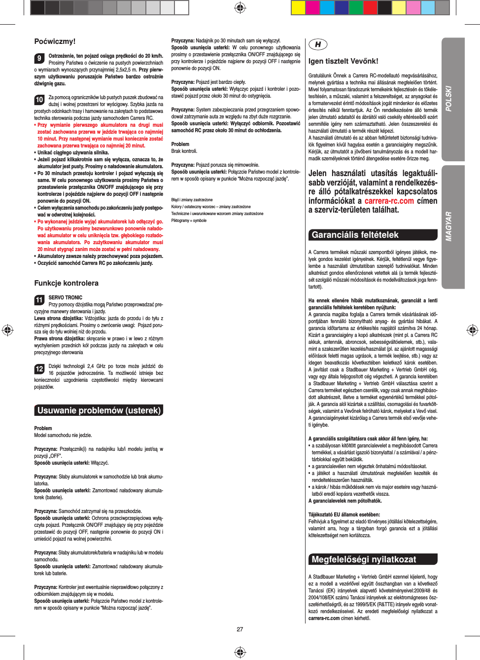 27Poćwiczmy!9Ostrzeżenie, ten pojazd osiąga prędkości do 20 km/h. Prosimy Państwa o ćwiczenie na pustych powierzchniach o wymiarach wynoszących przynajmniej 2,5x2,5 m. Przy pierw-szym użytkowaniu poruszajcie Państwo bardzo ostrożnie dźwignię gazu.10Za pomocą ograniczników lub pustych puszek zbudować na dużej i wolnej przestrzeni tor wyścigowy. Szybka jazda na prostych odcinkach trasy i hamowanie na zakrętach to podstawowa technika sterowania podczas jazdy samochodem Carrera RC.•   Przy wymianie pierwszego akumulatora na drugi musi  zostać zachowana przerwa w jeździe trwająca co najmniej 10 minut. Przy następnej wymianie musi koniecznie zostać zachowana przerwa trwająca co najmniej 20 minut. •   Unikać ciągłego używania silnika.•   Jeżeli pojazd kilkakrotnie sam się wyłącza, oznacza to, że akumulator jest pusty. Prosimy o naładowanie akumulatora. •   Po 30 minutach przestoju kontroler i pojazd wyłączają się same. W celu ponownego użytkowania prosimy Państwa o przestawienie przełącznika ON/OFF znajdującego się przy kontrolerze i pojeździe najpierw do pozycji OFF i następnie ponownie do pozycji ON.•   Celem wyłączenia samochodu po zakończeniu jazdy postępo-wać w odwrotnej kolejności.•   Po wykonanej jeździe wyjąć akumulatorek lub odłączyć go. Po użytkowaniu prosimy bezwarunkowo ponownie nałado-wać akumulator w celu uniknięcia tzw. głębokiego rozłado-wania akumulatora. Po zużytkowaniu akumulator musi 20 minut stygnąć zanim może zostać w pełni naładowany.•   Akumulatory zawsze należy przechowywać poza pojazdem.•   Oczyścić samochód Carrera RC po zakończeniu jazdy.Funkcje kontrolera11SERVO TRONICPrzy pomocy dżojstika mogą Państwo przeprowadzać pre-cyzyjne manewry sterowania i jazdy.Lewa strona dżojstika: Vdżojstika: jazda do przodu i do tyłu z różnymi prędkościami. Prosimy o zwrócenie uwagi:  Pojazd poru-sza się do tyłu wolniej niż do przodu.Prawa strona dżojstika: skręcanie w prawo i w lewo z różnym wychyleniem przednich kół podczas jazdy na zakrętach w celu precyzyjnego sterowania12Dzięki technologii 2,4 GHz po torze może jeździć do 16 pojazdów jednocześnie. Ta możliwość istnieje bez  konieczności uzgodnienia częstotliwości między kierowcami  pojazdów.CHTUNG! Strangulationsgefahr!Usuwanie problemów (usterek) ProblemModel samochodu nie jedzie.Przyczyna: Przełącznik(i) na nadajniku lub/i modelu jest/są w  pozycji  „OFF”.Sposób usunięcia usterki: Włączyć.Przyczyna: Słaby akumulatorek w samochodzie lub brak akumu-latorka.Sposób usunięcia usterki: Zamontować naładowany akumula-torek (baterie).Przyczyna: Samochód zatrzymał się na przeszkodzie.Sposób usunięcia usterki: Ochrona przeciwprzepięciowa wyłą-czyła pojazd. Przełącznik ON/OFF znajdujący się przy pojeździe przestawić do pozycji OFF, następnie ponownie do pozycji ON i umieścić pojazd na wolnej powierzchni.Przyczyna: Słaby akumulatorek/bateria w nadajniku lub w modelu samochodu.Sposób usunięcia usterki: Zamontować naładowany akumula-torek lub baterie.Przyczyna: Kontroler jest ewentualnie nieprawidłowo połączony z odbiornikiem znajdującym się w modelu.Sposób usunięcia usterki: Połączcie Państwo model z kontrole-rem w sposób opisany w punkcie “Można rozpocząć jazdę”.Przyczyna: Nadajnik po 30 minutach sam się wyłączył. Sposób usunięcia usterki: W celu ponownego użytkowania  prosimy o przestawienie przełącznika ON/OFF znajdującego się przy kontrolerze i pojeździe najpierw do pozycji OFF i następnie ponownie do pozycji ON.Przyczyna: Pojazd jest bardzo ciepły.Sposób usunięcia usterki: Wyłączyc pojazd i kontroler i pozo-stawić pojazd przez około 30 minut do ostygnięcia.Przyczyna: System zabezpieczania przed przegrzaniem spowo-dował zatrzymanie auta ze względu na zbyt duże  rozgrzanie.Sposób usunięcia usterki: Wyłączyć odbiornik. Pozostawić samochód RC przez około 30 minut do ochłodzenia.ProblemBrak kontroli.Przyczyna: Pojazd porusza się mimowolnie.Sposób usunięcia usterki: Połączcie Państwo model z kontrole-rem w sposób opisany w punkcie “Można rozpocząć jazdę”.Błąd i zmiany zastrzeżone Kolory / ostateczny wzorzec – zmiany zastrzeżone Techniczne i uwarunkowane wzorcem zmiany zastrzeżone Piktogramy = symboleIgen tisztelt Vevőnk!Gratulálunk Önnek a Carrera RC-modellautó megvásárlásához, melynek gyártása a technika mai állásának megfelelően történt. Mivel folyamatosan fáradozunk termékeink  fejlesztésén és tökéle-tesítésén, a műszaki, valamint a felszereltséget, az anyagokat és a formatervezést érintő módosítások jogát mindenkor és előzetes értesítés nélkül fenntartjuk. Az Ön rendelkezésére álló termék  jelen útmutató adataitól és ábráitól való csekély eltéréseiből ezért semmiféle igény nem származtatható. Jelen összeszerelési és használati útmutató a termék részét képezi. A használati útmutató és az abban feltűntetett biztonsági tudniva-lók ﬁ gyelmen kívül hagyása esetén a garanciaigény megszűnik. Kérjük, az útmutatót a jövőbeni tanulmányozás és a modell har-madik személyeknek történő átengedése esetére őrizze meg.Jelen használati utasítás legaktuáli-sabb verzióját, valamint a rendelkezés-re álló pótalkatrészekkel kapcsolatos információkat a carrera-rc.com címen a szerviz-területen találhat.Garanciális feltételek A Carrera termékek műszaki szempontból igényes játékok, me-lyek gondos kezelést igényelnek. Kérjük, feltétlenül vegye ﬁ gye-lembe a használati útmutatóban szereplő tudnivalókat. Minden alkatrészt gondos ellenőrzésnek vetettek alá (a termék fejleszté-sét szolgáló műszaki módosítások és modellváltozások joga fenn-tartott).Ha ennek ellenére hibák mutatkoznának, garanciát a lenti  garanciális feltételek keretében nyújtunk:A garancia magába foglalja a Carrera termék vásárlásának idő-pontjában fennálló bizonyítható anyag- és gyártási hibákat. A  garancia időtartama az értékesítés napjától számítva 24 hónap. Kizárt a garanciaigény a kopó alkatrészek (mint pl. a Carrera RC akkuk, antennák, abroncsok, sebességváltóelemek, stb.), vala-mint a szakszerűtlen kezelés/használat (pl. az ajánlott magassági előírások feletti magas ugrások, a termék leejtése, stb.) vagy az idegen beavatkozás következtében keletkező károk esetében. A javítást csak a Stadlbauer Marketing + Vertrieb GmbH cég, vagy egy általa feljogosított cég végezheti. A garancia keretében a Stadlbauer Marketing + Vertrieb GmbH választása szerint a  Carrera terméket egészben cserélik, vagy csak annak meghibáso-dott alkatrészeit, illetve a terméket egyenértékű termékkel pótol-ják. A garancia alól kizártak a szállítási, csomagolási és fuvarkölt-ségek, valamint a Vevőnek felróható károk, melyeket a Vevő visel. A garanciaigényeket kizárólag a Carrera termék első vevője vehe-ti igénybe.A garanciális szolgáltatásra csak akkor áll fenn igény, ha:•  a szabályosan kitöltött garancialevelet a meghibásodott Carrera termékkel, a vásárlást igazoló bizonylattal / a számlával / a pénz-tárblokkal együtt beküldik.•  a garancialevélen nem végeztek önhatalmú módosításokat.•  a játékot a használati útmutatónak megfelelően kezelték és  rendeltetésszerűen használták.•  a károk / hibás működések nem vis major eseteire vagy haszná-latból eredő kopásra vezethetők vissza.A garancialevelek nem pótolhatók.Tájékoztató EU államok esetében: Felhívjuk a ﬁ gyelmet az eladó törvényes jótállási kötelezettségére, valamint arra, hogy a tárgyban forgó garancia ezt a jótállási  kötelezettséget nem korlátozza.Megfelelőségi nyilatkozat A Stadlbauer Marketing + Vertrieb GmbH ezennel kijelenti, hogy ez a modell a vezérlővel együtt összhangban van a következő Tanácsi (EK) irányelvek alapvető követelményeivel:2009/48 és 2004/108/EK számú Tanácsi irányelvek az elektro mágneses ösz-szeférhetőségről, és az 1999/5/EK (R&amp;TTE) irányelv egyéb vonat-kozó rendelkezéseivel. Az eredeti megfelelőségi nyilatkozat a carrera-rc.com  címen kérhető.POLSKIMAGYAR