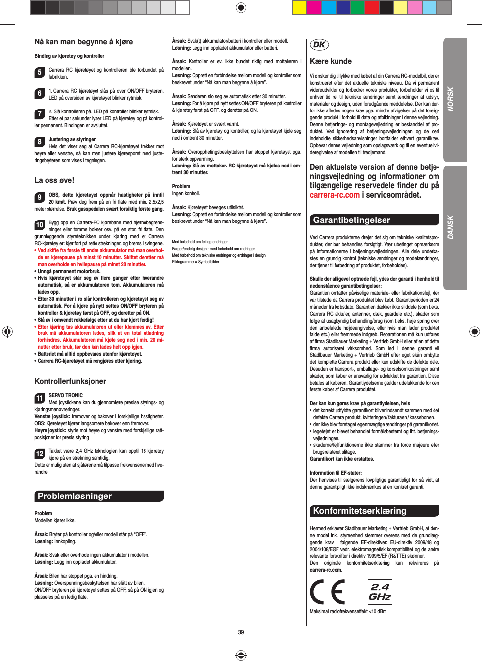 39Nå kan man begynne å kjøreBinding av kjøretøy og kontroller5Carrera RC kjøretøyet og kontrolleren ble forbundet på  fabrikken. 61. Carrera RC kjøretøyet slås på over ON/OFF bryteren. LED på oversiden av kjøretøyet blinker rytmisk.72. Slå kontrolleren på. LED på kontroller blinker rytmisk.Etter et par sekunder lyser LED på kjøretøy og på kontrol-ler permanent. Bindingen er avsluttet.8Justering av styringenHvis det viser seg at Carrera RC-kjøretøyet trekker mot høyre eller venstre, så kan man justere kjøresporet med juste-ringsbryteren som vises i tegningen.La oss øve!9OBS, dette kjøretøyet oppnår hastigheter på inntil 20 km/t. Prøv deg frem på en fri ﬂ ate med min. 2,5x2,5 meter størrelse. Bruk gasspedalen svært forsiktig første gang.10Bygg opp en Carrera-RC kjørebane med hjørnebegrens-ninger eller tomme bokser osv. på en stor, fri ﬂ ate. Den grunnleggende styreteknikken under kjøring med et Carrera RC-kjøretøy er: kjør fort på rette strekninger, og brems i svingene.•   Ved skifte fra første til andre akkumulator må man overhol-de en kjørepause på minst 10 minutter. Skiftet deretter må man overholde en hvilepause på minst 20 minutter.•    Unngå  permanent  motorbruk.•   Hvis kjøretøyet slår seg av ﬂ ere ganger etter hverandre  automatisk, så er akkumulatoren tom. Akkumulatoren må lades opp. •   Etter 30 minutter i ro slår kontrolleren og kjøretøyet seg av automatisk. For å kjøre på nytt settes ON/OFF bryteren på kontroller &amp; kjøretøy først på OFF, og deretter på ON.•   Slå av i omvendt rekkefølge etter at du har kjørt ferdig! •   Etter kjøring tas akkumulatoren ut eller klemmes av. Etter bruk må akkumulatoren lades, slik at en total utladning  forhindres. Akkumulatoren må kjøle seg ned i min. 20 mi-nutter etter bruk, før den kan lades helt opp igjen.•   Batteriet må alltid oppbevares utenfor kjøretøyet.•   Carrera RC-kjøretøyet må rengjøres etter kjøring.Kontrollerfunksjoner11SERVO TRONICMed joystickene kan du gjennomføre presise styrings- og kjøringsmanøvreringer. Venstre joystick: fremover og bakover i forskjellige hastigheter. OBS: Kjøretøyet kjører langsomere bakover enn fremover.Høyre joystick: styrie mot høyre og venstre med forskjellige ratt-posisjoner for presis styring  12Takket være 2,4 GHz teknologien kan opptil 16 kjøretøy kjøre på en strekning samtidig. Dette er mulig uten at sjåførene må tilpasse  frekvensene med hve-randre.Problemløsninger ProblemModellen kjører ikke.Årsak: Bryter på kontroller og/eller modell står på “OFF”.Løsning: Innkopling.Årsak: Svak eller overhode ingen akkumulator i modellen.Løsning: Legg inn oppladet akkumulator.Årsak: Bilen har stoppet pga. en hindring. Løsning: Overspenningsbeskyttelsen har slått av bilen. ON/OFF bryteren på kjøretøyet settes på OFF, så på ON igjen og plasseres på en ledig ﬂ ate.Årsak: Svak(t) akkumulator/batteri i kontroller eller modell.Løsning: Legg inn oppladet akkumulator eller batteri.Årsak: Kontroller er ev. ikke bundet riktig med mottakeren i  modellen.Løsning: Opprett en forbindelse mellom modell og kontroller som beskrevet under “Nå kan man begynne å kjøre”.Årsak: Senderen slo seg av automatisk etter 30 minutter.Løsning: For å kjøre på nytt settes ON/OFF bryteren på kontroller &amp; kjøretøy først på OFF, og deretter på ON.Årsak: Kjøretøyet er svært varmt.Løsning: Slå av kjøretøy og kontroller, og la kjøretøyet kjøle seg ned i omtrent 30 minutter.Årsak: Overopphetingsbeskyttelsen har stoppet kjøretøyet pga. for sterk oppvarming.Løsning: Slå av mottaker. RC-kjøretøyet må kjøles ned i om-trent 30 minutter.ProblemIngen kontroll.Årsak: Kjøretøyet beveges utilsiktet.Løsning: Opprett en forbindelse mellom modell og kontroller som beskrevet under “Nå kan man begynne å kjøre”.Med forbehold om feil og endringer Farger/endelig design - med forbehold om endringerMed forbehold om tekniske endringer og endringer i designPiktogrammer = SymbolbilderKære kundeVi ønsker dig tillykke med købet af din Carrera RC-modelbil, der er konstrueret efter det aktuelle tekniske niveau. Da vi permanent videreudvikler og forbedrer vores produkter, forbeholder vi os til enhver tid ret til tekniske ændringer samt ændringer af udstyr, materi aler og design, uden forudgående meddelelse. Der kan der-for ikke aﬂ edes nogen krav pga. mindre afvigelser på det forelig-gende produkt i forhold til data og afbildninger i denne vejledning. Denne betjenings- og montagevejledning er bestanddel af pro-duktet. Ved ignorering af betjeningsvejledningen og de deri  indeholdte sikkerhedsanvisninger bortfalder ethvert garantikrav. Opbevar denne vejledning som opslagsværk og til en eventuel vi-deregivelse af modellen til tredjemand.Den aktuelste version af denne betje-ningsvejledning og informationer om tilgængelige reservedele ﬁ nder du på carrera-rc.com i serviceområdet. Garantibetingelser Ved Carrera produkterne drejer det sig om tekniske kvalitetspro-dukter, der bør behandles forsigtigt. Vær ubetinget opmærksom på informationerne i betjeningsvejledningen. Alle dele underka-stes en grundig kontrol (tekniske ændringer og modelændringer, der tjener til forbedring af produktet, forbeholdes).Skulle der alligevel optræde fejl, ydes der garanti i  henhold til nedenstående garantibetingelser:Garantien omfatter påviselige materiale- eller fabrikationsfejl, der var tilstede da Carrera produktet blev købt. Garantiperioden er 24 måneder fra købsdato. Garantien dækker ikke sliddele (som f.eks. Carrera RC akku’er, antenner, dæk, geardele etc.), skader som følge af usagkyndig behandling/brug (som f.eks. høje spring over den anbefalede højdeangivelse, eller hvis man lader produktet falde etc.) eller fremmede indgreb. Reparationen må kun udføres af ﬁ rma Stadlbauer Marketing + Vertrieb GmbH eller af en af dette ﬁ rma autoriseret virksomhed. Som led i denne garanti vil  Stadlbauer Marketing + Vertrieb GmbH efter eget skån ombytte det komplette Carrera produkt eller kun udskifte de defekte dele. Desuden er transport-, emballage- og kørselsomkostninger samt skader, som køber er ansvarlig for udelukket fra garantien. Disse betales af køberen. Garantiydelserne gælder udelukkende for den første køber af Carrera produktet.Der kan kun gøres krav på garantiydelsen, hvis•   det korrekt udfyldte garantikort bliver indsendt sammen med det defekte  Carrera  produkt, kvitteringen / fakturaen / kassebonen.•    der ikke blev foretaget egenmægtige ændringer på garantikortet.•   legetøjet er blevet behandlet formålsbestemt og iht. betjenings-vejledningen.•   skaderne/fejlfunktionerne ikke stammer fra force majeure eller brugsrelateret slitage.Garantikort kan ikke erstattes.Information til EF-stater: Der henvises til sælgerens lovpligtige garantipligt for så vidt, at denne garantipligt ikke indskrænkes af en konkret garanti. Konformitetserklæring Hermed erklærer Stadlbauer Marketing + Vertrieb GmbH, at den-ne model inkl. styreenhed stemmer overens med de grundlæg-gende krav i følgende EF-direktiver: EU-direktiv 2009/48 og 2004/108/EØF vedr. elektromagnetisk kompatibilitet og de andre relevante forskrifter i direktiv 1999/5/EF (R&amp;TTE) skønner. Den originale konformitetserklæring kan rekvireres på carrera-rc.com.                Maksimal radiofrekvenseﬀ ekt &lt;10 dBm NORSKDANSK