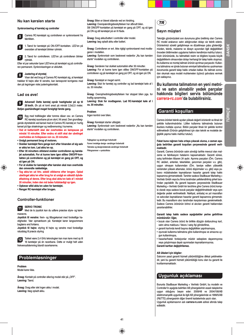 41Nu kan kørslen starteSynkronisering af køretøj og controller5Carrera RC-køretøjet og controlleren er synkroniseret fra fabrikken. 61. Tænd for køretøjet på ON-/OFF-kontakten. LED’en på oversiden af køretøjet blinker rytmisk.72. Tænd for controlleren. LED’en på controlleren blinker rytmisk. Efter et par sekunder lyser LED’erne på køretøjet og på controlle-ren permanent. Synkroniseringen er afsluttet.8Justering af styretøjViser det ved brug af Carrera RC-køretøjet sig, at køretøjet trækker til højre eller til venstre, kan køresporet korrigeres med den på tegningen viste justeringskontakt.Lad os øve!9Advarsel! Dette køretøj opnår hastigheder på op til 20 km/h.  Øv på et tomt areal på mindst 2,5x2,5 meter. Betjen gashåndtaget meget forsigtigt første gang. 10Byg med traﬁ kkegler eller tomme dåser osv. en Carrera RC-køretøj racerbane på en stort, frit areal. Den grundlæg-gende styreteknik ved kørsel med et Carrera RC-køretøj er: hurtig kørsel på lige strækninger og nedbremsning i kurverne.•   Ved et batteriskift skal der overholdes en kørepause på mindst 10 minutter. Efter endnu et skift skal der ubetinget overholdes en hvilepause von ca. 20 minutter.•   Undgå permanent brug af motoren.•    Slukker  køretøjet  ﬂ ere gange kort efter hinanden af sig selv er akku‘en tom. Lad akku‘en op. •   Efter 30 minutters stilstand slukker controlleren og køretø-jet automatisk. For at kunne køre igen stilles ON/OFF-kon-takten på controlleren og på køretøjet en gang på OFF, og så igen på ON.•   For at slukke for køretøjet efter kørslen skal man overholde den omvendte rækkefølge.•   Tag akku‘en ud hhv. adskil stikkerne efter brugen. Oplad ubetinget akku‘en efter brug for at undgå en såkaldt dybde-aﬂ adning af denne. Efter brug skal akku‘en køle af i mindst 20 minutter, inden den må lades fuldstædigt op igen.•   Opbevar altid akku‘en uden for køretøjet.•   Rengør RC-køretøjet efter brugen.Controller-funktioner11SERVO TRONICMed de to joystick kan du udføre præcise styre- og køre-manøvre. Joystick til venstre: frem- og tilbagekørsel med forskellige ha-stigheder. Vær opmærksom på: Køretøjet kører langsommere baglæns end forlæns.Joystick til højre: styring til højre og venstre med forskellige ratudslag til præcis styring12Takket være 2,4 GHz teknologien kan man køre med op til 16 køretøjer på én racerbane. Dette er muligt helt uden frekvensafstemning blandt racerkørerne.Problemløsninger ProblemModel kører ikke.Årsag: Kontakt på controller eller/og model står på „OFF”.Løsning: Tænd.Årsag: Svag eller slet ingen akku i model.Løsning: Ilæg opladt akku.Årsag: Bilen er blevet stående ved en hindring.Løsning: Overspændingsbeskyttelsen har afbrudt bilen.Stil ON/OFF-kontakten på køretøjet en gang på OFF, og så igen på ON og stil køretøjet på en fri ﬂ ade.Årsag: Svag akku/batteri i controller eller model.Løsning: læg opladt akku eller batteri.Årsag: Controlleren er evt. ikke rigtigt synkroniseret med modta-geren i modellen.Løsning: Synkronisér som beskrevet nedenfor „Nu kan kørslen starte“ modellen og controlleren.Årsag: Senderen har slukket automatisk efter 30 minutter. Løsning:  For at kunne køre igen stilles ON/OFF-kontakten på controlleren og på køretøjet en gang på OFF, og så igen på ON.Årsag: Køretøjet er meget varmt.Løsning: Sluk for køretøj og controller og lad køretøjet køle af i ca. 30 minutter.Årsag:  Overophedningsbeskyttelsen har stoppet bilen pga. for kraftig opvarmning.Løsning: Sluk for modtageren. Lad RC-køretøjet køle af i ca. 30 minutter.ProblemIngen kontrol over bilen.Årsag: Køretøjet starter utilsigtet.Løsning: Synkronisér som beskrevet nedenfor „Nu kan kørslen starte“ modellen og controlleren.Fejltagelser og ændringer forbeholdtFarver / endelige design- ændringer forbeholdt Tekniske og designrelaterede ændringer forbeholdt Piktogrammer = symbolfotosSayın müşteriTekniğin günümüzdeki son durumuna göre üretilmiş olan Carrera RC model arabanızı satın aldığınızdan dolayı siz tebrik ederiz. Ürünlerimizi sürekli geliştirmeye ve düzeltmeye çaba gösterdiği-mizden, teknik, malzeme ve dizayn açısından ilgili değişiklikleri önceden bildirmeden uygulama hakkını kendimize mahfuz tutarız. Sizin ürününüzde, bu talimattaki resim ve bilgilere kıyasla küçük değişikliklerin olmasından dolayı herhangi bir talep hakkı oluşmaz. Bu kullanma ve montaj talimatı ürünün ayrılmaz parçasıdır. Kullan-ma talimatına ve içinde bulunan emniyet talimatlarına uyulmaması durumunda garanti talep hakkı ortadan kalkar. Bu talimatı sonra-dan okumak veya modeli muhtemelen üçüncü şahıslara vermek için saklayınız.Bu kullanma talimatının en yeni metni-ni ve satın alınabilir yedek parçalar hakkında bilgileri servis bölümünde carrera-rc.com’da bulabilirsiniz.Garanti koşulları Carrera ürünleri teknik açıdan yüksek değerli ürünlerdir ve itinalı bir şekilde kullanılmalıdırlar. Lütfen kullanma talimatında bulunan ikazlara mutlaka uyunuz. Bütün parçalar itinalı bir şekilde kontrol edilmektedir (Ürünün geliştirilmesi için olan teknik ve modelde de-ğişiklik yapma hakkı mahfuz tutulur).Fakat buna rağmen hata ortaya çıkacak olursa, o zaman aşa-ğıda belirtilen garanti koşulları çerçevesinde garanti veril-mektedir.Garanti, Carrera ürününün satın alındığı tarihte mevcut olan mal-zeme ve fabrikasyon hatalarını kapsamaktadır. Garanti süresi, satış tarihinden itibaren 24 aydır. Aşınma parçaları (Örn. Carrera RC aküleri, antenler, tekerlekler, şanzıman parçaları v.s. gibi),  uygun olmayan kullanımdan (Örn. tavsiye edilen yükseklik  verisinden yüksek atlamalar, ürünü düşürmeler v.s. gibi) veya ya-bancı müdahaleden kaynaklanan hasarlar garanti talep hakkı kapsamına girmemektedir. Tamirler sadece Stadlbauer Marketing + Vertrieb Gmbh veya bu ﬁ rma tarafından yetkilendirilmiş şirket tara-fından yapılabilir. Bu garanti kapsamı çerçevesinde Stadlbauer Marketing + Vertrieb Gmbh‘nin tercihine göre Carrera ürünü komp-le olarak veya sadece bozuk parçalar değiştirilmektedir veya aynı değerde yedek verilmektedir. Nakliyat, ambalaj ve yol masraﬂ arı ve satıcıdan kaynaklanan hasarlar garanti kapsamına girmemek-tedir. Bu masraﬂ arın alıcı tarafından karşılanması gerekmektedir. Sadece Carrera ürününün birinci el alıcıları garanti haklarından yararlanabilirler.Garanti talep hakkı sadece aşağıdakiler yerine getirilirse mümkündür: Eğer,•   bozuk olan Carrera ürünü ile birlikte düzgün doldurulmuş kart, satın alma makbuzu / fatura / satış ﬁ şi gönderilirse,•   garanti kartında kendi başına değişiklikler yapılmamışsa,•   oyuncak kullanma talimatına göre kullanılmışsa ve amacına uy-gun kullanılmışsa,•   hasarlar/hatalı fonksiyonlar mücbir sebeplere dayanmıyorsa veya çalıştırmaya dayalı aşınmadan kaynaklanmıyorsa.Garanti kartları değiştirilemez.AB ülkeleri için bilgiler: Satıcının yasal garanti hizmeti yükümlülüğüne dikkat çekilmekte-dir, yani bu garanti hizmeti yükümlülüğü konu olan bu garanti ile kısıtlanmamaktadır.Uygunluk açıklaması Bununla Stadlbauer Marketing + Vertrieb GmbH, bu modelin ve Controller’in aşağıda belirtilen AB yönergelerinin esaslı taleplerine uygun olduğunu beyan eder: 2009/48 ve 2004/108/AB  elektromanyetik uygunluk ile ilgili AB  yönergelerinde ve 1999/5/AB (R&amp;TTE) yönergesinin diğer önemli kaidelerinde yazılı olan. Uygunluk açıklamasının aslı carrera-rc.com adresi altında talep edilebilir.DANSKTÜRKÇE