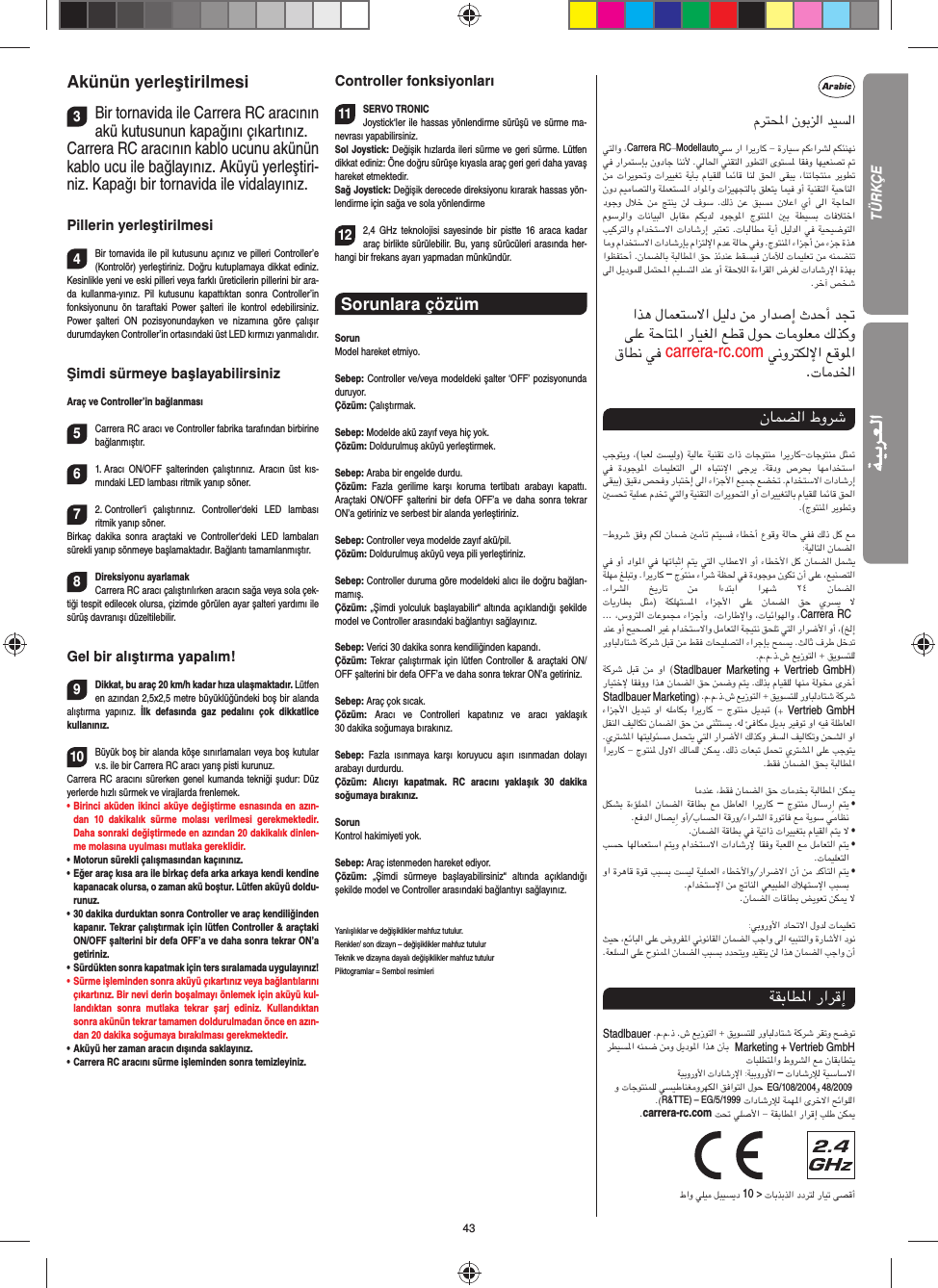 43Akünün yerleştirilmesi3Bir tornavida ile Carrera RC aracının akü kutusunun kapağını çıkartınız.Carrera RC aracının kablo ucunu akünün kablo ucu ile bağlayınız. Aküyü yerleştiri-niz. Kapağı bir tornavida ile vidalayınız.Pillerin yerleştirilmesi4Bir tornavida ile pil kutusunu açınız ve pilleri Controller’e (Kontrolör) yerleştiriniz. Doğru kutuplamaya dikkat ediniz. Kesinlikle yeni ve eski pilleri veya farklı üreticilerin pillerini bir ara-da kullanma-yınız. Pil kutusunu kapattıktan sonra Controller’in fonksiyonunu ön taraftaki Power şalteri ile kontrol edebilirsiniz. Power şalteri ON pozisyonundayken ve nizamına göre çalışır  durumdayken Controller’in ortasındaki üst LED kırmızı yanmalıdır.Şimdi sürmeye başlayabilirsinizAraç ve Controller’in bağlanması5Carrera RC aracı ve Controller fabrika tarafından birbirine bağlanmıştır. 61. Aracı ON/OFF şalterinden çalıştırınız. Aracın üst kıs-mındaki LED lambası ritmik yanıp söner.72. Controller‘i çalıştırınız. Controller‘deki LED lambası  ritmik yanıp söner. Birkaç dakika sonra araçtaki ve Controller‘deki LED lambaları  sürekli yanıp sönmeye başlamaktadır. Bağlantı tamamlanmıştır.8Direksiyonu ayarlamakCarrera RC aracı çalıştırılırken aracın sağa veya sola çek-tiği tespit edilecek olursa, çizimde görülen ayar şalteri yardımı ile sürüş davranışı düzeltilebilir.Gel bir alıştırma yapalım!9Dikkat, bu araç 20 km/h kadar hıza ulaşmaktadır. Lütfen en azından 2,5x2,5 metre büyüklüğündeki boş bir alanda alıştırma yapınız. İlk defasında gaz pedalını çok dikkatlice  kullanınız. 10Büyük boş bir alanda köşe sınırlamaları veya boş kutular v.s. ile bir Carrera RC aracı yarış pisti kurunuz. Carrera RC aracını sürerken genel kumanda tekniği şudur: Düz yerlerde hızlı sürmek ve virajlarda frenlemek.•       Birinci aküden ikinci aküye değiştirme esnasında en azın-dan 10 dakikalık sürme molası verilmesi gerekmektedir. Daha sonraki değiştirmede en azından 20 dakikalık dinlen-me molasına uyulması mutlaka gereklidir. •   Motorun sürekli çalışmasından kaçınınız.•   Eğer araç kısa ara ile birkaç defa arka arkaya kendi kendine kapanacak olursa, o zaman akü boştur. Lütfen aküyü doldu-runuz.•   30 dakika durduktan sonra Controller ve araç kendiliğinden kapanır. Tekrar çalıştırmak için lütfen Controller &amp; araçtaki ON/OFF şalterini bir defa OFF’a ve daha sonra tekrar ON’a getiriniz.•    Sürdükten sonra kapatmak için ters sıralamada uygulayınız!•     Sürme işleminden sonra aküyü çıkartınız veya bağlantılarını çıkartınız. Bir nevi derin boşalmayı önlemek için aküyü kul-landıktan sonra mutlaka tekrar şarj ediniz. Kullandıktan sonra akünün tekrar tamamen doldurulmadan önce en azın-dan 20 dakika soğumaya bırakılması gerekmektedir. •   Aküyü her zaman aracın dışında saklayınız.•   Carrera RC aracını sürme işleminden sonra temizleyiniz.Controller fonksiyonları11SERVO TRONICJoystick‘ler ile hassas yönlendirme sürüşü ve sürme ma-nevrası yapabilirsiniz. Sol Joystick: Değişik hızlarda ileri sürme ve geri sürme. Lütfen dikkat ediniz: Öne doğru sürüşe kıyasla araç geri geri daha yavaş hareket etmektedir. Sağ Joystick: Değişik derecede direksiyonu kırarak hassas yön-lendirme için sağa ve sola yönlendirme 122,4 GHz teknolojisi sayesinde bir pistte 16 araca kadar araç birlikte sürülebilir. Bu, yarış sürücüleri arasında her-hangi bir frekans ayarı yapmadan münkündür.Sorunlara çözüm SorunModel hareket etmiyo.Sebep: Controller ve/veya modeldeki şalter ‘OFF’ pozisyonunda duruyor.Çözüm: Çalıştırmak.Sebep: Modelde akü zayıf veya hiç yok.Çözüm: Doldurulmuş aküyü yerleştirmek.Sebep: Araba bir engelde durdu. Çözüm:  Fazla gerilime karşı koruma tertibatı arabayı kapattı. Araçtaki ON/OFF şalterini bir defa OFF’a ve daha sonra tekrar ON’a getiriniz ve serbest bir alanda yerleştiriniz.Sebep: Controller veya modelde zayıf akü/pil.Çözüm: Doldurulmuş aküyü veya pili yerleştiriniz.Sebep: Controller duruma göre modeldeki alıcı ile doğru bağlan-mamış.Çözüm: „Şimdi yolculuk başlayabilir“ altında açıklandığı şekilde model ve Controller arasındaki bağlantıyı sağlayınız.Sebep: Verici 30 dakika sonra kendiliğinden kapandı. Çözüm: Tekrar çalıştırmak için lütfen Controller &amp; araçtaki ON/OFF şalterini bir defa OFF’a ve daha sonra tekrar ON’a getiriniz.Sebep: Araç çok sıcak.Çözüm:  Aracı ve Controlleri kapatınız ve aracı yaklaşık 30 dakika soğumaya bırakınız.Sebep:  Fazla ısınmaya karşı koruyucu aşırı ısınmadan dolayı  arabayı  durdurdu.Çözüm: Alıcıyı kapatmak. RC aracını yaklaşık 30 dakika  soğumaya  bırakınız.SorunKontrol hakimiyeti yok.Sebep: Araç istenmeden hareket ediyor.Çözüm:  „Şimdi sürmeye başlayabilirsiniz“ altında açıklandığı  şekilde model ve Controller arasındaki bağlantıyı sağlayınız.Yanlışlıklar ve değişiklikler mahfuz tutulur. Renkler/ son dizayn – değişiklikler mahfuz tutulurTeknik ve dizayna dayalı değişiklikler mahfuz tutulurPiktogramlar = Sembol resimleriمﺮﺘﶈا نﻮﺑﺰﻟا ﺪﻴﺴﻟا ﻲﺘﻟاو ،Carrera RC-Modellautoﻲﺳ را اﺮﻳرﺎﻛ - ةرﺎﻴﺳ ﻢﻛءاﺮﺸﻟ ﻢﻜﺌﻨﻬﻧ ﻲﻓ راﺮﻤﺘﺳﺈﺑ نودﺎﺟ ﺎﻨﻧﻷ .ﻲﻟﺎﳊا ﻲﻨﻘﺘﻟا رﻮﻄﺘﻟا ىﻮﺘﺴﳌ ﺎﻘﻓو ﺎﻬﻴﻌﻨﺼﺗ ﰎ ﻦﻣ تاﺮﻳﻮﲢو تاﺮﻴﻴﻐﺗ ﺔﻳﺄﺑ مﺎﻴﻘﻠﻟ ﺎﻤﺋﺎﻗ ﺎﻨﻟ ﻖﳊا ﻰﻘﺒﻳ ،ﺎﻨﺗﺎﺠﺘﻨﻣ ﺮﻳﻮﻄﺗ نود ﻢﻴﻣﺎﺼﺘﻟاو ﺔﻠﻤﻌﺘﺴﳌا داﻮﳌاو تاﺰﻴﻬﺠﺘﻟﺎﺑ ﻖﻠﻌﺘﻳ ﺎﻤﻴﻓ وأ ﺔﻴﻨﻘﺘﻟا ﺔﻴﺣﺎﻨﻟا دﻮﺟو لﻼﺧ ﻦﻣ ﺞﺘﻨﻳ  ﻦﻟ فﻮﺳ .ﻚﻟذ  ﻦﻋ  ﻖﺒﺴﻣ نﻼﻋا يأ  ﻰﻟا  ﺔﺟﺎﳊا مﻮﺳﺮﻟاو  تﺎﻧﺎﻴﺒﻟا  ﻞﺑﺎﻘﻣ  ﻢﻜﻳﺪﻟ  دﻮﺟﻮﳌا  جﻮﺘﻨﳌا  ﲔﺑ  ﺔﻄﻴﺴﺑ  تﺎﻓﻼﺘﺧا ﺐﻴﻛﺮﺘﻟاو ماﺪﺨﺘﺳﻻا تادﺎﺷرإ ﺮﺒﺘﻌﺗ .تﺎﺒﻟﺎﻄﻣ ﺔﻳأ ﻞﻴﻟﺪﻟا ﻲﻓ ﺔﻴﺤﻴﺿﻮﺘﻟا ﺎﻣو ماﺪﺨﺘﺳﻻا تادﺎﺷرﺈﺑ ماﺰﺘﻟﻹا مﺪﻋ ﺔﻟﺎﺣ ﻲﻓو .جﻮﺘﻨﳌا ءاﺰﺟأ ﻦﻣ ءﺰﺟ ةﺬﻫ اﻮﻈﻔﺘﺣأ .نﺎﻤﻀﻟﺎﺑ ﺔﺒﻟﺎﻄﳌا ﻖﺣ ﺬﺋﺪﻨﻋ ﻂﻘﺴﻴﻓ نﺎﻣﻶﻟ تﺎﻤﻴﻠﻌﺗ ﻦﻣ ﻪﻨﻤﻀﺘﺗ ﻰﻟا ﻞﻳدﻮﻤﻠﻟ ﻞﻤﺘﶈا ﻢﻴﻠﺴﺘﻟا ﺪﻨﻋ وأ ﺔﻘﺣﻼﻟا ةءاﺮﻘﻟا ضﺮﻐﻟ تادﺎﺷرﻹا ةﺬﻬﺑ.ﺮﺧآ ﺺﺨﺷ اﺬﻫ لﺎﻤﻌﺘﺳﻻا ﻞﻴﻟد ﻦﻣ راﺪﺻإ ثﺪﺣأ ﺪﲡ ﻰﻠﻋ ﺔﺣﺎﺘﳌا رﺎﻴﻐﻟا ﻊﻄﻗ لﻮﺣ تﺎﻣﻮﻠﻌﻣ ﻚﻟﺬﻛو قﺎﻄﻧ ﻲﻓ carrera-rc.com ﻲﻧوﺮﺘﻜﻟﻹا ﻊﻗﻮﳌا.تﺎﻣﺪﳋانﺎﻤﻀﻟا طوﺮﺷ ﺐﺟﻮﺘﻳو ،(ﺎﺒﻌﻟ ﺖﺴﻴﻟو) ﺔﻴﻟﺎﻋ ﺔﻴﻨﻘﺗ تاذ تﺎﺟﻮﺘﻨﻣ اﺮﻳرﺎﻛ-تﺎﺟﻮﺘﻨﻣ ﻞﺜﲤ ﻲﻓ  ةدﻮﺟﻮﳌا  تﺎﻤﻴﻠﻌﺘﻟا  ﻰﻟا  هﺎﺒﺘﻧﻹا  ﻰﺟﺮﻳ  .ﺔﻗدو  صﺮﺤﺑ  ﺎﻬﻣاﺪﺨﺘﺳا ﻰﻘﺒﻳ) ﻖﻴﻗد ﺺﺤﻓو رﺎﺒﺘﺧإ ﻰﻟا ءاﺰﺟﻷا ﻊﻴﻤﺟ ﻊﻀﺨﺗ .ماﺪﺨﺘﺳﻻا تادﺎﺷرإ ﲔﺴﲢ ﺔﻴﻠﻤﻋ مﺪﺨﺗ ﻲﺘﻟاو ﺔﻴﻨﻘﺘﻟا تاﺮﻳﻮﺤﺘﻟا وأ تاﺮﻴﻴﻐﺘﻟﺎﺑ مﺎﻴﻘﻠﻟ ﺎﻤﺋﺎﻗ ﻖﳊا .(جﻮﺘﻨﳌا ﺮﻳﻮﻄﺗو-طوﺮﺷ ﻖﻓو ﻢﻜﻟ نﺎﻤﺿ ﲔﻣﺄﺗ ﻢﺘﻴﺴﻓ ءﺎﻄﺧأ عﻮﻗو ﺔﻟﺎﺣ ﻲﻔﻓ ﻚﻟذ ﻞﻛ ﻊﻣ:ﺔﻴﻟﺎﺘﻟا نﺎﻤﻀﻟا ﻲﻓ وأ داﻮﳌا ﻲﻓ ﺎﻬﺗﺎﺒﺛِا ﻢﺘﻳ ﻲﺘﻟا بﺎﻄﻋﻻا وأ ءﺎﻄﺧﻷا ﻞﻛ نﺎﻤﻀﻟا ﻞﻤﺸﻳ ﺔﻠﻬﻣ ﻎﻠﺒﺗو .اﺮﻳرﺎﻛ – جﻮﺘﻨﻣ ءاﺮﺷ ﺔﻈﳊ ﻲﻓ ةدﻮﺟﻮﻣ نﻮﻜﺗ نأ ﻰﻠﻋ ،ﻊﻴﻨﺼﺘﻟا.ءاﺮﺸﻟا  ﺦﻳرﺎﺗ  ﻦﻣ  اءﺪﺘﺑا  اﺮﻬﺷ  ٢٤  نﺎﻤﻀﻟاتﺎﻳرﺎﻄﺑ  ﻞﺜﻣ) ﺔﻜﻠﻬﺘﺴﳌا  ءاﺰﺟﻷا  ﻰﻠﻋ  نﺎﻤﻀﻟا  ﻖﺣ  يﺮﺴﻳ  ﻻ ... ،سوﺮﺘﻟا تﺎﻋﻮﻤﺠﻣ ءاﺰﺟأو  ،تارﺎﻃﻹاو ،تﺎﻴﺋاﻮﻬﻟاو ،Carrera RC  ﺪﻨﻋ وأ ﺢﻴﺤﺼﻟا ﺮﻴﻏ ماﺪﺨﺘﺳﻻاو ﻞﻣﺎﻌﺘﻟا ﺔﺠﻴﺘﻧ ﻖﺤﻠﺗ ﻲﺘﻟا راﺮﺿﻷا وأ ،(ﺦﻟإ روﺎﺒﻟدﺎﺘﺷ ﺔﻛﺮﺷ ﻞﺒﻗ ﻦﻣ ﻂﻘﻓ تﺎﺤﻴﻠﺼﺘﻟا ءاﺮﺟﺈﺑ ﺢﻤﺴﻳ .ﺚﻟﺎﺛ فﺮﻃ ﻞﺧﺪﺗ .م.م.ذ.ش ﻊﻳزﻮﺘﻟا + ﻖﻳﻮﺴﺘﻠﻟ ﺔﻛﺮﺷ ﻞﺒﻗ  ﻦﻣ  وا (Stadlbauer Marketing + Vertrieb GmbH) رﺎﻴﺘﺧﻹ ﺎﻘﻓوو اﺬﻫ نﺎﻤﻀﻟا ﻖﺣ ﻦﻤﺿو ﻢﺘﻳ .ﻚﻟﺬﺑ مﺎﻴﻘﻠﻟ ﺎﻬﻨﻣ ﺔﻟﻮﺨﻣ ىﺮﺧأ Stadlbauer Marketing) .م.م.ذ.ش ﻊﻳزﻮﺘﻟا + ﻖﻳﻮﺴﺘﻠﻟ روﺎﺒﻟدﺎﺘﺷ ﺔﻛﺮﺷ ءاﺰﺟﻷا ﻞﻳﺪﺒﺗ وا ﻪﻠﻣﺎﻜﺑ اﺮﻳرﺎﻛ - جﻮﺘﻨﻣ ﻞﻳﺪﺒﺗ (+ Vertrieb GmbH ﻞﻘﻨﻟا ﻒﻴﻟﺎﻜﺗ نﺎﻤﻀﻟا ﻖﺣ ﻦﻣ ﻰﻨﺜﺘﺴﻳ .ﻪﻟ ﺊﻓﺎﻜﻣ ﻞﻳﺪﺑ ﺮﻴﻓﻮﺗ وا ﻪﻴﻓ ﺔﻠﻃﺎﻌﻟا .يﺮﺘﺸﳌا ﺎﻬﺘﻴﻟﻮﺌﺴﻣ ﻞﻤﺤﺘﻳ ﻲﺘﻟا راﺮﺿﻷا ﻚﻟﺬﻛو ﺮﻔﺴﻟا ﻒﻴﻟﺎﻜﺗو ﻦﺤﺸﻟا وا اﺮﻳرﺎﻛ - جﻮﺘﻨﳌ لوﻻا ﻚﻟﺎﻤﻠﻟ ﻦﻜﳝ .ﻚﻟذ تﺎﻌﺒﺗ ﻞﻤﲢ يﺮﺘﺸﳌا ﻰﻠﻋ ﺐﺟﻮﺘﻳ.ﻂﻘﻓ نﺎﻤﻀﻟا ﻖﺤﺑ ﺔﺒﻟﺎﻄﳌاﺎﻣﺪﻨﻋ ،ﻂﻘﻓ نﺎﻤﻀﻟا ﻖﺣ تﺎﻣﺪﺨﺑ ﺔﺒﻟﺎﻄﳌا ﻦﻜﳝ ﻞﻜﺸﺑ ةءﺆﻠﻤﳌا نﺎﻤﻀﻟا ﺔﻗﺎﻄﺑ ﻊﻣ ﻞﻃﺎﻌﻟا اﺮﻳرﺎﻛ – جﻮﺘﻨﻣ لﺎﺳرِا ﻢﺘﻳ   •.ﻊﻓﺪﻟا لﺎﺼﻳِا وأ/بﺎﺴﳊا ﺔﻗرو/ءاﺮﺸﻟا ةرﻮﺗﺎﻓ ﻊﻣ ﺔﻳﻮﺳ ﻲﻣﺎﻈﻧ.نﺎﻤﻀﻟا ﺔﻗﺎﻄﺑ ﻲﻓ ﺔﻴﺗاذ تاﺮﻴﻴﻐﺘﺑ مﺎﻴﻘﻟا ﻢﺘﻳ ﻻ   • ﺐﺴﺣ ﺎﻬﻟﺎﻤﻌﺘﺳا ﻢﺘﻳو ماﺪﺨﺘﺳﻻا تادﺎﺷرﻹ ﺎﻘﻓو ﺔﺒﻌﻠﻟا ﻊﻣ ﻞﻣﺎﻌﺘﻟا ﻢﺘﻳ   •.تﺎﻤﻴﻠﻌﺘﻟا وا ةﺮﻫﺎﻗ ةﻮﻗ ﺐﺒﺴﺑ ﺖﺴﻴﻟ ﺔﻴﻠﻤﻌﻟا ءﺎﻄﺧﻷاو/راﺮﺿﻻا نأ ﻦﻣ ﺪﻛﺄﺘﻟا ﻢﺘﻳ   •.ماﺪﺨﺘﺳﻹا ﻦﻣ ﰋﺎﻨﻟا ﻲﻌﻴﺒﻄﻟا كﻼﻬﺘﺳﻹا ﺐﺒﺴﺑ.نﺎﻤﻀﻟا تﺎﻗﺎﻄﺑ ﺾﻳﻮﻌﺗ ﻦﻜﳝ ﻻ:ﻲﺑوروﻷا دﺎﲢﻻا لوﺪﻟ تﺎﻤﻴﻠﻌﺗ ﺚﻴﺣ ،ﻊﺋﺎﺒﻟا ﻰﻠﻋ ضوﺮﻔﳌا ﻲﻧﻮﻧﺎﻘﻟا نﺎﻤﻀﻟا ﺐﺟاو ﻰﻟا ﻪﻴﺒﻨﺘﻟاو ةرﺎﺷﻷا دﻮﻧ.ﺔﻌﻠﺴﻟا ﻰﻠﻋ حﻮﻨﻤﳌا نﺎﻤﻀﻟا ﺐﺒﺴﺑ دﺪﺤﺘﻳو ﺪﻴﻘﺘﻳ ﻦﻟ اﺬﻫ نﺎﻤﻀﻟا ﺐﺟاو نأﺔﻘﺑﺎﻄﳌا راﺮﻗإ Stadlbauer .م.م.ذ .ش ﻊﻳزﻮﺘﻟا + ﻖﻳﻮﺴﺘﻠﻟ روﺎﺒﻟدﺎﺘﺷ ﺔﻛﺮﺷ ﺮﻘﺗو ﺢﺿﻮﺗ ﺮﻄﻴﺴﳌا ﻪﻨﻤﺿ ﻦﻣو ﻞﻳدﻮﳌا اﺬﻫ نﺄﺑ  Marketing + Vertrieb GmbH تﺎﺒﻠﻄﺘﳌاو طوﺮﺸﻟا ﻊﻣ نﺎﻘﺑﺎﻄﺘﻳﺔﻴﺑوروﻷا تادﺎﺷرﻹا :ﺔﻴﺑوروﻷا – تادﺎﺷرﻺﻟ ﺔﻴﺳﺎﺳﻻا و تﺎﺟﻮﺘﻨﻤﻠﻟ ﻲﺴﻴﻃﺎﻨﻐﻣوﺮﻬﻜﻟا ﻖﻓاﻮﺘﻟا لﻮﺣ EG/108/2004و 48/2009                                .(R&amp;TTE) – EG/5/1999 تادﺎﺷرﻺﻟ ﺔﻤﻬﳌا ىﺮﺧﻻا ﺢﺋاﻮﻠﻟا.carrera-rc.com ﺖﲢ ﻲﻠﺻﻷا - ﺔﻘﺑﺎﻄﳌا راﺮﻗإ ﺐﻠﻃ ﻦﻜﳝ                 طاو ﻲﻠﻴﻣ ﻞﺒﻴﺴﻳد 10 &gt; تﺎﺑﺬﺑﺬﻟا ددﺮﺘﻟ رﺎﻴﺗ ﻰﺼﻗأTÜRKÇE