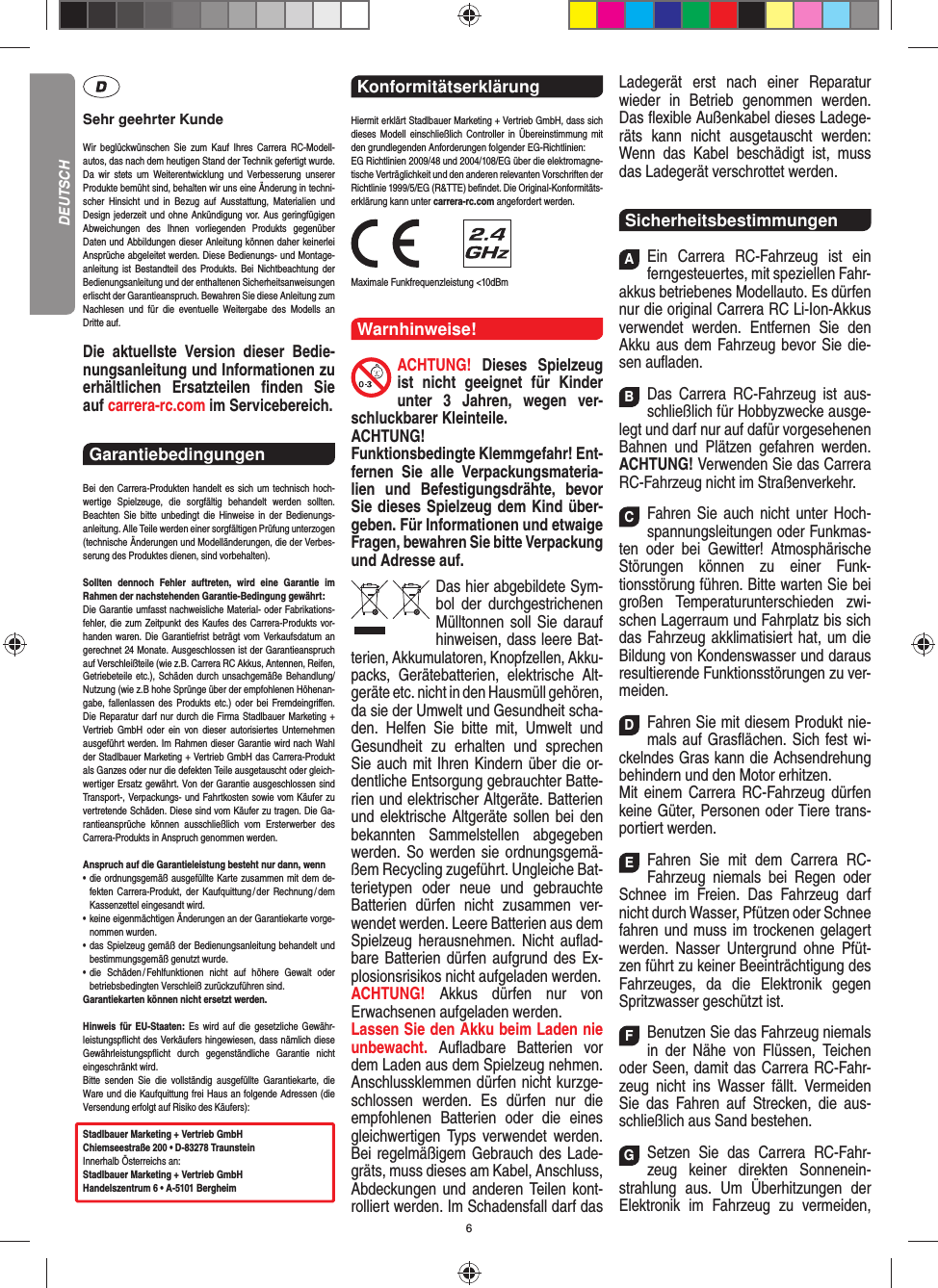 6Sehr geehrter KundeWir beglückwünschen Sie zum Kauf Ihres Carrera RC- Modell-autos, das nach dem heutigen Stand der Technik  gefertigt wurde. Da wir stets um Weiterentwicklung und  Verbesserung unserer Produkte bemüht sind, behalten wir uns eine Änderung in techni-scher Hinsicht und in Bezug auf Ausstattung, Materialien und  Design jederzeit und ohne  Ankündigung vor. Aus geringfügigen Abweichungen des  Ihnen vorliegenden Produkts gegenüber  Daten und Abbildungen dieser Anleitung können daher keinerlei Ansprüche abgeleitet werden. Diese Bedienungs- und Montage-an leitung ist Bestandteil des Produkts. Bei Nichtbeachtung der Bedienungsanleitung und der enthaltenen Sicherheitsanweisungen erlischt der Garantieanspruch. Bewahren Sie diese Anleitung zum Nachlesen und für die eventuelle  Weitergabe des Modells an  Dritte  auf.Die aktuellste Version dieser Bedie-nungsanleitung und Informationen zu erhältlichen Ersatzteilen ﬁ nden  Sie auf carrera-rc.com im Servicebereich.Garantiebedingungen Bei den Carrera-Produkten handelt es sich um technisch hoch-wertige Spielzeuge, die sorgfältig behandelt werden sollten.  Beachten Sie bitte unbedingt die Hinweise in der Bedienungs-anleitung. Alle Teile werden einer sorgfältigen Prüfung unterzogen (technische Änderungen und Modell änderungen, die der Verbes-serung des Produktes dienen, sind vorbehalten).Sollten dennoch Fehler auftreten, wird eine Garantie im  Rahmen der nach stehenden Garantie-Bedingung gewährt:Die Garantie umfasst nachweisliche Material- oder Fabrikations-fehler, die zum Zeitpunkt des Kaufes des Carrera- Produkts vor-handen waren. Die Garantiefrist beträgt vom Verkaufsdatum an gerechnet 24 Monate. Ausgeschlossen ist der Garantieanspruch auf Verschleißteile (wie z.B.  Carrera RC Akkus, Antennen, Reifen, Getriebeteile etc.), Schäden durch unsachgemäße Behandlung/Nutzung (wie z.B hohe Sprünge über der empfohlenen Höhenan-gabe, fallenlassen des Produkts etc.) oder bei Fremdeingriﬀ en. Die Reparatur darf nur durch die Firma Stadlbauer Marketing + Vertrieb GmbH oder ein von dieser autorisiertes Unternehmen ausgeführt werden. Im Rahmen dieser Garantie wird nach Wahl der Stadlbauer Marketing + Vertrieb GmbH das Carrera-Produkt als Ganzes oder nur die defekten Teile ausgetauscht oder gleich-wertiger Ersatz gewährt. Von der Garantie ausgeschlossen sind Transport-, Verpackungs- und Fahrtkosten sowie vom Käufer zu vertretende Schäden. Diese sind vom Käufer zu tragen. Die Ga-rantieansprüche können ausschließlich vom Ersterwerber des Carrera- Produkts in Anspruch genommen werden.Anspruch auf die Garantieleistung besteht nur dann, wenn•   die ordnungsgemäß ausgefüllte Karte zusammen mit dem de-fekten Carrera-Produkt, der Kaufquittung / der Rechnung / dem Kassenzettel eingesandt wird.•   keine eigenmächtigen Änderungen an der Garantiekarte vorge-nommen wurden.•   das Spielzeug gemäß der Bedienungsanleitung behandelt und bestimmungsgemäß genutzt wurde.•   die Schäden / Fehlfunktionen nicht auf höhere Gewalt oder  betriebsbedingten Verschleiß zurückzuführen sind.Garantiekarten können nicht ersetzt werden.Hinweis für EU-Staaten: Es wird auf die gesetzliche Gewähr-leistungspﬂ icht des Verkäufers hingewiesen, dass nämlich diese  Gewährleistungspﬂ icht durch gegenständ liche Garantie nicht  eingeschränkt  wird. Bitte senden Sie die vollständig ausgefüllte Garantiekarte, die Ware und die Kaufquittung frei Haus an folgende Adressen (die Versendung erfolgt auf Risiko des Käufers):Stadlbauer Marketing + Vertrieb GmbHChiemseestraße 200 • D-83278 TraunsteinInnerhalb Österreichs an:Stadlbauer Marketing + Vertrieb GmbHHandelszentrum 6 • A-5101 BergheimKonformitätserklärung Hiermit erklärt Stadlbauer Marketing + Vertrieb GmbH, dass sich dieses Modell einschließlich Controller in Übereinstimmung mit den grundlegenden Anforderungen  folgender EG-Richtlinien: EG Richtlinien 2009/48 und 2004/108/EG über die elektromagne-tische Verträglichkeit und den anderen relevanten Vorschriften der Richtlinie 1999/5/EG (R&amp;TTE) beﬁ ndet. Die Original-Konformitäts-erklärung kann unter carrera-rc.com angefordert werden.                Maximale Funkfrequenzleistung &lt;10dBmWarnhinweise!ACHTUNG! Dieses Spielzeug ist nicht geeignet für Kinder unter 3 Jahren, wegen ver-schluckbarer Kleinteile. ACHTUNG! Funktionsbedingte Klemmgefahr! Ent-fernen Sie alle Verpackungsmateria-lien und Befestigungsdrähte, bevor Sie dieses Spielzeug dem Kind über-geben. Für Informationen und etwaige Fragen, bewahren Sie bitte Verpackung und Adresse auf.Das hier abgebildete Sym-bol der durch gestrichenen Mülltonnen soll Sie darauf hinweisen, dass leere Bat-terien, Akkumulatoren, Knopfzellen, Akku-packs, Geräte batterien, elektrische Alt-geräte etc. nicht in den Hausmüll gehören, da sie der Umwelt und Gesundheit scha-den. Helfen Sie bitte mit, Umwelt und  Gesundheit zu erhalten und sprechen Sie auch mit Ihren Kindern über die or-dentliche Entsorgung gebrauchter Batte-rien und elektrischer Altgeräte. Batterien und elektrische Altgeräte sollen bei den bekannten Sam melstellen abgegeben werden. So werden sie ordnungsgemä-ßem Recycling zugeführt. Ungleiche Bat-terietypen oder neue und gebrauchte Batterien dürfen nicht zusammen ver-wendet werden. Leere Batterien aus dem Spielzeug herausnehmen. Nicht auﬂ ad-bare Batterien dürfen aufgrund des Ex-plosionsrisikos nicht aufgeladen werden. ACHTUNG!  Akkus dürfen nur von  Erwachsenen aufgeladen werden. Lassen Sie den Akku beim Laden nie unbewacht.  Auﬂ adbare Batterien vor dem Laden aus dem Spielzeug nehmen. Anschlussklemmen dürfen nicht kurzge-schlossen werden. Es dürfen nur die empfohlenen  Batterien oder die eines gleichwertigen Typs verwendet werden. Bei regelmäßigem Gebrauch des Lade-gräts, muss dieses am Kabel, Anschluss, Abdeckungen und anderen Teilen kont-rolliert werden. Im Schadensfall darf das Ladegerät erst nach einer Reparatur  wieder in Betrieb genommen werden. Das ﬂ exible Außenkabel dieses Ladege-räts kann nicht ausgetauscht werden: Wenn das Kabel beschädigt ist, muss das Ladegerät verschrottet werden.SicherheitsbestimmungenAEin Carrera RC-Fahrzeug ist ein ferngesteuertes, mit speziellen Fahr-akkus betriebenes Modellauto. Es dürfen nur die original Carrera RC Li-Ion-Akkus verwendet werden. Entfernen Sie den Akku aus dem Fahrzeug bevor Sie die-sen auﬂ aden.BDas Carrera RC-Fahrzeug ist aus-schließlich für Hobbyzwecke ausge-legt und darf nur auf dafür vorgesehenen Bahnen und Plätzen gefahren werden. ACHTUNG! Verwenden Sie das Carrera RC-Fahrzeug nicht im Straßenverkehr.CFahren Sie auch nicht unter Hoch-spannungsleitungen oder Funkmas-ten oder bei Gewitter! Atmosphärische Störungen können zu einer Funk-tionsstörung führen. Bitte warten Sie bei großen Temperaturunterschieden zwi-schen Lagerraum und Fahrplatz bis sich das Fahrzeug akklimatisiert hat, um die Bildung von Kondenswasser und daraus  resultierende Funktionsstörungen zu ver-meiden.DFahren Sie mit diesem Produkt nie-mals auf Gras ﬂ ächen. Sich fest wi-ckelndes Gras kann die Achsen drehung behindern und den Motor erhitzen. Mit einem Carrera RC-Fahrzeug dürfen keine  Güter, Personen oder Tiere trans-portiert werden.EFahren Sie mit dem Carrera RC-Fahrzeug niemals bei Regen oder Schnee im Freien. Das Fahrzeug darf nicht durch Wasser, Pfützen oder Schnee fahren und muss im trockenen gelagert werden. Nasser Untergrund ohne Pfüt-zen führt zu keiner Beeinträchtigung des Fahrzeuges, da die Elektronik gegen Spritzwasser geschützt ist.FBenutzen Sie das Fahrzeug niemals in der Nähe von Flüssen, Teichen oder Seen, damit das Carrera RC-Fahr-zeug nicht ins Wasser fällt. Vermeiden Sie das Fahren auf Strecken, die aus-schließlich aus Sand bestehen.GSetzen Sie das Carrera RC-Fahr-zeug keiner direkten Sonnenein-strahlung aus. Um Überhitzungen der Elektronik im Fahrzeug zu vermeiden, DEUTSCH