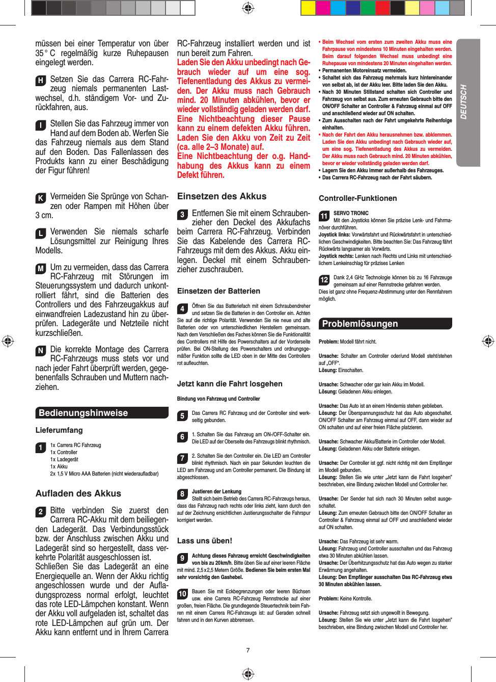7müssen bei einer Temperatur von über 35 °  C  regelmäßig  kurze  Ruhepausen eingelegt  werden.HSetzen Sie das Carrera RC-Fahr-zeug niemals permanenten Last-wechsel, d.h. ständigem Vor- und Zu-rückfahren, aus.IStellen Sie das Fahrzeug immer von Hand auf dem Boden ab. Werfen Sie das Fahrzeug niemals aus dem Stand auf den Boden. Das Fallenlassen des Produkts kann zu einer Beschädigung der Figur führen!KVermeiden Sie Sprünge von Schan-zen oder Rampen mit  Höhen über 3 cm.LVerwenden Sie niemals scharfe  Lösungsmittel zur Reinigung Ihres Modells.MUm zu vermeiden, dass das Carrera RC-Fahrzeug mit Störungen im Steuerungssystem und dadurch unkont-rolliert fährt, sind die Batterien des  Controllers und des Fahrzeugakkus auf einwandfreien  Ladezustand hin zu über-prüfen. Ladegeräte und Netzteile nicht kurzschließen. NDie korrekte Montage des Carrera RC-Fahrzeugs muss stets vor und nach jeder Fahrt überprüft  werden, gege-benenfalls Schrauben und Muttern nach-ziehen. Bedienungshinweise Lieferumfang11x Carrera RC Fahrzeug   1 x  Controller 1 x Ladegerät 1 x Akku  2 x 1,5 V Micro AAA Batterien (nicht wiederauﬂ adbar)Auﬂ aden des Akkus2Bitte verbinden Sie zuerst den  Carrera RC-Akku mit dem beiliegen-den Ladegerät. Das Verbindungsstück bzw. der Anschluss zwischen Akku und Ladegerät sind so hergestellt, dass ver-kehrte Polarität ausgeschlossen ist. Schließen Sie das Ladegerät an eine Energiequelle an. Wenn der Akku richtig angeschlossen wurde und der Auﬂ a-dungsprozess normal erfolgt, leuchtet das rote LED-Lämpchen konstant. Wenn der Akku voll aufgeladen ist, schaltet das rote LED-Lämpchen auf grün um. Der Akku kann entfernt und in Ihrem Carrera RC-Fahrzeug installiert werden und ist nun bereit zum Fahren.  Laden Sie den Akku unbedingt nach Ge-brauch wieder auf um eine sog.  Tiefenentladung des Akkus zu vermei-den. Der Akku muss nach Gebrauch mind. 20 Minuten abkühlen, bevor er wieder vollständig geladen werden darf. Eine Nichtbeachtung dieser Pause kann zu einem defekten Akku führen. Laden Sie den Akku von Zeit zu Zeit (ca. alle 2–3 Monate) auf. Eine Nichtbeachtung der o.g. Hand-habung des  Akkus kann zu einem  Defekt  führen.Einsetzen des Akkus3Entfernen Sie mit einem Schrauben-zieher den Deckel des Akkufachs beim  Carrera RC-Fahrzeug. Verbinden Sie das Kabelende des Carrera RC-Fahrzeugs mit dem des Akkus. Akku ein-legen.  Deckel mit einem Schrauben-zieher zuschrauben.Einsetzen der Batterien4Öﬀ nen Sie das Batteriefach mit einem Schraubendreher und setzen Sie die Batterien in den Controller ein. Achten Sie auf die richtige Polarität. Verwenden Sie nie neue und alte Batterien oder von unterschiedlichen Herstellern gemeinsam. Nach dem Verschließen des Faches können Sie die Funktionalität des Controllers mit Hilfe des Powerschalters auf der Vorderseite prüfen. Bei ON-Stellung des Powerschalters und ordnungsge-mäßer Funktion sollte die LED oben in der Mitte des Controllers rot auﬂ euchten.Jetzt kann die Fahrt losgehenBindung von Fahrzeug und Controller5Das Carrera RC Fahrzeug und der Controller sind werk-seitig gebunden. 61. Schalten Sie das Fahrzeug am ON-/OFF-Schalter ein. Die LED auf der Oberseite des Fahrzeugs blinkt rhythmisch.72. Schalten Sie den Controller ein. Die LED am Controller blinkt rhythmisch. Nach ein paar Sekunden leuchten die LED am Fahrzeug und am Controller permanent. Die  Bindung ist abgeschlossen.8Justieren der LenkungStellt sich beim Betrieb des  Carrera RC-Fahrzeugs heraus, dass das Fahrzeug nach rechts oder links zieht, kann durch den auf der Zeichnung ersichtlichen Justierungsschalter die Fahrspur korrigiert werden.Lass uns üben!9Achtung dieses Fahrzeug erreicht Geschwindigkeiten von bis zu 20 km/h. Bitte üben Sie auf einer leeren Fläche mit mind. 2,5 x 2,5 Metern Größe. Bedienen Sie beim ersten Mal sehr vorsichtig den Gashebel. 10Bauen Sie mit Eckbegrenzungen oder leeren Büchsen usw. eine Carrera RC-Fahrzeug Rennstrecke auf einer großen, freien Fläche. Die grundlegende Steuertechnik beim Fah-ren mit einem Carrera RC-Fahrzeugs ist: auf Geraden schnell fahren und in den Kurven abbremsen.•      Beim  Wechsel  vom  ersten  zum  zweiten  Akku  muss  eine Fahrpause von mindestens 10  Minuten eingehalten werden. Beim darauf folgenden Wechsel muss unbedingt eine  Ruhepause von mindestens 20 Minuten eingehalten werden.•      Permanenten  Motoreinsatz  vermeiden.•   Schaltet sich das Fahrzeug mehrmals kurz hintereinander von selbst ab, ist der Akku leer. Bitte laden Sie den Akku.•   Nach 30 Minuten Stillstand schalten sich Controller und Fahrzeug von selbst aus. Zum erneuten Gebrauch bitte den ON/OFF Schalter an Controller &amp; Fahrzeug einmal auf OFF und anschließend wieder auf ON  schalten.•   Zum Ausschalten nach der Fahrt umgekehrte Reihenfolge einhalten.•     Nach der Fahrt den Akku herausnehmen bzw. abklemmen. Laden Sie den Akku unbedingt nach Gebrauch wieder auf, um eine sog. Tiefenentladung des Akkus zu vermeiden. Der Akku muss nach Gebrauch mind. 20 Minuten abkühlen, bevor er wieder vollständig geladen werden darf. •     Lagern Sie den Akku immer außerhalb des Fahrzeuges. •   Das Carrera RC-Fahrzeug nach der Fahrt säubern.Controller-Funktionen11SERVO TRONICMit den Joysticks können Sie präzise Lenk- und Fahrma-növer durchführen. Joystick links: Vorwärtsfahrt und Rückwärtsfahrt in unterschied-lichen Geschwindigkeiten. Bitte beachten Sie: Das Fahrzeug fährt Rückwärts langsamer als Vorwärts.Joystick rechts: Lenken nach Rechts und Links mit unterschied-lichem Lenkeinschlag für präzises Lenken12Dank 2,4 GHz Technologie können bis zu 16 Fahrzeuge gemeinsam auf einer Rennstrecke gefahren werden. Dies ist ganz ohne Frequenz-Abstimmung unter den Rennfahrern möglich.Problemlösungen Problem: Modell fährt nicht.Ursache: Schalter am Controller oder/und Modell steht/stehen auf „OFF“.Lösung: Einschalten.Ursache: Schwacher oder gar kein Akku im Modell.Lösung: Geladenen Akku einlegen.Ursache: Das Auto ist an einem Hindernis stehen geblieben. Lösung: Der Überspannungsschutz hat das Auto abgeschaltet. ON/OFF Schalter am Fahrzeug einmal auf OFF, dann wieder auf ON schalten und auf einer freien Fläche platzieren.Ursache: Schwacher Akku/Batterie im Controller oder Modell.Lösung: Geladenen Akku oder Batterie einlegen.Ursache: Der Controller ist ggf. nicht richtig mit dem  Empfänger im Modell gebunden.Lösung: Stellen Sie wie unter „Jetzt kann die Fahrt los gehen” beschrieben, eine Bindung zwischen Modell und Controller her.Ursache: Der Sender hat sich nach 30 Minuten selbst ausge-schaltet. Lösung: Zum erneuten Gebrauch bitte den ON/OFF Schalter an Controller &amp; Fahrzeug einmal auf OFF und anschließend wieder auf ON schalten.Ursache: Das Fahrzeug ist sehr warm.Lösung: Fahrzeug und Controller ausschalten und das Fahrzeug etwa 30 Minuten abkühlen lassen.Ursache: Der Überhitzungsschutz hat das Auto wegen zu starker Erwärmung angehalten.Lösung: Den Empfänger ausschalten Das RC-Fahrzeug etwa 30 Minuten abkühlen lassen.Problem: Keine Kontrolle.Ursache: Fahrzeug setzt sich ungewollt in Bewegung.Lösung: Stellen Sie wie unter „Jetzt kann die Fahrt los gehen” beschrieben, eine Bindung zwischen Modell und Controller her.DEUTSCH
