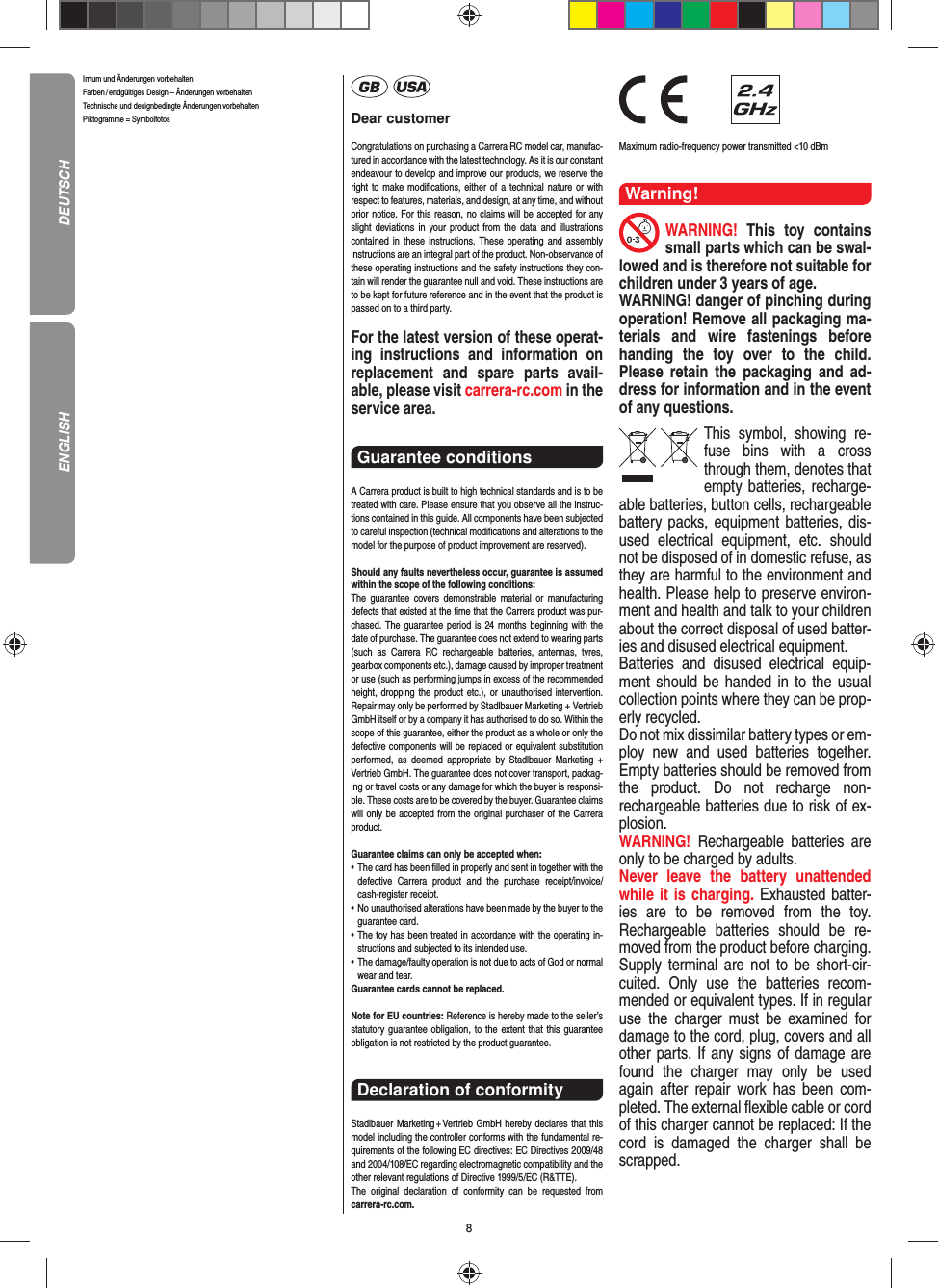 8Irrtum und Änderungen vorbehalten Farben / endgültiges Design –  Änderungen vorbehalten Technische und designbedingte Änderungen vorbehalten Piktogramme = Symbolfotos Dear customerCongratulations on purchasing a Carrera RC model car, manufac-tured in accordance with the latest technology. As it is our constant endeavour to develop and improve our  products, we reserve the right to make modiﬁ cations, either of a technical nature or with respect to features, materials, and design, at any time, and without prior notice. For this reason, no claims will be accepted for any slight deviations in your product from the data and illustrations contained in these instructions. These operating and assembly instructions are an integral part of the product. Non-observance of these operating instructions and the safety instructions they con-tain will render the guarantee null and void. These instructions are to be kept for future reference and in the event that the product is passed on to a third party.For the latest version of these operat-ing instructions and  information on replacement and spare parts avail-able, please visit carrera-rc.com in the service area.Guarantee conditions A Carrera product is built to high technical standards and is to be treated with care. Please ensure that you observe all the instruc-tions contained in this guide. All components have been subjected to careful inspection (technical modiﬁ cations and alterations to the model for the purpose of product  improvement are reserved).Should any faults nevertheless occur, guarantee is  assumed within the scope of the following conditions:The guarantee covers demonstrable material or manufacturing defects that existed at the time that the Carrera product was pur-chased. The guarantee period is 24 months beginning with the date of purchase. The guarantee does not  extend to wearing parts (such as Carrera RC rechargeable batteries, antennas, tyres, gearbox components etc.), damage caused by improper treatment or use (such as performing jumps in excess of the recommended height, dropping the product etc.), or unauthorised intervention. Repair may only be performed by Stadlbauer Marketing + Vertrieb GmbH itself or by a company it has authorised to do so. Within the scope of this guarantee, either the product as a whole or only the defective components will be replaced or equivalent substitution performed, as deemed appropriate by Stadlbauer Marketing + Vertrieb GmbH. The guarantee does not cover transport, packag-ing or travel costs or any damage for which the buyer is responsi-ble. These costs are to be covered by the buyer. Guarantee claims will only be accepted from the original purchaser of the Carrera product.Guarantee claims can only be accepted when:•   The card has been ﬁ lled in properly and sent in together with the defective Carrera product and the purchase  receipt/invoice/cash-register receipt. •   No unauthorised alterations have been made by the buyer to the guarantee card.•   The toy has been treated in accordance with the operating in-structions and subjected to its intended use. •   The damage/faulty operation is not due to acts of God or normal wear and tear. Guarantee cards cannot be replaced.Note for EU countries: Reference is hereby made to the seller’s statutory guarantee obligation, to the extent that this guarantee obligation is not restricted by the product guarantee.Declaration of conformityStadlbauer Marketing + Vertrieb GmbH hereby declares that this model including the controller conforms with the fundamental re-quirements of the following EC directives: EC Directives 2009/48 and 2004/108/EC regarding electromagnetic compatibility and the other relevant regulations of Directive 1999/5/EC (R&amp;TTE).The original declaration of conformity can be requested from carrera-rc.com.                Maximum radio-frequency power transmitted &lt;10 dBmWarning!WARNING!  This toy contains small parts which can be swal-lowed and is therefore not suitable for children under 3 years of age.WARNING! danger of pinching during operation!  Remove all packaging ma-terials and wire fastenings before handing the toy over to the child. Please retain the packaging and ad-dress for information and in the event of any questions.This symbol, showing re-fuse bins with a cross through them, denotes that empty batteries, recharge-able batteries, button cells, rechargeable battery packs, equipment batteries, dis-used electrical equipment, etc. should not be disposed of in  domestic refuse, as they are harmful to the environment and health. Please help to preserve environ-ment and health and talk to your children about the correct disposal of used batter-ies and disused electrical equipment. Batteries and disused electrical equip-ment should be handed in to the usual collection points where they can be prop-erly recycled. Do not mix dissimilar battery types or em-ploy new and used batteries together. Empty batteries should be removed from the product. Do not recharge non-recharge able batteries due to risk of ex-plosion. WARNING!  Rechargeable batteries are only to be charged by adults.Never leave the battery unattended while it is charging. Exhausted batter-ies are to be removed from the toy.  Rechargeable batteries should be re-moved from the  product  before charging. Supply terminal are not to be short-cir-cuited. Only use the batteries recom-mended or equivalent types. If in regular use the charger must be ex amined for damage to the cord, plug, covers and all other parts. If any signs of damage are found the charger may only be used again after repair work has been com-pleted. The external ﬂ exible cable or cord of this charger cannot be replaced: If the cord is damaged the charger shall be scrapped.DEUTSCHENGLISH