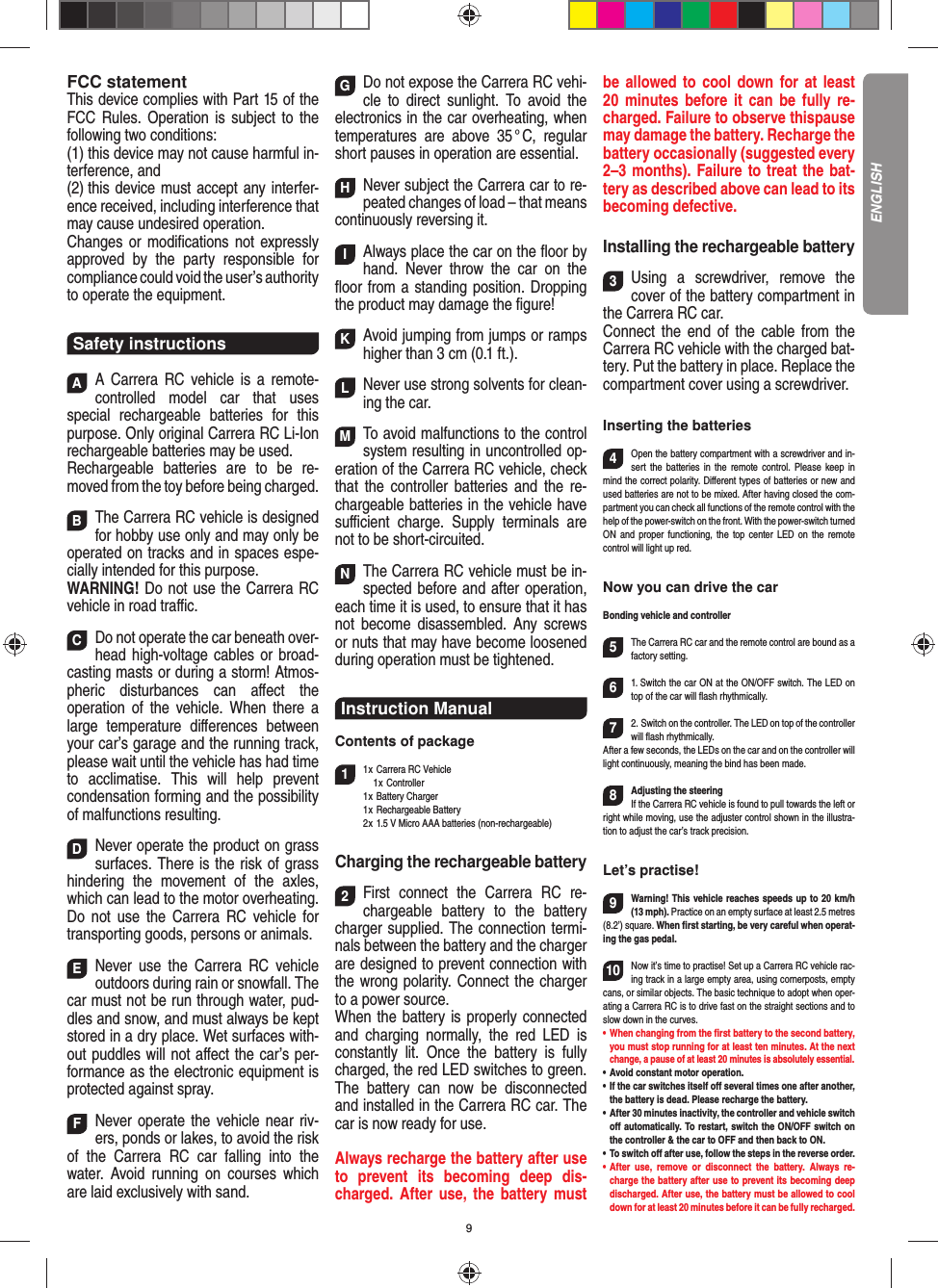 9FCC statementThis device complies with Part 15 of the FCC Rules. Operation is subject to the following two conditions: (1) this device may not cause harmful in-terference, and (2) this device must accept any interfer-ence received,  including interference that may cause undesired operation. Changes or modiﬁ cations not expressly approved by the party responsible for compliance could void the user’s  authority to operate the equipment.Safety instructionsAA Carrera RC vehicle is a remote-controlled model car that uses  special rechargeable batteries for this purpose. Only original Carrera RC Li-Ion recharge able batteries may be used. Rechargeable batteries are to be re-moved from the toy before being charged.  BThe Carrera RC vehicle is designed for hobby use only and may only be operated on tracks and in spaces espe-cially intended for this purpose. WARNING! Do not use the Carrera RC vehicle in road traﬃ  c. CDo not operate the car beneath over-head high-voltage cables or broad-casting masts or during a storm! Atmos-pheric disturbances can aﬀ ect the operation of the vehicle. When there a large temperature  diﬀ erences between your car’s garage and the running track, please wait until the vehicle has had time to acclimatise. This will help prevent conden sation forming and the possibility of malfunctions resulting. DNever operate the product on grass surfaces. There is the risk of grass hindering the movement of the axles, which can lead to the motor overheating. Do not use the Carrera RC vehicle for transporting goods, persons or animals. ENever use the Carrera RC vehicle outdoors during rain or snowfall. The car must not be run through water, pud-dles and snow, and must always be kept stored in a dry place. Wet surfaces with-out puddles will not aﬀ ect the car’s per-formance as the electronic equipment is protected against spray. FNever operate the vehicle near riv-ers, ponds or lakes, to avoid the risk of the Carrera RC car falling into the  water. Avoid running on courses which are laid exclusively with sand. GDo not expose the Carrera RC vehi-cle to direct sunlight. To avoid the electronics in the car overheating, when temperatures are above 35 ° C, regular short pauses in operation are essential. HNever subject the Carrera car to re-peated changes of load – that means continuously reversing it. IAlways place the car on the ﬂ oor by hand. Never throw the car on the ﬂ oor from a standing position. Dropping the product may damage the ﬁ gure! KAvoid jumping from jumps or ramps higher than 3 cm (0.1 ft.). L Never use strong solvents for clean-ing the car. MTo avoid malfunctions to the control system resulting in uncontrolled op-eration of the Carrera RC  vehicle, check that the controller batteries and the re-chargeable batteries in the vehicle have suﬃ  cient charge. Supply terminals are not to be short-circuited. NThe Carrera RC vehicle must be in-spected before and after operation, each time it is used, to ensure that it has not become disassembled. Any screws or nuts that may have become loosened during  operation must be tightened.Instruction ManualContents of package11 x Carrera RC Vehicle   1 x Controller 1 x Battery Charger 1 x Rechargeable Battery  2 x 1.5 V Micro AAA batteries (non-rechargeable)Charging the rechargeable battery2First connect the Carrera RC re-chargeable battery to the battery charger supplied. The connection termi-nals between the battery and the charger are designed to prevent connection with the wrong polarity. Connect the charger to a power source.When the battery is properly connected and charging normally, the red LED is constantly lit. Once the battery is fully charged, the red LED switches to green. The battery can now be disconnected and installed in the Carrera RC car. The car is now ready for use.Always recharge the battery after use to prevent its becoming deep dis-charged. After use, the battery must be allowed to cool down for at least 20 minutes before it can be fully re-charged. Failure to observe thispause may damage the battery. Recharge the battery  occasionally (suggested every 2–3 months). Failure to treat the bat-tery as described above can lead to its becoming defective.Installing the rechargeable battery3Using a screwdriver, remove the cover of the  battery compartment in the Carrera RC car.Connect the end of the cable from the Carrera RC vehicle with the charged bat-tery. Put the battery in place. Replace the compartment cover using a screwdriver.Inserting the batteries4Open the battery compartment with a screwdriver and in-sert the batteries in the remote control. Please keep in mind the correct polarity. Diﬀ erent types of batteries or new and used batteries are not to be mixed. After having closed the com-partment you can check all functions of the remote control with the help of the power-switch on the front. With the power-switch turned ON and proper functioning, the top center LED on the remote  control will light up red.Now you can drive the carBonding vehicle and controller5The Carrera RC car and the remote control are bound as a factory setting. 61. Switch the car ON at the ON/OFF switch. The LED on top of the car will ﬂ ash rhythmically.72. Switch on the controller. The LED on top of the controller will ﬂ ash rhythmically.After a few seconds, the LEDs on the car and on the controller will light continuously, meaning the bind has been made.8Adjusting the steeringIf the Carrera RC vehicle is found to pull towards the left or right while moving, use the adjuster control shown in the illustra-tion to adjust the car’s track precision.Let’s practise!9Warning! This vehicle reaches speeds up to 20 km/h (13 mph). Practice on an empty surface at least 2.5 metres (8.2’) square. When ﬁ rst starting, be very careful when operat-ing the gas pedal.10Now it’s time to practise! Set up a Carrera RC  vehicle rac-ing track in a large empty area, using cornerposts, empty cans, or similar objects. The basic technique to adopt when oper-ating a Carrera RC is to drive fast on the straight sections and to slow down in the curves.•      When  changing  from  the  ﬁ rst battery to the second battery, you must stop running for at least ten minutes. At the next change, a pause of at least 20 minutes is absolutely essential.•   Avoid constant motor operation.•   If the car switches itself oﬀ  several times one after another, the battery is dead. Please  recharge the battery.•   After 30 minutes inactivity, the controller and vehicle switch oﬀ  automatically. To restart, switch the ON/OFF switch on the controller &amp; the car to OFF and then back to ON.•    To  switch  oﬀ  after use, follow the steps in the reverse order.•   After use, remove or disconnect the battery. Always re-charge the battery after use to prevent its becoming deep discharged. After use, the battery must be allowed to cool down for at least 20 minutes before it can be fully recharged.ENGLISH
