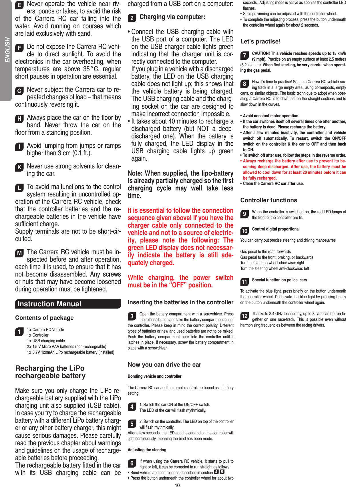10ENever operate the vehicle near riv-ers, ponds or lakes, to avoid the risk of  the  Carrera  RC  car  falling  into  the  water.  Avoid  running  on  courses  which are laid exclusively with sand. FDo not expose the Carrera RC vehi-cle  to  direct  sunlight.  To  avoid  the electronics in the car overheating, when temperatures  are  above  35 ° C,  regular short pauses in operation are essential. GNever subject the Carrera car to re-peated changes of load – that means continuously reversing it. HAlways place the car on the ﬂoor by hand.  Never  throw  the  car  on  the ﬂoor from a standing position.  IAvoid jumping from jumps or ramps higher than 3 cm (0.1 ft.). KNever use strong solvents for clean-ing the car. LTo avoid malfunctions to the control system resulting in uncontrolled op-eration of the Carrera RC vehicle, check that  the  controller  batteries  and  the  re-chargeable batteries in the vehicle have suﬃcient charge.Supply terminals are not to be short-cir-cuited. MThe Carrera RC vehicle must be in-spected before and after operation, each time it is used, to ensure that it has not  become  disassembled.  Any  screws or nuts that may have become loosened during  operation must be tightened.Instruction Manual Contents of package11 x Carrera RC Vehicle  1 x Controller  1 x USB charging cable  2 x 1.5 V Micro AAA batteries (non-rechargeable)   1 x 3,7V 120mAh LiPo rechargeable battery (installed)Recharging the LiPo rechargeable batteryMake sure you only charge the LiPo re-chargeable battery supplied with the LiPo charging unit also supplied (USB cable). In case you try to charge the rechargeable battery with a diﬀerent LiPo battery charg-er or any other battery charger, this might cause serious damages. Please carefully read the previous chapter about warnings and guidelines on the usage of recharge-able batteries before proceeding. The rechargeable battery ﬁtted in the car with  its  USB  charging  cable  can  be charged from a USB port on a computer:2Charging via computer:•  Connect the USB charging  cable  with the USB port of a computer. The LED on the USB charger cable lights green indicating that the charger unit is cor-rectly connected to the computer.  If you plug in a vehicle with a discharged battery, the LED on the USB charging cable does not light up; this shows that the  vehicle  battery  is  being  charged.The USB charging cable and the charg-ing socket on the car are designed to make incorrect connection impossible.•  It takes about 40 minutes to recharge a discharged  battery  (but  NOT  a  deep-discharged  one).  When  the  battery  is fully  charged,  the  LED  display  in  the USB  charging  cable  lights  up  green again.Note: When supplied, the lipo-battery is already partially charged so the ﬁrst charging  cycle  may  well  take  less time.It is essential to follow the connection sequence given above! If you have the charger  cable  only  connected  to  the vehicle and not to a source of electric-ity,  please  note  the  following:  The green LED display does not necessar-ily  indicate  the  battery  is  still  ade-quately charged.While  charging,  the  power  switch must be in the “OFF” position. Inserting the batteries in the controller3Open the battery compartment with a screwdriver. Press the release button and take the battery compartment out of the controller. Please keep in mind the correct polarity. Diﬀerent types of batteries or new and used batteries are not to be mixed. Push  the  battery  compartment  back  into  the   controller  until  it latches in place. If necessary, screw the battery compartment in place with a screwdriver.Now you can drive the carBonding vehicle and controllerThe Carrera RC car and the remote control are bound as a factory setting. 41. Switch the car ON at the ON/OFF switch. The LED of the car will ﬂash rhythmically.52. Switch on the controller. The LED on top of the controller will ﬂash rhythmically.After a few seconds, the LEDs on the car and on the controller will light continuously, meaning the bind has been made.Adjusting the steering 6If when using the Carrera RC vehicle, it starts to pull to right or left, it can be corrected to run straight as follows.•    Bond vehicle and controller as described in section 4 5 . •   Press the button underneath the controller wheel for about two seconds.  Adjusting mode is active as soon as the controller LED ﬂashes.•   Straight running can be adjusted with the controller wheel.•   To complete the adjusting process, press the button underneath the controller wheel again for about 2 seconds. Let’s practise!7CAUTION! This vehicle reaches speeds up to 15 km/h (9 mph). Practice on an empty surface at least 2,5 metres (8,2’) square. When ﬁrst starting, be very careful when operat-ing the gas pedal.  8Now it’s time to practise! Set up a Carrera RC vehicle rac-ing track in a large empty area, using cornerposts, empty cans, or similar objects. The basic technique to adopt when oper-ating a Carrera RC is to drive fast on the straight sections and to slow down in the curves.•   Avoid constant motor operation.•   If the car switches itself oﬀ several times one after another, the battery is dead. Please recharge the battery.•  After  a  few  minutes  inactivity,  the  controller  and  vehicle switch  oﬀ  automatically.  To  restart,  switch  the  ON/OFF switch on the controller &amp; the car to OFF and  then  back to ON.•   To switch oﬀ after use, follow the steps in the reverse order.•   Always recharge the battery after use to prevent its be-coming deep discharged. After use, the battery must be allowed to cool down for at least 20 minutes before it can be fully recharged.•   Clean the Carrera RC car after use.Controller functions9When the controller is switched on, the red LED lamps at the front of the controller are lit.10Control digital proportionalYou can carry out precise steering and driving manoeuvresGas pedal to the rear: forwardsGas pedal to the front: braking, or backwardsTurn the steering wheel clockwise: rightTurn the steering wheel anti-clockwise: left11Special function on police  carsTo activate the blue light, press brieﬂy on the button underneath the controller wheel. Deactivate the blue light by pressing brieﬂy on the button underneath the controller wheel again.12Thanks to 2.4 GHz technology, up to 8 cars can be run to-gether  on  one  race-track.  This  is  possible  even without harmonising frequencies between the racing drivers.ENGLISH