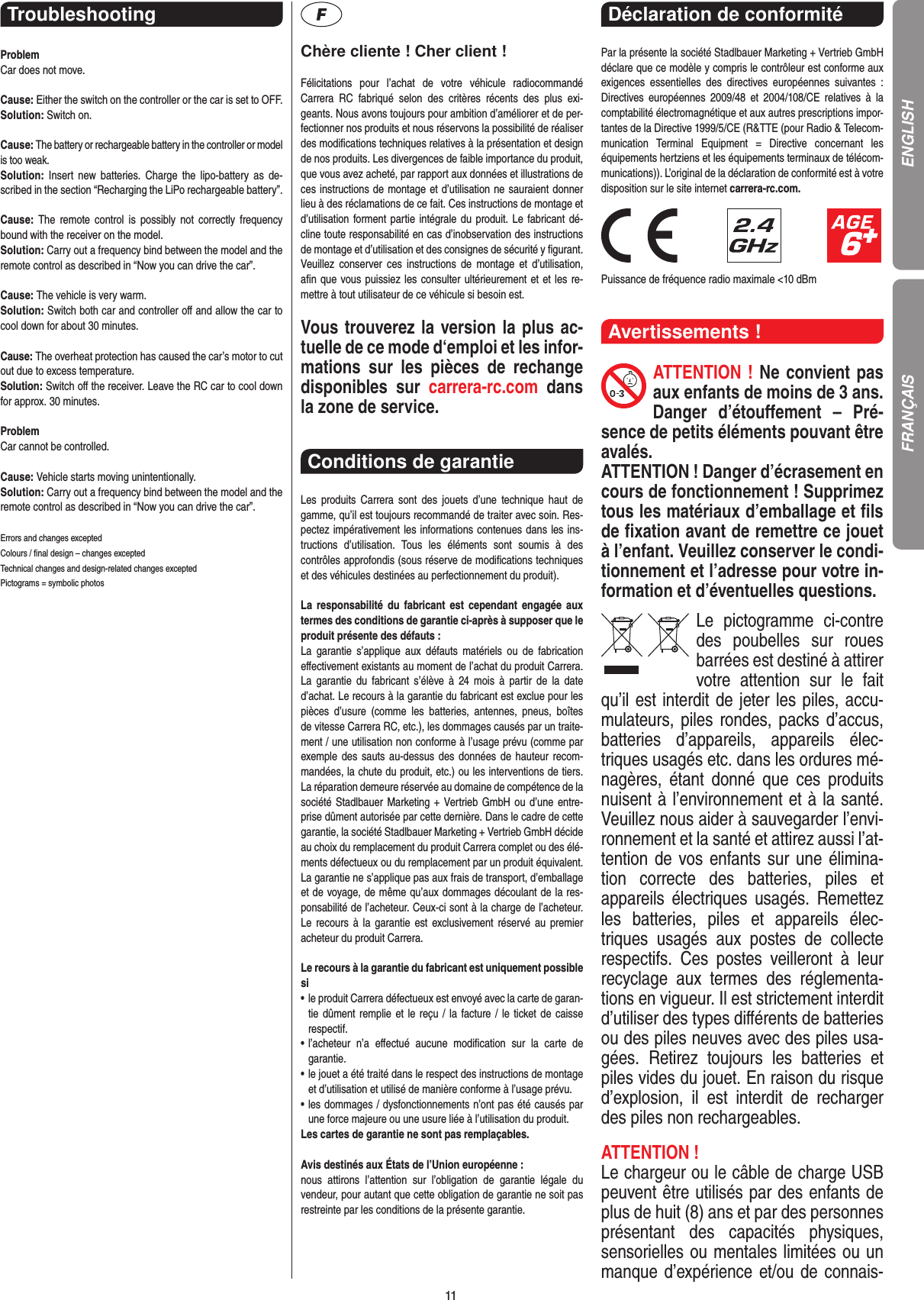 11Troubleshooting ProblemCar does not move.Cause: Either the switch on the controller or the car is set to OFF.Solution: Switch on. Cause: The battery or rechargeable battery in the controller or model is too weak.Solution:  Insert  new  batteries.  Charge  the lipo-battery  as  de-scribed in the section “Recharging the LiPo rechargeable battery”.Cause:  The  remote  control  is  possibly  not  correctly  frequency bound with the receiver on the model.Solution: Carry out a frequency bind between the model and the remote control as described in “Now you can drive the car”.Cause: The vehicle is very warm.Solution: Switch both car and controller oﬀ and allow the car to cool down for about 30 minutes.Cause: The overheat protection has caused the car’s motor to cut out due to excess temperature.Solution: Switch oﬀ the receiver. Leave the RC car to cool down for approx. 30 minutes.ProblemCar cannot be controlled.Cause: Vehicle starts moving unintentionally.Solution: Carry out a frequency bind between the model and the remote control as described in “Now you can drive the car”.Errors and changes exceptedColours / ﬁnal design – changes exceptedTechnical changes and design-related changes exceptedPictograms = symbolic photosChère cliente ! Cher client !Félicitations  pour  l’achat  de  votre  véhicule  radiocommandé  Carrera  RC  fabriqué  selon  des  critères  récents  des  plus  exi-geants. Nous avons toujours pour ambition d’améliorer et de per-fectionner nos produits et nous réservons la possibilité de réaliser des modiﬁcations techniques relatives à la présentation et design de nos produits. Les divergences de faible importance du produit, que vous avez acheté, par rapport aux données et illustrations de ces instructions de montage et d’utilisation ne sauraient donner lieu à des réclamations de ce fait. Ces instructions de montage et d’utilisation forment partie intégrale du produit. Le fabricant dé-cline toute responsabilité en cas d’inobservation des instructions de montage et d’utilisation et des consignes de sécurité y ﬁgurant. Veuillez  conserver  ces  instructions  de  montage  et  d’utilisation, aﬁn que vous puissiez les consulter ultérieurement et et les re-mettre à tout utilisateur de ce véhicule si besoin est.Vous trouverez la version la plus ac-tuelle de ce mode d‘emploi et les infor-mations  sur  les  pièces  de  rechange disponibles  sur  carrera-rc.com  dans la zone de service. Conditions de garantie Les  produits  Carrera  sont  des  jouets  d’une  technique  haut  de gamme, qu’il est toujours recommandé de traiter avec soin. Res-pectez impérativement les informations contenues dans les ins-tructions  d’utilisation.  Tous  les  éléments  sont  soumis  à  des contrôles approfondis (sous réserve de modiﬁcations techniques et des véhicules destinées au perfectionnement du produit).La  responsabilité  du  fabricant  est  cependant  engagée  aux termes des conditions de garantie ci-après à supposer que le produit présente des défauts :La  garantie  s’applique  aux  défauts  matériels  ou  de  fabrication  eﬀectivement existants au moment de l’achat du produit Carrera. La  garantie  du  fabricant  s’élève à  24  mois  à  partir  de  la  date d’achat. Le recours à la garantie du fabricant est exclue pour les pièces  d’usure  (comme  les  batteries,  antennes,  pneus,  boîtes  de vitesse Carrera RC, etc.), les dommages causés par un traite-ment / une utilisation non conforme à l’usage prévu (comme par exemple  des sauts au-dessus des données de hauteur recom-mandées, la chute du produit, etc.) ou les interventions de tiers.  La réparation demeure réservée au domaine de compétence de la société Stadlbauer  Marketing + Vertrieb GmbH ou d’une entre-prise dûment autorisée par cette dernière. Dans le cadre de cette garantie, la société Stadlbauer Marketing + Vertrieb GmbH décide au choix du remplacement du produit Carrera complet ou des élé-ments défectueux ou du remplacement par un produit équivalent. La garantie ne s’applique pas aux frais de transport, d’emballage et de voyage, de même qu’aux dommages découlant de la res-ponsabilité de l’acheteur. Ceux-ci sont à la charge de l’acheteur. Le recours  à  la  garantie est  exclusivement réservé au  premier acheteur du produit Carrera.Le recours à la garantie du fabricant est uniquement possible si•    le produit Carrera défectueux est envoyé avec la carte de garan-tie dûment remplie  et le reçu / la facture / le ticket de caisse respectif.•    l’acheteur  n’a  eﬀectué  aucune  modiﬁcation  sur  la  carte  de  garantie.•    le jouet a été traité dans le respect des instructions de montage et d’utilisation et utilisé de manière conforme à l’usage prévu.•    les dommages / dysfonctionnements n’ont pas été causés par une force majeure ou une usure liée à l’utilisation du produit.Les cartes de garantie ne sont pas remplaçables.Avis destinés aux États de l’Union européenne :nous  attirons  l’attention  sur  l’obligation  de  garantie  légale  du  vendeur, pour autant que cette obligation de garantie ne soit pas restreinte par les conditions de la présente garantie.Déclaration de conformité Par la présente la société Stadlbauer Marketing + Vertrieb GmbH déclare que ce modèle y compris le contrôleur est conforme aux exigences  essentielles  des  directives  européennes  suivantes  : Directives  européennes  2009/48  et  2004/108/CE  relatives  à  la comptabilité électromagnétique et aux autres prescriptions impor-tantes de la Directive 1999/5/CE (R&amp;TTE (pour Radio &amp; Telecom-munication  Terminal  Equipment  =  Directive  concernant  les  équipements hertziens et les équipements terminaux de télécom-munications)). L’original de la déclaration de conformité est à votre disposition sur le site internet carrera-rc.com.                               Puissance de fréquence radio maximale &lt;10 dBm Avertissements !ATTENTION ! Ne convient pas aux enfants de moins de 3 ans. Danger  d’étouﬀement  –  Pré-sence de petits éléments pouvant être avalés. ATTENTION ! Danger d’écrasement en cours de fonctionnement ! Supprimez tous les matériaux d’emballage et ﬁls de ﬁxation avant de remettre ce jouet à l’enfant. Veuillez conserver le condi-tionnement et l’adresse pour votre in-formation et d’éventuelles questions.Le  pictogramme  ci-contre des  poubelles  sur  roues barrées est destiné à attirer votre  attention  sur  le  fait qu’il est interdit de jeter les piles, accu-mulateurs, piles  rondes, packs d’accus, batteries  d’appareils,  appareils  élec-triques usagés etc. dans les ordures mé-nagères,  étant  donné  que  ces  produits nuisent à l’environnement et à la santé. Veuillez nous aider à sauvegarder l’envi-ronnement et la santé et attirez aussi l’at-tention de vos enfants sur une élimina-tion  correcte  des  batteries,  piles  et appareils  électriques  usagés.  Remettez les  batteries,  piles  et  appareils  élec-triques  usagés  aux  postes  de  collecte respectifs.  Ces  postes  veilleront  à  leur recyclage  aux  termes  des  réglementa-tions en vigueur. Il est strictement interdit d’utiliser des types diﬀérents de batteries ou des piles neuves avec des piles usa-gées.  Retirez  toujours  les  batteries  et piles vides du jouet. En raison du risque d’explosion,  il  est  interdit  de  recharger des piles non rechargeables. ATTENTION ! Le chargeur ou le câble de charge USB peuvent être utilisés par des enfants de plus de huit (8) ans et par des personnes présentant  des  capacités  physiques, sensorielles ou mentales limitées ou un manque d’expérience et/ou de connais-ENGLISHFRANÇAIS
