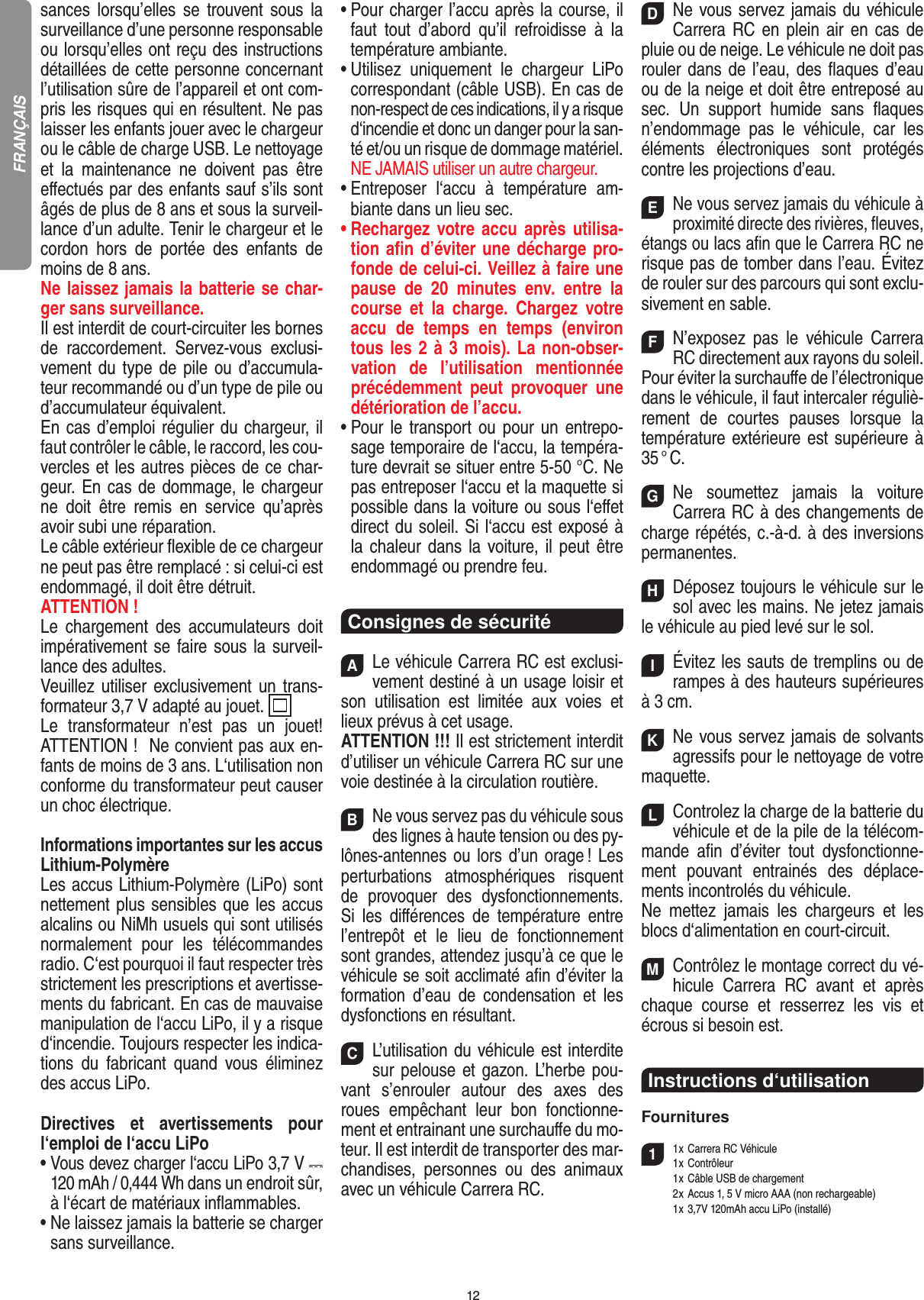 12sances  lorsqu’elles  se  trouvent  sous  la surveillance d’une personne responsable ou lorsqu’elles ont reçu des instructions détaillées de cette personne concernant l’utilisation sûre de l’appareil et ont com-pris les risques qui en résultent. Ne pas laisser les enfants jouer avec le chargeur ou le câble de charge USB. Le nettoyage et  la  maintenance  ne  doivent  pas  être eﬀectués par des enfants sauf s’ils sont âgés de plus de 8 ans et sous la surveil-lance d’un adulte. Tenir le chargeur et le cordon  hors  de  portée  des  enfants  de moins de 8 ans.Ne laissez jamais la batterie se char-ger sans surveillance.Il est interdit de court-circuiter les bornes de  raccordement.  Servez-vous  exclusi-vement du type de pile ou d’accumula-teur recommandé ou d’un type de pile ou d’accumulateur équivalent.En cas d’emploi régulier du chargeur, il faut contrôler le câble, le raccord, les cou-vercles et les autres pièces de ce char-geur. En cas de dommage, le chargeur ne  doit  être  remis  en  service  qu’après avoir subi une réparation. Le câble extérieur ﬂexible de ce chargeur ne peut pas être remplacé : si celui-ci est endommagé, il doit être détruit.ATTENTION !Le  chargement  des  accumulateurs  doit impérativement se faire sous la surveil-lance des adultes. Veuillez  utiliser exclusivement un trans-formateur 3,7 V adapté au jouet.  Le  transformateur  n’est  pas  un  jouet! ATTENTION !  Ne convient pas aux en-fants de moins de 3 ans. L‘utilisation non conforme du transformateur peut causer un choc électrique. Informations importantes sur les accus Lithium-PolymèreLes accus Lithium-Polymère (LiPo) sont nettement plus sensibles que les accus alcalins ou NiMh usuels qui sont utilisés normalement  pour  les  télécommandes radio. C‘est pourquoi il faut respecter très strictement les prescriptions et avertisse-ments du fabricant. En cas de mauvaise manipulation de l‘accu LiPo, il y a risque d‘incendie. Toujours respecter les indica-tions  du  fabricant  quand  vous  éliminez des accus LiPo.Directives  et  avertissements  pour l‘emploi de l‘accu LiPo•  Vous devez charger l‘accu LiPo 3,7 V   120 mAh / 0,444 Wh dans un endroit sûr, à l‘écart de matériaux inﬂammables.•  Ne laissez jamais la batterie se charger sans surveillance. •  Pour charger l’accu après la course, il faut  tout  d’abord  qu’il  refroidisse  à  la température ambiante.•  Utilisez  uniquement  le  chargeur  LiPo correspondant (câble USB). En cas de non-respect de ces indications, il y a risque d‘incendie et donc un danger pour la san-té et/ou un risque de dommage matériel.  NE JAMAIS utiliser un autre chargeur.•  Entreposer  l‘accu  à  température  am-biante dans un lieu sec.•  Rechargez votre accu après  utilisa-tion aﬁn d’éviter une décharge pro-fonde de celui-ci. Veillez à faire une pause  de  20  minutes  env.  entre  la course  et  la  charge.  Chargez  votre accu  de  temps  en  temps  (environ tous les 2 à 3 mois). La non-obser-vation  de  l’utilisation  mentionnée précédemment  peut  provoquer  une détérioration de l’accu.•  Pour le transport ou pour  un entrepo-sage temporaire de l‘accu, la tempéra-ture devrait se situer entre 5-50 °C. Ne pas entreposer l‘accu et la maquette si possible dans la voiture ou sous l‘eﬀet direct du soleil. Si l‘accu est exposé à la chaleur dans la voiture, il peut être endommagé ou prendre feu.Consignes de sécuritéALe véhicule Carrera RC est exclusi-vement destiné à un usage loisir et son  utilisation  est  limitée  aux  voies  et lieux prévus à cet usage. ATTENTION !!! Il est strictement interdit d’utiliser un véhicule Carrera RC sur une voie destinée à la circulation routière.BNe vous servez pas du véhicule sous des lignes à haute tension ou des py-lônes-antennes ou lors d’un orage ! Les perturbations  atmosphériques  risquent de  provoquer  des  dysfonctionnements.  Si  les  diﬀérences  de  température  entre l’entrepôt  et  le  lieu  de  fonctionnement sont grandes, attendez jusqu’à ce que le véhicule se soit acclimaté aﬁn d’éviter la formation  d’eau  de  condensation  et  les dysfonctions en  résultant.CL’utilisation du véhicule est interdite sur pelouse et gazon. L’herbe pou-vant  s’enrouler  autour  des  axes  des roues  empêchant  leur  bon  fonctionne-ment et entrainant une surchauﬀe du mo-teur. Il est interdit de transporter des mar-chandises,  personnes  ou  des  animaux avec un véhicule Carrera RC.DNe vous servez jamais du véhicule Carrera RC  en plein air en  cas de pluie ou de neige. Le véhicule ne doit pas rouler dans de l’eau, des ﬂaques d’eau ou de la neige et doit être entreposé au sec.  Un  support  humide  sans  ﬂaques n’endommage  pas  le  véhicule,  car  les éléments  électroniques  sont  protégés contre les projections d’eau.ENe vous servez jamais du véhicule à proximité directe des rivières, ﬂeuves, étangs ou lacs aﬁn que le Carrera RC ne risque pas de tomber dans l’eau. Évitez de rouler sur des parcours qui sont exclu-sivement en sable.FN’exposez  pas  le  véhicule  Carrera RC directement aux rayons du soleil.Pour éviter la surchauﬀe de l’électronique dans le véhicule, il faut intercaler réguliè-rement  de  courtes  pauses  lorsque  la température extérieure est supérieure à 35 ° C.GNe  soumettez  jamais  la  voiture  Carrera RC à des changements de charge répétés, c.-à-d. à des  inversions permanentes.HDéposez toujours le véhicule sur le sol avec les mains. Ne jetez jamais le véhicule au pied levé sur le sol.IÉvitez les sauts de tremplins ou de rampes à des hauteurs supérieures à 3 cm.KNe vous servez jamais de solvants agressifs pour le nettoyage de votre maquette.LControlez la charge de la batterie du véhicule et de la pile de la télécom-mande  aﬁn  d’éviter  tout  dysfonctionne-ment  pouvant  entrainés  des  déplace-ments incontrolés du véhicule.Ne  mettez  jamais  les  chargeurs  et  les blocs d‘alimentation en court-circuit.MContrôlez le montage correct du vé-hicule  Carrera  RC  avant  et  après chaque  course  et  resserrez  les  vis  et écrous si besoin est.Instructions d‘utilisationFournitures11 x Carrera RC Véhicule   1 x Contrôleur  1 x Câble USB de chargement   2 x Accus 1, 5 V micro AAA (non rechargeable)  1 x 3,7V 120mAh accu LiPo (installé)FRANÇAIS