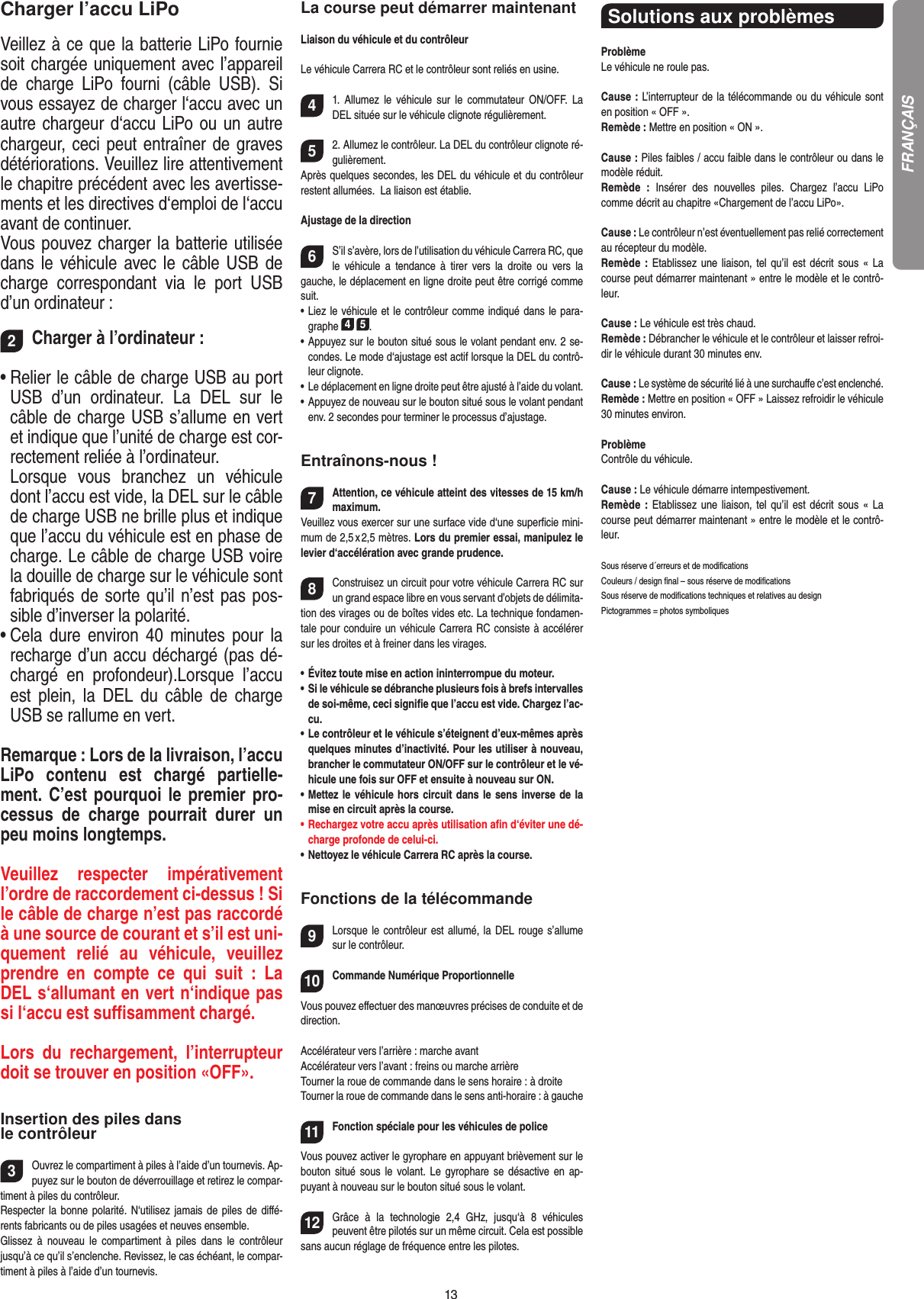13Charger l’accu LiPoVeillez à ce que la batterie LiPo fournie soit chargée uniquement avec l’appareil de  charge  LiPo  fourni  (câble  USB).  Si vous essayez de charger l‘accu avec un autre chargeur d‘accu LiPo ou un autre chargeur, ceci peut entraîner de graves détériorations. Veuillez lire attentivement le chapitre précédent avec les avertisse-ments et les directives d‘emploi de l‘accu avant de continuer.Vous pouvez charger la batterie utilisée dans le véhicule avec le câble USB de charge  correspondant  via  le  port  USB d’un ordinateur :2Charger à l’ordinateur :•  Relier le câble de charge USB au port USB  d’un  ordinateur.  La  DEL  sur  le câble de charge USB s’allume en vert et indique que l’unité de charge est cor-rectement reliée à l’ordinateur. Lorsque  vous  branchez  un  véhicule dont l’accu est vide, la DEL sur le câble de charge USB ne brille plus et indique que l’accu du véhicule est en phase de charge. Le câble de charge USB voire la douille de charge sur le véhicule sont fabriqués de sorte qu’il n’est pas pos-sible d’inverser la polarité.•  Cela dure environ  40  minutes pour la recharge d’un accu déchargé (pas dé-chargé  en  profondeur).Lorsque  l’accu est  plein,  la  DEL  du  câble  de  charge USB se rallume en vert. Remarque : Lors de la livraison, l’accu LiPo  contenu  est  chargé  partielle-ment. C’est pourquoi le premier pro-cessus  de  charge  pourrait  durer  un peu moins longtemps.Veuillez  respecter  impérativement l’ordre de raccordement ci-dessus ! Si le câble de charge n’est pas raccordé à une source de courant et s’il est uni-quement  relié  au  véhicule,  veuillez prendre  en  compte  ce  qui  suit  :  La DEL s‘allumant en vert n‘indique pas si l‘accu est suﬃsamment chargé.Lors  du  rechargement,  l’interrupteur doit se trouver en position «OFF».Insertion des piles dans le contrôleur3Ouvrez le compartiment à piles à l’aide d’un tournevis. Ap-puyez sur le bouton de déverrouillage et retirez le compar-timent à piles du contrôleur. Respecter la bonne  polarité. N‘utilisez jamais de piles de diﬀé-rents fabricants ou de piles usagées et neuves ensemble. Glissez  à  nouveau  le  compartiment  à  piles  dans  le  contrôleur jusqu’à ce qu’il s’enclenche. Revissez, le cas échéant, le compar-timent à piles à l’aide d’un tournevis.La course peut démarrer maintenantLiaison du véhicule et du contrôleurLe véhicule Carrera RC et le contrôleur sont reliés en usine. 41.  Allumez  le  véhicule  sur  le  commutateur  ON/OFF.  La DEL située sur le véhicule clignote régulièrement.52. Allumez le contrôleur. La DEL du contrôleur clignote ré-gulièrement.Après quelques secondes, les DEL du véhicule et du contrôleur restent allumées.  La liaison est établie.Ajustage de la direction6S’il s’avère, lors de l’utilisation du véhicule Carrera RC, que le  véhicule  a  tendance  à  tirer  vers  la  droite  ou  vers  la gauche, le déplacement en ligne droite peut être corrigé comme suit.•  Liez le véhicule et le contrôleur comme indiqué dans le para-graphe 4 5. •  Appuyez sur le bouton situé sous le volant pendant env. 2 se-condes. Le mode d‘ajustage est actif lorsque la DEL du contrô-leur clignote.•  Le déplacement en ligne droite peut être ajusté à l’aide du volant.  •  Appuyez de nouveau sur le bouton situé sous le volant pendant env. 2 secondes pour terminer le processus d’ajustage. Entraînons-nous !7Attention, ce véhicule atteint des vitesses de 15 km/h maximum. Veuillez vous exercer sur une surface vide d‘une superﬁcie mini-mum de 2,5 x 2,5 mètres. Lors du premier essai, manipulez le levier d‘accélération avec grande prudence.8Construisez un circuit pour votre véhicule Carrera RC sur un grand espace libre en vous servant d’objets de délimita-tion des virages ou de boîtes vides etc. La technique fondamen-tale pour conduire un véhicule Carrera RC consiste à accélérer sur les droites et à freiner dans les virages. •       Évitez toute mise en action ininterrompue du moteur.•   Si le véhicule se débranche plusieurs fois à brefs intervalles de soi-même, ceci signiﬁe que l’accu est vide. Chargez l’ac-cu.•   Le contrôleur et le véhicule s’éteignent d’eux-mêmes après quelques minutes d’inactivité. Pour les utiliser à nouveau, brancher le commutateur ON/OFF sur le contrôleur et le vé-hicule une fois sur OFF et ensuite à nouveau sur ON.•   Mettez le véhicule hors circuit dans le sens inverse de la mise en circuit après la course.•   Rechargez votre accu après utilisation aﬁn d‘éviter une dé-charge profonde de celui-ci. •   Nettoyez le véhicule Carrera RC après la course.Fonctions de la télécommande9Lorsque le contrôleur est allumé, la DEL rouge s’allume sur le contrôleur. 10Commande Numérique ProportionnelleVous pouvez eﬀectuer des manœuvres précises de conduite et de direction.Accélérateur vers l’arrière : marche avantAccélérateur vers l’avant : freins ou marche arrièreTourner la roue de commande dans le sens  horaire : à droiteTourner la roue de commande dans le sens anti-horaire : à gauche11Fonction spéciale pour les véhicules de police  Vous pouvez activer le gyrophare en appuyant brièvement sur le bouton situé sous  le  volant.  Le  gyrophare  se  désactive  en  ap-puyant à nouveau sur le bouton situé sous le volant.12Grâce  à  la  technologie  2,4  GHz,  jusqu‘à  8  véhicules peuvent être pilotés sur un même circuit. Cela est possible sans aucun réglage de fréquence entre les pilotes.Solutions aux problèmes ProblèmeLe véhicule ne roule pas.Cause : L’interrupteur de la télécommande ou du véhicule sont en position « OFF ».Remède : Mettre en position « ON ».Cause : Piles faibles / accu faible dans le contrôleur ou dans le  modèle réduit.Remède  :  Insérer  des  nouvelles  piles.  Chargez  l’accu  LiPo  comme décrit au chapitre «Chargement de l’accu LiPo».Cause : Le contrôleur n’est éventuellement pas relié correctement au récepteur du modèle.Remède  :  Etablissez  une  liaison,  tel  qu’il  est  décrit  sous  «  La course peut démarrer maintenant » entre le modèle et le contrô-leur.Cause : Le véhicule est très chaud.Remède : Débrancher le véhicule et le contrôleur et laisser refroi-dir le véhicule durant 30 minutes env.Cause : Le système de sécurité lié à une surchauﬀe c’est enclenché.Remède : Mettre en position « OFF » Laissez refroidir le véhicule 30 minutes environ.ProblèmeContrôle du véhicule.Cause : Le véhicule démarre intempestivement.Remède  :  Etablissez  une  liaison,  tel  qu’il  est  décrit  sous  «  La course peut démarrer maintenant » entre le modèle et le contrô-leur.Sous réserve d´erreurs et de modiﬁcationsCouleurs / design ﬁnal – sous réserve de modiﬁcationsSous réserve de modiﬁcations techniques et relatives au designPictogrammes = photos symboliquesFRANÇAIS