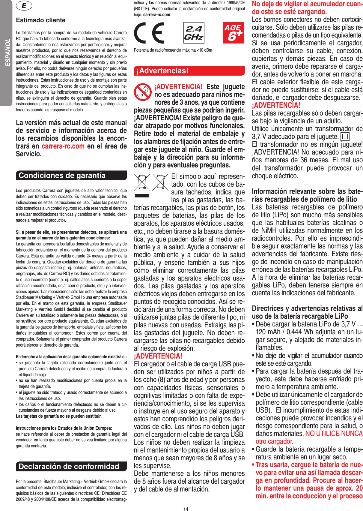 14Estimado clienteLe felicitamos por la compra de su modelo de vehículo  Carrera RC que ha sido fabricado conforme a la tecnología más avanza-da. Constantemente nos esforzamos por perfeccionar y mejorar nuestros productos, por  lo  que  nos   reservamos el  derecho  de realizar modiﬁcaciones en el  aspecto técnico y en relación al equi-pamiento, material y diseño en cualquier momento y sin previo aviso. Por ello, no podrá derivarse ningún derecho por pequeñas diferencias entre este producto y los datos y las ﬁguras de estas instrucciones. Estas instrucciones de uso y de montaje son parte integrante del producto. En caso de que no se cumplan las ins-trucciones de uso y las indicaciones de seguridad contenidas en ellas,  se  extinguirá el derecho  de  garantía.  Guarde  bien  estas instrucciones para poder consultarlas más tarde, y entréguelas a terceros cuando les traspase el modelo.La versión más actual de este manual de  servicio  e   información  acerca  de los  recambios  disponibles  la  encon-trará en carrera-rc.com en el área de Servicio.Condiciones de garantía Los  productos  Carrera  son  juguetes  de  alto  valor  técnico,  que  deben ser tratados con cuidado. Es necesario que observe las indicaciones de estas instrucciones de uso. Todas las piezas han sido sometidas a un control riguroso (queda reservado el derecho a realizar modiﬁcaciones técnicas y cambios en el modelo, desti-nados a mejorar el producto). Si, a pesar de ello, se presentaran defectos, se aplicará una garantía en el marco de las siguientes condiciones:La garantía comprenderá los fallos demostrables de material y de fabricación existentes en el momento de la compra del producto Carrera. Esta garantía es válida durante 24 meses a partir de la fecha de compra. Quedan excluidas del derecho de garantía las piezas de desgaste (como p. ej. baterías, antenas, neumáticos, engranajes, etc. de Carrera RC) y los daños debidos al tratamien-to o uso incorrecto (como p. ej. saltos altos superiores a la espe-ciﬁcación recomendada, dejar caer el producto, etc.) y a interven-ciones ajenas. Las reparaciones sólo las debe realizar la empresa Stadlbauer Marketing + Vertrieb GmbH o una empresa autorizada por ella. En el marco de esta garantía, la empresa Stadlbauer Marketing  +  Vertrieb  GmbH  decidirá  si  se cambia  el  producto  Carrera en su totalidad o solamente las piezas defectuosas, o si se sustituye por otro producto equivalente. Quedan excluidos de la garantía los gastos de transporte, embalaje y ﬂete, así como los daños  imputables  al  comprador.  Estos  corren  por  cuenta  del  comprador. Solamente el primer comprador del producto Carrera podrá ejercer el  derecho de garantía.El derecho a la aplicación de la garantía solamente existirá si:•  se  presenta  la  tarjeta  rellenada  correctamente  junto  con  el  producto Carrera defectuoso y el recibo de compra, la  factura o el tíquet de caja.•  no  se  han  realizado  modiﬁcaciones  por  cuenta  propia  en  la  tarjeta de garantía.•  el juguete ha sido tratado y usado correctamente de acuerdo a las instrucciones de uso.•  los daños  o el funcionamiento defectuoso no se deben a cir-cunstancias de fuerza mayor o al desgaste debido al uso.Las tarjetas de garantía no se pueden sustituir.Instrucciones para los Estados de la Unión Europea: se hace referencia al deber de prestación de garantía legal del vendedor, en tanto que este deber no se vea limitado por alguna garantía contraria.Declaración de conformidad Por la presente, Stadlbauer Marketing + Vertrieb GmbH declara la conformidad de este modelo, inclusive el  controlador, con los re-quisitos básicos de las siguientes directrices CE: Directrices CE 2009/48 y 2004/108/CE acerca de la compatibilidad electromag-nética y las demás normas relevantes de la directriz 1999/5/CE (R&amp;TTE). Puede solicitar la declaración de conformidad original bajo: carrera-rc.com.                               Potencia de radiofrecuencia máxima &lt;10 dBm¡Advertencias!¡ADVERTENCIA!  Este  juguete no es adecuado para niños me-nores de 3 anos, ya que contiene piezas pequeñas que se podrían ingerir. ¡ADVERTENCIA! Existe peligro de que-dar atrapado por motivos funcionales. Retire todo el material de embalaje  y los alambres de ﬁjación antes de entre-gar este juguete al niño. Guarde el em-balaje y la dirección para su informa-ción y para eventuales preguntas.El  símbolo  aquí  represen-tado, con los cubos de ba-sura  tachados,    indica  que las pilas gastadas, las ba-terías recargables, las pilas de botón, los paquetes  de  baterías,  las  pilas  de  los aparatos, los aparatos eléctricos usados, etc., no deben tirarse a la basura domés-tica, ya que pueden dañar al medio am-biente y a la salud. Ayude a conservar el medio ambiente y a cuidar  de  la  salud pública,  y  enseñe  también  a  sus  hijos cómo  eliminar  correctamente  las  pilas gastadas y los aparatos eléctricos usa-dos.  Las  pilas  gastadas  y  los  aparatos eléctricos viejos deben entregarse en los puntos de recogida conocidos. Así se re-ciclarán de una forma correcta. No deben utilizarse juntas pilas de diferente tipo, ni pilas nuevas con usadas. Extraiga las pi-las gastadas del juguete. No deben re-cargarse las pilas no recargables debido al riesgo de explosión. ¡ADVERTENCIA! El cargador o el cable de carga USB pue-den ser utilizados por niños a partir de los ocho (8) años de edad y por personas con  capacidades  físicas,  sensoriales  o cognitivas limitadas o con falta de expe-riencia/conocimiento, si se les supervisa o instruye en el uso seguro del aparato y estos han comprendido los peligros deri-vados de ello. Los niños no deben jugar con el cargador ni el cable de carga USB. Los niños no deben realizar la limpieza ni el mantenimiento propios del usuario a menos que sean mayores de 8 años y se les supervise. Debe  mantenerse a los niños menores de 8 años fuera del alcance del cargador y del cable de alimentación. No deje de vigilar el acumulador cuan-do este se esté cargando.Los bornes conectores no deben cortocir-cuitarse. Sólo deben utilizarse las pilas re-comendadas o pilas de un tipo equivalente.Si  se  usa  periódicamente  el  cargador, deben  controlarse  su  cable,  conexión, cubiertas  y  demás  piezas.  En  caso  de avería, primero debe repararse el carga-dor, antes de volverlo a poner en marcha.El cable exterior ﬂexible de este carga-dor no puede sustituirse: si el cable está dañado, el cargador debe desguazarse.¡ADVERTENCIA! Las pilas recargables sólo deben cargar-se bajo la vigilancia de un adulto. Utilice únicamente un transformador de 3,7 V adecuado para el juguete.  El transformador no  es  ningún juguete!  ¡ADVERTENCIA! No adecuado para ni-ños menores de 36 meses. El mal uso del  transformador  puede  provocar  un choque eléctrico. Información relevante sobre las bate-rías recargables de polímero de litioLas  baterías  recargables  de  polímero de litio (LiPo) son mucho más sensibles que  las  habituales  baterías  alcalinas  o de NiMH utilizadas normalmente en los radiocontroles.  Por  ello  es  imprescindi-ble seguir exactamente las normas y las advertencias del fabricante. Existe ries-go de incendio en caso de manipulación errónea de las baterías recargables LiPo. A la hora de eliminar las baterías recar-gables LiPo, deben tenerse siempre en cuenta las indicaciones del fabricante.Directrices y advertencias relativas al uso de la batería recargable LiPo•  Debe cargar la batería LiPo de 3,7 V   120 mAh / 0,444 Wh adjunta en un lu-gar seguro, y alejado de materiales in-ﬂamables.•  No deje de vigilar el acumulador cuando este se esté  cargando. •  Para cargar la batería después del tra-yecto, esta debe  haberse enfriado pri-mero a temperatura ambiente.•  Debe utilizar únicamente el cargador de polímero de litio correspondiente (cable USB).  El incumplimiento de estas indi-caciones puede provocar incendios y el riesgo correspondiente para la salud, o daños materiales. NO UTILICE NUNCA otro cargador.•  Guarde la batería recargable a tempe-ratura ambiente en un lugar seco.•  Tras usarla, cargue la batería de nue-vo para evitar una así llamada descar-ga en profundidad. Procure al hacer-lo mantener una pausa de aprox. 20 min. entre la conducción y el proceso ESPAŃOL