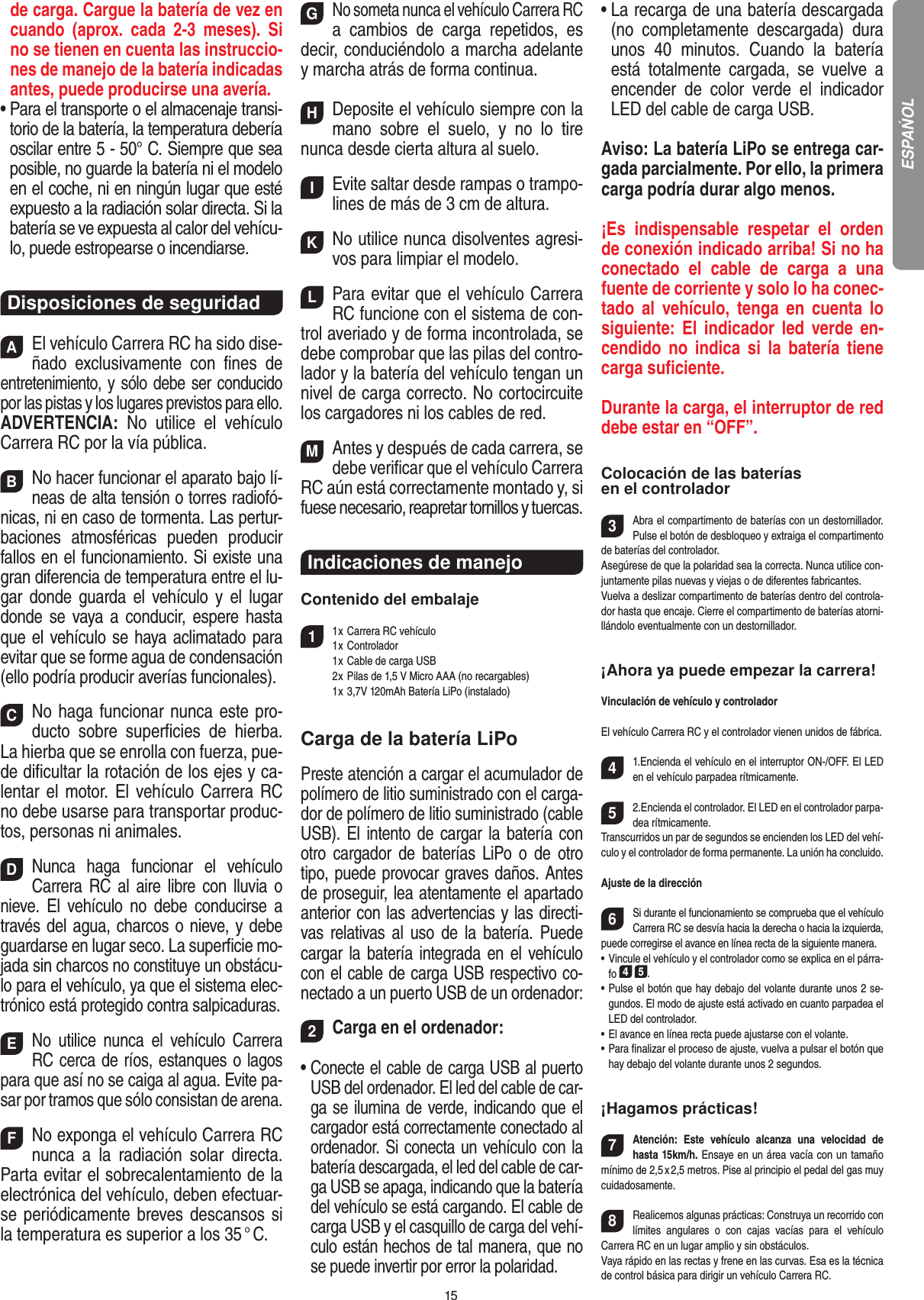 15de carga. Cargue la batería de vez en cuando  (aprox.  cada  2-3  meses).  Si no se tienen en cuenta las instruccio-nes de manejo de la batería indicadas antes, puede producirse una avería.•  Para el transporte o el almacenaje transi-torio de la batería, la temperatura debería oscilar entre 5 - 50° C. Siempre que sea posible, no guarde la batería ni el modelo en el coche, ni en ningún lugar que esté expuesto a la radiación solar directa. Si la batería se ve expuesta al calor del vehícu-lo, puede estropearse o incendiarse.Disposiciones de seguridadAEl vehículo Carrera RC ha sido dise-ñado  exclusivamente  con  ﬁnes  de entretenimiento, y sólo debe ser conducido por las pistas y los lugares previstos para ello. ADVERTENCIA:  No  utilice  el  vehículo Carrera RC por la vía pública.BNo hacer funcionar el aparato bajo lí-neas de alta tensión o torres radiofó-nicas, ni en caso de tormenta. Las pertur-baciones  atmosféricas  pueden  producir fallos en el funcionamiento. Si existe una gran diferencia de temperatura entre el lu-gar  donde  guarda  el  vehículo y  el  lugar donde se vaya a conducir, espere hasta que el vehículo se haya aclimatado para evitar que se forme agua de condensación (ello podría producir averías funcionales).CNo haga funcionar nunca este pro-ducto  sobre  superﬁcies  de  hierba. La hierba que se enrolla con fuerza, pue-de diﬁcultar la rotación de los ejes y ca-lentar el motor. El vehículo Carrera RC no debe usarse para transportar produc-tos, personas ni animales.DNunca  haga  funcionar  el  vehículo  Carrera RC  al aire libre  con lluvia o nieve.  El  vehículo  no  debe  conducirse  a través del agua, charcos o nieve, y debe guardarse en lugar seco. La superﬁcie mo-jada sin charcos no constituye un obstácu-lo para el vehículo, ya que el sistema elec-trónico está protegido contra salpicaduras.ENo  utilice  nunca  el  vehículo  Carrera RC cerca de ríos, estanques o lagos para que así no se caiga al agua. Evite pa-sar por tramos que sólo consistan de arena.FNo exponga el vehículo Carrera RC nunca  a  la   radiación  solar  directa. Parta evitar el sobrecalentamiento de la electrónica del vehículo, deben efectuar-se periódicamente  breves descansos si la temperatura es superior a los 35 ° C.GNo someta nunca el vehículo Carrera RC a  cambios  de  carga  repetidos,  es decir, conduciéndolo a marcha adelante y marcha atrás de forma continua.HDeposite el vehículo siempre con la mano  sobre  el  suelo,  y  no  lo  tire  nunca desde cierta altura al suelo.IEvite saltar desde rampas o trampo-lines de más de 3 cm de altura.KNo utilice nunca disolventes agresi-vos para limpiar el modelo.LPara evitar que el vehículo Carrera RC funcione con el sistema de con-trol averiado y de forma incontrolada, se debe comprobar que las pilas del contro-lador y la batería del vehículo tengan un nivel de carga correcto. No cortocircuite los cargadores ni los cables de red.MAntes y después de cada carrera, se debe veriﬁcar que el vehículo Carrera RC aún está correctamente montado y, si fuese necesario, reapretar tornillos y tuercas.Indicaciones de manejo Contenido del embalaje11 x Carrera RC vehículo   1 x Controlador  1 x Cable de carga USB   2 x Pilas de 1,5 V Micro AAA (no recargables)  1 x 3,7V 120mAh Batería LiPo (instalado)Carga de la batería LiPoPreste atención a cargar el acumulador de polímero de litio suministrado con el carga-dor de polímero de litio suministrado (cable USB). El intento de cargar la batería con otro cargador  de  baterías  LiPo  o  de  otro tipo, puede provocar graves daños. Antes de proseguir, lea atentamente el apartado anterior con las advertencias y las directi-vas relativas  al  uso  de  la  batería.  Puede cargar la batería integrada en el vehículo con el cable de carga USB respectivo co-nectado a un puerto USB de un ordenador:2Carga en el ordenador:•  Conecte el cable de carga USB al puerto USB del ordenador. El led del cable de car-ga se ilumina de verde, indicando que el cargador está correctamente conectado al ordenador. Si conecta un vehículo con la batería descargada, el led del cable de car-ga USB se apaga, indicando que la batería del vehículo se está cargando. El cable de carga USB y el casquillo de carga del vehí-culo están hechos de tal manera, que no se puede invertir por error la polaridad.•  La recarga de una batería descargada (no  completamente  descargada)  dura unos  40  minutos.  Cuando  la  batería está  totalmente  cargada,  se  vuelve  a encender  de  color  verde  el  indicador LED del cable de carga USB. Aviso: La batería LiPo se entrega car-gada parcialmente. Por ello, la primera carga podría durar algo menos.¡Es  indispensable  respetar  el  orden de conexión indicado arriba! Si no ha conectado  el  cable  de  carga  a  una fuente de corriente y solo lo ha conec-tado  al  vehículo,  tenga  en  cuenta  lo siguiente: El indicador led verde en-cendido  no  indica  si  la  batería  tiene carga suﬁciente.Durante la carga, el interruptor de red debe estar en “OFF”.Colocación de las baterías en el controlador3Abra el compartimento de baterías con un destornillador. Pulse el botón de desbloqueo y extraiga el compartimento de baterías del controlador.Asegúrese de que la polaridad sea la correcta. Nunca utilice con-juntamente pilas nuevas y viejas o de diferentes fabricantes. Vuelva a deslizar compartimento de baterías dentro del controla-dor hasta que encaje. Cierre el compartimento de baterías atorni-llándolo eventualmente con un destornillador.¡Ahora ya puede empezar la carrera!Vinculación de vehículo y controladorEl vehículo Carrera RC y el controlador vienen unidos de fábrica. 41.Encienda el vehículo en el interruptor ON-/OFF. El LED en el vehículo parpadea rítmicamente. 52.Encienda el controlador. El LED en el controlador parpa-dea rítmicamente.Transcurridos un par de segundos se encienden los LED del vehí-culo y el controlador de forma permanente. La unión ha concluido.Ajuste de la dirección6Si durante el funcionamiento se comprueba que el vehículo Carrera RC se desvía hacia la derecha o hacia la izquierda, puede corregirse el avance en línea recta de la siguiente manera.•  Vincule el vehículo y el controlador como se explica en el párra-fo 4 5. •  Pulse el botón que hay debajo del volante durante unos 2 se-gundos. El modo de ajuste está activado en cuanto parpadea el LED del controlador.•  El avance en línea recta puede ajustarse con el volante. •  Para ﬁnalizar el proceso de ajuste, vuelva a pulsar el botón que hay debajo del volante durante unos 2 segundos. ¡Hagamos prácticas!7Atención:  Este  vehículo  alcanza  una  velocidad  de  hasta 15km/h. Ensaye en un área vacía con un tamaño mínimo de 2,5 x 2,5 metros. Pise al principio el pedal del gas muy cuidadosamente.  8Realicemos algunas prácticas: Construya un recorrido con límites  angulares  o  con  cajas  vacías  para  el  vehículo  Carrera RC en un lugar amplio y sin obstáculos. Vaya rápido en las rectas y frene en las curvas. Esa es la técnica de control básica para dirigir un vehículo Carrera RC.ESPAŃOL