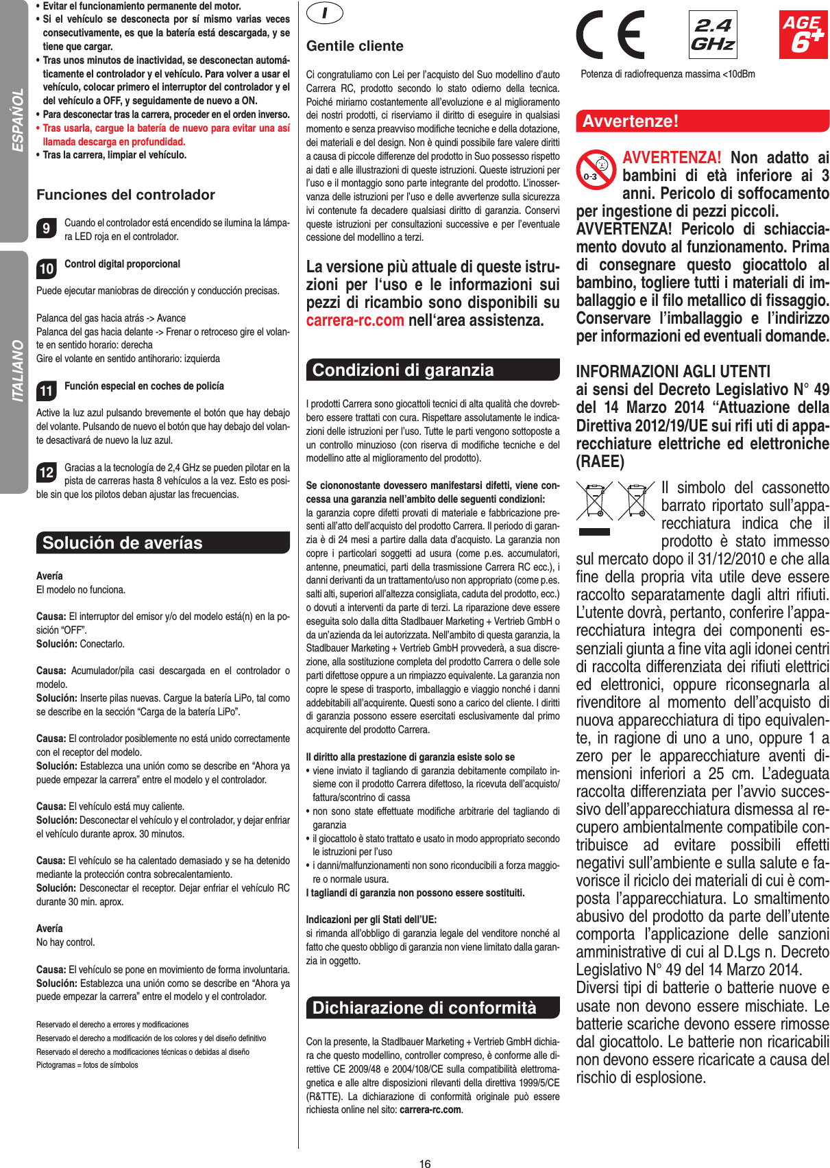 16•   Evitar el funcionamiento permanente del motor.•   Si  el  vehículo  se  desconecta  por  sí  mismo  varias  veces consecutivamente, es que la batería está descargada, y se tiene que cargar.•   Tras unos minutos de inactividad, se desconectan automá-ticamente el controlador y el vehículo. Para volver a usar el vehículo, colocar primero el interruptor del controlador y el del vehículo a OFF, y seguidamente de nuevo a ON.•    Para desconectar tras la carrera, proceder en el orden inverso.•   Tras usarla, cargue la batería de nuevo para evitar una así llamada descarga en profundidad. •   Tras la carrera, limpiar el vehículo.Funciones del controlador9Cuando el controlador está encendido se ilumina la lámpa-ra LED roja en el controlador. 10Control digital proporcionalPuede ejecutar maniobras de dirección y conducción precisas.Palanca del gas hacia atrás -&gt; Avance Palanca del gas hacia delante -&gt; Frenar o retroceso gire el volan-te en sentido horario: derechaGire el volante en sentido antihorario: izquierda11Función especial en coches de policía Active la luz azul pulsando brevemente el botón que hay debajo del volante. Pulsando de nuevo el botón que hay debajo del volan-te desactivará de nuevo la luz azul.12Gracias a la tecnología de 2,4 GHz se pueden pilotar en la pista de carreras hasta 8 vehículos a la vez. Esto es posi-ble sin que los pilotos deban ajustar las frecuencias.Solución de averíasAveríaEl modelo no funciona.Causa: El interruptor del emisor y/o del modelo está(n) en la po-sición “OFF”.Solución: Conectarlo.Causa:  Acumulador/pila  casi  descargada  en  el  controlador  o modelo.Solución: Inserte pilas nuevas. Cargue la batería LiPo, tal como se describe en la sección “Carga de la batería LiPo”.Causa: El controlador posiblemente no está unido correctamente con el receptor del modelo.Solución: Establezca una unión como se describe en “Ahora ya puede empezar la carrera” entre el modelo y el controlador.Causa: El vehículo está muy caliente.Solución: Desconectar el vehículo y el controlador, y dejar enfriar el vehículo durante aprox. 30 minutos.Causa: El vehículo se ha calentado demasiado y se ha  detenido mediante la protección contra sobrecalentamiento.Solución: Desconectar el receptor. Dejar enfriar el vehículo RC durante 30 min. aprox.AveríaNo hay control.Causa: El vehículo se pone en movimiento de forma involuntaria.Solución: Establezca una unión como se describe en “Ahora ya puede empezar la carrera” entre el modelo y el controlador.Reservado el derecho a errores y modiﬁcacionesReservado el derecho a modiﬁcación de los colores y del diseño deﬁnitivoReservado el derecho a modiﬁcaciones técnicas o debidas al diseñoPictogramas = fotos de símbolosGentile clienteCi congratuliamo con Lei per l’acquisto del Suo modellino d’auto Carrera  RC,  prodotto  secondo  lo  stato  odierno  della  tecnica.  Poiché miriamo costantemente all’evoluzione e al miglioramento dei nostri prodotti, ci riserviamo il diritto di eseguire in qualsiasi momento e senza preavviso modiﬁche tecniche e della dotazione, dei materiali e del design. Non è quindi possibile fare valere diritti a causa di piccole diﬀerenze del prodotto in Suo possesso rispetto ai dati e alle illustrazioni di queste istruzioni. Queste istruzioni per l’uso e il montaggio sono parte integrante del prodotto. L’inosser-vanza delle istruzioni per l’uso e delle avvertenze sulla sicurezza ivi contenute fa decadere qualsiasi  diritto di garanzia. Conservi queste istruzioni per consultazioni successive e per l’eventuale cessione del modellino a terzi.La versione più attuale di queste istru-zioni  per  l‘uso  e  le  informazioni  sui pezzi di ricambio sono disponibili su carrera-rc.com nell‘area assistenza.Condizioni di garanzia I prodotti Carrera sono giocattoli tecnici di alta qualità che dovreb-bero essere trattati con cura. Rispettare assolutamente le indica-zioni delle istruzioni per l’uso. Tutte le parti vengono sottoposte a un controllo minuzioso  (con  riserva di modiﬁche tecniche  e del modellino atte al miglioramento del prodotto). Se ciononostante dovessero manifestarsi difetti, viene con-cessa una garanzia nell’ambito delle seguenti condizioni:la garanzia copre difetti provati di materiale e fabbricazione pre-senti all’atto dell’acquisto del prodotto Carrera. Il periodo di garan-zia è di 24 mesi a partire dalla data d’acquisto. La garanzia non copre  i  particolari  soggetti  ad  usura  (come  p.es.  accumulatori, antenne, pneumatici, parti della trasmissione Carrera RC ecc.), i danni derivanti da un trattamento/uso non appropriato (come p.es. salti alti, superiori all’altezza consigliata, caduta del prodotto, ecc.) o dovuti a interventi da parte di terzi. La riparazione deve essere eseguita solo dalla ditta Stadlbauer Marketing + Vertrieb GmbH o da un’azienda da lei autorizzata. Nell’ambito di questa garanzia, la Stadlbauer Marketing + Vertrieb GmbH provvederà, a sua discre-zione, alla sostituzione completa del prodotto Carrera o delle sole parti difettose oppure a un rimpiazzo equivalente. La garanzia non copre le spese di trasporto, imballaggio e viaggio nonché i danni addebitabili all’acquirente. Questi sono a carico del cliente. I diritti di garanzia possono essere esercitati esclusivamente dal primo acquirente del prodotto Carrera.  Il diritto alla prestazione di garanzia esiste solo se•   viene inviato il tagliando di garanzia debitamente compilato in-sieme con il prodotto Carrera difettoso, la ricevuta dell’acquisto/fattura/scontrino di cassa•   non sono  state  eﬀettuate  modiﬁche  arbitrarie  del tagliando  di garanzia•   il giocattolo è stato trattato e usato in modo appropriato secondo le istruzioni per l’uso•   i danni/malfunzionamenti non sono riconducibili a forza maggio-re o normale usura.I tagliandi di garanzia non possono essere sostituiti. Indicazioni per gli Stati dell’UE:si rimanda all’obbligo di garanzia legale del venditore nonché al fatto che questo obbligo di garanzia non viene limitato dalla garan-zia in oggetto.Dichiarazione di conformitàCon la presente, la Stadlbauer Marketing + Vertrieb GmbH dichia-ra che questo modellino, controller compreso, è conforme alle di-rettive CE 2009/48 e 2004/108/CE sulla compatibilità elettroma-gnetica e alle altre disposizioni rilevanti della direttiva 1999/5/CE (R&amp;TTE).  La  dichiarazione  di  conformità  originale  può  essere  richiesta online nel sito: carrera-rc.com.                               Potenza di radiofrequenza massima &lt;10dBmAvvertenze!AVVERTENZA!  Non  adatto  ai bambini  di  età  inferiore  ai  3 anni. Pericolo di soﬀocamento per ingestione di pezzi piccoli. AVVERTENZA!  Pericolo  di  schiaccia-mento dovuto al funzionamento. Prima di  consegnare  questo  giocattolo  al bambino, togliere tutti i materiali di im-ballaggio e il ﬁlo metallico di ﬁssaggio. Conservare  l’imballaggio  e  l’indirizzo per informazioni ed eventuali domande. INFORMAZIONI AGLI UTENTIai sensi del Decreto Legislativo N° 49 del  14  Marzo  2014  “Attuazione  della  Direttiva 2012/19/UE sui riﬁ uti di appa-recchiature  elettriche  ed  elettroniche (RAEE) Il  simbolo  del  cassonetto barrato riportato sull’appa-recchiatura  indica  che  il prodotto  è  stato  immesso sul mercato dopo il 31/12/2010 e che alla ﬁne della propria vita utile  deve  essere raccolto separatamente dagli altri riﬁuti. L’utente dovrà, pertanto, conferire l’appa-recchiatura  integra  dei  componenti  es-senziali giunta a ﬁne vita agli idonei centri di raccolta diﬀerenziata dei riﬁuti elettrici ed  elettronici,  oppure  riconsegnarla  al  rivenditore  al  momento  dell’acquisto  di nuova apparecchiatura di tipo equivalen-te, in ragione di uno a uno, oppure 1 a zero  per  le  apparecchiature  aventi  di-mensioni  inferiori  a  25  cm.  L’adeguata raccolta diﬀerenziata per l’avvio succes-sivo dell’apparecchiatura dismessa al re-cupero ambientalmente compatibile con-tribuisce  ad  evitare  possibili  eﬀetti negativi sull’ambiente e sulla salute e fa-vorisce il riciclo dei materiali di cui è com-posta l’apparecchiatura. Lo smaltimento abusivo del prodotto da parte dell’utente comporta  l’applicazione  delle  sanzioni amministrative di cui al D.Lgs n. Decreto Legislativo N° 49 del 14 Marzo 2014. Diversi tipi di batterie o batterie nuove e usate non devono essere mischiate. Le batterie scariche devono essere rimosse dal giocattolo. Le batterie non ricaricabili non devono essere ricaricate a causa del rischio di esplosione. ESPAŃOLITALIANO