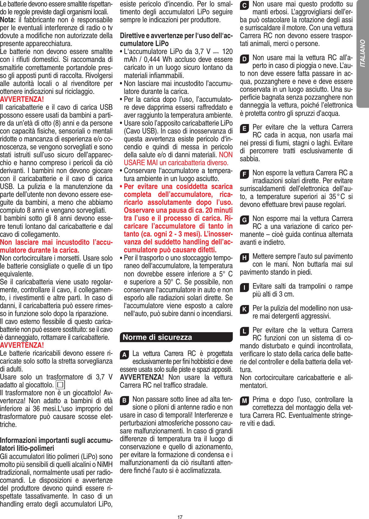 17Le batterie devono essere smaltite rispettan-do le regole previste dagli organismi locali.Nota: il fabbricante non è responsabile per le eventuali interferenze di radio o tv dovute a modiﬁche non autorizzate della presente apparecchiatura.Le batterie non devono essere smaltite con i riﬁuti domestici. Si raccomanda di smaltirle correttamente portandole pres-so gli apposti punti di raccolta. Rivolgersi alle  autorità  locali  o  al  rivenditore  per  ottenere indicazioni sul riciclaggio.AVVERTENZA!Il caricabatterie e il cavo di carica USB possono essere usati da bambini a parti-re da un’età di otto (8) anni e da persone con capacità ﬁsiche, sensoriali o mentali ridotte o mancanza di esperienza e/o co-noscenza, se vengono sorvegliati e sono stati  istruiti  sull’uso  sicuro  dell’apparec-chio e hanno compreso i pericoli da ciò derivanti. I bambini non devono giocare con  il  caricabatterie  e  il  cavo  di  carica USB.  La  pulizia  e  la  manutenzione  da parte dell’utente non devono essere ese-guite da bambini, a meno che abbiamo compiuto 8 anni e vengano sorvegliati. I bambini sotto gli 8 anni devono esse-re tenuti lontano dal caricabatterie e dal cavo di collegamento. Non  lasciare  mai  incustodito  l’accu-mulatore durante la carica.Non cortocircuitare i morsetti. Usare solo le batterie consigliate o quelle di un tipo equivalente. Se il caricabatteria viene usato regolar-mente, controllare il cavo, il collegamen-to, i rivestimenti e altre parti. In caso di danni, il caricabatteria può essere rimes-so in funzione solo dopo la riparazione.Il cavo esterno ﬂessibile di questo carica-batterie non può essere sostituito: se il cavo è danneggiato, rottamare il caricabatterie.AVVERTENZA!Le batterie ricaricabili devono essere ri-caricate solo sotto la stretta sorveglianza di adulti. Usare  solo  un  trasformatore  di  3,7  V adatto al giocattolo.  Il trasformatore non è un giocattolo! Av-vertenza!  Non  adatto  a  bambini  di  età inferiore ai 36 mesi.L‘uso improprio del trasformatore  può  causare  scosse  elet-triche.  Informazioni importanti sugli accumu-latori litio-polimeriGli accumulatori litio polimeri (LiPo) sono molto più sensibili di quelli alcalini o NiMH tradizionali, normalmente usati per radio-comandi.  Le  disposizioni  e  avvertenze del  produttore  devono  quindi  essere  ri-spettate  tassativamente.  In  caso  di  un handling errato degli accumulatori LiPo, esiste  pericolo  d‘incendio.  Per  lo  smal-timento degli accumulatori LiPo seguire sempre le indicazioni per produttore.Direttive e avvertenze per l‘uso dell‘ac-cumulatore LiPo•  L‘accumulatore LiPo da 3,7 V    120 mAh / 0,444 Wh accluso deve essere caricato in un luogo sicuro lontano da materiali inﬁammabili.•  Non lasciare mai incustodito l’accumu-latore durante la carica.  •  Per la carica dopo l’uso,  l’accumulato-re deve dapprima essersi raﬀreddato e aver raggiunto la temperatura ambiente.•  Usare solo l’apposito caricabatterie LiPo (Cavo USB). In caso di inosservanza di questa avvertenza esiste pericolo d‘in-cendio  e  quindi  di  messa  in  pericolo della salute e/o di danni materiali. NON USARE MAI un caricabatteria diverso.•  Conservare l‘accumulatore a tempera-tura ambiente in un luogo asciutto.•  Per  evitare  una  cosiddetta  scarica completa  dell’accumulatore,  rica-ricarlo  assolutamente  dopo  l’uso. Osservare una pausa di ca. 20 minuti tra l’uso e il processo di carica. Ri-caricare  l’accumulatore  di  tanto  in tanto (ca. ogni 2 - 3 mesi). L’inosser-vanza del suddetto handling dell’ac-cumulatore può causare difetti.•  Per il trasporto o uno stoccaggio tempo-raneo dell‘accumulatore, la temperatura non  dovrebbe  essere  inferiore  a  5°  C e superiore a 50° C. Se possibile, non conservare l‘accumulatore in auto e non esporlo alle radiazioni solari dirette. Se l‘accumulatore  viene  esposto  a  calore nell‘auto, può subire danni o incendiarsi.Norme di sicurezzaALa  vettura  Carrera  RC  è  progettata esclusivamente per ﬁni hobbistici e deve essere usata solo sulle  piste e spazi appositi.AVVERTENZA!  Non  usare  la  vettura Carrera RC nel traﬃco stradale.BNon passare sotto linee ad alta ten-sione o piloni di antenne radio e non usare in caso di temporali! Interferenze e perturbazioni atmosferiche possono cau-sare malfunzionamenti. In caso di grandi diﬀerenze  di  temperatura tra il luogo di conservazione e quello di azionamento, per evitare la formazione di condensa e i malfunzionamenti da ciò risultanti atten-dere ﬁnché l’auto si è acclimatizzata.CNon  usare  mai  questo  prodotto  su manti erbosi. L’aggrovigliarsi dell’er-ba può ostacolare la rotazione degli assi e surriscaldare il motore. Con una  vettura Carrera RC non devono essere traspor-tati animali, merci o persone.DNon  usare mai la vettura  RC  all’a-perto in caso di pioggia o neve. L’au-to non deve essere fatta passare in ac-qua, pozzanghere e neve e deve essere conservata in un luogo asciutto. Una su-perﬁcie bagnata senza pozzanghere non danneggia la vettura, poiché l’elettronica è protetta contro gli spruzzi d’acqua.EPer  evitare  che  la  vettura  Carrera RC cada in acqua, non usarla mai nei pressi di ﬁumi, stagni o laghi. Evitare di  percorrere  tratti  esclusivamente  di  sabbia.FNon esporre la vettura Carrera RC a irradiazioni  solari dirette. Per evitare surriscaldamenti  dell’elettronica  dell’au-to,  a  temperature  superiori  ai  35 ° C  si devono eﬀettuare brevi pause regolari.GNon esporre mai la vettura Carrera RC a una variazione di carico per-manente – cioè guida continua alternata avanti e indietro.HMettere sempre l’auto sul pavimento con  le  mani.  Non  buttarla  mai  sul  pavimento stando in piedi.IEvitare  salti  da  trampolini  o  rampe più alti di 3 cm.KPer la pulizia del modellino non usa-re mai detergenti aggressivi.LPer  evitare  che  la  vettura  Carrera RC  funzioni  con  un  sistema  di  co-mando disturbato e quindi incontrollata, veriﬁcare lo stato della carica delle batte-rie del controller e della batteria della vet-tura.Non  cortocircuitare  caricabatterie  e  ali-mentatori.MPrima  e  dopo  l’uso,  controllare  la correttezza del montaggio della vet-tura Carrera RC. Eventualmente stringe-re viti e dadi.ITALIANO