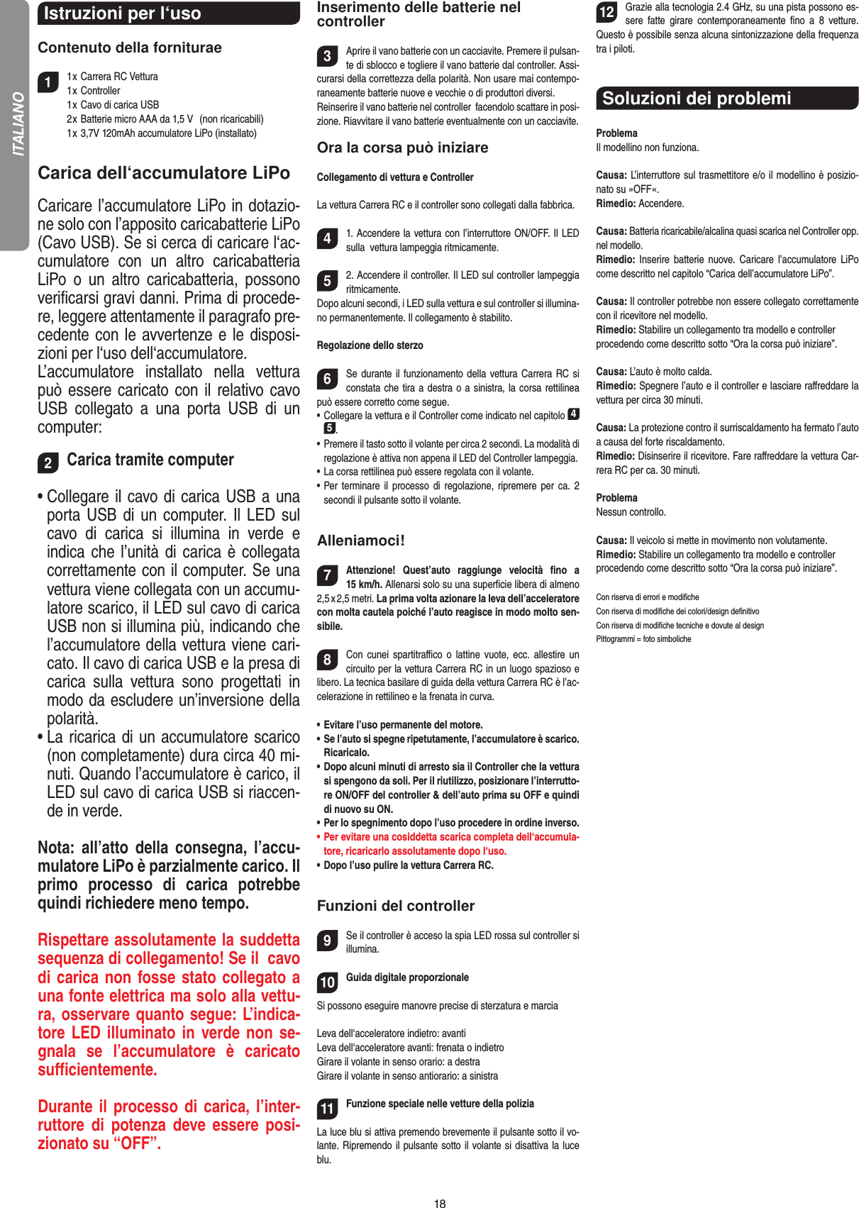 18Istruzioni per l‘uso Contenuto della forniturae11 x Carrera RC Vettura   1 x Controller  1 x Cavo di carica USB  2 x Batterie micro AAA da 1,5 V   (non ricaricabili)  1 x 3,7V 120mAh accumulatore LiPo (installato)Carica dell‘accumulatore LiPoCaricare l’accumulatore LiPo in dotazio-ne solo con l’apposito caricabatterie LiPo (Cavo USB). Se si cerca di caricare l‘ac-cumulatore  con  un  altro  caricabatteria LiPo  o  un  altro  caricabatteria,  possono veriﬁcarsi gravi danni. Prima di procede-re, leggere attentamente il paragrafo pre-cedente con le avvertenze e le disposi-zioni per l‘uso dell‘accumulatore.L’accumulatore  installato  nella  vettura  può essere caricato con il relativo cavo USB  collegato  a  una  porta  USB  di  un computer:     2Carica tramite computer•   Collegare il cavo di carica USB a una porta USB di un computer. Il  LED sul cavo  di  carica  si  illumina  in  verde  e  indica che l’unità di carica è collegata correttamente con il computer. Se una vettura viene collegata con un accumu-latore scarico, il LED sul cavo di carica USB non si illumina più, indicando che l’accumulatore della vettura viene cari-cato. Il cavo di carica USB e la presa di carica  sulla  vettura  sono  progettati  in modo da escludere un’inversione della polarità.   •   La ricarica di un accumulatore scarico (non completamente) dura circa 40 mi-nuti. Quando l’accumulatore è carico, il LED sul cavo di carica USB si riaccen-de in verde.   Nota:  all’atto  della  consegna,  l’accu-mulatore LiPo è parzialmente carico. Il primo  processo  di  carica  potrebbe quindi richiedere meno tempo.Rispettare assolutamente la suddetta sequenza di collegamento! Se il  cavo di carica non fosse stato collegato a una fonte elettrica ma solo alla vettu-ra, osservare quanto segue: L’indica-tore LED  illuminato in verde non se-gnala  se  l’accumulatore  è  caricato suﬃcientemente.  Durante il processo di carica, l’inter-ruttore di  potenza  deve essere  posi-zionato su “OFF”.Inserimento delle batterie nel controller3Aprire il vano batterie con un cacciavite. Premere il pulsan-te di sblocco e togliere il vano batterie dal controller. Assi-curarsi della correttezza della polarità. Non usare mai contempo-raneamente batterie nuove e vecchie o di produttori diversi. Reinserire il vano batterie nel controller  facendolo scattare in posi-zione. Riavvitare il vano batterie eventualmente con un cacciavite. Ora la corsa può iniziareCollegamento di vettura e ControllerLa vettura Carrera RC e il controller sono collegati dalla fabbrica. 41. Accendere la vettura con l’interruttore ON/OFF. Il LED sulla  vettura lampeggia ritmicamente.  52. Accendere il controller. Il LED sul controller lampeggia ritmicamente. Dopo alcuni secondi, i LED sulla vettura e sul controller si illumina-no permanentemente. Il collegamento è stabilito. Regolazione dello sterzo6Se durante il funzionamento della vettura Carrera RC si constata che tira a destra o a sinistra, la corsa rettilinea può essere corretto come segue.•  Collegare la vettura e il Controller come indicato nel capitolo 4 5. •  Premere il tasto sotto il volante per circa 2 secondi. La modalità di regolazione è attiva non appena il LED del Controller lampeggia.•  La corsa rettilinea può essere regolata con il volante. •  Per  terminare  il  processo di  regolazione,  ripremere  per  ca. 2 secondi il pulsante sotto il volante.  Alleniamoci!7Attenzione!  Quest’auto  raggiunge  velocità  ﬁno  a  15 km/h. Allenarsi solo su una superﬁcie libera di almeno 2,5 x 2,5 metri. La prima volta azionare la leva dell’acceleratore con molta cautela poiché l’auto reagisce in modo molto sen-sibile. 8Con  cunei  spartitraﬃco  o  lattine  vuote, ecc.  allestire  un circuito per la vettura Carrera RC in un luogo spazioso e libero. La tecnica basilare di guida della vettura Carrera RC è l’ac-celerazione in rettilineo e la frenata in curva.•   Evitare l’uso permanente del motore.•   Se l’auto si spegne ripetutamente, l’accumulatore è scarico. Ricaricalo. •   Dopo alcuni minuti di arresto sia il Controller che la vettura si spengono da soli. Per il riutilizzo, posizionare l’interrutto-re ON/OFF del controller &amp; dell’auto prima su OFF e quindi di nuovo su ON.•   Per lo spegnimento dopo l’uso procedere in ordine inverso.•   Per evitare una cosiddetta scarica completa dell‘accumula-tore, ricaricarlo assolutamente dopo l‘uso. •   Dopo l’uso pulire la vettura Carrera RC.Funzioni del controller9Se il controller è acceso la spia LED rossa sul controller si illumina. 10Guida digitale proporzionaleSi possono eseguire manovre precise di sterzatura e marciaLeva dell‘acceleratore indietro: avantiLeva dell‘acceleratore avanti: frenata o indietroGirare il volante in senso orario: a destraGirare il volante in senso antiorario: a sinistra11Funzione speciale nelle vetture della polizia  La luce blu si attiva premendo brevemente il pulsante sotto il vo-lante. Ripremendo il pulsante sotto il volante si disattiva la luce blu.12Grazie alla tecnologia 2.4 GHz, su una pista possono es-sere  fatte  girare  contemporaneamente  ﬁno  a  8  vetture. Questo è possibile senza alcuna sintonizzazione della frequenza  tra i piloti.Soluzioni dei problemi ProblemaIl modellino non funziona.Causa: L’interruttore sul trasmettitore e/o il modellino è posizio-nato su »OFF«.Rimedio: Accendere.Causa: Batteria ricaricabile/alcalina quasi scarica nel Controller opp. nel modello.Rimedio:  Inserire  batterie  nuove.  Caricare  l’accumulatore  LiPo come descritto nel capitolo “Carica dell’accumulatore LiPo”.Causa: Il controller potrebbe non essere collegato correttamente con il ricevitore nel modello.Rimedio: Stabilire un collegamento tra modello e controller procedendo come descritto sotto “Ora la corsa può iniziare”.Causa: L’auto è molto calda.Rimedio: Spegnere l’auto e il controller e lasciare raﬀreddare la vettura per circa 30 minuti.Causa: La protezione contro il surriscaldamento ha fermato l’auto a causa del forte riscaldamento.Rimedio: Disinserire il ricevitore. Fare raﬀreddare la vettura Car-rera RC per ca. 30 minuti.ProblemaNessun controllo.Causa: Il veicolo si mette in movimento non volutamente.Rimedio: Stabilire un collegamento tra modello e controller procedendo come descritto sotto “Ora la corsa può iniziare”.Con riserva di errori e modiﬁcheCon riserva di modiﬁche dei colori/design deﬁnitivoCon riserva di modiﬁche tecniche e dovute al designPittogrammi = foto simbolicheITALIANO