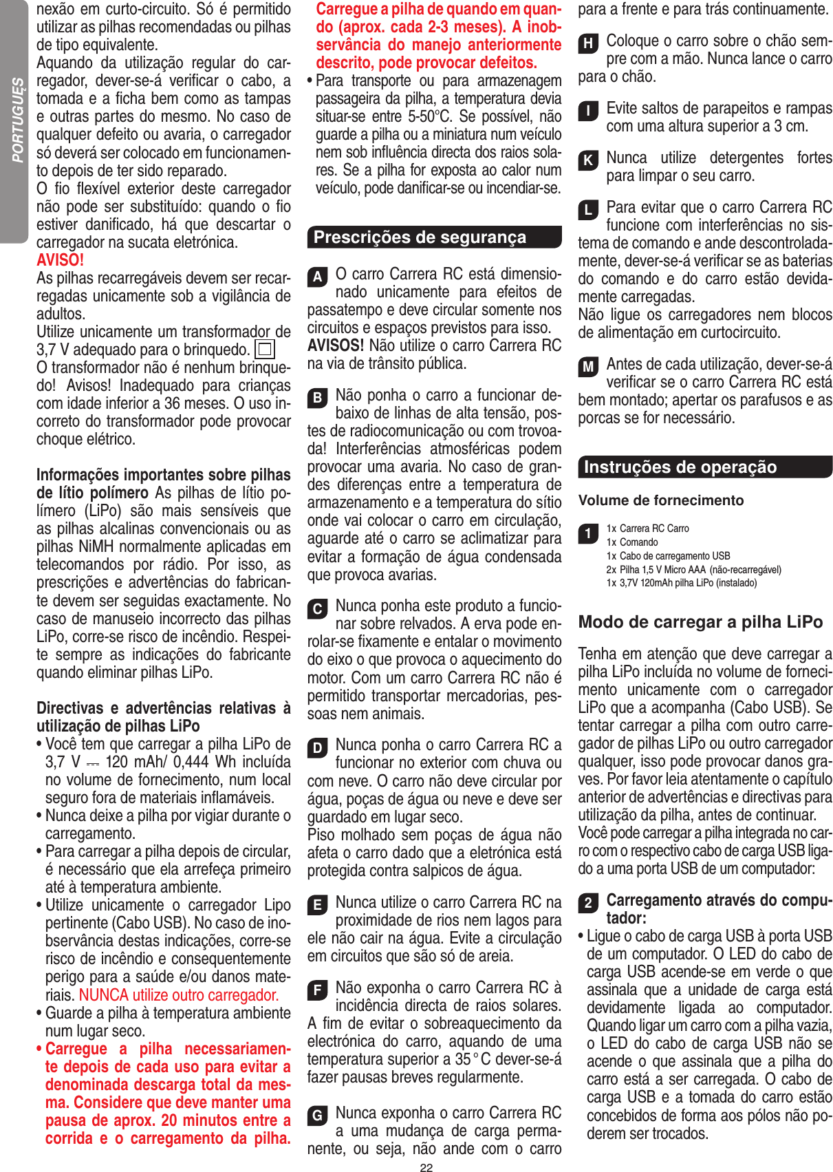 22nexão em curto-circuito. Só é permitido utilizar as pilhas recomendadas ou pilhas de tipo equivalente.Aquando  da  utilização  regular  do  car-regador,  dever-se-á  veriﬁcar  o  cabo,  a tomada e a ﬁcha bem como as tampas e outras partes do mesmo. No caso de qualquer defeito ou avaria, o carregador só deverá ser colocado em funcionamen-to depois de ter sido reparado. O  ﬁo  ﬂexível  exterior  deste  carregador não pode ser substituído: quando  o  ﬁo estiver  daniﬁcado,  há  que  descartar  o carregador na sucata eletrónica.AVISO!  As pilhas recarregáveis devem ser recar-regadas unicamente sob a vigilância de adultos.Utilize unicamente um transformador de 3,7 V adequado para o brinquedo.  O transformador não é nenhum brinque-do!   Avisos!  Inadequado  para  crianças com idade inferior a 36 meses. O uso in-correto do transformador pode provocar choque elétrico. Informações importantes sobre pilhas de lítio polímero As pilhas de  lítio po-límero  (LiPo)  são  mais  sensíveis  que as pilhas alcalinas convencionais ou as pilhas NiMH normalmente aplicadas em telecomandos  por  rádio.  Por  isso,  as prescrições e advertências do fabrican-te devem ser seguidas exactamente. No caso de manuseio incorrecto das pilhas LiPo, corre-se risco de incêndio. Respei-te  sempre  as  indicações  do  fabricante quando eliminar pilhas LiPo.Directivas  e  advertências  relativas  à utilização de pilhas LiPo•   Você tem que carregar a pilha LiPo de 3,7 V    120  mAh/ 0,444 Wh incluída no volume de fornecimento, num local seguro fora de materiais inﬂamáveis.•  Nunca deixe a pilha por vigiar durante o carregamento.  •  Para carregar a pilha depois de circular, é necessário que ela arrefeça primeiro até à temperatura ambiente.•  Utilize  unicamente  o  carregador  Lipo pertinente (Cabo USB). No caso de ino-bservância destas indicações,  corre-se risco de incêndio e consequentemente perigo para a saúde e/ou danos mate-riais. NUNCA utilize outro carregador.•  Guarde a pilha à temperatura ambiente num lugar seco.•  Carregue  a  pilha  necessariamen-te depois de cada uso para evitar a denominada descarga total da mes-ma. Considere que deve manter uma pausa de aprox. 20 minutos entre a corrida  e  o  carregamento  da  pilha. Carregue a pilha de quando em quan-do (aprox. cada 2-3 meses). A inob-servância  do  manejo  anteriormente descrito, pode provocar defeitos.•  Para  transporte  ou  para  armazenagem passageira da pilha, a temperatura devia situar-se  entre  5-50°C.  Se  possível, não guarde a pilha ou a miniatura num veículo nem sob inﬂuência directa dos raios sola-res. Se a pilha for exposta ao calor num veículo, pode daniﬁcar-se ou incendiar-se.Prescrições de segurançaAO carro Carrera RC está dimensio-nado  unicamente para  efeitos  de passatempo e deve circular somente nos circuitos e espaços previstos para isso.AVISOS! Não utilize o carro Carrera RC na via de trânsito pública.BNão ponha o carro a funcionar de-baixo de linhas de alta tensão, pos-tes de radiocomunicação ou com trovoa-da!  Interferências  atmosféricas  podem provocar uma avaria. No caso de gran-des  diferenças  entre  a  temperatura  de armazenamento e a temperatura do sítio onde vai colocar o carro em circulação, aguarde até o carro se aclimatizar para evitar a formação de água condensada que provoca  avarias.CNunca ponha este produto a funcio-nar sobre relvados. A erva pode en-rolar-se ﬁxamente e entalar o movimento do eixo o que provoca o aquecimento do motor. Com um carro Carrera RC não é permitido transportar  mercadorias,  pes-soas nem animais.DNunca ponha o carro Carrera RC a funcionar no exterior com chuva ou com neve. O carro não deve circular por água, poças de água ou neve e deve ser guardado em lugar seco. Piso molhado sem poças de água  não afeta o carro dado que a eletrónica está protegida contra salpicos de água.ENunca utilize o carro Carrera RC na proximidade de rios nem lagos para ele não cair na água. Evite a circulação em circuitos que são só de areia.FNão exponha o carro Carrera RC à incidência  directa de raios solares.  A ﬁm de evitar o sobreaquecimento da electrónica  do  carro,  aquando  de  uma temperatura superior a 35 ° C dever-se-á fazer pausas breves regular mente.GNunca exponha o carro Carrera RC a  uma  mudança  de  carga  perma-nente,  ou  seja,  não  ande  com  o  carro para a frente e para trás continuamente.HColoque o carro sobre o chão sem-pre com a mão. Nunca lance o carro para o chão.IEvite saltos de parapeitos e rampas com uma  altura superior a 3 cm.KNunca  utilize  detergentes  fortes para limpar o seu carro.LPara evitar que o carro Carrera RC funcione com interferências no sis-tema de comando e ande descontrolada-mente, dever-se-á veriﬁcar se as baterias do  comando  e  do  carro  estão  devida-mente carregadas.Não  ligue  os  carregadores  nem  blocos de alimentação em curtocircuito.MAntes de cada utilização, dever-se-á veriﬁcar se o carro Carrera RC está bem montado; apertar os parafusos e as porcas se for necessário. Instruções de operação Volume de fornecimento11 x Carrera RC Carro   1 x Comando  1 x Cabo de carregamento USB   2 x Pilha 1,5 V Micro AAA  (não-recarregável)  1 x 3,7V 120mAh pilha LiPo (instalado)Modo de carregar a pilha LiPoTenha em atenção que deve carregar a pilha LiPo incluída no volume de forneci-mento  unicamente  com  o  carregador LiPo que a acompanha (Cabo USB). Se tentar carregar a pilha com outro carre-gador de pilhas LiPo ou outro carregador qualquer, isso pode provocar danos gra-ves. Por favor leia atentamente o capítulo anterior de advertências e directivas para utilização da pilha, antes de continuar. Você pode carregar a pilha integrada no car-ro com o respectivo cabo de carga USB liga-do a uma porta USB de um computador:2Carregamento através do compu-tador:•   Ligue o cabo de carga USB à porta USB de um computador. O LED do cabo de carga USB acende-se em verde o que assinala  que  a  unidade  de  carga  está devidamente  ligada  ao  computador. Quando ligar um carro com a pilha vazia, o LED do  cabo de carga USB  não se acende o que assinala que  a  pilha do carro está a ser carregada. O cabo de carga USB e a tomada do carro estão concebidos de forma aos pólos não po-derem ser trocados.PORTUGUĘS