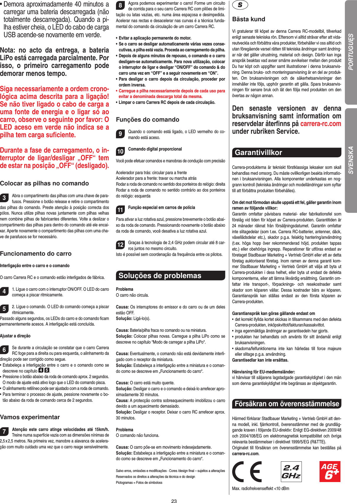 23•   Demora aproximadamente 40 minutos a carregar uma bateria descarregada (não totalmente descarregada). Quando a pi-lha estiver cheia, o LED do cabo de carga USB acende-se novamente em verde.  Nota:  no  acto  da  entrega,  a  bateria LiPo está carregada parcialmente. Por isso,  o  primeiro  carregamento  pode demorar menos tempo.Siga necessariamente a ordem crono-lógica acima descrita para a ligação! Se não tiver ligado o cabo de carga a uma fonte de energia e o ligar só ao carro, observe o seguinte por favor: O LED aceso em verde não indica se a pilha tem carga suﬁciente.Durante a fase de carregamento, o in-terruptor  de  ligar/desligar  „OFF“  tem de estar na posição „OFF“ (desligado).Colocar as pilhas no comando3Abra o compartimento das pilhas com uma chave de para-fusos. Pressione o botão release e retire o compartimento das pilhas do comando. Preste atenção à posição correcta dos pólos. Nunca utilize pilhas novas juntamente com pilhas velhas nem combine pilhas de fabricantes diferentes. Volte a deslizar o compartimento das pilhas para dentro do comando até ele encai-xar. Aperte novamente o compartimento das pilhas com uma cha-ve de parafusos se for necessário.Funcionamento do carroInterligação entre o carro e o comandoO carro Carrera RC e o comando estão interligados de fábrica. 41. Ligue o carro com o interruptor ON/OFF. O LED do carro começa a piscar ritmicamente.52. Ligue o comando. O LED do comando começa a piscar ritmicamente. Passado alguns segundos, os LEDs do carro e do comando ﬁcam permanentemente acesos. A interligação está concluída.Ajustar a direção6Se durante a circulação se constatar que o carro Carrera RC foge para a direita ou para esquerda, o alinhamento da direção pode ser corrigido como segue. •  Estabeleça a interligação entre o carro e o comando como se descreve no capítulo 4 5. •  Pressione o botão abaixo da roda de comando aprox. 2 segundos. O modo de ajuste está ativo logo que o LED do comando pisca.•  O alinhamento retilíneo pode ser ajustado com a roda de comando. •  Para terminar o processo de ajuste, pessione novamente o bo-tão abaixo da roda de comando cerca de 2 segundos.  Vamos experimentar7Atenção  este  carro  atinge  velocidades  até  15km/h. Treine numa superfície vazia com as dimensões nínimas de 2,5 x 2,5 metros. Na primeira vez, manobre a alavanca de acelera-ção com muito cuidado uma vez que o carro reage sensivelmente. 8Agora podemos experimentar o carro! Forme um circuito de corrida para o seu carro Carrera RC com pilões de limi-tação ou latas vazias, etc. numa área espaçosa e desimpedida. Acelerar nas rectas e desacelerar nas curvas é a técnica funda-mental do comando da circulação de um carro Carrera RC.•  Evitar a aplicação permanente do motor.•  Se o carro se desligar automaticamente várias vezes conse-cutivas, a pilha está vazia. Proceda ao carregamento da pilha.•  Depois de alguns minutos de repouso, o comando e o carro desligam-se automaticamente. Para nova utilização, colocar o interruptor de ligar e desligar “ON/OFF” do comando &amp; do carro uma vez em “OFF” e a seguir novamente em “ON”.•  Para desligar  o  carro depois da circulação, proceder por ordem inversa.•  Carregue a pilha necessariamente depois de cada uso para evitar a denominada descarga total da mesma.•  Limpar o carro Carrera RC depois de cada circulação.Funções do comando9Quando o comando está ligado, o LED vermelho do co-mando está aceso. 10Comando digital proporcionalVocê pode efetuar comandos e manobras de condução com precisãoAcelerador para trás: circular para a frenteAcelerador para a frente: travar ou marcha atrás Rodar a roda de comando no sentido dos ponteiros do relógio: direitaRodar a roda de comando no sentido contrário ao dos ponteiros do relógio: esquerda11Função especial em carros de polícia  Para ativar a luz rotativa azul, pressione brevemente o botão abai-xo da roda de comando. Pressionando novamente o botão abaixo da roda de comando, você desativa a luz rotativa azul.12Graças à tecnologia de 2,4 GHz podem circular até 8 car-ros juntos no mesmo circuito. Isto é possível sem coordenação da frequência entre os pilotos.Soluções de problemasProblemaO carro não circula.Causa: Os interruptores do emissor e do carro ou de um deles estão OFF.Solução: Ligá-lo(s).Causa: Bateria/pilha fraca no comando ou na miniatura.Solução: Colocar pilhas novas. Carregue a pilha LiPo como se descreve no capítulo “Modo de carregar a pilha LiPo“.Causa: Eventualmente, o comando não está devidamente interli-gado com o receptor da miniatura.Solução: Estabeleça a interligação entre a miniatura e o coman-do como se descreve em „Funcionamento do carro“.Causa: O carro está muito quente.Solução: Desligar o carro e o comando e deixá-lo arrefecer apro-ximadamente 30 minutos.Causa: A protecção contra sobreaquecimento imobilizou o carro devido a um aquecimento demasiado.Solução: Desligar o receptor. Deixar o carro RC arrefecer aprox. 30 minutos.ProblemaO comando não funciona.Causa: O carro põe-se em movimento indesejadamente.Solução: Estabeleça a interligação entre a miniatura e o coman-do como se descreve em „Funcionamento do carro“.Salvo erros, omissões e modiﬁcações · Cores /design ﬁnal – sujeitos a alteraçõesReservados os direitos a alterações da técnica e do designPictogramas = Fotos de símbolossBästa kundVi gratulerar till köpet av denna Carrera RC-modellbil, tillverkad enligt senaste tekniska rön. Eftersom vi alltid strävar  efter att vida-reutveckla och förbättra våra produkter, förbehåller vi oss alltid och utan föregående varsel rätten till tekniska ändringar samt ändring-ar när det gäller utrustning, material och design. Därför kan inga anspråk beaktas vad avser smärre avvikelser mellan den produkt Du har köpt och uppgifter samt illustrationer i denna bruksanvis-ning. Denna bruks- och monteringsanvisning är en del av produk-ten.  Om  bruksanvisningen  och  de  säkerhetsanvisningar  den innehåller inte följs, upphör garantin att gälla. Spara bruksanvis-ningen för senare bruk och låt den följa med produkten om den övertas av någon annan.Den  senaste  versionen  av  denna bruksanvisning samt  information om reservdelar återﬁnns på carrera-rc.com under rubriken Service. Garantivillkor Carrera-produkterna är tekniskt förstklassiga leksaker som skall behandlas med omsorg. Du måste ovillkorligen beakta informatio-nen i bruksanvisningen. Alla komponenter underkastas en nog-grann kontroll (tekniska ändringar och modelländringar som syftar till att förbättra produkten förbehålles).Om det mot förmodan skulle uppstå ett fel, gäller garantin inom ramen av följande villkor:Garantin  omfattar  påvisbara  material-  eller  fabrikationsfel  som  förelåg vid tiden för köpet av Carrera-produkten. Garantitiden är 24  månader  räknat  från försäljningsdatumet.   Garantin  omfattar inte slitagedelar (som t.ex. Carrera RC-batterier, antenner, däck, växellådsdelar etc.), skador p.g.a. felaktig hantering/användning (t.ex.  höga  hopp  över  rekommenderad  höjd,  produkten  tappas etc.) eller obehöriga ingrepp. Reparationer får utföras endast av företaget Stadlbauer Marketing + Vertrieb GmbH eller ett av detta  företag auktoriserat företag. Inom ramen av denna garanti kom-mer Stadlbauer Marketing + Vertrieb GmbH att välja att byta ut Carrera-produkten i dess helhet, eller byta ut endast de defekta komponenterna, eller att lämna likvärdig ersättning. Garantin om-fattar  inte  transport-,  förpacknings-  och  resekostnader  samt  skador  som  köparen  vållar. Dessa  kostnader  bärs  av  köparen. Garantianspråk  kan  ställas  endast  av  den  första  köparen  av  Carrera-produkten.Garantianspråk kan göras gällande endast om•  det korrekt ifyllda kortet skickas in tillsammans med den defekta Carrera-produkten, inköpskvittot/fakturan/kassakvittot.•  inga egenmäktiga ändringar av garantisedeln har gjorts.•  produkten  har  behandlats och  använts för sitt  ändamål   enligt bruksanvisningen.•  skadorna/felfunktionerna  inte  kan  härledas  till  force  majeure  eller slitage p.g.a. användning.Garantisedlar kan inte ersättas.Hänvisning för EU-medlemsländer: vi hänvisar till säljarens lagstadgade garantiskyldighet i den mån som denna garantiskyldighet inte begränsas av objektgarantin.Försäkran om överensstämmelse Härmed förklarar Stadlbauer Marketing + Vertrieb GmbH att den-na modell, inkl. fjärrkontroll, överensstämmer med de grundläg-gande kraven i följande EU-direktiv: Enligt EG-direktiven 2009/48 och 2004/108/EG om elektromagnetisk kompatibilitet och övriga relevanta bestämmelser i direktivet 1999/5/EG (R&amp;TTE). Originalet till försäkran om överensstämmelse kan  beställas  på carrera-rc.com.                               Max. radiofrekvenseﬀekt &lt;10 dBmPORTUGUĘSSVENSKA