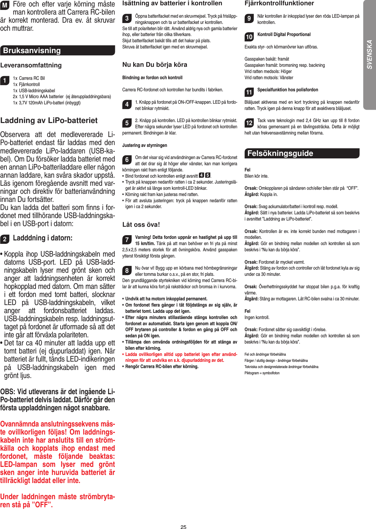 25MFöre  och  efter varje  körning måste man kontrollera att Carrera RC-bilen är korrekt monterad. Dra  ev. åt skruvar och muttrar. Bruksanvisning Leveransomfattning11 x Carrera RC Bil   1 x Fjärrkontroll  1 x USB-laddningskabel  2 x 1,5 V Micro AAA batterier  (ej återuppladdningsbara)  1 x 3,7V 120mAh LiPo-batteri (inbyggt)Laddning av LiPo-batterietObservera  att  det  medlevererade  Li-Po-batteriet endast får laddas  med den medlevererade  LiPo-laddaren  (USB-ka-bel). Om Du försöker ladda batteriet med en annan LiPo-batteriladdare eller någon annan laddare, kan svåra skador uppstå. Läs igenom föregående avsnitt med var-ningar och direktiv för batterianvändning innan Du fortsätter.Du kan ladda det batteri som ﬁnns i for-donet med tillhörande USB-laddningska-bel i en USB-port i datorn:2Ladddning i datorn:•  Koppla ihop USB-laddningskabeln med datorns  USB-port.  LED  på  USB-ladd-ningskabeln  lyser  med  grönt  sken  och anger  att  laddningsenheten  är  korrekt hopkopplad med datorn. Om man sätter i  ett  fordon  med  tomt  batteri,  slocknar LED  på  USB-laddningskabeln,  vilket anger  att  fordonsbatteriet  laddas.USB-laddningskabeln resp. laddningsut-taget på fordonet är utformade så att det inte går att förväxla polariteten.•  Det tar ca 40 minuter att ladda upp ett tomt batteri (ej djupurladdat) igen. När batteriet är fullt, tänds LED-indikeringen på  USB-laddningskabeln  igen  med grönt ljus. OBS: Vid utleverans är det ingående Li-Po-batteriet delvis laddat. Därför går den första uppladdningen något snabbare.Ovannämnda anslutningssekvens mås-te ovillkorligen följas! Om laddnings-kabeln inte har anslutits till en ström-källa  och  kopplats  ihop  endast  med fordonet,  måste  följande  beaktas: LED-lampan  som  lyser  med  grönt sken anger inte huruvida batteriet är tillräckligt laddat eller inte.Under laddningen  måste strömbryta-ren stå på ”OFF”.Isättning av batterier i kontrollen3Öppna batterifacket med en skruvmejsel. Tryck på frisläpp-ningsknappen och ta ur batterifacket ur kontrollen.Se till att polariteten blir rätt. Använd aldrig nya och gamla batterier ihop, eller batterier från olika tillverkare. Skjut batterifacket bakåt tills att det hakar på plats.Skruva åt batterifacket igen med en skruvmejsel.Nu kan Du börja köraBindning av fordon och kontrollCarrera RC-fordonet och kontrollen har bundits i fabriken.41. Knäpp på fordonet på ON-/OFF-knappen. LED på fordo-net blinkar rytmiskt.52. Knäpp på kontrollen. LED på kontrollen blinkar rytmiskt.Efter några sekunder lyser LED på fordonet och kontrollen permanent. Bindningen är klar.Justering av styrningen6Om det visar sig vid användningen av Carrera RC-fordonet att det drar sig åt höger eller vänster, kan man korrigera körningen rakt fram enligt följande.•  Bind fordonet och kontrollen enligt avsnitt 4 5. •  Tryck på knappen nedanför ratten i ca 2 sekunder. Justeringslä-get är aktivt så länge som kontroll-LED blinkar.•  Körning rakt fram kan justeras med ratten.•  För  att  avsluta justeringen:  tryck på  knappen  nedanför  ratten igen i ca 2 sekunder.Låt oss öva!7Varning! Detta fordon uppnår en hastighet på upp till 15 km/tim. Tänk på att man behöver en fri yta på minst 2,5 x 2,5  meters  storlek  för  att  övningsköra.  Använd gasspaken ytterst försiktigt första gången.8Nu övar vi! Bygg upp en körbana med hörnbegränsningar eller tomma burkar o.s.v., på en stor, fri plats. Den grundläggande styrtekniken vid körning med Carrera RC-bi-lar är att kunna köra fort på raksträckor och bromsa in i kurvorna.•  Undvik att ha motorn inkopplad permanent.•  Om fordonet ﬂera gånger i tät följdstängs av sig själv, är batteriet tomt. Ladda upp det igen.•  Efter  några  minuters  stillastående  stängs  kontrollen  och fordonet av automatiskt. Starta igen genom att koppla ON/OFF brytaren på controller &amp; fordon en gång på OFF och sedan på ON igen.•  Tillämpa  den  omvända  ordningsföljden  för  att  stänga  av bilen efter körning.•  Ladda ovillkorligen  alltid  upp  batteriet  igen  efter  använd-ningen för att undvika en s.k. djupurladdning av det.•  Rengör Carrera RC-bilen efter körning.Fjärrkontrollfunktioner9När kontrollen är inkopplad lyser den röda LED-lampan på kontrollen. 10Kontroll Digital ProportionalExakta styr- och körmanövrer kan utföras.Gasspaken bakåt: framåtGasspaken framåt: bromsning resp. backningVrid ratten medsols: Höger Vrid ratten motsols: Vänster11Specialfunktion hos polisfordon Blåljuset aktiveras med  en  kort  tryckning på knappen nedanför ratten. Tryck igen på denna knapp för att avaktivera blåljuset.12Tack vare teknologin med 2,4 GHz kan upp  till 8 fordon köras gemensamt på en tävlingssträcka. Detta är möjligt helt utan frekvensavstämning mellan förarna.Felsökningsguide FelBilen kör inte.Orsak: Omkopplaren på sändaren och/eller bilen står på  “OFF”.Åtgärd: Koppla in.Orsak: Svag ackumulator/batteri i kontroll resp. modell.Åtgärd: Sätt i nya batterier. Ladda LiPo-batteriet så som beskrivs i avsnittet ”Laddning av LiPo-batteriet”.Orsak: Kontrollen är ev.  inte korrekt bunden med mottagaren i modellen.Åtgärd: Gör en bindning  mellan  modellen och kontrollen så  som beskrivs i “Nu kan du börja köra”.Orsak: Fordonet är mycket varmt.Åtgärd: Stäng av fordon och controller och låt fordonet kyla av sig under ca 30 minuter.Orsak: Överhettningsskyddet har stoppat bilen p.g.a. för kraftig värme.Åtgärd: Stäng av mottagaren. Låt RC-bilen svalna i ca 30 minuter.FelIngen kontroll.Orsak: Fordonet sätter sig oavsiktligt i rörelse.Åtgärd: Gör en bindning mellan  modellen och kontrollen så som beskrivs i “Nu kan du börja köra”.Fel och ändringar förbehållnaFärger / slutlig design - ändringar förbehållnaTekniska och designrelaterade ändringar förbehållnaPiktogram = symbolfotonSVENSKA