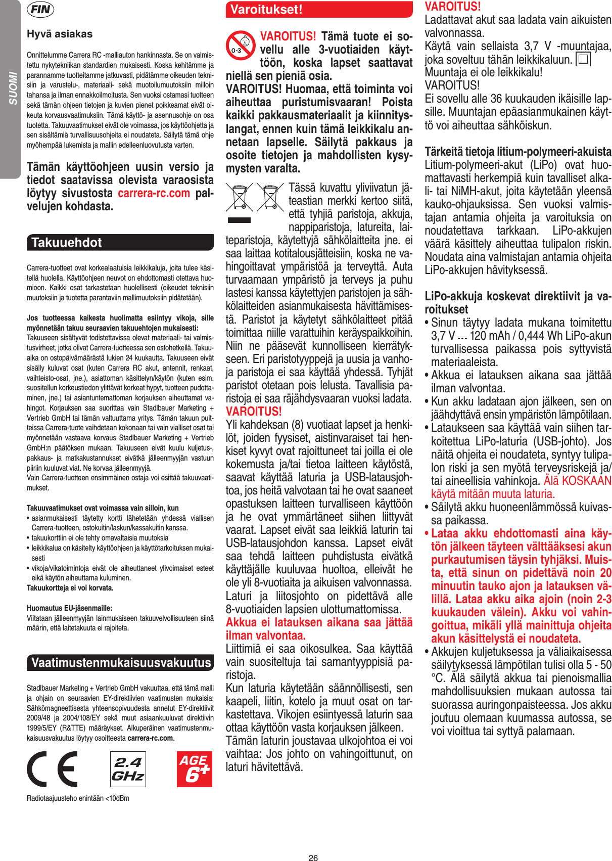 26Hyvä asiakasOnnittelumme Carrera RC -malliauton hankinnasta. Se on valmis-tettu nykytekniikan standardien mukaisesti. Koska kehitämme ja parannamme tuotteitamme jatkuvasti, pidätämme oikeuden tekni-siin  ja  varustelu-,  materiaali-  sekä  muotoilumuutoksiin  milloin  tahansa ja ilman ennakkoilmoitusta. Sen vuoksi ostamasi tuotteen sekä tämän ohjeen tietojen ja kuvien pienet poikkeamat eivät oi-keuta korvausvaatimuksiin. Tämä käyttö- ja asennusohje on osa tuotetta. Takuuvaatimukset eivät ole voimassa, jos käyttöohjetta ja sen sisältämiä turvallisuusohjeita ei noudateta. Säilytä tämä ohje myöhempää lukemista ja mallin edelleenluovutusta varten.Tämän  käyttöohjeen  uusin  versio  ja tiedot  saatavissa  olevista  varaosista löytyy  sivustosta  carrera-rc.com  pal-velujen kohdasta.Takuuehdot Carrera-tuotteet ovat korkealaatuisia leikkikaluja, joita tulee käsi-tellä huolella. Käyttöohjeen neuvot on ehdottomasti otettava huo-mioon.  Kaikki  osat  tarkastetaan  huolellisesti  (oikeudet  teknisiin muutoksiin ja tuotetta parantaviin mallimuutoksiin pidätetään).Jos  tuotteessa  kaikesta  huolimatta  esiintyy  vikoja,  sille myönnetään takuu seuraavien takuuehtojen mukaisesti:Takuuseen sisältyvät todistettavissa olevat materiaali- tai valmis-tusvirheet, jotka olivat Carrera-tuotteessa sen ostohetkellä. Takuu-aika on ostopäivämäärästä lukien 24 kuukautta. Takuuseen eivät sisälly  kuluvat  osat  (kuten  Carrera  RC  akut,  antennit,  renkaat, vaihteisto-osat,  jne.),  asiattoman  käsittelyn/käytön  (kuten  esim. suositellun korkeustiedon ylittävät korkeat hypyt, tuotteen pudotta-minen, jne.) tai asiantuntemattoman korjauksen aiheuttamat va-hingot.  Korjauksen  saa  suorittaa  vain  Stadlbauer  Marketing  + Vertrieb GmbH tai tämän valtuuttama yritys. Tämän takuun puit-teissa Carrera- tuote vaihdetaan kokonaan tai vain vialliset osat tai myönnetään  vastaava korvaus Stadlbauer Marketing +  Vertrieb  GmbH:n  päätöksen  mukaan.  Takuuseen  eivät  kuulu  kuljetus-, pakkaus-  ja  matkakustannukset  eivätkä  jälleenmyyjän  vastuun piiriin kuuluvat viat. Ne korvaa jälleenmyyjä. Vain Carrera-tuotteen ensimmäinen ostaja voi esittää takuuvaati-mukset.Takuuvaatimukset ovat voimassa vain silloin, kun•  asianmukaisesti  täytetty  kortti  lähetetään  yhdessä  viallisen  Carrera-tuotteen, ostokuitin/laskun/kassakuitin kanssa.•  takuukorttiin ei ole tehty omavaltaisia muutoksia•  leikkikalua on käsitelty käyttöohjeen ja käyttötarkoituksen mukai-sesti•  vikoja/vikatoimintoja  eivät  ole  aiheuttaneet  ylivoimaiset   esteet eikä käytön aiheuttama kuluminen.Takuukortteja ei voi korvata.Huomautus EU-jäsenmaille: Viitataan jälleenmyyjän lainmukaiseen takuuvelvollisuuteen siinä määrin, että laitetakuuta ei rajoiteta.Vaatimustenmukaisuusvakuutus Stadlbauer Marketing + Vertrieb GmbH vakuuttaa, että tämä malli ja  ohjain  on  seuraavien  EY-direktiivien  vaatimusten  mukaisia: Sähkömagneettisesta  yhteensopivuudesta  annetut  EY-direktiivit 2009/48  ja  2004/108/EY  sekä  muut  asiaankuuluvat  direktiivin 1999/5/EY  (R&amp;TTE)   määräykset.  Alkuperäinen  vaatimustenmu-kaisuusvakuutus löytyy osoitteesta carrera-rc.com.                               Radiotaajuusteho enintään &lt;10dBm Varoitukset!VAROITUS!  Tämä  tuote  ei  so-vellu  alle  3-vuotiaiden  käyt-töön,  koska  lapset  saattavat niellä sen pieniä osia. VAROITUS! Huomaa, että toiminta voi aiheuttaa  puristumisvaaran!  Poista kaikki pakkausmateriaalit ja kiinnitys-langat, ennen kuin tämä leikkikalu an-netaan   lapselle.  Säilytä  pakkaus  ja osoite  tietojen  ja  mahdollisten  kysy-mysten varalta.Tässä kuvattu yliviivatun jä-teastian merkki kertoo siitä, että  tyhjiä  paristoja,  akkuja, nappiparistoja,  latureita,  lai-teparistoja,  käytettyjä  sähkölaitteita  jne.  ei saa laittaa kotitalousjätteisiin, koska ne va-hingoittavat  ympäristöä  ja  terveyttä.  Auta turvaamaan  ympäristö  ja  terveys  ja  puhu lastesi kanssa käytettyjen paristojen ja säh-kölaitteiden asianmukaisesta hävittämises-tä.  Paristot  ja  käytetyt  sähkölaitteet  pitää toimittaa niille varattuihin keräyspaikkoihin. Niin  ne  pääsevät  kunnolliseen  kierrätyk-seen. Eri paristotyyppejä ja uusia ja vanho-ja paristoja ei saa käyttää yhdessä. Tyhjät paristot otetaan pois lelusta. Tavallisia pa-ristoja ei saa räjähdysvaaran vuoksi ladata. VAROITUS! Yli kahdeksan (8) vuotiaat lapset ja henki-löt, joiden fyysiset, aistinvaraiset tai hen-kiset kyvyt ovat rajoittuneet tai joilla ei ole kokemusta  ja/tai  tietoa  laitteen  käytöstä, saavat  käyttää  laturia  ja  USB-latausjoh-toa, jos heitä valvotaan tai he ovat saaneet opastuksen laitteen turvalliseen  käyttöön ja  he  ovat  ymmärtäneet  siihen  liittyvät vaarat. Lapset eivät saa leikkiä laturin tai USB-latausjohdon  kanssa.  Lapset  eivät saa  tehdä  laitteen  puhdistusta  eivätkä käyttäjälle  kuuluvaa  huoltoa,  elleivät  he ole yli 8-vuotiaita ja aikuisen valvonnassa. Laturi  ja  liitosjohto  on  pidettävä  alle 8-vuotiaiden lapsien ulottumattomissa. Akkua ei latauksen aikana  saa jättää ilman valvontaa.Liittimiä  ei  saa  oikosulkea.  Saa  käyttää vain suositeltuja  tai  samantyyppisiä  pa-ristoja.Kun  laturia  käytetään  säännöllisesti,  sen kaapeli, liitin, kotelo ja muut osat on tar-kastettava. Vikojen esiintyessä laturin saa ottaa käyttöön vasta korjauksen jälkeen.Tämän laturin joustavaa ulkojohtoa ei voi vaihtaa: Jos johto on vahingoittunut, on laturi hävitettävä.VAROITUS! Ladattavat akut saa ladata vain aikuisten valvonnassa. Käytä  vain  sellaista  3,7  V  -muuntajaa, joka soveltuu tähän leikkikaluun.  Muuntaja ei ole leikkikalu! VAROITUS! Ei sovellu alle 36 kuukauden ikäisille lap-sille. Muuntajan epäasianmukainen käyt-tö voi aiheuttaa sähköiskun.  Tärkeitä tietoja litium-polymeeri-akuistaLitium-polymeeri-akut  (LiPo)  ovat  huo-mattavasti herkempiä kuin tavalliset alka-li- tai NiMH-akut, joita käytetään yleensä kauko-ohjauksissa.  Sen  vuoksi  valmis-tajan  antamia  ohjeita  ja  varoituksia  on noudatettava  tarkkaan.  LiPo-akkujen väärä käsittely aiheuttaa tulipalon riskin. Noudata aina valmistajan antamia ohjeita LiPo-akkujen hävityksessä.LiPo-akkuja koskevat direktiivit ja va-roitukset•  Sinun  täytyy  ladata  mukana  toimitettu 3,7 V   120 mAh / 0,444 Wh LiPo-akun turvallisessa  paikassa  pois  syttyvistä materiaaleista.•  Akkua  ei  latauksen  aikana  saa  jättää ilman valvontaa.  •  Kun akku ladataan ajon jälkeen, sen on jäähdyttävä ensin ympäristön lämpötilaan.•  Lataukseen saa käyttää vain siihen tar-koitettua  LiPo-laturia  (USB-johto).  Jos näitä ohjeita ei noudateta, syntyy tulipa-lon riski ja sen myötä terveysriskejä ja/tai aineellisia vahinkoja. Älä KOSKAAN käytä mitään muuta laturia.•  Säilytä akku huoneenlämmössä kuivas-sa paikassa.•  Lataa  akku  ehdottomasti  aina  käy-tön jälkeen täyteen välttääksesi akun purkautumisen täysin tyhjäksi. Muis-ta,  että  sinun  on  pidettävä  noin  20 minuutin tauko ajon ja latauksen vä-lillä. Lataa akku aika ajoin (noin 2-3 kuukauden  välein).  Akku  voi  vahin-goittua, mikäli yllä mainittuja ohjeita akun käsittelystä ei noudateta.•  Akkujen kuljetuksessa ja väliaikaisessa säilytyksessä lämpötilan tulisi olla 5 - 50 °C. Älä säilytä  akkua  tai pienoismallia mahdollisuuksien  mukaan  autossa  tai suorassa auringonpaisteessa. Jos akku joutuu olemaan kuumassa autossa, se voi vioittua tai syttyä palamaan.SUOMI