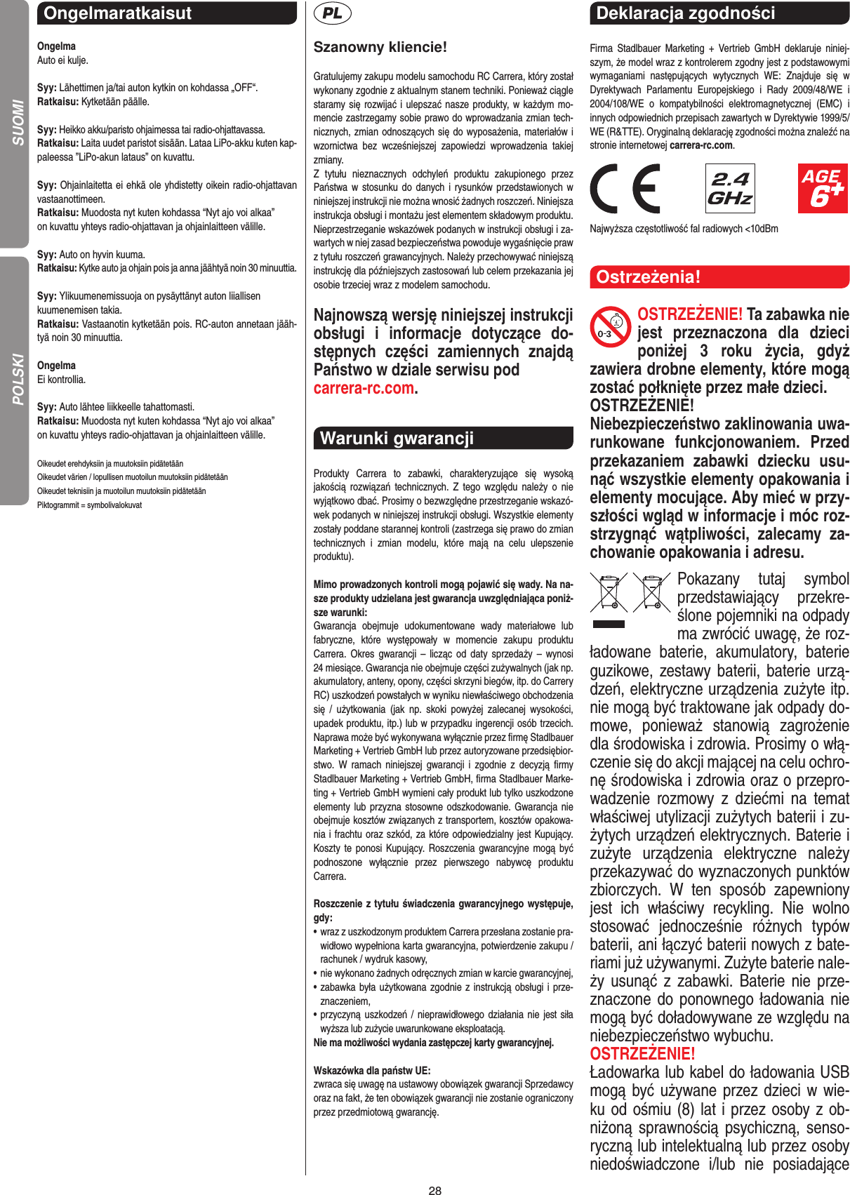 28Ongelmaratkaisut OngelmaAuto ei kulje.Syy: Lähettimen ja/tai auton kytkin on kohdassa „OFF“.Ratkaisu: Kytketään päälle.Syy: Heikko akku/paristo ohjaimessa tai radio-ohjattavassa.Ratkaisu: Laita uudet paristot sisään. Lataa LiPo-akku kuten kap-paleessa ”LiPo-akun lataus” on kuvattu.Syy: Ohjainlaitetta ei ehkä ole yhdistetty oikein radio-ohjattavan vastaanottimeen.Ratkaisu: Muodosta nyt kuten kohdassa “Nyt ajo voi alkaa”on kuvattu yhteys radio-ohjattavan ja ohjainlaitteen välille.Syy: Auto on hyvin kuuma.Ratkaisu: Kytke auto ja ohjain pois ja anna jäähtyä noin 30 minuuttia.Syy: Ylikuumenemissuoja on pysäyttänyt auton liiallisenkuumenemisen takia.Ratkaisu: Vastaanotin kytketään pois. RC-auton annetaan jääh-tyä noin 30 minuuttia. OngelmaEi kontrollia.Syy: Auto lähtee liikkeelle tahattomasti.Ratkaisu: Muodosta nyt kuten kohdassa “Nyt ajo voi alkaa”on kuvattu yhteys radio-ohjattavan ja ohjainlaitteen välille.Oikeudet erehdyksiin ja muutoksiin pidätetäänOikeudet värien / lopullisen muotoilun muutoksiin pidätetäänOikeudet teknisiin ja muotoilun muutoksiin pidätetäänPiktogrammit = symbolivalokuvatSzanowny kliencie!Gratulujemy zakupu modelu samochodu RC Carrera, który został wykonany zgodnie z aktualnym stanem techniki.  Ponieważ ciągle staramy się rozwijać i ulepszać nasze produkty, w każdym mo-mencie zastrzegamy sobie prawo do wprowadzania zmian tech-nicznych, zmian odnoszących się do wyposażenia, materiałów i wzornictwa  bez  wcześniejszej  zapowiedzi  wprowadzenia  takiej zmiany. Z  tytułu  nieznacznych  odchyleń  produktu  zakupionego  przez  Państwa w stosunku do  danych i  rysunków przedstawionych w niniejszej instrukcji nie można wnosić żadnych roszczeń. Niniejsza instrukcja obsługi i montażu jest elementem składowym produktu. Nieprzestrzeganie wskazówek podanych w instrukcji obsługi i za-wartych w niej zasad bezpieczeństwa powoduje wygaśnięcie praw z tytułu roszczeń grawancyjnych. Należy przechowywać niniejszą instrukcję dla późniejszych zastosowań lub celem przekazania jej osobie trzeciej wraz z modelem samochodu.Najnowszą wersję niniejszej instrukcji obsługi  i  informacje  dotyczące  do-stępnych  części  zamiennych  znajdą Państwo w dziale serwisu pod carrera-rc.com.Warunki gwarancji Produkty  Carrera  to  zabawki,  charakteryzujące  się  wysoką  jakością  rozwiązań  technicznych. Z  tego  względu  należy  o  nie wyjątkowo dbać. Prosimy o bezwzględne przestrzeganie wskazó-wek podanych w niniejszej instrukcji obsługi. Wszystkie elementy zostały poddane starannej kontroli (zastrzega się prawo do zmian technicznych  i  zmian  modelu,  które  mają  na  celu  ulepszenie  produktu).Mimo prowadzonych kontroli mogą pojawić się wady. Na na-sze produkty udzielana jest gwarancja uwzględniająca poniż-sze warunki:Gwarancja  obejmuje  udokumentowane  wady  materiałowe  lub  fabryczne,  które  występowały  w  momencie  zakupu   produktu  Carrera.  Okres  gwarancji – licząc  od  daty  sprzedaży –  wynosi  24 miesiące. Gwarancja nie obejmuje części zużywalnych (jak np. akumulatory, anteny, opony, części skrzyni biegów, itp. do Carrery RC) uszkodzeń powstałych w wyniku niewłaściwego obchodzenia się  /  użytkowania  (jak  np.  skoki  powyżej  zalecanej  wysokości,  upadek produktu, itp.) lub w przypadku ingerencji osób trzecich. Naprawa może być wykonywana wyłącznie przez ﬁrmę Stadlbauer Marketing + Vertrieb GmbH lub przez autoryzowane przedsiębior-stwo. W  ramach  niniejszej  gwarancji  i  zgodnie  z   decyzją  ﬁrmy Stadlbauer Marketing + Vertrieb GmbH, ﬁrma  Stadlbauer Marke-ting + Vertrieb GmbH wymieni cały produkt lub tylko uszkodzone elementy lub przyzna stosowne odszkodowanie. Gwarancja nie obejmuje kosztów związanych z transportem, kosztów opakowa-nia i frachtu oraz szkód, za które odpowiedzialny jest Kupujący. Koszty te ponosi   Kupujący. Roszczenia gwarancyjne mogą  być podnoszone  wyłącznie  przez  pierwszego  nabywcę  produktu  Carrera.Roszczenie z tytułu świadczenia gwarancyjnego występuje, gdy:•   wraz z uszkodzonym produktem Carrera przesłana  zostanie pra-widłowo wypełniona karta gwarancyjna, potwierdzenie zakupu / rachunek / wydruk kasowy,•    nie wykonano żadnych odręcznych zmian w karcie gwarancyjnej,•   zabawka była użytkowana zgodnie z instrukcją obsługi i prze-znaczeniem,•   przyczyną uszkodzeń / nieprawidłowego działania  nie jest siła wyższa lub zużycie uwarunkowane eksploatacją.Nie ma możliwości wydania zastępczej karty gwarancyjnej.Wskazówka dla państw UE: zwraca się uwagę na ustawowy obowiązek gwarancji Sprzedawcy oraz na fakt, że ten obowiązek gwarancji nie zostanie ograniczony przez przedmiotową gwarancję.Deklaracja zgodności Firma  Stadlbauer  Marketing  +  Vertrieb  GmbH  deklaruje  niniej-szym, że model wraz z kontrolerem zgodny jest z podstawowymi wymaganiami  następujących  wytycznych  WE:  Znajduje  się  w  Dyrektywach  Parlamentu  Europejskiego  i  Rady  2009/48/WE  i 2004/108/WE  o  kompatybilności  elektromagnetycznej  (EMC)  i  innych odpowiednich przepisach zawartych w Dyrektywie 1999/5/WE (R&amp;TTE). Oryginalną deklarację zgodności można znaleźć na stronie internetowej carrera-rc.com.                               Najwyższa częstotliwość fal radiowych &lt;10dBmOstrzeżenia!OSTRZEŻENIE! Ta zabawka nie jest  przeznaczona  dla  dzieci poniżej  3  roku  życia,  gdyż  zawiera drobne elementy, które mogą zostać połknięte przez małe dzieci. OSTRZEŻENIE! Niebezpieczeństwo zaklinowania uwa-runkowane  funkcjonowaniem.  Przed przekazaniem  zabawki  dziecku  usu-nąć wszystkie  elementy opakowania i elementy mocujące. Aby mieć w przy-szłości wgląd w informacje i móc roz-strzygnąć  wątpliwości,  zalecamy  za-chowanie opakowania i adresu.Pokazany  tutaj  symbol przedstawiający  przekre-ślone pojemniki na odpady ma zwrócić uwagę, że roz-ładowane  baterie,  akumulatory,  baterie guzikowe, zestawy baterii, baterie urzą-dzeń, elektryczne urządzenia zużyte itp. nie mogą być traktowane jak odpady do-mowe,  ponieważ  stanowią  zagrożenie dla środowiska i zdrowia. Prosimy o włą-czenie się do akcji mającej na celu ochro-nę środowiska i zdrowia oraz o przepro-wadzenie  rozmowy  z  dziećmi  na  temat  właściwej utylizacji zużytych baterii i zu-żytych urządzeń elektrycznych. Baterie i zużyte  urządzenia  elektryczne  należy przekazywać do wyznaczonych punktów zbiorczych.  W  ten  sposób  zapewniony jest  ich  właściwy  recykling.  Nie  wolno stosować  jednocześnie  różnych  typów baterii, ani łączyć baterii nowych z bate-riami już używanymi.  Zużyte baterie nale-ży usunąć z zabawki.  Baterie nie prze-znaczone do ponownego ładowania nie mogą być doładowywane ze względu na niebezpieczeństwo wybuchu. OSTRZEŻENIE!Ładowarka lub kabel do ładowania USB mogą być używane przez dzieci w wie-ku od ośmiu (8) lat i przez osoby z ob-niżoną sprawnością psychiczną,  senso-ryczną lub intelektualną lub przez osoby niedoświadczone  i/lub  nie  posiadające POLSKI SUOMI