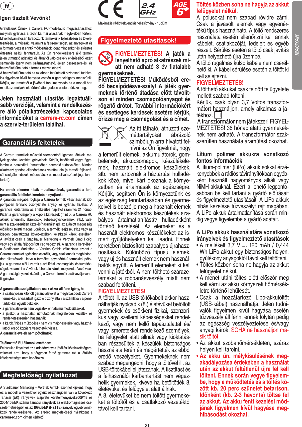 31Igen tisztelt Vevőnk!Gratulálunk Önnek a Carrera RC-modellautó megvásárlásához, melynek gyártása a technika mai állásának megfelelően történt. Mivel folyamatosan fáradozunk termékeink  fejlesztésén és tökéle-tesítésén, a műszaki, valamint a felszereltséget, az anyagokat és a formatervezést érintő módosítások jogát mindenkor és előzetes értesítés  nélkül  fenntartjuk.  Az  Ön  rendelkezésére  álló  termék  jelen útmutató adataitól és ábráitól való csekély eltéréseiből ezért semmiféle  igény  nem  származtatható.  Jelen  összeszerelési  és használati útmutató a termék részét képezi. A használati útmutató és az abban feltűntetett biztonsági tudniva-lók ﬁgyelmen kívül hagyása esetén a garanciaigény megszűnik. Kérjük, az útmutatót a jövőbeni tanulmányozás és a modell har-madik személyeknek történő átengedése esetére őrizze meg.Jelen  használati  utasítás  legaktuáli-sabb verzióját, valamint a rendelkezés-re  álló  pótalkatrészekkel  kapcsolatos információkat a carrera-rc.com címen a szerviz-területen találhat.Garanciális feltételek A Carrera termékek műszaki szempontból igényes játékok, me-lyek gondos kezelést igényelnek. Kérjük, feltétlenül vegye ﬁgye-lembe  a  használati  útmutatóban  szereplő  tudnivalókat.  Minden alkatrészt gondos ellenőrzésnek vetettek alá (a termék fejleszté-sét szolgáló műszaki módosítások és modellváltozások joga fenn-tartott).Ha  ennek  ellenére  hibák  mutatkoznának,  garanciát  a  lenti  garanciális feltételek keretében nyújtunk:A garancia magába foglalja a Carrera termék vásárlásának idő-pontjában  fennálló  bizonyítható  anyag-  és  gyártási  hibákat.  A  garancia időtartama az értékesítés napjától számítva 24 hónap. Kizárt a garanciaigény a kopó alkatrészek (mint pl. a Carrera RC akkuk,  antennák,  abroncsok,  sebességváltóelemek,  stb.),  vala-mint a szakszerűtlen kezelés/használat (pl. az ajánlott magassági előírások feletti magas ugrások, a termék leejtése, stb.) vagy az idegen  beavatkozás  következtében  keletkező  károk  esetében.  A  javítást  csak  a  Stadlbauer  Marketing  +  Vertrieb  GmbH  cég,  vagy egy általa feljogosított cég végezheti. A garancia keretében  a  Stadlbauer  Marketing  +  Vertrieb  GmbH  választása  szerint  a  Carrera terméket egészben cserélik, vagy csak annak meghibáso-dott alkatrészeit, illetve a terméket egyenértékű termékkel pótol-ják. A garancia alól kizártak a szállítási, csomagolási és fuvarkölt-ségek, valamint a Vevőnek felróható károk, melyeket a Vevő visel. A garanciaigényeket kizárólag a Carrera termék első vevője vehe-ti igénybe.A garanciális szolgáltatásra csak akkor áll fenn igény, ha:•  a szabályosan kitöltött garancialevelet a meghibásodott Carrera termékkel, a vásárlást igazoló bizonylattal / a számlával / a pénz-tárblokkal együtt beküldik.•  a garancialevélen nem végeztek önhatalmú módosításokat.•  a  játékot  a  használati  útmutatónak  megfelelően  kezelték  és  rendeltetésszerűen használták.•  a károk / hibás működések nem vis major eseteire vagy haszná-latból eredő kopásra vezethetők vissza.A garancialevelek nem pótolhatók.Tájékoztató EU államok esetében: Felhívjuk a ﬁgyelmet az eladó törvényes jótállási kötelezettségére, valamint  arra,  hogy  a  tárgyban  forgó  garancia  ezt  a  jótállási  kötelezettséget nem korlátozza.Megfelelőségi nyilatkozat A Stadlbauer Marketing + Vertrieb GmbH ezennel kijelenti, hogy ez a  modell  a  vezérlővel együtt összhangban van a  következő Tanácsi  (EK)  irányelvek  alapvető  követelményeivel:2009/48  és 2004/108/EK számú Tanácsi irányelvek az elektro mágneses ösz-szeférhetőségről, és az 1999/5/EK (R&amp;TTE) irányelv egyéb vonat-kozó  rendelkezéseivel.  Az  eredeti  megfelelőségi  nyilatkozat  a carrera-rc.com  címen kérhető.                               Maximális rádiófrekvenciás teljesítmény &lt;10dBmFigyelmeztető utasítások!FIGYELMEZTETÉS!  A  játék  a lenyelhető apró alkatrészek mi-att  nem  adható  3  év  ﬁatalabb gyermekeknek. FIGYELMEZTETÉS!  Működésből  ere-dő becsípődésve-szély! A játék gyer-meknek történő átadása előtt távolít-son el minden csomagolóanyagot és rögzítő drótot. További információkért és esetleges kérdések esetére kérjük, őrizze meg a csomagolást és a címet.Az itt látható, áthúzott sze-méttartályokat  ábrázoló szimbólum arra hivatott fel-hívni az Ön ﬁgyelmét, hogy a lemerült elemek, akkumulátorok, gom-belemek,  akkucsomagok,  készülékele-mek,  használt  elektromos  készülékek, stb. nem tartoznak a háztartási hulladé-kok közé, mivel kárt okoznak a környe-zetben  és  ártalmasak  az  egészségre. Kérjük, segítsen Ön is környezetünk és az egészség fenntartásában és gyerme-keivel is beszélje meg a használt elemek és használt elektromos készülékek sza-bályos  ártalmatlanítását/  hulladékként történő  kezelését.  Az  elemeket  és  a használt elektromos készülékeket az is-mert  gyűjtőhelyeken  kell  leadni.  Ennek keretében biztosított szabályos újrahasz-nosításuk.  Különböző  típusú  elemek, vagy új és használt elemek nem használ-hatók együtt. A lemerült elemeket ki kell venni a játékból. A nem tölthető száraze-lemeket  a  robbanásveszély  miatt  nem szabad feltölteni. FIGYELMEZTETÉS! A töltőt ill. az USB-töltőkábelt akkor hasz-nálhatják nyolcadik (8.) életévüket betöltött gyermekek  és  csökkent  ﬁzikai,  szenzori-kus vagy szellemi képességekkel rendel-kező,  vagy  nem  kellő  tapasztalattal  és/vagy ismeretekkel rendelkező személyek, ha felügyelet alatt állnak vagy  kioktatás-ban  részesültek  a  készülék  biztonságos használata terén és megértették az ebből eredő  veszélyeket.  Gyermekeknek  nem szabad megengedni, hogy a töltővel ill. az USB-töltőkábellel játszanak. A tisztítást és a  felhasználói  karbantartást  nem  végez-hetik gyermekek, kivéve ha betöltötték 8. életévüket és felügyelet alatt állnak. A 8. életévüket be nem töltött gyermeke-ket a töltőtől és a csatlakozó vezetéktől távol kell tartani. Töltés közben soha ne hagyja az akkut felügyelet nélkül. A  pólusokat  nem  szabad  rövidre  zárni. Csak  a  javasolt  elemek  vagy  egyenér-tékű típus használható. A töltő rendszeres használata  esetén  ellenőrizni  kell  annak kábelét,  csatlakozóját,  fedeleit  és  egyéb részeit. Sérülés esetén a töltő csak javítás után helyezhető újra üzembe.A töltő rugalmas külső kábele nem cserél-hető ki. A kábel sérülése esetén a töltőt ki kell selejtezni.FIGYELMEZTETÉS!A tölthető akkukat csak felnőtt felügyelete mellett szabad tölteni.Kérjük, csak olyan 3,7 Voltos transzfor-mátort használjon, amely alkalmas a já-tékhoz.   A transzformátor nem játékszer! FIGYEL-MEZTETÉS! 36 hónap alatti gyermekek-nek nem adható. A transzformátor szak-szerűtlen használata áramütést okozhat.Lítium  polimer  akkukra  vonatkozó fontos információkA lítium-polimer (LiPo) akkuk sokkal érzé-kenyebbek a rádiós távirányítókban egyéb-ként  használt  hagyományos  alkáli  vagy NiMH-akkuknál. Ezért  a  lehető legponto-sabban be  kell tartani a gyártó előírásait és ﬁgyelmeztető utasításait. A LiPo akkuk hibás kezelése tűzveszélyt rejt magában. A LiPo akkuk ártalmatlanítása során min-dig vegye ﬁgyelembe a gyártó adatait.A LiPo akkuk használatára vonatkozó irányelvek és ﬁgyelmeztető utasítások•  A mellékelt 3,7 V   120 mAh / 0,444 Wh LiPo-akkut egy biztonságos helyen, gyúlékony anyagoktól távol kell feltölteni.•  Töltés közben soha ne hagyja az akkut felügyelet nélkül.  •  A menet utáni töltés előtt először meg kell várni az akku környezeti hőmérsék-letre történő lehűlését.•  Csak  a  hozzátartozó  Lipo-akkutöltőt (USB-kábel) használhatja. Jelen tudni-valók  ﬁgyelmen  kívül  hagyása  esetén tűzveszély áll fenn, ennek folytán pedig az  egészség  veszélyeztetése  és/vagy anyagi károk. SOHA ne használjon má-sik töltőt.•  Az  akkut  szobahőmérsékleten,  száraz helyen kell tárolni.•  Az  akku  ún.  mélykisülésének  meg-akadályozása érdekében a használat után az akkut feltétlenül újra fel kell tölteni. Ennek során vegye ﬁgyelem-be, hogy a működtetés és a töltés kö-zött kb. 20 perc szünetet betartson. Időnként (kb. 2-3 havonta) töltse fel az akkut. Az akku fenti kezelési mód-jának ﬁgyelmen kívül hagyása meg-hibásodást okozhat.MAGYAR