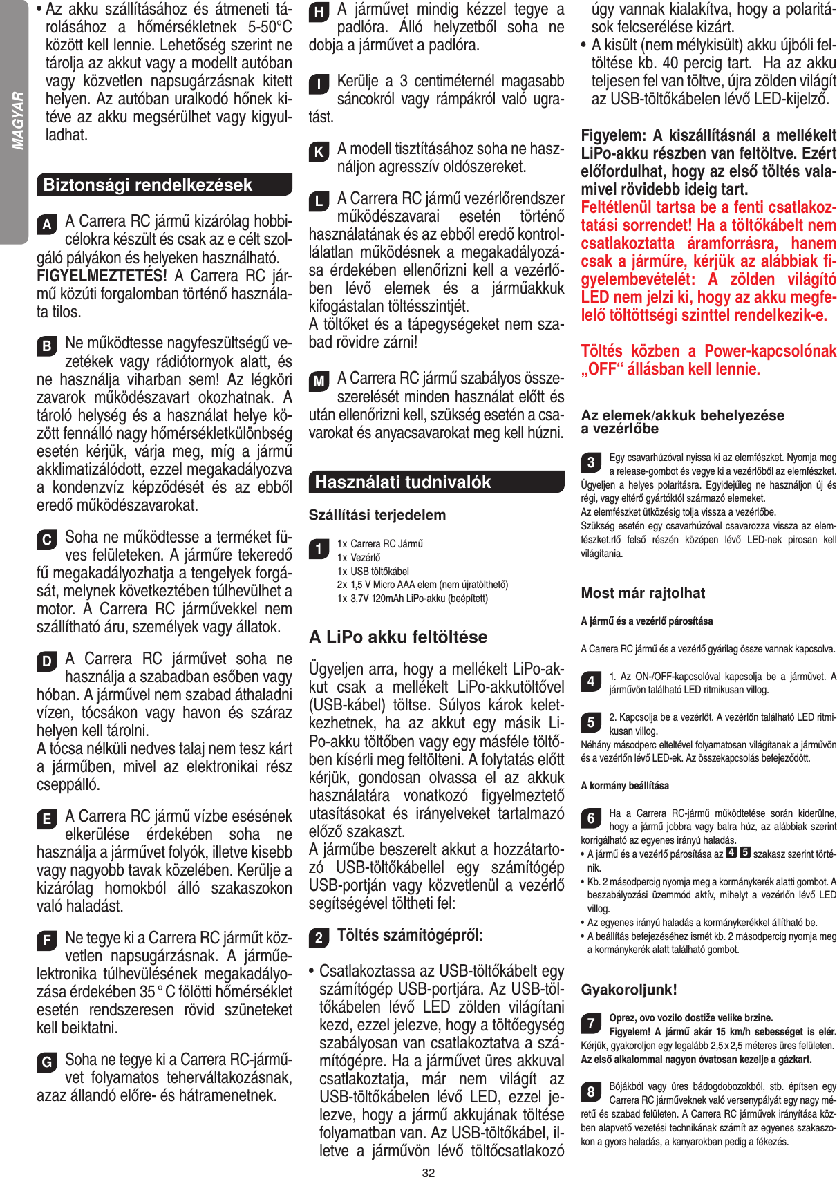 32•  Az  akku  szállításához  és  átmeneti  tá-rolásához  a  hőmérsékletnek  5-50°C között kell lennie. Lehetőség szerint ne tárolja az akkut vagy a modellt autóban vagy  közvetlen  napsugárzásnak  kitett helyen. Az autóban uralkodó hőnek ki-téve az akku megsérülhet vagy kigyul-ladhat.Biztonsági rendelkezésekAA Carrera RC jármű kizárólag hobbi-célokra készült és csak az e célt szol-gáló pályákon és helyeken használható. FIGYELMEZTETÉS!  A  Carrera  RC  jár-mű közúti forgalomban történő használa-ta tilos.BNe működtesse nagyfeszültségű ve-zetékek  vagy rádiótornyok  alatt,  és ne  használja  viharban  sem!  Az  légköri zavarok  működészavart  okozhatnak.  A tároló helység és a használat helye kö-zött fennálló nagy hőmérsékletkülönbség esetén  kérjük,  várja  meg,  míg  a  jármű akklimatizálódott, ezzel megakadályozva a  kondenzvíz  képződését  és  az  ebből  eredő működészavarokat.CSoha ne működtesse a terméket fü-ves felületeken. A járműre tekeredő fű megakadályozhatja a tengelyek forgá-sát, melynek következtében túlhevülhet a motor.  A  Carrera  RC  járművekkel  nem szállítható áru, személyek vagy állatok.DA  Carrera  RC  járművet  soha  ne használja a szabadban esőben vagy hóban. A járművel nem szabad áthaladni vízen,  tócsákon  vagy  havon  és  száraz helyen kell tárolni. A tócsa nélküli nedves talaj nem tesz kárt a  járműben,  mivel  az  elektronikai  rész cseppálló.EA Carrera RC jármű vízbe esésének elkerülése   érdekében  soha  ne  használja a járművet folyók,  illetve kisebb vagy nagyobb tavak közelében. Kerülje a kizárólag  homokból  álló  szakaszokon való haladást.FNe tegye ki a Carrera RC járműt köz-vetlen  napsugárzásnak.  A  járműe-lektronika túlhevülésének megakadályo-zása érdekében 35 ° C fölötti hőmérséklet esetén  rendszeresen  rövid  szüneteket kell beiktatni.GSoha ne tegye ki a Carrera RC-jármű-vet  folyamatos  teherváltakozásnak, azaz állandó előre- és hátramenetnek.HA  járművet  mindig  kézzel  tegye  a padlóra.  Álló  helyzetből  soha  ne dobja a járművet a padlóra.IKerülje  a  3  centiméternél  magasabb sáncokról  vagy  rámpákról  való  ugra-tást.KA modell tisztításához soha ne hasz-náljon agresszív oldószereket.LA Carrera RC jármű vezérlőrendszer működészavarai  esetén  történő használatának és az ebből eredő kontrol-lálatlan  működésnek a megakadályozá-sa érdekében ellenőrizni kell a vezérlő-ben  lévő  elemek  és  a  járműakkuk kifogástalan töltésszintjét.A töltőket és a tápegységeket nem sza-bad rövidre zárni! MA Carrera RC jármű szabályos össze-szerelését minden használat előtt és után ellenőrizni kell, szükség esetén a csa-varokat és anyacsavarokat meg kell húzni. Használati tudnivalók Szállítási terjedelem11 x Carrera RC Jármű   1 x Vezérlő  1 x USB töltőkábel   2 x 1,5 V Micro AAA elem (nem újratölthető)  1 x 3,7V 120mAh LiPo-akku (beépített)A LiPo akku feltöltéseÜgyeljen arra, hogy a mellékelt LiPo-ak-kut  csak  a  mellékelt  LiPo-akkutöltővel (USB-kábel)  töltse.  Súlyos  károk  kelet-kezhetnek,  ha  az  akkut  egy  másik  Li-Po-akku töltőben vagy egy másféle töltő-ben kísérli meg feltölteni. A folytatás előtt kérjük,  gondosan  olvassa  el  az  akkuk használatára  vonatkozó  ﬁgyelmeztető utasításokat  és  irányelveket  tartalmazó előző szakaszt. A járműbe beszerelt akkut a hozzátarto-zó  USB-töltőkábellel  egy  számítógép USB-portján vagy közvetlenül a  vezérlő segítségével töltheti fel:2Töltés számítógépről:•  Csatlakoztassa az USB-töltőkábelt egy számítógép USB-portjára. Az USB-töl-tőkábelen  lévő  LED  zölden  világítani kezd, ezzel jelezve, hogy a töltőegység szabályosan van csatlakoztatva a szá-mítógépre. Ha a járművet üres akkuval csatlakoztatja,  már  nem  világít  az USB-töltőkábelen  lévő  LED,  ezzel  je-lezve, hogy a jármű akkujának töltése folyamatban van. Az USB-töltőkábel, il-letve  a  járművön  lévő  töltőcsatlakozó úgy vannak kialakítva, hogy a polaritá-sok felcserélése kizárt.•  A kisült (nem mélykisült) akku újbóli fel-töltése kb. 40 percig tart.  Ha az akku teljesen fel van töltve, újra zölden világít az USB-töltőkábelen lévő LED-kijelző. Figyelem: A kiszállításnál a mellékelt LiPo-akku részben van feltöltve. Ezért előfordulhat, hogy az első töltés vala-mivel rövidebb ideig tart.Feltétlenül tartsa be a fenti csatlakoz-tatási sorrendet! Ha a töltőkábelt nem csatlakoztatta  áramforrásra,  hanem csak a járműre, kérjük az alábbiak ﬁ-gyelembevételét:  A  zölden  világító LED nem jelzi ki, hogy az akku megfe-lelő töltöttségi szinttel rendelkezik-e.Töltés  közben  a  Power-kapcsolónak „OFF“ állásban kell lennie.Az elemek/akkuk behelyezése a vezérlőbe3Egy csavarhúzóval nyissa ki az elemfészket. Nyomja meg a release-gombot és vegye ki a vezérlőből az elemfészket.Ügyeljen a  helyes polaritásra.  Egyidejűleg  ne  használjon  új  és régi, vagy eltérő gyártóktól származó elemeket. Az elemfészket ütközésig tolja vissza a vezérlőbe.Szükség esetén egy csavarhúzóval csavarozza vissza az elem-fészket.rlő  felső  részén  középen  lévő  LED-nek  pirosan  kell  világítania.Most már rajtolhatA jármű és a vezérlő párosításaA Carrera RC jármű és a vezérlő gyárilag össze vannak kapcsolva. 41.  Az  ON-/OFF-kapcsolóval  kapcsolja  be  a  járművet.  A járművön található LED ritmikusan villog.52. Kapcsolja be a vezérlőt. A vezérlőn található LED ritmi-kusan villog.Néhány másodperc elteltével folyamatosan világítanak a járművön és a vezérlőn lévő LED-ek. Az összekapcsolás befejeződött.A kormány beállítása6Ha  a  Carrera  RC-jármű  működtetése  során  kiderülne, hogy a jármű jobbra vagy balra húz, az alábbiak szerint korrigálható az egyenes irányú haladás.•  A jármű és a vezérlő párosítása az 4 5 szakasz szerint törté-nik. •  Kb. 2 másodpercig nyomja meg a kormánykerék alatti gombot. A beszabályozási  üzemmód  aktív,  mihelyt a  vezérlőn  lévő  LED villog.•  Az egyenes irányú haladás a kormánykerékkel állítható be. •  A beállítás befejezéséhez ismét kb. 2 másodpercig nyomja meg a kormánykerék alatt található gombot.  Gyakoroljunk!7Oprez, ovo vozilo dostiže velike brzine. Figyelem! A  jármű  akár  15  km/h  sebességet  is  elér. Kérjük, gyakoroljon egy legalább 2,5 x 2,5 méteres üres felületen. Az első alkalommal nagyon óvatosan kezelje a gázkart.8Bójákból  vagy  üres  bádogdobozokból,  stb.  építsen  egy Carrera RC járműveknek való versenypályát egy nagy mé-retű és szabad felületen. A Carrera RC járművek irányítása köz-ben alapvető vezetési technikának számít az egyenes szakaszo-kon a gyors haladás, a kanyarokban pedig a fékezés.MAGYAR