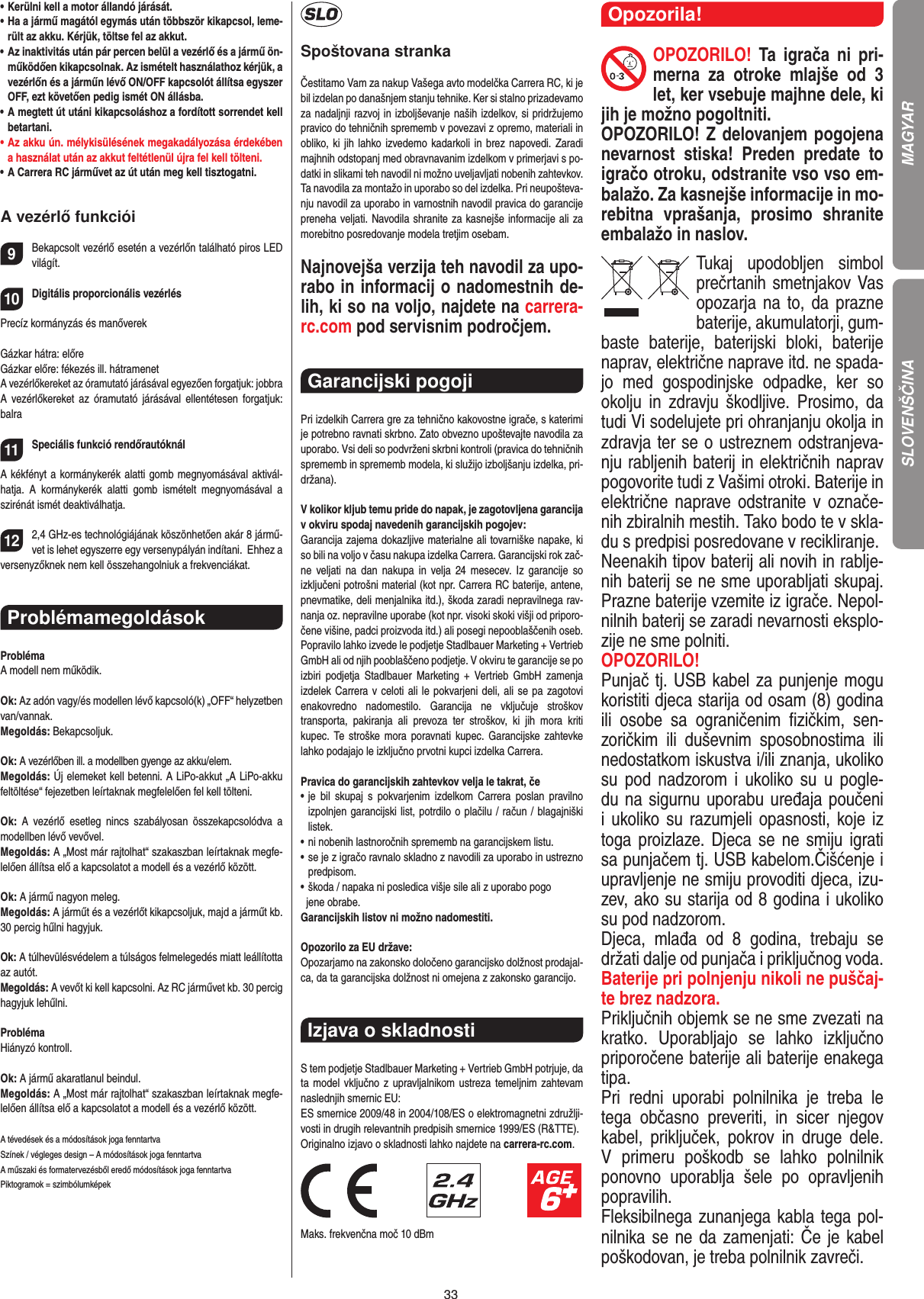 33•  Kerülni kell a motor állandó járását.•  Ha a jármű magától egymás után többször kikapcsol, leme-rült az akku. Kérjük, töltse fel az akkut.•  Az inaktivitás után pár percen belül a vezérlő és a jármű ön-működően kikapcsolnak. Az ismételt használathoz kérjük, a vezérlőn és a járműn lévő ON/OFF kapcsolót állítsa egyszer OFF, ezt követően pedig ismét ON állásba.•  A megtett út utáni kikapcsoláshoz a fordított sorrendet kell betartani. •  Az akku ún. mélykisülésének megakadályozása érdekében a használat után az akkut feltétlenül újra fel kell tölteni. •  A Carrera RC járművet az út után meg kell tisztogatni.A vezérlő funkciói9Bekapcsolt vezérlő esetén a vezérlőn található piros LED világít. 10Digitális proporcionális vezérlésPrecíz kormányzás és manőverekGázkar hátra: előreGázkar előre: fékezés ill. hátramenetA vezérlőkereket az óramutató járásával egyezően forgatjuk: jobbraA  vezérlőkereket  az  óramutató  járásával ellentétesen forgatjuk: balra11Speciális funkció rendőrautóknál A kékfényt a kormánykerék alatti gomb megnyomásával aktivál-hatja.  A  kormánykerék  alatti  gomb  ismételt  megnyomásával  a szirénát ismét deaktiválhatja.122,4 GHz-es technológiájának köszönhetően akár 8 jármű-vet is lehet egyszerre egy versenypályán indítani.  Ehhez a versenyzőknek nem kell összehangolniuk a frekvenciákat. ProblémamegoldásokProblémaA modell nem működik.Ok: Az adón vagy/és modellen lévő kapcsoló(k) „OFF“ helyzetben van/vannak.Megoldás: Bekapcsoljuk.Ok: A vezérlőben ill. a modellben gyenge az akku/elem.Megoldás: Új elemeket kell betenni. A LiPo-akkut „A LiPo-akku feltöltése“ fejezetben leírtaknak megfelelően fel kell tölteni.Ok: A  vezérlő  esetleg  nincs  szabályosan  összekapcsolódva  a modellben lévő vevővel.Megoldás: A „Most már rajtolhat“ szakaszban leírtaknak megfe-lelően állítsa elő a kapcsolatot a modell és a vezérlő között.Ok: A jármű nagyon meleg.Megoldás: A járműt és a vezérlőt kikapcsoljuk, majd a járműt kb. 30 percig hűlni hagyjuk.Ok: A túlhevülésvédelem a túlságos felmelegedés miatt  leállította az autót.Megoldás: A vevőt ki kell kapcsolni. Az RC járművet kb. 30 percig hagyjuk lehűlni.ProblémaHiányzó kontroll.Ok: A jármű akaratlanul beindul.Megoldás: A „Most már rajtolhat“ szakaszban leírtaknak megfe-lelően állítsa elő a kapcsolatot a modell és a vezérlő között.A tévedések és a módosítások joga fenntartvaSzínek / végleges design – A módosítások joga fenntartvaA műszaki és formatervezésből eredő módosítások joga fenntartvaPiktogramok = szimbólumképekSpoštovana strankaČestitamo Vam za nakup Vašega avto modelčka Carrera RC, ki je bil izdelan po današnjem stanju tehnike. Ker si stalno prizadevamo za nadaljnji razvoj in izboljševanje naših izdelkov, si pridržujemo pravico do tehničnih sprememb v povezavi z opremo, materiali in obliko, ki  jih lahko izvedemo kadarkoli in  brez napovedi. Zaradi majhnih odstopanj med obravnavanim izdelkom v primerjavi s po-datki in slikami teh navodil ni možno uveljavljati nobenih zahtevkov. Ta navodila za montažo in uporabo so del izdelka. Pri neupošteva-nju navodil za uporabo in varnostnih navodil pravica do garancije preneha veljati. Navodila shranite za kasnejše informacije ali za morebitno posredovanje modela tretjim osebam.Najnovejša verzija teh navodil za upo-rabo in informacij o nadomestnih de-lih, ki so na voljo, najdete na carrera- rc.com pod servisnim področjem.Garancijski pogoji Pri izdelkih Carrera gre za tehnično kakovostne igrače, s katerimi je potrebno ravnati skrbno. Zato obvezno upoštevajte navodila za uporabo. Vsi deli so podvrženi skrbni kontroli (pravica do tehničnih sprememb in sprememb modela, ki služijo izboljšanju izdelka, pri-držana). V kolikor kljub temu pride do napak, je zagotovljena garancija v okviru spodaj navedenih garancijskih pogojev: Garancija zajema dokazljive materialne ali tovarniške napake, ki so bili na voljo v času nakupa izdelka Carrera. Garancijski rok zač-ne  veljati  na  dan  nakupa  in  velja 24 mesecev.  Iz  garancije  so  izključeni potrošni material (kot npr. Carrera RC baterije, antene, pnevmatike, deli menjalnika itd.), škoda zaradi nepravilnega rav-nanja oz. nepravilne uporabe (kot npr. visoki skoki višji od priporo-čene višine, padci proizvoda itd.) ali posegi nepooblaščenih oseb. Popravilo lahko izvede le podjetje Stadlbauer Marketing + Vertrieb GmbH ali od njih pooblaščeno podjetje. V okviru te garancije se po izbiri  podjetja  Stadlbauer  Marketing +  Vertrieb  GmbH  zamenja  izdelek Carrera v celoti ali le pokvarjeni deli, ali se pa zagotovi enakovredno  nadomestilo.  Garancija  ne  vključuje  stroškov  transporta,  pakiranja  ali  prevoza  ter  stroškov,  ki  jih  mora  kriti  kupec.  Te stroške mora poravnati kupec. Garancijske zahtevke lahko podajajo le izključno prvotni kupci izdelka Carrera. Pravica do garancijskih zahtevkov velja le takrat, če •  je  bil  skupaj  s  pokvarjenim  izdelkom  Carrera  poslan  pravilno  izpolnjen garancijski list, potrdilo o plačilu / račun / blagajniški  listek. •  ni nobenih lastnoročnih sprememb na garancijskem listu. •  se je z igračo ravnalo skladno z navodili za uporabo in ustrezno predpisom. • škoda / napaka ni posledica višje sile ali z uporabo pogo   jene obrabe. Garancijskih listov ni možno nadomestiti.Opozorilo za EU države: Opozarjamo na zakonsko določeno garancijsko dolžnost prodajal-ca, da ta garancijska dolžnost ni omejena z zakonsko garancijo.Izjava o skladnosti S tem podjetje Stadlbauer Marketing + Vertrieb GmbH  potrjuje, da ta model vključno z upravljalnikom ustreza  temeljnim zahtevam naslednjih smernic EU: ES smernice 2009/48 in 2004/108/ES o elektromagnetni združlji-vosti in drugih relevantnih predpisih smernice 1999/ES (R&amp;TTE). Originalno izjavo o skladnosti lahko najdete na carrera-rc.com.                               Maks. frekvenčna moč 10 dBmOpozorila!OPOZORILO!  Ta  igrača  ni  pri-merna  za  otroke  mlajše  od  3 let, ker vsebuje majhne dele, ki jih je možno pogoltniti. OPOZORILO! Z delovanjem pogojena nevarnost  stiska!  Preden  predate  to igračo otroku, odstranite vso vso em-balažo. Za kasnejše informacije in mo-rebitna  vprašanja,  prosimo  shranite embalažo in naslov.Tukaj  upodobljen  simbol prečrtanih smetnjakov Vas opozarja na to, da prazne  baterije, akumulatorji, gum-baste  baterije,  baterijski  bloki,  baterije naprav, električne naprave itd. ne spada-jo  med  gospodinjske  odpadke,  ker  so okolju in  zdravju  škodljive.  Prosimo,  da tudi Vi sodelujete pri ohranjanju okolja in zdravja ter se o ustreznem odstranjeva-nju rabljenih baterij in električnih naprav pogovorite tudi z  Vašimi otroki. Baterije in električne naprave odstranite v označe-nih zbiralnih mestih. Tako bodo te v skla-du s predpisi posredovane v recikliranje. Neenakih tipov baterij ali novih in rablje-nih baterij se ne sme uporabljati skupaj. Prazne baterije vzemite iz igrače. Nepol-nilnih baterij se zaradi nevarnosti eksplo-zije ne sme polniti. OPOZORILO! Punjač tj. USB kabel za punjenje mogu koristiti djeca starija od osam (8) godina ili  osobe  sa  ograničenim  ﬁzičkim,  sen-zoričkim  ili  duševnim  sposobnostima  ili nedostatkom iskustva i/ili znanja, ukoliko su  pod  nadzorom  i  ukoliko su u pogle-du na sigurnu uporabu uređaja poučeni i ukoliko su razumjeli opasnosti, koje iz toga proizlaze. Djeca  se ne smiju igrati sa punjačem tj. USB kabelom.Čišćenje i upravljenje ne smiju provoditi djeca, izu-zev, ako su starija od 8 godina i ukoliko su pod nadzorom.  Djeca,  mlađa  od  8  godina,  trebaju  se držati dalje od punjača i priključnog voda.Baterije pri polnjenju nikoli ne puščaj-te brez nadzora.  Priključnih objemk se ne sme zvezati na kratko.  Uporabljajo  se   lahko  izključno priporočene baterije ali baterije enakega tipa. Pri  redni  uporabi  polnilnika  je  treba  le tega  občasno  preveriti,  in  sicer  njegov kabel,  priključek,  pokrov  in  druge  dele. V  primeru  poškodb  se  lahko  polnilnik ponovno  uporablja  šele  po  opravljenih popravilih. Fleksibilnega zunanjega kabla tega pol-nilnika se ne da  zamenjati: Če je kabel poškodovan, je treba polnilnik zavreči.SLOVENŠČINA MAGYAR