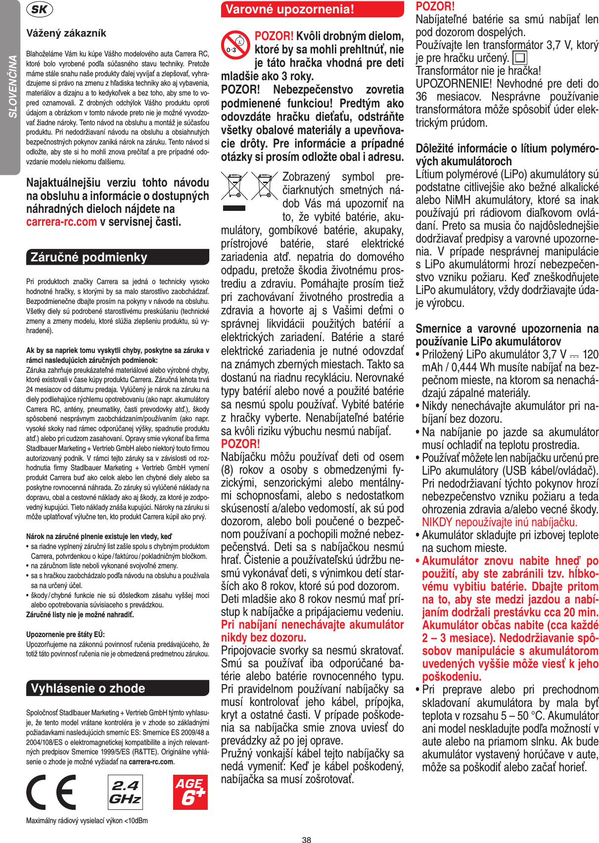38Vážený zákazníkBlahoželáme Vám ku kúpe Vášho modelového auta Carrera RC, ktoré  bolo  vyrobené  podľa  súčasného  stavu  techniky.  Pretože máme stále snahu naše produkty ďalej vyvíjať a zlepšovať, vyhra-dzujeme si právo na zmenu z hľadiska techniky ako aj vybavenia, materiálov a dizajnu a to kedykoľvek a bez toho, aby sme to vo-pred  oznamovali.  Z  drobných  odchýlok  Vášho  produktu  oproti údajom a obrázkom v tomto návode preto nie je možné vyvodzo-vať žiadne nároky. Tento návod na obsluhu a montáž je súčasťou produktu. Pri  nedodržiavaní návodu na obsluhu a obsiahnutých bezpečnostných pokynov zaniká nárok na záruku. Tento návod si odložte, aby ste si ho mohli znova prečítať a pre prípadné odo-vzdanie modelu niekomu ďalšiemu.Najaktuálnejšiu  verziu  tohto  návodu na obsluhu a  informácie o dostupných náhradných dieloch nájdete na carrera-rc.com v servisnej časti.Záručné podmienky Pri  produktoch  značky  Carrera  sa  jedná  o  technicky  vysoko  hodnotné hračky, s ktorými by sa malo starostlivo zaobchádzať. Bezpodmienečne dbajte prosím na pokyny v návode na obsluhu. Všetky diely sú podrobené starostlivému preskúšaniu (technické zmeny a zmeny modelu, ktoré slúžia zlepšeniu produktu, sú vy-hradené).Ak by sa napriek tomu vyskytli chyby, poskytne sa záruka v rámci nasledujúcich záručných podmienok:Záruka zahrňuje preukázateľné materiálové alebo výrobné chyby, ktoré existovali v čase kúpy produktu Carrera. Záručná lehota trvá 24 mesiacov od dátumu predaja.  Vylúčený je nárok na záruku na diely podliehajúce rýchlemu opotrebovaniu (ako napr. akumulátory Carrera RC,  antény,  pneumatiky, časti  prevodovky atď.), škody spôsobené  nesprávnym  zaobchádzaním/používaním  (ako  napr. vysoké skoky nad rámec odporúčanej výšky, spadnutie produktu atď.) alebo pri  cudzom zasahovaní. Opravy smie vykonať iba ﬁrma  Stadlbauer Marketing + Vertrieb GmbH alebo niektorý touto ﬁrmou autorizovaný podnik. V rámci tejto záruky sa v závislosti od roz-hodnutia  ﬁrmy  Stadlbauer  Marketing  +  Vertrieb  GmbH  vymení produkt Carrera buď ako celok alebo len chybné diely alebo sa poskytne rovnocenná náhrada. Zo záruky sú vylúčené náklady na dopravu, obal a cestovné náklady ako aj škody, za ktoré je zodpo-vedný kupujúci. Tieto náklady znáša kupujúci. Nároky na záruku si môže uplatňovať výlučne ten, kto produkt Carrera kúpil ako prvý. Nárok na záručné plnenie existuje len vtedy, keď•   sa riadne vyplnený záručný list zašle spolu s chybným produktom Carrera, potvrdenkou o kúpe / faktúrou / pokladničným bločkom.•  na záručnom liste neboli vykonané svojvoľné zmeny.•  sa s hračkou zaobchádzalo podľa návodu na obsluhu a používala sa na určený účel.•  škody / chybné  funkcie  nie  sú  dôsledkom zásahu  vyššej  moci alebo opotrebovania súvisiaceho s prevádzkou.Záručné listy nie je možné nahradiť.Upozornenie pre štáty EÚ:Upozorňujeme na zákonnú povinnosť ručenia predávajúceho, že totiž táto povinnosť ručenia nie je obmedzená predmetnou zárukou.Vyhlásenie o zhode Spoločnosť Stadlbauer Marketing + Vertrieb GmbH týmto vyhlasu-je, že tento model vrátane kontroléra je v zhode so základnými požiadavkami nasledujúcich smerníc ES: Smernice ES 2009/48 a 2004/108/ES o elektromagnetickej kompatibilite a iných relevant-ných predpisov Smernice 1999/5/ES (R&amp;TTE). Originálne vyhlá-senie o zhode je možné vyžiadať na carrera-rc.com.                               Maximálny rádiový vysielací výkon &lt;10dBm Varovné upozornenia! POZOR! Kvôli drobným dielom, ktoré by sa mohli prehltnúť, nie je táto hračka vhodná pre deti mladšie ako 3 roky.POZOR!  Nebezpečenstvo  zovretia podmienené  funkciou!  Predtým  ako odovzdáte  hračku  dieťaťu,  odstráňte všetky obalové materiály a upevňova-cie  drôty.  Pre  informácie  a  prípadné otázky si prosím odložte obal i adresu.Zobrazený  symbol  pre-čiarknutých  smetných  ná-dob  Vás  má  upozorniť  na to,  že  vybité  batérie,  aku-mulátory,  gombíkové  batérie,  akupaky, prístrojové  batérie,  staré  elektrické  zariadenia  atď.  nepatria  do  domového odpadu, pretože škodia životnému pros-trediu a  zdraviu. Pomáhajte prosím tiež pri  zachovávaní  životného  prostredia  a zdravia  a   hovorte  aj  s  Vašimi  deťmi  o správnej  likvidácii  použitých  batérií  a elektrických  zariadení.  Batérie  a  staré elektrické zariadenia  je  nutné  odovzdať na známych zberných miestach. Takto sa dostanú na riadnu recykláciu. Nerovnaké typy batérií alebo nové a  použité batérie sa nesmú spolu používať. Vybité batérie z hračky vyberte.  Nenabíjateľné batérie sa kvôli riziku výbuchu nesmú nabíjať. POZOR! Nabíjačku môžu používať deti od osem (8)  rokov  a  osoby  s  obmedzenými  fy-zickými,  senzorickými  alebo  mentálny-mi  schopnosťami,  alebo  s  nedostatkom skúseností a/alebo vedomostí, ak sú pod dozorom, alebo boli poučené o bezpeč-nom používaní a pochopili možné nebez-pečenstvá. Deti sa s nabíjačkou nesmú hrať. Čistenie a používateľskú údržbu ne-smú vykonávať deti, s výnimkou detí star-ších ako 8 rokov, ktoré sú pod dozorom. Deti mladšie ako 8 rokov nesmú mať prí-stup k nabíjačke a pripájaciemu vedeniu. Pri nabíjaní nenechávajte akumulátor nikdy bez dozoru. Pripojovacie svorky sa nesmú skratovať. Smú  sa  používať  iba  odporúčané  ba-térie  alebo  batérie  rovnocenného  typu. Pri  pravidelnom používaní nabíjačky sa musí  kontrolovať  jeho  kábel,  prípojka, kryt a ostatné časti. V prípade poškode-nia  sa  nabíjačka  smie  znova uviesť  do prevádzky až po jej oprave. Pružný vonkajší kábel tejto nabíjačky sa nedá vymeniť: Keď je kábel poškodený, nabíjačka sa musí zošrotovať.POZOR!  Nabíjateľné  batérie  sa  smú  nabíjať  len pod dozorom dospelých. Používajte len transformátor 3,7 V, ktorý je pre hračku určený.  Transformátor nie je hračka! UPOZORNENIE!  Nevhodné pre deti  do 36  mesiacov.  Nesprávne  používanie transformátora môže spôsobiť úder elek-trickým prúdom.Dôležité informácie o lítium polyméro-vých akumulátorochLítium polymérové (LiPo) akumulátory sú podstatne citlivejšie ako bežné alkalické alebo  NiMH  akumulátory,  ktoré sa  inak používajú  pri  rádiovom  diaľkovom  ovlá-daní. Preto sa musia čo najdôslednejšie dodržiavať predpisy a varovné upozorne-nia.  V  prípade  nesprávnej  manipulácie s LiPo akumulátormi hrozí nebezpečen-stvo vzniku požiaru. Keď zneškodňujete LiPo akumulátory, vždy dodržiavajte úda-je výrobcu.Smernice  a  varovné  upozornenia  na používanie LiPo akumulátorov•  Priložený LiPo akumulátor 3,7 V   120 mAh / 0,444 Wh musíte nabíjať na bez-pečnom mieste, na ktorom sa nenachá-dzajú zápalné materiály.•  Nikdy nenechávajte akumulátor pri na-bíjaní bez dozoru. •  Na  nabíjanie  po  jazde  sa  akumulátor musí ochladiť na teplotu prostredia.•  Používať môžete len nabíjačku určenú pre LiPo akumulátory (USB kábel/ovládač). Pri nedodržiavaní týchto pokynov hrozí nebezpečenstvo vzniku požiaru a teda ohrozenia zdravia a/alebo vecné škody. NIKDY nepoužívajte inú nabíjačku.•  Akumulátor skladujte pri izbovej teplote na suchom mieste.•  Akumulátor  znovu  nabite  hneď  po použití, aby ste zabránili tzv. hĺbko-vému  vybitiu  batérie.  Dbajte  pritom na to, aby ste medzi jazdou a nabí-janím dodržali prestávku cca 20 min.  Akumulátor občas nabite (cca každé 2 – 3 mesiace). Nedodržiavanie spô-sobov manipulácie s akumulátorom uvedených vyššie môže viesť k jeho poškodeniu.•  Pri  preprave  alebo  pri  prechodnom skladovaní  akumulátora  by  mala  byť teplota v rozsahu 5 – 50 °C. Akumulátor ani model neskladujte podľa možností v aute alebo na priamom slnku. Ak bude akumulátor vystavený horúčave v aute, môže sa poškodiť alebo začať horieť.SLOVENČINA
