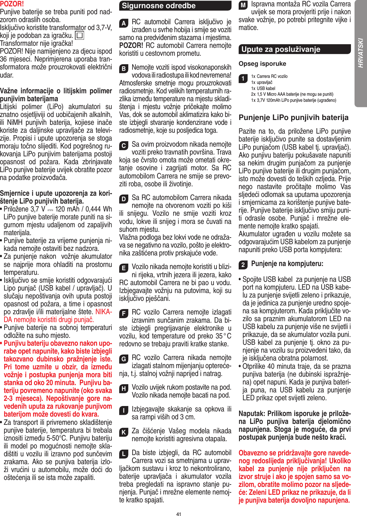 41POZOR! Punjive baterije se treba puniti pod nad-zorom odraslih osoba. Isključivo koristite transformator od 3,7-V, koji je podoban za igračku.  Transformator nije igračka!POZOR! Nije namijenjeno za djecu ispod 36 mjeseci. Neprimjerena uporaba tran-sformatora može prouzrokovati električni udar.Važne  informacije  o  litijskim  polimer punjivim baterijamaLitijski  polimer  (LiPo)  akumulatori  su znatno osjetljiviji od uobičajenih alkalnih, ili  NiMH  punjivih  baterija,  kojiese  inače koriste za daljinske upravljače za televi-zije. Propisi i upute upozorenja se stoga moraju točno slijediti. Kod pogrešnog ru-kovanja LiPo punjivim baterijama postoji opasnost  od  požara.  Kada  zbrinjavate LiPo punjive baterije uvijek obratite pozor na podatke proizvođača.Smjernice i upute upozorenja za kori-štenje LiPo punjivih baterija.•  Priložene 3,7 V   120 mAh / 0,444 Wh LiPo punjive baterije morate puniti na si-gurnom mjestu udaljenom od zapaljivih materijala.•  Punjive baterije za vrijeme punjenja ni-kada nemojte ostaviti bez nadzora.•  Za punjenje nakon  vožnje akumulator se  najprije  mora  ohladiti  na  prostornu temperaturu.•  Isključivo se smije koristiti odgovarajući Lipo punjač (USB kabel / upravljač). U slučaju nepoštivanja ovih uputa postoji opasnost od požara, a time i opasnost po zdravlje i/ili materijalne štete. NIKA-DA nemojte koristiti drugi punjač.•  Punjive baterije na  sobnoj  temperaturi odložite na suho mjesto.•  Punjivu bateriju obavezno nakon upo-rabe opet napunite, kako biste izbjegli takozvano  dubinsko  pražnjenje  iste. Pri  tome  uzmite  u  obzir,  da  između  vožnje i postupka punjenja mora biti stanka od oko 20 minuta.  Punjivu ba-teriju povremeno napunite (oko svaka 2-3  mjeseca).  Nepoštivanje  gore  na-vedenih uputa za rukovanje punjivom baterijom može dovesti do kvara.•  Za transport ili privremeno skladištenje punjive baterije, temperatura bi trebala iznositi između 5-50°C. Punjivu bateriju ili model po mogućnosti nemojte skla-dištiti u vozilu ili izravno pod sunčevim zrakama. Ako  se  punjiva baterija izlo-ži  vrućini  u  automobilu,  može doći do oštećenja ili se ista može zapaliti.Sigurnosne odredbeARC  automobil  Carrera  isključivo  je izrađen u svrhe hobija i smije se  voziti samo na predviđenim stazama i mjestima. POZOR! RC automobil Carrera  nemojte koristiti u cestovnom prometu.BNemojte voziti ispod visokonaponskih vodova ili  radiostupa ili kod  nevremena! Atmosferske  smetnje  mogu  prouzrokovati radiosmetnje. Kod velikih temperaturnih ra-zlika između temperature na mjestu skladi-štenja  i  mjestu  vožnje  pričekajte  molimo Vas, dok se automobil aklimatizira kako bi-ste izbjegli stvaranje kondenzirane vode i radiosmetnje, koje su posljedica toga.CSa ovim proizvodom nikada nemojte voziti preko travnatih površina. Trava koja se čvrsto omota može ometati okre-tanje  osovine  i  zagrijati  motor.  Sa  RC  automobilom Carrera ne smije se prevo-ziti roba, osobe ili životinje.DSa RC automobilom Carrera nikada nemojte na otvorenom voziti po kiši ili  snijegu.  Vozilo  ne  smije  voziti  kroz vodu, lokve ili snijeg i mora se čuvati na suhom mjestu. Vlažna podloga bez lokvi vode ne odraža-va se negativno na vozilo, pošto je elektro-nika zaštićena protiv prskajuće vode.EVozilo nikada nemojte koristiti u blizi-ni rijeka, vrtnih jezera ili jezera, kako RC automobil Carrera ne bi pao u vodu. Izbjegavajte vožnju na putovima, koji su isključivo pješčani.FRC  vozilo  Carrera  nemojte  izlagati izravnim sunčanim zrakama. Da bi-ste  izbjegli  pregrijavanje  elektronike  u vozilu, kod temperature od preko 35 ° C redovno se trebaju praviti kratke stanke.GRC  vozilo  Carrera  nikada  nemojte izlagati stalnom mijenjanju optereće-nja, t.j. stalnoj vožnji naprijed i natrag.HVozilo uvijek rukom postavite na pod. Vozilo nikada nemojte bacati na pod.IIzbjegavajte  skakanje  sa  opkova  ili sa rampi viših od 3 cm.KZa  čišćenje  Vašeg  modela  nikada nemojte koristiti agresivna otapala.LDa  biste  izbjegli,  da  RC  automobil Carrera vozi sa smetnjama u uprav-ljačkom sustavu i kroz to nekontrolirano, baterije  upravljača  i  akumulator  vozila treba  pregledati  na  ispravno  stanje  pu-njenja. Punjač i mrežne elemente nemoj-te kratko spajati.MIspravna montaža RC vozila Carrera uvijek se mora provjeriti prije i nakon svake vožnje, po potrebi  pritegnite vijke i matice. Upute za posluživanje  Opseg isporuke11x Carrera RC vozilo   1x upravljač  1x  USB kabel  2 x 1,5 V Micro AAA baterije (ne mogu se puniti)  1 x 3,7V 120mAh LiPo punjive baterije (ugrađeno)Punjenje LiPo punjivih baterijaPazite  na  to,  da  priložene  LiPo  punjive baterije isključivo punite sa dostavljenim LiPo punjačom (USB kabel tj. upravljač). Ako punjivu bateriju pokušavate napuniti sa nekim drugim punjačom za punjenje LiPo punjive baterije ili drugim punjačom, isto može dovesti do teških ozljeda. Prije nego  nastavite  pročitajte  molimo  Vas sljedeći odlomak sa uputama upozorenja i smjernicama za korištenje punjive bate-rije. Punjive baterije isključivo smiju puni-ti  odrasle  osobe.  Punjač  i  mrežne  ele-mente nemojte kratko spajati.Akumulator ugrađen u vozilu možete sa odgovarajućim USB kabelom za punjenje napuniti preko USB porta kompjutera:2Punjenje na kompjuteru:•  Spojite USB kabel  za punjenje na USB port na kompjuteru. LED na USB kabe-lu za punjenje svijetli zeleno i prikazuje, da je jedinica za punjenje uredno spoje-na sa kompjuterom. Kada priključite vo-zilo sa praznim akumulatorom LED na USB kabelu za punjenje više ne svijetli i prikazuje, da se akumulator vozila puni.  USB kabel za punjenje tj. okno za pu-njenje na vozilu su proizvedeni tako, da je isključena obratna polarnost.•  Otprilike 40 minuta traje, da se prazna punjiva baterija (ne dubinski ispražnje-na) opet napuni. Kada je punjiva bateri-ja  puna,  na  USB  kabelu  za  punjenje LED prikaz opet svijetli zeleno. Naputak: Prilikom isporuke je prilože-na  LiPo  punjiva  baterija  djelomično napunjena. Stoga je moguće, da prvi postupak punjenja bude nešto kraći.Obavezno se pridržavajte gore navede-nog redoslijeda priključivanja! Ukoliko kabel  za  punjenje  nije  priključen  na izvor struje i ako je spojen samo sa vo-zilom, obratite molimo pozor na sljede-će: Zeleni LED prikaz ne prikazuje, da li je punjiva baterija dovoljno napunjena.HRVATSKI