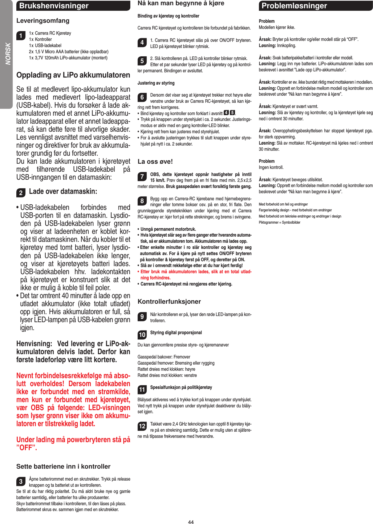 44Brukshenvisninger Leveringsomfang11 x Carrera RC Kjøretøy   1 x Kontroller  1 x USB-ladekabel   2 x 1,5 V Micro AAA batterier (ikke oppladbar)  1 x 3,7V 120mAh LiPo-akkumulator (montert)Opplading av LiPo akkumulatorenSe til at medlevert lipo-akkumulator kun lades  med  medlevert  lipo-ladeapparat (USB-kabel). Hvis du forsøker å lade ak-kumulatoren med et annet LiPo-akkumu-lator ladeapparat eller et annet ladeappa-rat, så kan dette føre til alvorlige skader. Les vennligst avsnittet med varselhenvis-ninger og direktiver for bruk av akkumula-torer grundig før du fortsetter. Du kan lade akkumulatoren i kjøretøyet med  tilhørende  USB-ladekabel  på USB-inngangen til en datamaskin:2Lade over datamaskin:•  USB-ladekabelen  forbindes  med USB-porten til en datamaskin.  Lysdio-den  på  USB-ladekabelen  lyser  grønn og viser at ladeenheten er koblet kor-rekt til datamaskinen. Når du kobler til et kjøretøy med tomt batteri, lyser lysdio-den  på  USB-ladekabelen  ikke  lenger, og  viser  at  kjøretøyets  batteri  lades. USB-ladekabelen  hhv.  ladekontakten på  kjøretøyet  er  konstruert  slik  at  det ikke er mulig å koble til feil poler.•  Det tar omtrent 40 minutter å lade opp en utladet  akkumulator  (ikke  totalt  utladet) opp igjen. Hvis akkumulatoren er full, så lyser LED-lampen på USB-kabelen grønn igjen.  Henvisning:  Ved levering er LiPo-ak-kumulatoren  delvis  ladet.  Derfor kan første ladeforløp være litt kortere. Nevnt forbindelsesrekkefølge må abso-lutt  overholdes!  Dersom  ladekabelen ikke  er  forbundet  med  en  strøm kilde, men  kun  er  forbundet  med  kjøretøyet, vær  OBS  på  følgende:  LED-visningen som lyser grønn viser ikke om akkumu-latoren er tilstrekkelig ladet.Under lading må powerbryteren stå på ”OFF”.Sette batteriene inn i kontroller3Åpne batterirommet med en skrutrekker. Trykk på release knappen og ta batteriet ut av kontrolleren.Se til at du har riktig polaritet. Du må aldri bruke nye og gamle batterier samtidig, eller batterier fra ulike produsenter. Skyv batterirommet tilbake i kontrolleren, til den låses på plass.Batterirommet skrus ev. sammen igjen med en skrutrekker.Nå kan man begynne å kjøreBinding av kjøretøy og kontrollerCarrera RC kjøretøyet og kontrolleren ble forbundet på fabrikken.41. Carrera RC kjøretøyet slås på over ON/OFF bryteren. LED på kjøretøyet blinker rytmisk.52. Slå kontrolleren på. LED på kontroller blinker rytmisk.Etter et par sekunder lyser LED på kjøretøy og på kontrol-ler permanent. Bindingen er avsluttet.Justering av styring6Dersom det viser seg at kjøretøyet trekker mot høyre eller venstre under bruk av Carrera RC-kjøretøyet, så kan kjø-ring rett frem korrigeres.•      Bind kjøretøy og kontroller som forklart i avsnitt 4 5. •  Trykk på knappen under styrehjulet i ca. 2 sekunder. Justerings-modus er aktiv med en gang kontroller-LED blinker.•  Kjøring rett frem kan justeres med styrehjulet. •  For å avslutte justeringen trykkes til slutt knappen under styre-hjulet på nytt i ca. 2 sekunder.La oss øve!7OBS,  dette  kjøretøyet  oppnår  hastigheter  på  inntil  15 km/t. Prøv deg frem på en fri ﬂate med min. 2,5 x 2,5 meter størrelse. Bruk gasspedalen svært forsiktig første gang.  8Bygg opp en Carrera-RC kjørebane med hjørnebegrens-ninger eller tomme bokser osv. på en  stor, fri ﬂate. Den grunnleggende  styreteknikken  under  kjøring  med  et  Carrera RC-kjøretøy er: kjør fort på rette strekninger, og brems i svingene.•   Unngå permanent motorbruk.•    Hvis kjøretøyet slår seg av ﬂere ganger etter hverandre automa-tisk, så er akkumulatoren tom. Akkumulatoren må lades opp. •  Etter  enkelte  minutter  i ro slår  kontroller  og  kjøretøy seg automatisk av. For å kjøre på nytt settes ON/OFF bryteren på kontroller &amp; kjøretøy først på OFF, og deretter på ON.•   Slå av i omvendt rekkefølge etter at du har kjørt ferdig! •   Etter bruk må akkumulatoren lades, slik at en total utlad-ning forhindres.•   Carrera RC-kjøretøyet må rengjøres etter kjøring.Kontrollerfunksjoner9Når kontrolleren er på, lyser den røde LED-lampen på kon-trolleren. 10Styring digital proporsjonalDu kan gjennomføre presise styre- og kjøremanøverGasspedal bakover: FremoverGasspedal fremover: Bremsing eller ryggingRattet dreies med klokken: høyreRattet dreies mot klokken: venstre11Spesialfunksjon på politikjøretøy Blålyset aktiveres ved å trykke kort på knappen under styrehjulet. Ved nytt trykk på knappen under styrehjulet deaktiverer du blåly-set igjen.12Takket være 2,4 GHz teknologien kan opptil 8 kjøretøy kjø-re på en strekning samtidig. Dette er mulig uten at sjåføre-ne må tilpasse frekvensene med hverandre.Problemløsninger ProblemModellen kjører ikke.Årsak: Bryter på kontroller og/eller modell står på “OFF”.Løsning: Innkopling.Årsak: Svak batteripakke/batteri i kontroller eller modell.Løsning: Legg inn nye batterier. LiPo-akkumulatoren lades som beskrevet i avsnittet ”Lade opp LiPo-akkumulator”.Årsak: Kontroller er ev. ikke bundet riktig med mottakeren i modellen.Løsning: Opprett en forbindelse mellom modell og kontroller som beskrevet under “Nå kan man begynne å kjøre”.Årsak: Kjøretøyet er svært varmt.Løsning: Slå av kjøretøy og kontroller, og la kjøretøyet kjøle seg ned i omtrent 30 minutter.Årsak: Overopphetingsbeskyttelsen har stoppet kjøretøyet pga. for sterk oppvarming.Løsning: Slå av mottaker. RC-kjøretøyet må kjøles ned i omtrent 30 minutter.ProblemIngen kontroll.Årsak: Kjøretøyet beveges utilsiktet.Løsning: Opprett en forbindelse mellom modell og kontroller som beskrevet under “Nå kan man begynne å kjøre”.Med forbehold om feil og endringer Farger/endelig design - med forbehold om endringerMed forbehold om tekniske endringer og endringer i designPiktogrammer = SymbolbilderNORSK