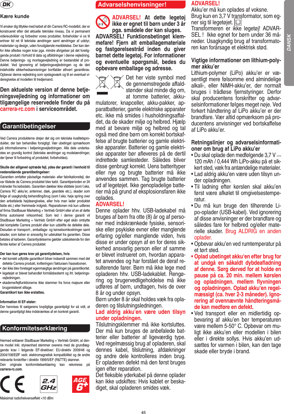 45Kære kundeVi ønsker dig tillykke med købet af din Carrera RC-modelbil, der er konstrueret efter det aktuelle tekniske niveau. Da vi permanent videreudvikler og forbedrer vores produkter, forbeholder vi os til enhver tid  ret  til  tekniske  ændringer  samt  ændringer  af  udstyr, materi aler og design, uden forudgående meddelelse. Der kan der-for ikke aﬂedes nogen krav pga. mindre afvigelser på det forelig-gende produkt i forhold til data og afbildninger i denne vejledning. Denne  betjenings-  og  montagevejledning er bestanddel  af  pro-duktet.  Ved  ignorering  af  betjeningsvejledningen  og  de  deri  indeholdte  sikkerhedsanvisninger  bortfalder  ethvert  garantikrav. Opbevar denne vejledning som opslagsværk og til en eventuel vi-deregivelse af modellen til tredjemand.Den aktuelste version af denne betje-ningsvejledning og informationer om tilgængelige reservedele ﬁnder du på carrera-rc.com i serviceområdet. Garantibetingelser Ved Carrera produkterne drejer det sig om tekniske kvalitetspro-dukter, der bør behandles forsigtigt. Vær ubetinget opmærksom på informationerne i  betjeningsvejledningen. Alle dele  underka-stes en grundig kontrol (tekniske ændringer og modelændringer, der tjener til forbedring af produktet, forbeholdes).Skulle der alligevel optræde fejl, ydes der garanti i  henhold til nedenstående garantibetingelser:Garantien omfatter påviselige materiale- eller fabrikationsfejl, der var tilstede da Carrera produktet blev købt. Garantiperioden er 24 måneder fra købsdato. Garantien dækker ikke sliddele (som f.eks. Carrera RC akku’er, antenner, dæk, geardele etc.), skader som følge af usagkyndig behandling/brug (som f.eks. høje spring over den  anbefalede  højdeangivelse,  eller  hvis  man  lader  produktet falde etc.) eller fremmede indgreb. Reparationen må kun udføres af ﬁrma Stadlbauer Marketing + Vertrieb GmbH eller af en af dette ﬁrma  autoriseret  virksomhed.  Som  led  i  denne  garanti  vil  Stadlbauer Marketing + Vertrieb GmbH efter eget skån ombytte det komplette Carrera produkt eller kun udskifte de defekte dele. Desuden er transport-, emballage- og kørselsomkostninger samt skader, som køber er ansvarlig for udelukket fra garantien. Disse betales af køberen. Garantiydelserne gælder udelukkende for den første køber af Carrera produktet.Der kan kun gøres krav på garantiydelsen, hvis•   det korrekt udfyldte garantikort bliver indsendt sammen med det defekte Carrera produkt, kvitteringen / fakturaen / kassebonen.•   der ikke blev foretaget egenmægtige ændringer på garantikortet.•   legetøjet er blevet behandlet formålsbestemt og iht. betjenings-vejledningen.•   skaderne/fejlfunktionerne ikke stammer fra force majeure eller brugsrelateret slitage.Garantikort kan ikke erstattes.Information til EF-stater: Der henvises til sælgerens lovpligtige garantipligt for så vidt, at denne garantipligt ikke indskrænkes af en konkret garanti. Konformitetserklæring Hermed erklærer Stadlbauer Marketing + Vertrieb GmbH, at den-ne model inkl. styreenhed stemmer overens med de grundlæg-gende  krav  i  følgende  EF-direktiver:  EU-direktiv  2009/48  og 2004/108/EØF vedr. elektromagnetisk kompatibilitet og de andre relevante forskrifter i direktiv 1999/5/EF (R&amp;TTE) skønner. Den  originale  konformitetserklæring  kan  rekvireres  på  carrera-rc.com.                               Maksimal radiofrekvenseﬀekt &lt;10 dBm Advarselshenvisninger!ADVARSEL!  At  dette  legetøj ikke er egnet til børn  under 3 år pga. smådele der kan sluges. ADVARSEL!  Funktionsbetinget  klem-mefare!  Fjern  alt  emballagemateriale og  fastgørelsestråd  inden  du   giver barnet dette legetøj. For informationer og  eventuelle  spørgsmål,  bedes  du opbevare emballage og adresse.Det her viste symbol med de gennemstregede aﬀald-stønder skal minde dig om, at  tomme  batterier,  akku-mulatorer,  knapceller,  akku-pakker,  ap-paratbatterier, gamle elektriske apparater etc. ikke må smides i husholdningsaﬀal-det, da de skader miljø og helbred. Hjælp med  at  bevare  miljø  og  helbred  og  tal også med dine børn om korrekt bortskaf-felse af brugte batterier og gamle elektri-ske apparater.  Batterier og gamle elektri-ske apparater bør aﬂeveres på de dertil indrettede  samlesteder.  Således  bliver disse  genbrugt korrekt. Uens batterityper eller  nye  og  brugte  batterier  må  ikke  anvendes sammen. Tag brugte batterier ud af legetøjet. Ikke genopladelige batte-rier må på grund af eksplosionsfaren ikke oplades. ADVARSEL! Denne  oplader  hhv.  USB-ladekabel  må bruges af børn fra otte (8) år og af perso-ner med indskrænkede fysiske, sensori-ske eller psykiske evner eller manglende erfaring  og/eller  manglende  viden,  hvis disse er under opsyn af en for deres sik-kerhed ansvarlig person eller af samme er blevet instrueret om, hvordan appara-tet anvendes og har forstået de deraf re-sulterende farer. Børn må ikke lege med opladeren hhv. USB-ladekablet. Rengø-ring  og  brugervedligeholdelse  må  ikke udføres af børn, undtagen, hvis de over 8 år og under opsyn. Børn under 8 år skal holdes væk fra opla-deren og tilslutningsledningen. Lad  aldrig  akku’en  være  uden  tilsyn under opladningen.Tilslutningsklemmer må ikke kortsluttes. Der må kun bruges de anbefalede bat-terier  eller  batterier  af  ligeværdig  type. Ved regelmæssig brug af opladeren, skal dennes  kabel,  tilslutning,  afdækninger og  andre  dele  kontrolleres  inden  brug. Er opladeren defekt må den først bruges igen efter reparation. Det ﬂeksible yderkabel på denne oplader kan ikke udskiftes: Hvis kablet er beska-diget, skal opladeren smides væk.ADVARSEL! Akku’er må kun oplades af voksne. Brug kun en 3,7 V transformator, som eg-ner sig til legetøjet.  Transformeren  er  ikke  legetøj!  ADVAR-SEL !  Ikke egnet for børn under 36 må-neder. Usagkyndig brug af transformato-ren kan forårsage et elektrisk stød.Vigtige informationer om lithium-poly-mer akku’erLithium-polymer  (LiPo)  akku’er  er  væ-sentligt mere følsomme end almindelige alkali-,  eller  NiMH-akku’er,  der  normalt bruges  i  trådløse  fjernstyringer.  Derfor skal  producentens  forskrifter  og  advar-selsinformationer følges meget nøje. Ved forkert håndtering af LiPo akku’er er der brandfare. Vær altid opmærksom på pro-ducentens anvisninger ved bortskaﬀelse af LiPo akku’er.Retningslinjer  og  advarselsinformati-oner om brug af LiPo akku’er•  Du skal oplade den medfølgende 3,7 V   120 mAh / 0,444 Wh LiPo-akku på et sik-kert sted, væk fra antændelige materialer.•  Lad aldrig akku‘en være uden tilsyn un-der opladningen.  •  Til  ladning  efter  kørslen  skal  akku’en først være afkølet til omgivelsestempe-ratur.•  Du  må  kun  bruge  den  tilhørende  Li-po-oplader (USB-kabel). Ved ignorering af disse anvisninger er der brandfare og således fare for helbred og/eller mate-rielle  skader.  Brug  ALDRIG  en  anden oplader.•  Opbevar akku’en ved rumtemperatur på et tørt sted.•  Oplad ubetinget akku‘en efter brug for at  undgå  en  såkaldt  dybdeaﬂadning af denne. Sørg derved for at holde en pause på ca. 20 min. mellem kørslen og  opladningen.  mellem  ﬂyvningen og opladningen. Oplad akku‘en regel-mæssigt (ca. hver 2-3 måneder). Igno-rering af ovennævnte håndteringsmå-de kan medføre en defekt.•  Ved  transport  eller  en  midlertidig  op-bevaring  af  akku’en  bør  temperaturen være mellem 5-50° C. Opbevar om mu-ligt ikke  akku’en eller modellen i  bilen eller  i  direkte sollys.  Hvis  akku’en  ud-sættes for varmen i bilen, kan den tage skade eller bryde i brand.DANSK