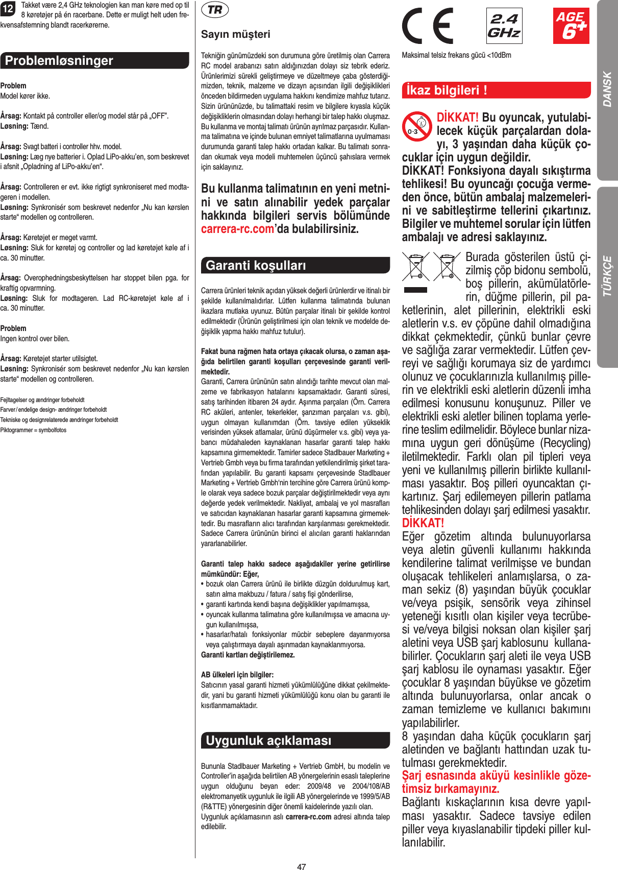 4712Takket være 2,4 GHz teknologien kan man køre med op til 8 køretøjer på én racerbane. Dette er muligt helt uden fre-kvensafstemning blandt racerkørerne.Problemløsninger ProblemModel kører ikke.Årsag: Kontakt på controller eller/og model står på „OFF”.Løsning: Tænd.Årsag: Svagt batteri i controller hhv. model.Løsning: Læg nye batterier i. Oplad LiPo-akku’en, som beskrevet i afsnit „Opladning af LiPo-akku’en“. Årsag: Controlleren er evt. ikke rigtigt synkroniseret med modta-geren i modellen.Løsning: Synkronisér som beskrevet nedenfor „Nu kan kørslen starte“ modellen og controlleren.Årsag: Køretøjet er meget varmt.Løsning: Sluk for køretøj og controller og lad køretøjet køle af i ca. 30 minutter.Årsag:  Overophedningsbeskyttelsen  har  stoppet  bilen  pga.  for kraftig opvarmning.Løsning:  Sluk  for  modtageren.  Lad  RC-køretøjet  køle  af  i  ca. 30 minutter.ProblemIngen kontrol over bilen.Årsag: Køretøjet starter utilsigtet.Løsning: Synkronisér som beskrevet nedenfor „Nu kan kørslen starte“ modellen og controlleren.Fejltagelser og ændringer forbeholdtFarver / endelige design- ændringer forbeholdt Tekniske og designrelaterede ændringer forbeholdt Piktogrammer = symbolfotosSayın müşteriTekniğin günümüzdeki son durumuna göre üretilmiş olan Carrera RC model  arabanızı  satın  aldığınızdan  dolayı siz  tebrik  ederiz. Ürünlerimizi sürekli geliştirmeye ve düzeltmeye çaba  gösterdiği-mizden, teknik,  malzeme ve dizayn açısından ilgili  değişiklikleri önceden bildirmeden uygulama hakkını kendimize mahfuz tutarız. Sizin ürününüzde, bu talimattaki resim ve bilgilere kıyasla küçük değişikliklerin olmasından dolayı herhangi bir talep hakkı oluşmaz. Bu kullanma ve montaj talimatı ürünün ayrılmaz parçasıdır. Kullan-ma talimatına ve içinde bulunan emniyet talimatlarına uyulmaması durumunda garanti talep hakkı ortadan kalkar. Bu talimatı sonra-dan okumak veya modeli muhtemelen üçüncü şahıslara vermek için saklayınız.Bu kullanma talimatının en yeni metni-ni  ve  satın  alınabilir  yedek  parçalar hakkında  bilgileri  servis  bölümünde carrera-rc.com’da bulabilirsiniz.Garanti koşulları Carrera ürünleri teknik açıdan yüksek değerli ürünlerdir ve itinalı bir şekilde  kullanılmalıdırlar.  Lütfen  kullanma  talimatında  bulunan ikazlara mutlaka uyunuz. Bütün parçalar itinalı bir şekilde kontrol edilmektedir (Ürünün geliştirilmesi için olan teknik ve modelde de-ğişiklik yapma hakkı mahfuz tutulur).Fakat buna rağmen hata ortaya çıkacak olursa, o zaman aşa-ğıda  belirtilen  garanti  koşulları  çerçevesinde  garanti  veril-mektedir.Garanti, Carrera ürününün satın alındığı tarihte mevcut olan mal-zeme  ve  fabrikasyon  hatalarını  kapsamaktadır.  Garanti  süresi, satış tarihinden itibaren 24 aydır. Aşınma parçaları (Örn. Carrera RC  aküleri,  antenler,  tekerlekler,  şanzıman  parçaları  v.s.  gibi),  uygun  olmayan  kullanımdan  (Örn.  tavsiye  edilen  yükseklik  verisinden yüksek atlamalar, ürünü düşürmeler v.s. gibi) veya ya-bancı  müdahaleden  kaynaklanan  hasarlar  garanti  talep  hakkı kapsamına girmemektedir. Tamirler sadece Stadlbauer Marketing + Vertrieb Gmbh veya bu ﬁrma tarafından yetkilendirilmiş şirket tara-fından  yapılabilir.  Bu  garanti  kapsamı  çerçevesinde Stadlbauer Marketing + Vertrieb Gmbh‘nin tercihine göre Carrera ürünü komp-le olarak veya sadece bozuk parçalar değiştirilmektedir veya aynı değerde yedek verilmektedir. Nakliyat, ambalaj ve yol masraﬂarı ve satıcıdan kaynaklanan hasarlar garanti kapsamına girmemek-tedir. Bu masraﬂarın alıcı tarafından karşılanması gerekmektedir. Sadece Carrera ürününün  birinci el alıcıları garanti haklarından yararlanabilirler.Garanti  talep  hakkı  sadece  aşağıdakiler  yerine  getirilirse mümkündür: Eğer,•   bozuk olan Carrera ürünü ile birlikte düzgün doldurulmuş kart, satın alma makbuzu / fatura / satış ﬁşi gönderilirse,•   garanti kartında kendi başına değişiklikler yapılmamışsa,•   oyuncak kullanma talimatına göre kullanılmışsa ve amacına uy-gun kullanılmışsa,•   hasarlar/hatalı  fonksiyonlar  mücbir  sebeplere  dayanmıyorsa veya çalıştırmaya dayalı aşınmadan kaynaklanmıyorsa.Garanti kartları değiştirilemez.AB ülkeleri için bilgiler: Satıcının yasal garanti hizmeti yükümlülüğüne dikkat çekilmekte-dir, yani bu garanti hizmeti yükümlülüğü konu olan bu garanti ile kısıtlanmamaktadır.Uygunluk açıklaması Bununla Stadlbauer Marketing + Vertrieb GmbH, bu modelin ve Controller’in aşağıda belirtilen AB yönergelerinin esaslı taleplerine uygun  olduğunu  beyan  eder:  2009/48  ve  2004/108/AB  elektromanyetik uygunluk ile ilgili AB  yönergelerinde ve 1999/5/AB (R&amp;TTE) yönergesinin diğer önemli kaidelerinde yazılı olan. Uygunluk açıklamasının aslı carrera-rc.com adresi altında talep edilebilir.                              Maksimal telsiz frekans gücü &lt;10dBmİkaz bilgileri ! DİKKAT! Bu oyuncak, yutulabi-lecek küçük parçalardan dola-yı, 3 yaşından daha küçük ço-cuklar için uygun değildir. DİKKAT! Fonksiyona dayalı sıkıştırma tehlikesi! Bu oyuncağı çocuğa verme-den önce, bütün ambalaj malzemeleri-ni ve sabitleştirme tellerini çıkartınız. Bilgiler ve muhtemel sorular için  lütfen ambalajı ve adresi saklayınız.Burada  gösterilen  üstü  çi-zilmiş çöp bidonu sembolü, boş  pillerin,  akümülatörle-rin,  düğme  pillerin,  pil  pa-ketlerinin,  alet  pillerinin,  elektrikli  eski aletlerin v.s. ev çöpüne dahil olmadığına dikkat  çekmektedir,  çünkü  bunlar  çevre ve sağlığa zarar vermektedir. Lütfen çev-reyi ve sağlığı korumaya siz de yardımcı olunuz ve çocuklarınızla kullanılmış pille-rin ve elektrikli eski aletlerin düzenli imha edilmesi  konusunu  konuşunuz.  Piller  ve elektrikli eski aletler bilinen toplama yerle-rine teslim edilmelidir. Böylece bunlar niza-mına  uygun  geri  dönüşüme  (Recycling) iletilmektedir.  Farklı  olan  pil  tipleri  veya yeni ve kullanılmış pillerin birlikte kullanıl-ması  yasaktır.  Boş  pilleri  oyuncaktan  çı-kartınız. Şarj edilemeyen pillerin patlama tehlikesinden dolayı şarj edilmesi yasaktır. DİKKAT!Eğer  gözetim  altında  bulunuyorlarsa veya  aletin  güvenli  kullanımı  hakkında kendilerine talimat verilmişse ve bundan oluşacak  tehlikeleri  anlamışlarsa,  o  za-man sekiz (8) yaşından büyük çocuklar ve/veya  psişik,  sensörik  veya  zihinsel yeteneği kısıtlı olan kişiler veya tecrübe-si ve/veya bilgisi noksan olan kişiler şarj aletini veya USB şarj kablosunu  kullana-bilirler. Çocukların şarj aleti ile veya USB şarj kablosu ile oynaması yasaktır. Eğer çocuklar 8 yaşından büyükse ve gözetim altında  bulunuyorlarsa,  onlar  ancak  o zaman  temizleme  ve  kullanıcı  bakımını yapılabilirler. 8  yaşından  daha  küçük  çocukların  şarj aletinden ve bağlantı hattından uzak tu-tulması gerekmektedir.Şarj esnasında aküyü kesinlikle göze-timsiz bırkamayınız.Bağlantı  kıskaçlarının  kısa  devre  yapıl-ması  yasaktır.  Sadece  tavsiye  edilen piller veya kıyaslanabilir tipdeki piller kul-lanılabilir. TÜRKÇE DANSK