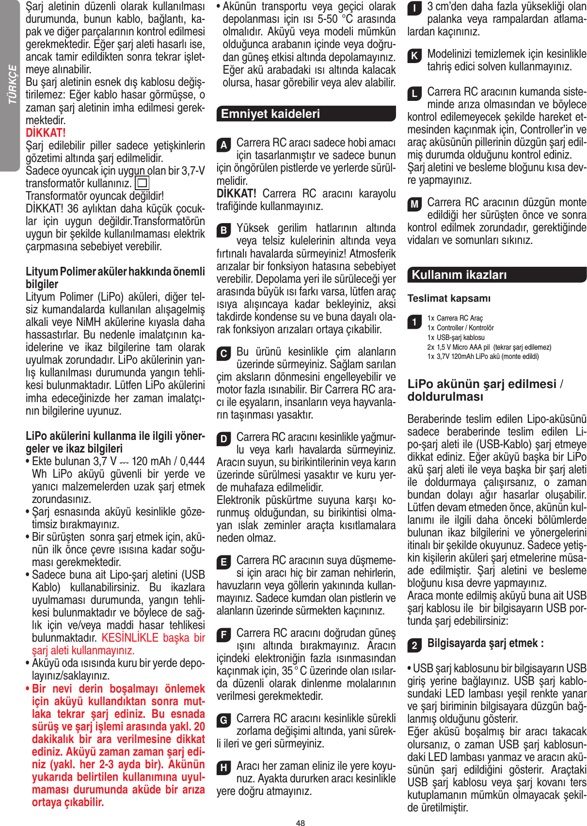 48Şarj  aletinin  düzenli  olarak  kullanılması durumunda,  bunun  kablo,  bağlantı,  ka-pak ve diğer parçalarının kontrol edilmesi gerekmektedir. Eğer şarj aleti hasarlı ise, ancak tamir edildikten sonra tekrar işlet-meye alınabilir.Bu şarj aletinin esnek dış kablosu değiş-tirilemez: Eğer kablo hasar görmüşse, o zaman şarj aletinin imha edilmesi gerek-mektedir.DİKKAT!Şarj  edilebilir  piller  sadece  yetişkinlerin gözetimi altında şarj edilmelidir. Sadece oyuncak için uygun olan bir 3,7-V transformatör kullanınız.  Transformatör oyuncak değildir! DİKKAT! 36 aylıktan daha küçük çocuk-lar  için  uygun  değildir.Transformatörün uygun bir şekilde kullanılmaması elektrik çarpmasına sebebiyet verebilir.Lityum Polimer aküler hakkında önemli bilgilerLityum  Polimer (LiPo) aküleri, diğer tel-siz kumandalarda kullanılan alışagelmiş alkali veye NiMH akülerine kıyasla daha hassastırlar. Bu nedenle imalatçının ka-idelerine  ve  ikaz  bilgilerine  tam  olarak uyulmak zorundadır. LiPo akülerinin yan-lış kullanılması durumunda yangın tehli-kesi bulunmaktadır. Lütfen LiPo akülerini imha edeceğinizde her  zaman imalatçı-nın bilgilerine uyunuz.LiPo akülerini kullanma ile ilgili yöner-geler ve ikaz bilgileri•  Ekte bulunan 3,7 V   120 mAh / 0,444 Wh  LiPo  aküyü  güvenli  bir  yerde  ve yanıcı malzemelerden uzak şarj etmek zorundasınız.•  Şarj  esnasında  aküyü  kesinlikle  göze-timsiz bırakmayınız. •  Bir sürüşten  sonra şarj etmek için, akü-nün ilk önce çevre ısısına kadar soğu-ması gerekmektedir. •  Sadece buna ait Lipo-şarj aletini (USB Kablo)  kullanabilirsiniz.  Bu  ikazlara uyulmaması  durumunda,  yangın  tehli-kesi bulunmaktadır ve böylece de sağ-lık  için  ve/veya  maddi  hasar  tehlikesi bulunmaktadır.  KESİNLİKLE  başka  bir şarj aleti kullanmayınız.•  Aküyü oda ısısında kuru bir yerde depo-layınız/saklayınız.•  Bir  nevi  derin  boşalmayı  önlemek için  aküyü  kullandıktan  sonra  mut-laka  tekrar  şarj  ediniz.  Bu  esnada sürüş ve şarj işlemi arasında yakl. 20 dakikalık  bir  ara  verilmesine  dikkat ediniz. Aküyü zaman zaman şarj edi-niz (yakl. her 2-3 ayda bir). Akünün yukarıda belirtilen kullanımına uyul-maması durumunda aküde bir arıza ortaya çıkabilir.•  Akünün  transportu  veya  geçici  olarak depolanması için ısı 5-50 °C arasında olmalıdır.  Aküyü veya modeli mümkün olduğunca arabanın içinde veya doğru-dan güneş etkisi altında depolamayınız. Eğer akü arabadaki ısı altında kalacak olursa, hasar görebilir veya alev alabilir.Emniyet kaideleriACarrera RC aracı sadece hobi amacı için tasarlanmıştır ve sadece bunun için öngörülen pistlerde ve yerlerde sürül-melidir.DİKKAT!  Carrera  RC  aracını  karayolu traﬁğinde kullanmayınız.BYüksek  gerilim  hatlarının  altında veya  telsiz  kulelerinin  altında  veya fırtınalı havalarda sürmeyiniz!  Atmosferik arızalar bir fonksiyon hatasına sebebiyet verebilir. Depolama yeri ile sürüleceği yer arasında büyük ısı farkı varsa, lütfen araç ısıya  alışıncaya  kadar  bekleyiniz,  aksi takdirde kondense su ve buna dayalı ola-rak fonksiyon arızaları ortaya  çıkabilir.CBu  ürünü  kesinlikle  çim  alanların üzerinde sürmeyiniz. Sağlam sarılan çim aksların dönmesini engelleyebilir ve motor fazla ısınabilir. Bir Carrera RC ara-cı ile eşyaların, insanların veya hayvanla-rın taşınması yasaktır.DCarrera RC aracını kesinlikle yağmur-lu  veya  karlı  havalarda  sürmeyiniz.Aracın suyun, su birikintilerinin veya karın üzerinde sürülmesi yasaktır ve kuru yer-de muhafaza edilmelidir. Elektronik  püskürtme  suyuna  karşı  ko-runmuş olduğundan, su birikintisi olma-yan  ıslak  zeminler  araçta  kısıtlamalara neden olmaz.ECarrera RC aracının suya düşmeme-si için aracı hiç bir zaman nehirlerin, havuzların veya göllerin yakınında kullan-mayınız. Sadece kumdan olan pistlerin ve alanların üzerinde sürmekten kaçınınız.FCarrera RC aracını doğrudan güneş ışını  altında  bırakmayınız.  Aracın içindeki  elektroniğin  fazla  ısınmasından  kaçınmak için, 35 ° C üzerinde olan ısılar-da  düzenli  olarak  dinlenme  molalarının verilmesi gerekmektedir.GCarrera RC aracını kesinlikle sürekli zorlama değişimi altında, yani sürek-li ileri ve geri sürmeyiniz.HAracı her zaman eliniz ile yere koyu-nuz. Ayakta  dururken aracı kesinlikle yere doğru atmayınız.I3 cm’den daha fazla yüksekliği olan palanka  veya  rampalardan  atlama-lardan kaçınınız.KModelinizi temizlemek için kesinlikle tahriş edici solven kullanmayınız.LCarrera RC aracının kumanda siste-minde arıza olmasından ve böylece kontrol edilemeyecek şekilde hareket et-mesinden kaçınmak için, Controller’in ve araç aküsünün pillerinin düzgün şarj edil-miş durumda olduğunu kontrol ediniz.Şarj aletini ve besleme bloğunu kısa dev-re yapmayınız.MCarrera RC aracının düzgün monte edildiği her sürüşten önce ve sonra kontrol edilmek zorundadır, gerektiğinde vidaları ve somunları sıkınız. Kullanım ikazları  Teslimat kapsamı11 x Carrera RC Araç   1 x Controller / Kontrolör  1 x USB-şarj kablosu  2 x 1,5 V Micro AAA pil  (tekrar şarj edilemez)   1 x 3,7V 120mAh LiPo akü (monte edildi)LiPo akünün şarj edilmesi /doldurulmasıBeraberinde teslim edilen  Lipo-aküsünü sadece  beraberinde  teslim  edilen  Li-po-şarj aleti ile (USB-Kablo) şarj etmeye dikkat ediniz. Eğer aküyü başka bir LiPo akü şarj aleti ile veya başka bir şarj aleti ile  doldurmaya  çalışırsanız,  o  zaman bundan  dolayı  ağır  hasarlar  oluşabilir. Lütfen devam etmeden önce, akünün kul-lanımı  ile  ilgili  daha  önceki  bölümlerde bulunan  ikaz  bilgilerini  ve  yönergelerini itinalı bir şekilde okuyunuz. Sadece yetiş-kin kişilerin aküleri şarj etmelerine müsa-ade  edilmiştir.  Şarj  aletini  ve  besleme bloğunu kısa devre yapmayınız. Araca monte edilmiş aküyü buna ait USB şarj kablosu ile  bir bilgisayarın USB por-tunda şarj edebilirsiniz:   2Bilgisayarda şarj etmek :• USB şarj kablosunu bir bilgisayarın USB giriş  yerine bağlayınız.  USB  şarj  kablo-sundaki LED lambası yeşil renkte yanar ve şarj biriminin bilgisayara düzgün bağ-lanmış olduğunu gösterir.  Eğer  aküsü  boşalmış  bir  aracı  takacak olursanız, o zaman USB  şarj kablosun-daki LED lambası yanmaz ve aracın akü-sünün  şarj  edildiğini  gösterir.  Araçtaki USB şarj kablosu veya  şarj  kovanı ters kutuplamanın mümkün olmayacak şekil-de üretilmiştir.TÜRKÇE